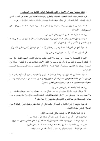 ‫ﺜﺎﻟﺜﺎ ﻤﺒﺎﺩﺉ ﺤﻘﻭﻕ ﺍﻹﻨﺴﺎﻥ ﺍﻟﺘﻲ ﺘﻀﻤﻨﻬﺎ ﺍﻟﺒﺎﺏ ﺍﻟﺜﺎﻟﺙ ﻤﻥ ﺍﻟﺩﺴﺘﻭﺭ:‬
                                                                    ‫ﹰ‬
‫ﺃﻓﺭﺩ ﺍﻟﺩﺴﺘﻭﺭ ﺍﻟﺒﺎﺏ ﺍﻟﺜﺎﻟﺙ ﺍﻟﻤﻌﻨﻭﻥ "ﺍﻟﺤﺭﻴﺎﺕ ﻭﺍﻟﺤﻘﻭﻕ ﻭﺍﻟﻭﺍﺠﺒﺎﺕ ﺍﻟﻌﺎﻤﺔ" ﻟﺒﻴﺎﻥ ﺍﻟﻌﺩﻴﺩ ﻤﻥ ﺍﻟﻤﺒﺎﺩﺉ ﺍﻟﺘـﻲ‬
      ‫ﺃﺭﺴﺘﻬﺎ ﺍﻟﻤﻭﺍﺜﻴﻕ ﺍﻟﺩﻭﻟﻴﺔ ﺍﻟﺼﺎﺩﺭﺓ ﻓﻲ ﻤﺠﺎل ﺤﻘﻭﻕ ﺍﻹﻨﺴﺎﻥ، ﻭﺴﻨﺘﻨﺎﻭﻟﻬﺎ ﺒﺎﻟﺘﺭﺘﻴﺏ ﺍﻟﻭﺍﺭﺩ ﺒﺎﻟﺩﺴﺘﻭﺭ ﻭﻫﻲ:-‬

‫١- ﺍﻟﻤﺴﺎﻭﺍﺓ ﻓﻲ ﺍﻟﺤﻘﻭﻕ ﻭﺍﻟﻭﺍﺠﺒﺎﺕ ﻭﻋﺩﻡ ﺍﻟﺘﻤﻴﻴﺯ ﺃﻭ ﺍﻟﺘﻔﺭﻗﺔ ﺍﻟﻌﻨﺼﺭﻴﺔ )ﺍﻟﻤﻭﺍﺩ ١، ٢، ٧ ﻤـﻥ ﺍﻹﻋـﻼﻥ‬
                                                                               ‫ﺍﻟﻌﺎﻟﻤﻲ ﻟﺤﻘﻭﻕ ﺍﻹﻨﺴﺎﻥ(:‬

                                            ‫ﻭﺭﺩ ﻫﺫﺍ ﺍﻟﻤﺒﺩﺃ ﺒﺎﻟﻤﺎﺩﺓ ٠٤ ﻤﻥ ﺍﻟﺩﺴﺘﻭﺭ ﻭﺍﻟﺘﻲ ﺘﻨﺹ ﻋﻠﻰ:‬
‫"ﺍﻟﻤﻭﺍﻁﻨﻭﻥ ﻟﺩﻯ ﺍﻟﻘﺎﻨﻭﻥ ﺴﻭﺍﺀ ﻭﻫﻡ ﻤﺘﺴﺎﻭﻭﻥ ﻓﻲ ﺍﻟﺤﻘﻭﻕ ﻭﺍﻟﻭﺍﺠﺒﺎﺕ ﺍﻟﻌﺎﻤﺔ ﻭﻻ ﺘﻤﻴﻴﺯ ﺒﻴـﻨﻬﻡ ﻓـﻲ ﺫﻟـﻙ‬
                                                     ‫ﺒﺴﺒﺏ ﺍﻟﺠﻨﺱ ﺃﻭ ﺍﻷﺼل ﺃﻭ ﺍﻟﻠﻐﺔ ﺃﻭ ﺍﻟﺩﻴﻥ ﺃﻭ ﺍﻟﻌﻘﻴﺩﺓ"‬

 ‫٢- ﻤﺒﺩﺃ ﺍﻟﺤﻕ ﻓﻲ ﺍﻟﺤﺭﻴﺔ ﺍﻟﺸﺨﺼﻴﺔ ﻭﺼﻭﻨﻬﺎ ﻭﺤﻤﺎﻴﺘﻬﺎ )ﺍﻟﻤﺎﺩﺓ ٣ ﻤﻥ ﺍﻹﻋﻼﻥ ﺍﻟﻌﺎﻟﻤﻲ ﻟﺤﻘﻭﻕ ﺍﻹﻨﺴﺎﻥ(:‬

                                              ‫ﺃﻗﺭ ﺍﻟﺩﺴﺘﻭﺭ ﻫﺫﺍ ﺍﻟﻤﺒﺩﺃ ﺒﺎﻟﻤﺎﺩﺓ ١٤ ﻭﺍﻟﺘﻲ ﺘﻨﺹ ﻋﻠﻰ ﺃﻥ:‬

‫" ﺍﻟﺤﺭﻴﺔ ﺍﻟﺸﺨﺼﻴﺔ ﺤﻕ ﻁﺒﻴﻌﻲ ﻭﻫﻲ ﻤﺼﻭﻨﺔ ﻻ ﺘﻤﺱ، ﻭﻓﻴﻤﺎ ﻋﺩﺍ ﺤﺎﻟﺔ ﺍﻟﺘﻠﺒﺱ ﻻ ﻴﺠﻭﺯ ﺍﻟﻘﺒﺽ ﻋﻠﻰ ﺃﺤﺩ‬
‫ﺃﻭ ﺘﻔﺘﻴﺸﻪ ﺃﻭ ﺤﺒﺴﻪ ﺃﻭ ﺘﻘﻴﻴﺩ ﺤﺭﻴﺘﻪ ﺒﺄﻱ ﻗﻴﺩ ﺃﻭ ﻤﻨﻌﻪ ﻤﻥ ﺍﻟﺘﻨﻘل ﺇﻻ ﺒﺄﻤﺭ ﺘﺴﺘﻠﺯﻤﻪ ﻀﺭﻭﺭﺓ ﺍﻟﺘﺤﻘﻴﻕ ﻭﺤﻤﺎﻴﺔ ﺃﻤﻥ‬
‫ﺍﻟﻤﺠﺘﻤﻊ ﻭﻴﺼﺩﺭ ﻤﻥ ﺍﻟﻘﺎﻀﻲ ﺍﻟﻤﺨﺘﺹ ﺃﻭ ﺍﻟﻨﻴﺎﺒﺔ ﺍﻟﻌﺎﻤﺔ ﻭﻓﻘﺎ ﻷﺤﻜﺎﻡ ﺍﻟﻘﺎﻨﻭﻥ ﻭﻴﺤـﺩﺩ ﺍﻟﻘـﺎﻨﻭﻥ ﻤـﺩﺓ ﺍﻟﺤـﺒﺱ‬
                                          ‫ﹰ‬
                                                                                            ‫ﺍﻻﺤﺘﻴﺎﻁﻲ"‬

‫٣-ﻤﺒﺩﺃ ﻤﻌﺎﻤﻠﺔ ﻤﻥ ﺘﻘﻴﺩ ﺤﺭﻴﺘﻪ ﺒﻤﺎ ﻴﺤﻔﻅ ﻜﺭﺍﻤﺘﻪ ﻭﻋﺩﻡ ﺠﻭﺍﺯ ﺇﻴﺫﺍﺌﻪ ﺒﺩﻨﻴﺎ ﺃﻭﻤﻌﻨﻭﻴﺎ ﺃﻭ ﺘﻌﺫﻴﺒﻪ ﻭﻋﺩﻡ ﺤﺒﺴﻪ‬
                    ‫ﹰ‬        ‫ﹰ‬
‫ﻓﻲ ﻏﻴﺭ ﺍﻷﻤﺎﻜﻥ ﺍﻟﺨﺎﻀﻌﺔ ﻟﻠﻘﻭﺍﻨﻴﻥ ﺍﻟﺼﺎﺩﺭﺓ ﺒﺸﺄﻥ ﺍﻟﺴﺠﻭﻥ ﻭﺇﻫﺩﺍﺭ ﺍﻟﺩﻟﻴل ﺍﻟﻤﺴﺘﻤﺩ ﻤﻥ ﺍﻹﻜﺭﺍﻩ ﻭﺍﻟﺘﻬﺩﻴﺩ ﻭﻋـﺩﻡ‬
                                        ‫ﺍﻟﺘﻌﻭﻴل ﻋﻠﻴﻪ )ﺍﻟﻤﺎﺩﺘﺎﻥ ٥، ٩ ﻤﻥ ﺍﻹﻋﻼﻥ ﺍﻟﻌﺎﻟﻤﻲ ﻟﺤﻘﻭﻕ ﺍﻹﻨﺴﺎﻥ(:‬

                                                     ‫ﻭﺭﺩ ﻫﺫﺍ ﺍﻟﻤﺒﺩﺃ ﺒﺎﻟﻤﺎﺩﺓ ٢٤ ﻭﺍﻟﺘﻲ ﺘﻨﺹ ﻋﻠﻰ ﺃﻥ:‬
‫" ﻜل ﻤﻭﺍﻁﻥ ﻴﻘﺒﺽ ﻋﻠﻴﻪ ﺃﻭ ﻴﺤﺒﺱ ﺃﻭ ﺘﻘﻴﺩ ﺤﺭﻴﺘﻪ ﺒﺄﻱ ﻗﻴﺩ ﺘﺠﺏ ﻤﻌﺎﻤﻠﺘﻪ ﺒﻤﺎ ﻴﺤﻔﻅ ﻋﻠﻴﻪ ﻜﺭﺍﻤﺔ ﺍﻹﻨﺴـﺎﻥ‬
‫ﻭﻻ ﻴﺠﻭﺯ ﺤﺠﺯﻩ ﺃﻭ ﺤﺒﺴﻪ ﻓﻲ ﻏﻴﺭ ﺍﻷﻤﺎﻜﻥ ﺍﻟﺨﺎﻀﻌﺔ ﻟﻠﻘﻭﺍﻨﻴﻥ ﺍﻟﻤﻨﻅﻤﺔ ﻟﻠﺴﺠﻭﻥ ﻭﻜل ﻗﻭل ﻴﺜﺒﺕ ﺼﺩﻭﺭﻩ ﻤـﻥ‬
                                ‫ﻤﻭﺍﻁﻥ ﺘﺤﺕ ﻭﻁﺄﺓ ﺸﺊ ﻤﻤﺎ ﺘﻘﺩﻡ ﺃﻭ ﺍﻟﺘﻬﺩﻴﺩ ﺒﺸﺊ ﻤﻨﻪ ﻴﻬﺩﺭ ﻭﻻ ﻴﻌﻭل ﻋﻠﻴﻪ "‬

‫٤- ﻤﺒﺩﺃ ﻋﺩﻡ ﺠﻭﺍﺯ ﺇﺠﺭﺍﺀ ﺍﻟﺘﺠﺎﺭﺏ ﺍﻟﻁﺒﻴﺔ ﺃﻭ ﺍﻟﻌﻠﻤﻴﺔ ﻋﻠﻰ ﺃﻱ ﺇﻨﺴﺎﻥ ﺒﻐﻴﺭ ﺭﻀﺎﺌﻪ ﺍﻟﺤﺭ ) ﺍﻟﻤﺎﺩﺓ ٣ ﻤـﻥ‬
                                                                       ‫ﺍﻹﻋﻼﻥ ﺍﻟﻌﺎﻟﻤﻲ ﻟﺤﻘﻭﻕ ﺍﻹﻨﺴﺎﻥ(:‬

                                      ‫ﻭﺭﺩ ﻫﺫﺍ ﺍﻟﻤﺒﺩﺃ ﺒﺎﻟﻤﺎﺩﺓ ٣٤ ﻤﻥ ﺍﻟﺩﺴﺘﻭﺭ ﻭﺍﻟﺘﻲ ﺘﻨﺹ ﻋﻠﻰ ﺍﻵﺘﻲ:‬
                       ‫" ﻭﻻ ﻴﺠﻭﺯ ﺇﺠﺭﺍﺀ ﺃﻱ ﺘﺠﺭﺒﺔ ﻁﺒﻴﺔ ﺃﻭ ﻋﻠﻤﻴﺔ ﻋﻠﻰ ﺃﻱ ﺇﻨﺴﺎﻥ ﺒﻐﻴﺭ ﺭﻀﺎﺌﻪ ﺍﻟﺤﺭ "‬
   ‫٥- ﻤﺒﺩﺃ ﺤﺭﻤﺔ ﺍﻟﻤﺴﺎﻜﻥ ﻭﺍﻟﺤﻴﺎﺓ ﺍﻟﺨﺎﺼﺔ ﻟﻠﻤﻭﺍﻁﻨﻴﻥ )ﺍﻟﻤﺎﺩﺓ ٢١ ﻤﻥ ﺍﻹﻋﻼﻥ ﺍﻟﻌﺎﻟﻤﻲ ﻟﺤﻘﻭﻕ ﺍﻹﻨﺴﺎﻥ(:‬
                      ‫ﺘﻨﺎﻭل ﺍﻟﺩﺴﺘﻭﺭ ﻫﺫﺍ ﺍﻟﻤﺒﺩﺃ ﺒﺎﻟﻤﺎﺩﺘﻴﻥ )٤٤، ٥٤ ( ﻭﻗﺩ ﻨﺼﺕ ﺍﻟﻤﺎﺩﺓ ٤٤ ﻋﻠﻰ ﺍﻵﺘﻲ:‬
                           ‫" ﻟﻠﻤﺴﺎﻜﻥ ﺤﺭﻤﺔ ﻓﻼ ﻴﺠﻭﺯ ﺩﺨﻭﻟﻬﺎ ﻭﻻ ﺘﻔﺘﻴﺸﻬﺎ ﺇﻻ ﺒﺄﻤﺭ ﻗﻀﺎﺌﻲ ﻤﺴﺒﺏ ﻭﻓﻘﺎ"‬
                            ‫ﹰ‬

‫٥٤٢‬
 