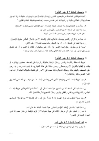 ‫ﻭﻨﺼﺕ ﺍﻟﻤﺎﺩﺓ ٥٤ ﻋﻠﻰ ﺍﻵﺘﻲ:‬
‫" ﻟﺤﻴﺎﺓ ﺍﻟﻤﻭﺍﻁﻨﻴﻥ ﺍﻟﺨﺎﺼﺔ ﺤﺭﻤﺔ ﻴﺤﻤﻴﻬﺎ ﺍﻟﻘﺎﻨﻭﻥ ﻭﻟﻭﺴﺎﺌل ﺍﻹﺘﺼﺎل ﺤﺭﻤﺔ ﻭﺴﺭﻴﺘﻬﺎ ﻤﻜﻔﻭﻟـﺔ ﻭﻻ ﺘﺠـﻭﺯ‬
         ‫ﻤﺼﺎﺩﺭﺘﻬﺎ ﺃﻭ ﺍﻹﻁﻼﻉ ﻋﻠﻴﻬﺎ ﺃﻭ ﺭﻗﺎﺒﺘﻬﺎ ﺇﻻ ﺒﺄﻤﺭ ﻗﻀﺎﺌﻲ ﻤﺴﺒﺏ ﻭﻟﻤﺩﺓ ﻤﺤﺩﻭﺩﺓ ﻭﻓﻘﺎ ﻷﺤﻜﺎﻡ ﺍﻟﻘﺎﻨﻭﻥ "‬
                         ‫ﹰ‬

       ‫٦- ﻤﺒﺩﺃ ﺤﺭﻴﺔ ﺍﻟﻌﻘﻴﺩﺓ ﻭﻤﻤﺎﺭﺴﺔ ﺍﻟﺸﻌﺎﺌﺭ ﺍﻟﺩﻴﻨﻴﺔ )ﺍﻟﻤﺎﺩﺓ ٨١ ﻤﻥ ﺍﻹﻋﻼﻥ ﺍﻟﻌﺎﻟﻤﻲ ﻟﺤﻘﻭﻕ ﺍﻹﻨﺴﺎﻥ(:‬
                                     ‫ﻭﺭﺩ ﻫﺫﺍ ﺍﻟﻤﺒﺩﺃ ﻓﻲ ﺍﻟﻤﺎﺩﺓ ٦٤ ﻤﻥ ﺍﻟﺩﺴﺘﻭﺭ ﻭﺍﻟﺘﻲ ﺘﻨﺹ ﻋﻠﻰ ﺃﻥ:‬
                                         ‫" ﺘﻜﻔل ﺍﻟﺩﻭﻟﺔ ﺤﺭﻴﺔ ﺍﻟﻌﻘﻴﺩﺓ ﻭﺤﺭﻴﺔ ﻤﻤﺎﺭﺴﺔ ﺍﻟﺸﻌﺎﺌﺭ ﺍﻟﺩﻴﻨﻴﺔ "‬

‫٧- ﻤﺒﺩﺃ ﺤﺭﻴﺔ ﺍﻟﺭﺃﻱ ﻭﺍﻟﺘﻌﺒﻴﺭ ﻭﻭﺴﺎﺌل ﺍﻹﻋﻼﻡ ﻭﺍﻟﻨﺸﺭ )ﺍﻟﻤﺎﺩﺓ ٩١ ﻤﻥ ﺍﻹﻋﻼﻥ ﺍﻟﻌﺎﻟﻤﻲ ﻟﺤﻘﻭﻕ ﺍﻹﻨﺴﺎﻥ(:‬
                   ‫ﻭﺭﺩ ﻫﺫﺍ ﺍﻟﻤﺒﺩﺃ ﻓﻲ ﺍﻟﻤﺎﺩﺘﻴﻥ ٧٤، ٨٤ ﻤﻥ ﺍﻟﺩﺴﺘﻭﺭ ﻭﻗﺩ ﻨﺼﺕ ﺍﻟﻤﺎﺩﺓ ٧٤ ﻋﻠﻰ ﺍﻵﺘﻲ:‬
‫" ﺤﺭﻴﺔ ﺍﻟﺭﺃﻱ ﻤﻜﻔﻭﻟﺔ، ﻭﻟﻜل ﺇﻨﺴﺎﻥ ﺍﻟﺘﻌﺒﻴﺭ ﻋﻥ ﺭﺃﻴﻪ ﻭﻨﺸﺭﻩ ﺒﺎﻟﻘﻭل ﺃﻭ ﺍﻟﻜﺘﺎﺒﺔ ﺃﻭ ﺍﻟﺘﺼﻭﻴﺭ ﺃﻭ ﻏﻴﺭ ﺫﻟـﻙ‬
                 ‫ﻤﻥ ﻭﺴﺎﺌل ﺍﻟﺘﻌﺒﻴﺭ ﻓﻲ ﺤﺩﻭﺩ ﺍﻟﻘﺎﻨﻭﻥ، ﻭﺍﻟﻨﻘﺩ ﺍﻟﺫﺍﺘﻲ ﻭﺍﻟﻨﻘﺩ ﺍﻟﺒﻨﺎﺀ ﻀﻤﺎﻥ ﻟﺴﻼﻤﺔ ﺒﻨﺎﺀ ﺍﻟﻭﻁﻥ "‬


                                                         ‫ﻭﻨﺼﺕ ﺍﻟﻤﺎﺩﺓ ٨٤ ﻋﻠﻰ ﺍﻵﺘﻲ:‬
‫" ﺤﺭﻴﺔ ﺍﻟﺼﺤﺎﻓﺔ ﻭﺍﻟﻁﺒﺎﻋﺔ ﻭﺍﻟﻨﺸﺭ ﻭﻭﺴﺎﺌل ﺍﻹﻋﻼﻡ ﻤﻜﻔﻭﻟﺔ ﻭﺍﻟﺭﻗﺎﺒﺔ ﻋﻠﻰ ﺍﻟﺼﺤﻑ ﻤﺤﻅﻭﺭﺓ ﻭﺇﻨﺫﺍﺭﻫﺎ ﺃﻭ‬
‫ﻭﻗﻔﻬﺎ ﺃﻭ ﺇﻟﻐﺎﺌﻬﺎ ﺒﺎﻟﻁﺭﻴﻕ ﺍﻹﺩﺍﺭﻱ ﻤﺤﻅﻭﺭ ﻭﻴﺠﻭﺯ ﺇﺴﺘﺜﻨﺎﺀ ﻓﻲ ﺤﺎﻟﺔ ﺍﻟﻁﻭﺍﺭﻱﺀ ﺃﻭ ﺯﻤﻥ ﺍﻟﺤـﺭﺏ ﺃﻥ ﻴﻔـﺭﺽ‬
‫ﻋﻠﻰ ﺍﻟﺼﺤﻑ ﻭﺍﻟﻤﻁﺒﻭﻋﺎﺕ ﻭﻭﺴﺎﺌل ﺍﻹﻋﻼﻡ ﺭﻗﺎﺒﺔ ﻤﺤﺩﺩﺓ ﻓﻲ ﺍﻷﻤﻭﺭ ﺇﻟﺘﻲ ﺘﺘﺼل ﺒﺎﻟﺴﻼﻤﺔ ﺍﻟﻌﺎﻤﺔ ﺃﻭ ﺃﻏﺭﺍﺽ‬
                                                                    ‫ﺍﻷﻤﻥ ﺍﻟﻘﻭﻤﻲ ﻭﺫﻟﻙ ﻭﻓﻘﺎ ﻟﻠﻘﺎﻨﻭﻥ " .‬
                                                                                ‫ﹰ‬

‫٨. ﻤﺒﺩﺃ ﺤﺭﻴﺔ ﺍﻟﺒﺤﺙ ﺍﻟﻌﻠﻤﻲ ﻭﺍﻹﺒﺩﺍﻉ ﺍﻷﺩﺒﻲ ﺍﻟﻔﻨﻲ ﻭﺍﻟﺜﻘﺎﻓﻲ )ﺍﻟﻤﺎﺩﺓ ٧٢ ﻤﻥ ﺍﻹﻋـﻼﻥ ﺍﻟﻌـﺎﻟﻤﻲ ﻟﺤﻘـﻭﻕ‬
                                                                                            ‫ﺍﻹﻨﺴﺎﻥ( :‬

‫ﻭﺭﺩ ﻫﺫﺍ ﺍﻟﻤﺒﺩﺃ ﻓﻲ ﺍﻟﻤﺎﺩﺓ ٩٤ ﻤﻥ ﺍﻟﺩﺴﺘﻭﺭ ﺤﻴﺙ ﻨﺼﺕ ﻋﻠﻰ ﺃﻥ : " ﺘﻜﻔل ﺍﻟﺩﻭﻟﺔ ﻟﻠﻤﻭﺍﻁﻨﻴﻥ ﺤﺭﻴﺔ ﺍﻟﺒﺤـﺙ‬
                      ‫ﺍﻟﻌﻠﻤﻲ ﻭﺍﻹﺒﺩﺍﻉ ﺍﻷﺩﺒﻲ ﻭﺍﻟﻔﻨﻲ ﻭﺍﻟﺜﻘﺎﻓﻲ ﻭﺘﻭﻓﻴﺭ ﻭﺴﺎﺌل ﺍﻟﺘﺸﺠﻴﻊ ﺍﻟﻼﺯﻤﺔ ﻟﺘﺤﻘﻴﻕ ﺫﻟﻙ .‬

‫٩. ﻤﺒﺩﺃ ﺤﺭﻴﺔ ﺍﻟﺘﻨﻘل ﻭﻋﺩﻡ ﺠﻭﺍﺯ ﺍﻹﺒﻌﺎﺩ ﻋﻥ ﺍﻟﻭﻁﻥ ﺃﻭ ﻤﻨﻊ ﺍﻟﻌﻭﺩﺓ ﺇﻟﻴﻪ )ﺍﻟﻤﺎﺩﺓ ٣١ ﻤﻥ ﺍﻹﻋﻼﻥ ﺍﻟﻌـﺎﻟﻤﻲ‬
                                                                                    ‫ﻟﺤﻘﻭﻕ ﺍﻹﻨﺴﺎﻥ ( :‬

                    ‫ﻭﺭﺩ ﻫﺫﺍ ﺍﻟﻤﺒﺩﺃ ﺒﺎﻟﻤﺎﺩﺘﻴﻥ )٠٥، ١٥( ﻤﻥ ﺍﻟﺩﺴﺘﻭﺭ ﺤﻴﺙ ﻨﺼﺕ ﺍﻟﻤﺎﺩﺓ ٠٥ ﻋﻠﻰ ﺃﻨﻪ :‬
‫ﻻ ﻴﺠﻭﺯ ﺃﻥ ﺘﺤﻅﺭ ﻋﻠﻰ ﺃﻱ ﻤﻭﺍﻁﻥ ﺍﻹﻗﺎﻤﺔ ﻓﻲ ﺠﻬﺔ ﻤﻌﻨﻴﺔ ﻭﻻ ﺃﻥ ﻴﻠﺯﻡ ﺒﺎﻹﻗﺎﻤﺔ ﻓﻲ ﻤﻜﺎﻥ ﻤﻌﻴﻥ ﺇﻻ ﻓـﻲ‬
                                                                            ‫ﺍﻟﺤﻭﺍل ﺍﻟﻤﺒﻴﻨﺔ ﻓﻲ ﺍﻟﻘﺎﻨﻭﻥ "‬


                                                        ‫ﻜﻤﺎ ﻨﺼﺕ ﺍﻟﻤﺎﺩﺓ ١٥ ﻋﻠﻰ ﺃﻨﻪ:‬
                                     ‫" ﻻ ﻴﺠﻭﺯ ﺇﺒﻌﺎﺩ ﺃﻱ ﻤﻭﺍﻁﻥ ﻋﻥ ﺍﻟﺒﻼﺩ ﺃﻭ ﻤﻨﻌﻪ ﻤﻥ ﺍﻟﻌﻭﺩﺓ ﺇﻟﻴﻬﺎ "‬

‫٦٤٢‬
 