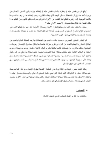 ‫" ﻴﺒﻠﻎ ﻜل ﻤﻥ ﻴﻘﺒﺽ ﻋﻠﻴﻪ ﺃﻭ ﻴﻌﺘﻘل، ﺒﺄﺴﺒﺎﺏ ﺍﻟﻘﺒﺽ ﻋﻠﻴﻪ ﺃﻭ ﺇﻋﺘﻘﺎﻟﻪ ﻓﻭﺭﹰ، ﻭﻴﻜﻭﻥ ﻟﻪ ﺤﻕ ﺍﻹﺘﺼﺎل ﺒﻤﻥ‬
                        ‫ﺍ‬
‫ﻴﺭﻯ ﺇﺒﻼﻏﻪ ﺒﻤﺎ ﻭﻗﻊ ﺃﻭ ﺍﻹﺴﺘﻌﺎﻨﺔ ﺒﻪ ﻋﻠﻰ ﺍﻟﻭﺠﻪ ﺍﻟﺫﻱ ﻴﻨﻅﻤﻪ ﺍﻟﻘﺎﻨﻭﻥ، ﻭﻴﺠﺏ ﺇﻋﻼﻨﻪ ﻋﻠـﻰ ﻭﺠـﻪ ﺍﻟﺴـﺭﻋﺔ‬
‫ﺒﺎﻟﺘﻬﻤﺔ ﺍﻟﻤﻭﺠﻬﺔ ﺇﻟﻴﻪ، ﻭﻟﻐﻴﺭﻩ ﺍﻟﺘﻅﻠﻡ ﺃﻤﺎﻡ ﺍﻟﻘﻀﺎﺀ ﻤﻥ ﺍﻹﺠﺭﺍﺀ ﺍﻟﺫﻱ ﻗﻴﺩ ﺤﺭﻴﺘﻪ ﻭﻴﻨﻅﻡ ﺍﻟﻘﺎﻨﻭﻥ ﺤﻕ ﺍﻟﺘﻅﻠﻡ ﺒﻤـﺎ‬
                                             ‫ﻴﻜﻔل ﺍﻟﻔﺼل ﻓﻴﻪ ﺨﻼل ﻤﺩﺓ ﻤﺤﺩﻭﺩﺓ ﻭﺇﻻ ﻭﺠﺏ ﺍﻹﻓﺭﺍﺝ ﺤﺘﻤﺎ "‬
                                               ‫ﹰ‬
‫ﻭﻴﻌﻜﺱ ﻤﺎ ﺴﻠﻑ ﺇﺴﺘﻌﺭﺍﻀﻪ ﻤﻥ ﻤﺒﺎﺩﺉ ﻟﺤﻘﻭﻕ ﺍﻹﻨﺴﺎﻥ ﻭﺤﺭﻴﺎﺘﻪ ﺍﻷﺴﺎﺴﻴﺔ ﻋﻠﻰ ﻨﺤﻭ ﻤﺎ ﺘﻨﺎﻭﻟﻬﺎ ﺍﻟﺩﺴـﺘﻭﺭ‬
‫ﺍﻟﻤﺼﺭﻱ ﺍﻟﺘﺯﺍﻡ ﺍﻟﻤﺸﺭﻉ ﺍﻟﺩﺴﺘﻭﺭﻱ ﺍﻟﻤﺼﺭﻱ ﺒﻤﺎ ﺃﻭﺭﺩﺘﻪ ﺍﻟﻤﻭﺍﺜﻴﻕ ﺍﻟﺩﻭﻟﻴﺔ ﻤﻥ ﺤﻘﻭﻕ ﺃﻭ ﺤﺭﻴﺎﺕ ﻟﻺﻨﺴﺎﻥ ﻋﻨـﺩ‬
                                                   ‫ﻭﻀﻌﻪ ﻟﻠﺩﺴﺘﻭﺭ ﻭﺼﻴﺎﻏﺘﻬﺎ ﻓﻲ ﻀﻭﺀ ﺍﻟﻬﻭﻴﺔ ﺍﻟﻤﺼﺭﻴﺔ.‬

‫ﻜﻤﺎ ﺘﺠﺎﻭﺯ ﺍﻟﺩﺴﺘﻭﺭ ﺍﻟﻤﺼﺭﻱ – ﺤﺴﺒﻤﺎ ﺴﻠﻑ – ﺍﻟﻌﺩﻴﺩ ﻤﻥ ﺍﻟﻀﻤﺎﻨﺎﺕ ﻭﺃﻭﺠﻪ ﺍﻟﺤﻤﺎﻴﺔ ﺍﻟﺩﻭﻟﻴﺔ ﻭﺍﻟﻌﺩﻴﺩ ﻤﻥ‬
‫ﺍﻟﻭﺜﺎﺌﻕ ﺍﻟﺩﺴﺘﻭﺭﻴﺔ ﺍﻟﻭﻁﻨﻴﺔ ﻟﻌﺩﻴﺩ ﻤﻥ ﺍﻟﺩﻭل ﻓﻲ ﺘﻘﺭﻴﺭ ﻤﻴﺯﺍﺕ ﺨﺎﺼﺔ ﺒﻤﺎ ﻴﺘﻌﻠﻕ ﺒﺤﻘـﻭﻕ ﺍﻹﻨﺴـﺎﻥ ﻭﺤﺭﻴﺎﺘـﻪ‬
‫ﺍﻷﺴﺎﺴﻴﺔ، ﻭﺫﻟﻙ ﺒﻤﺎ ﻗﺭﺭﻩ ﻤﻥ ﻀﻤﺎﻨﺎﺕ ﺨﺎﺼﺔ ﻤﺘﻌﻠﻘﺔ ﺒﺘﺠﺭﻴﻡ ﺃﻓﻌﺎل ﺍﻹﻋﺘﺩﺍﺀ ﻋﻠﻴﻬﺎ ﻭﻋـﺩﻡ ﺴـﻘﻭﻁ ﺍﻟـﺩﻋﻭﻯ‬
‫ﺍﻟﻤﺩﻨﻴﺔ ﺃﻭ ﺍﻟﺠﻨﺎﺌﻴﺔ ﺍﻟﻨﺎﺸﺌﺔ ﻋﻨﻬﺎ ﺒﺎﻟﺘﻘﺎﺩﻡ، ﻭﻜﻔﺎﻟﺔ ﺍﻟﺩﻭﻟﺔ ﻟﺘﻌﻭﻴﺽ ﺍﻟﻀﺤﻴﺔ ﻋﻨﻬﺎ، ﻓﻀﻼ ﻋﻥ ﺘﻤﺘﻊ ﻫﺫﻩ ﺍﻟﻤﺒـﺎﺩﺉ،‬
                      ‫ﹰ‬
‫ﺒﺈﻋﺘﺒﺎﺭ ﺃﻨﻬﺎ ﺃﺼﺒﺤﺕ ﻨﺼﻭﺼﺎ ﺩﺴﺘﻭﺭﻴﺔ، ﺒﺎﻟﺤﻤﺎﻴﺔ ﺍﻟﻘﻀﺎﺌﻴﺔ ﻋﻥ ﻁﺭﻴﻕ ﺍﻟﻤﺤﻜﻤﺔ ﺍﻟﺩﺴﺘﻭﺭﻴﺔ ﺍﻟﻌﻠﻴﺎ ﺒﻤﺎ ﺘﻭﻓﺭﻩ ﻤﻥ‬
                                                                         ‫ﹰ‬
‫ﺭﻗﺎﺒﺔ ﻋﻠﻰ ﺩﺴﺘﻭﺭﻴﺔ ﺍﻟﻘﻭﺍﻨﻴﻥ، ﻭﻤﺎ ﻴﻭﻓﺭﻩ ﻜﻠﻙ ﻨﺹ ﺍﻟﻤﺎﺩﺓ ٣٥ ﻤﻥ ﻤﻨﺢ ﺍﻟﻠﺠﻭﺀ ﺍﻟﺴﻴﺎﺴـﻲ ﻟﻠﻤﻀـﻁﻬﺩﻴﻥ ﻤـﻥ‬
                                                                   ‫ﺍﻷﺠﺎﻨﺏ ﺍﻟﻤﺩﺍﻓﻌﻴﻥ ﻋﻥ ﺤﻘﻭﻕ ﺍﻹﻨﺴﺎﻥ‬

‫ﻭﺒﺫﻟﻙ ﺃﻜﺩﺕ ﻤﺼﺭ ﺭﻏﺒﺘﻬﺎ ﻓﻲ ﺍﻹﻟﺘﺯﺍﻡ ﺒﺎﻟﺭﺅﻱ ﺍﻟﻌﺎﻟﻤﻴﺔ ﻭﺍﻟﻘﻭﻤﻴﺔ ﻟﺤﻘﻭﻕ ﺍﻹﻨﺴﺎﻥ ﻭﺤﺭﻴﺎﺘﻪ، ﻜﻤﺎ ﺤﺭﺼﺕ‬
‫ﻋﻠﻰ ﻤﻭﺍﻜﺒﺔ ﺩﺴﺘﻭﺭﻫﺎ ﺍﻟﺩﺍﺌﻡ ﻟﻜل ﺍﻟﻘﻴﻡ ﺍﻟﻐﺎﻟﻴﺔ ﺍﻟﺘﻲ ﺃﺠﻤﻊ ﻋﻠﻴﻬﺎ ﺍﻟﻤﺠﺘﻤﻊ ﺍﻟـﺩﻭﻟﻲ ﻭﺃﺼـﺒﺤﺕ ﻤﺴـﺎﺭﺍ ﺤﺘﻤﻴـﺎ‬
‫ﹰ‬      ‫ﹰ‬
‫ﻭﺍﺨﺘﻴﺎﺭﺍ ﻻ ﺒﺩﻴل ﻋﻨﻪ ﺘﻌﺎﺩ ﻤﻥ ﺨﻼﻟﻪ ﺼﻴﺎﻏﺔ ﺍﻟﻌﻼﻗﺎﺕ ﺍﻟﺩﻭﻟﻴﺔ ﻭﺍﻟﺘﺸﺭﻴﻌﺎﺕ ﺍﻟﻭﻁﻨﻴﺔ ﻓﻲ ﺇﻁﺎﺭ ﺍﻹﻟﺘﺯﺍﻡ ﺒﺎﻟﻤﺴﺎﺭ‬
                                                                                         ‫ﹰ‬
                                       ‫ﺍﻟﺩﻭﻟﻲ ﺍﻟﻤﻌﻨﻰ ﺒﺤﻤﺎﻴﺔ ﻭﺍﺤﺘﺭﺍﻡ ﺤﻘﻭﻕ ﺍﻹﻨﺴﺎﻥ ﻓﻲ ﻜل ﺯﻤﺎﻥ ﻭﻤﻜﺎﻥ.‬



                                                                                   ‫ﺍﻟﻤﺼﺩﺭ:‬
                                          ‫ﻤﻘﺘﻁﻔﺎﺕ ﻤﻥ ﺍﻟﺘﻘﺭﻴﺭ ﺍﻷﻭل ﻟﻠﻤﺠﻠﺱ ﺍﻟﻘﻭﻤﻲ ﻟﺤﻘﻭﻕ ﺍﻹﻨﺴﺎﻥ‬




‫٩٤٢‬
 