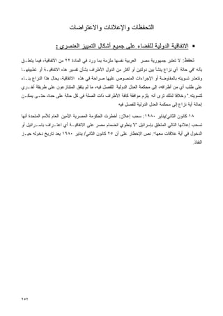 ‫ﺍﻟﺘﺤﻔﻅﺎﺕ ﻭﺍﻹﻋﻼﻨﺎﺕ ﻭﺍﻻﻋﺘﺭﺍﻀﺎﺕ‬

                  ‫ﺍﻻﺘﻔﺎﻗﻴﺔ ﺍﻟﺩﻭﻟﻴﺔ ﻟﻠﻘﻀﺎﺀ ﻋﻠﻰ ﺠﻤﻴﻊ ﺃﺸﻜﺎل ﺍﻟﺘﻤﻴﻴﺯ ﺍﻟﻌﻨﺼﺭﻱ :‬

‫ﺘﺤﻔﻅ: ﻻ ﺘﻌﺘﺒﺭ ﺠﻤﻬﻭﺭﻴﺔ ﻤﺼﺭ ﺍﻟﻌﺭﺒﻴﺔ ﻨﻔﺴﻬﺎ ﻤﻠﺯﻤﺔ ﺒﻤﺎ ﻭﺭﺩ ﻓﻲ ﺍﻟﻤﺎﺩﺓ ٢٢ ﻤﻥ ﺍﻻﺘﻔﺎﻗﻴﺔ، ﻓﻴﻤﺎ ﻴﺘﻌﻠـﻕ‬
‫ﺒﺄﻨﻪ "ﻓﻲ ﺤﺎﻟﺔ ﺃﻱ ﻨﺯﺍﻉ ﻴﻨﺸﺄ ﺒﻴﻥ ﺩﻭﻟﺘﻴﻥ ﺃﻭ ﺃﻜﺜﺭ ﻤﻥ ﺍﻟﺩﻭل ﺍﻷﻁﺭﺍﻑ ﺒﺸﺄﻥ ﺘﻔﺴﻴﺭ ﻫﺫﻩ ﺍﻻﺘﻔﺎﻗﻴـﺔ ﺃﻭ ﺘﻁﺒﻴﻘﻬـﺎ‬
‫ﻭﺘﺘﻌﺫﺭ ﺘﺴﻭﻴﺘﻪ ﺒﺎﻟﻤﻔﺎﻭﻀﺔ ﺃﻭ ﺍﻹﺠﺭﺍﺀﺍﺕ ﺍﻟﻤﻨﺼﻭﺹ ﻋﻠﻴﻬﺎ ﺼﺭﺍﺤﺔ ﻓﻲ ﻫﺫﻩ ﺍﻻﺘﻔﺎﻗﻴﺔ، ﻴﺤﺎل ﻫﺫﺍ ﺍﻟﻨﺯﺍﻉ ﺒﻨـﺎﺀ‬
‫ﻋﻠﻰ ﻁﻠﺏ ﺃﻱ ﻤﻥ ﺃﻁﺭﺍﻓﻪ، ﺇﻟﻰ ﻤﺤﻜﻤﺔ ﺍﻟﻌﺩل ﺍﻟﺩﻭﻟﻴﺔ ﻟﻠﻔﺼل ﻓﻴﻪ، ﻤﺎ ﻟﻡ ﻴﺘﻔﻕ ﺍﻟﻤﺘﻨﺎﺯﻋﻭﻥ ﻋﻠﻰ ﻁﺭﻴﻘﺔ ﺃﺨـﺭﻱ‬
‫ﻟﺘﺴﻭﻴﺘﻪ." ﻭﺨﻼﻓﺎ ﻟﺫﻟﻙ ﺘﺭﻯ ﺃﻨﻪ ﻴﻠﺯﻡ ﻤﻭﺍﻓﻘﺔ ﻜﺎﻓﺔ ﺍﻷﻁﺭﺍﻑ ﺫﺍﺕ ﺍﻟﺼﻠﺔ ﻓﻲ ﻜل ﺤﺎﻟﺔ ﻋﻠﻰ ﺤﺩﺓ، ﺤﺘـﻰ ﻴﻤﻜـﻥ‬
                                                    ‫ﺇﺤﺎﻟﺔ ﺃﻴﺔ ﻨﺯﺍﻉ ﺇﻟﻰ ﻤﺤﻜﻤﺔ ﺍﻟﻌﺩل ﺍﻟﺩﻭﻟﻴﺔ ﻟﻠﻔﺼل ﻓﻴﻪ‬

‫٨١ ﻜﺎﻨﻭﻥ ﺍﻟﺜﺎﻨﻲ/ﻴﻨﺎﻴﺭ ٠٨٩١: ﺴﺤﺏ ﺇﻋﻼﻥ: ﺃﺨﻁﺭﺕ ﺍﻟﺤﻜﻭﻤﺔ ﺍﻟﻤﺼﺭﻴﺔ ﺍﻷﻤﻴﻥ ﺍﻟﻌﺎﻡ ﻟﻸﻤﻡ ﺍﻟﻤﺘﺤﺩﺓ ﺃﻨﻬﺎ‬
‫ﺘﺴﺤﺏ ﺇﻋﻼﻨﻬﺎ ﺍﻟﺘﺎﻟﻲ ﺍﻟﻤﺘﻌﻠﻕ ﺒﺈﺴﺭﺍﺌﻴل "ﻻ ﻴﻨﻁﻭﻱ ﺍﻨﻀﻤﺎﻡ ﻤﺼﺭ ﻋﻠﻰ ﺍﻻﺘﻔﺎﻗﻴـﺔ ﺃﻱ ﺍﻋﺘـﺭﺍﻑ ﺒﺎﺴـﺭﺍﺌﻴل ﺃﻭ‬
‫ﺍﻟﺩﺨﻭل ﻓﻲ ﺃﻴﺔ ﻋﻼﻗﺎﺕ ﻤﻌﻬﺎ". ﻨﺹ ﺍﻹﺨﻁﺎﺭ ﻋﻠﻰ ﺃﻥ ٥٢ ﻜﺎﻨﻭﻥ ﺍﻟﺜﺎﻨﻲ/ ﻴﻨﺎﻴﺭ ٠٨٩١ ﻴﻌﺩ ﺘﺎﺭﻴﺦ ﺩﺨﻭﻟﻪ ﺤﻴـﺯ‬
                                                                                              ‫ﺍﻟﻨﻔﺎﺫ.‬




‫٢٥٢‬
 