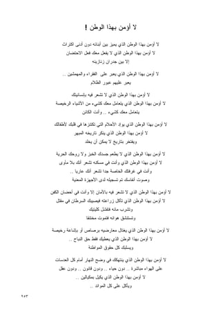 ‫ﻻ ﺃﺅﻤﻥ ﺒﻬﺫﺍ ﺍﻟﻭﻁﻥ !‬

            ‫ﻻ ﺃﺅﻤﻥ ﺒﻬﺫﺍ ﺍﻟﻭﻁﻥ ﺍﻟﺫﻱ ﻴﻤﻴﺯ ﺒﻴﻥ ﺃﺒﻨﺎﺌﻪ ﺩﻭﻥ ﺃﺩﻨﻰ ﺍﻜﺘﺭﺍﺙ‬
              ‫ﻻ ﺃﺅﻤﻥ ﺒﻬﺫﺍ ﺍﻟﻭﻁﻥ ﺍﻟﺫﻱ ﻻ ﻴﻔﻌل ﻤﻌﻙ ﻓﻌل ﺍﻻﺤﺘﻀﺎﻥ‬
                            ‫ﺇﻻ ﺒﻴﻥ ﺠﺩﺭﺍﻥ ﺯﻨﺎﺯﻴﻨﻪ‬

            ‫ﻻ ﺃﺅﻤﻥ ﺒﻬﺫﺍ ﺍﻟﻭﻁﻥ ﺍﻟﺫﻱ ﻴﻌﺒﺭ ﻋﻠﻰ ﺍﻟﻔﻘﺭﺍﺀ ﻭﺍﻟﻤﻬﻤﺸﻴﻥ ..‬
                           ‫ﻴﻌﺒﺭ ﻋﻠﻴﻬﻡ ﻋﺒﻭﺭ ﺍﻟﻅﻼﻡ‬

                 ‫ﻻ ﺃﺅﻤﻥ ﺒﻬﺫﺍ ﺍﻟﻭﻁﻥ ﺍﻟﺫﻱ ﻻ ﺘﺸﻌﺭ ﻓﻴﻪ ﺒﺈﻨﺴﺎﻨﻴﺘﻙ‬
        ‫ﻻ ﺃﺅﻤﻥ ﺒﻬﺫﺍ ﺍﻟﻭﻁﻥ ﺍﻟﺫﻱ ﻴﺘﻌﺎﻤل ﻤﻌﻙ ﻜﺸﻲﺀ ﻤﻥ ﺍﻷﺸﻴﺎﺀ ﺍﻟﺭﺨﻴﺼﺔ‬
                       ‫ﻴﺘﻌﺎﻤل ﻤﻌﻙ ﻜﺸﻲﺀ .. ﻭﺃﻨﺕ ﺍﻟﻜﺎﺌﻥ‬

       ‫ﻻ ﺃﺅﻤﻥ ﺒﻬﺫﺍ ﺍﻟﻭﻁﻥ ﺍﻟﺫﻱ ﻴﻭﺇﺩ ﺍﻷﺤﻼﻡ ﺍﻟﺘﻲ ﺘﻜﺘﻨﺯﻫﺎ ﻓﻲ ﻗﻠﺒﻙ ﻷﻁﻔﺎﻟﻙ‬
                  ‫ﻻ ﺃﺅﻤﻥ ﺒﻬﺫﺍ ﺍﻟﻭﻁﻥ ﺍﻟﺫﻱ ﻴﻨﻜﺭ ﺘﺎﺭﻴﺨﻪ ﺍﻟﻤﺒﻬﺭ‬
                        ‫ﻭﻴﻔﺘﺨﺭ ﺒﺘﺎﺭﻴﺦ ﻻ ﻴﻤﻜﻥ ﺃﻥ ﻴﺨﻠﺩ‬

        ‫ﻻ ﺃﺅﻤﻥ ﺒﻬﺫﺍ ﺍﻟﻭﻁﻥ ﺍﻟﺫﻱ ﻻ ﻴﻁﻌﻡ ﺠﺴﺩﻙ ﺍﻟﺨﺒﺯ ﻭﻻ ﺭﻭﺤﻙ ﺍﻟﺤﺭﻴﺔ‬
          ‫ﻻ ﺃﺅﻤﻥ ﺒﻬﺫﺍ ﺍﻟﻭﻁﻥ ﺍﻟﺫﻱ ﻭﺃﻨﺕ ﻓﻲ ﻤﺴﻜﻨﻪ ﺘﺸﻌﺭ ﺃﻨﻙ ﺒﻼ ﻤﺄﻭﻯ‬
                ‫ﻭﺃﻨﺕ ﻓﻲ ﻏﺭﻓﺘﻙ ﺍﻟﺨﺎﺼﺔ ﺠﺩﺍ ﺘﺸﻌﺭ ﺃﻨﻙ ﻋﺎﺭﻴﺎ ..‬
                   ‫ﹰ‬              ‫ﹰ‬
                 ‫ﻭﺼﻭﺕ ﺃﻨﻔﺎﺴﻙ ﺘﻡ ﺘﺴﺠﻴﻠﻪ ﻟﺩﻯ ﺍﻷﺠﻬﺯﺓ ﺍﻟﻤﻌﻨﻴﺔ‬

      ‫ﻻ ﺃﺅﻤﻥ ﺒﻬﺫﺍ ﺍﻟﻭﻁﻥ ﺍﻟﺫﻱ ﻻ ﺘﺸﻌﺭ ﻓﻴﻪ ﺒﺎﻷﻤﺎﻥ ﺇﻻ ﻭﺃﻨﺕ ﻓﻲ ﺃﺤﻀﺎﻥ ﺍﻟﻜﻔﻥ‬
        ‫ﻻ ﺃﺅﻤﻥ ﺒﻬﺫﺍ ﺍﻟﻭﻁﻥ ﺍﻟﺫﻱ ﺘﺄﻜل ﺯﺭﺍﻋﺘﻪ ﻓﻴﺼﻴﺒﻙ ﺍﻟﺴﺭﻁﺎﻥ ﻓﻲ ﻤﻘﺘل‬
                          ‫ﻭﺘﺸﺭﺏ ﻤﺎﺌﻪ ﻓﺘﻔﺸل ﻜﻠﻴﺘﻴﻙ‬
                         ‫ﻭﺘﺴﺘﻨﺸﻕ ﻫﻭﺍﺌﻪ ﻓﺘﻤﻭﺕ ﻤﺨﺘﻨﻘﺎ‬
                         ‫ﹰ‬

      ‫ﻻ ﺃﺅﻤﻥ ﺒﻬﺫﺍ ﺍﻟﻭﻁﻥ ﺍﻟﺫﻱ ﻴﻐﺘﺎل ﻤﻌﺎﺭﻀﻴﻪ ﺒﺭﺼﺎﺹ ﺃﻭ ﺒﺈﺸﺎﻋﺔ ﺭﺨﻴﺼﺔ‬
               ‫ﻻ ﺃﺅﻤﻥ ﺒﻬﺫﺍ ﺍﻟﻭﻁﻥ ﺍﻟﺫﻱ ﻴﻌﻁﻴﻙ ﻓﻘﻁ ﺤﻕ ﺍﻟﻨﺒﺎﺡ ..‬
                          ‫ﻭﻴﺴﻠﺒﻙ ﻜل ﺤﻘﻭﻕ ﺍﻟﻤﻭﺍﻁﻨﺔ‬

        ‫ﻻ ﺃﺅﻤﻥ ﺒﻬﺫﺍ ﺍﻟﻭﻁﻥ ﺍﻟﺫﻱ ﻴﻨﺘﻬﻜﻙ ﻓﻲ ﻭﻀﺢ ﺍﻟﻨﻬﺎﺭ ﺃﻤﺎﻡ ﻜل ﺍﻟﻌﺩﺴﺎﺕ‬
          ‫ﻋﻠﻰ ﺍﻟﻬﻭﺍﺀ ﻤﺒﺎﺸﺭﺓ .. ﺩﻭﻥ ﺤﻴﺎﺀ .. ﻭﺩﻭﻥ ﻗﺎﻨﻭﻥ .. ﻭﺩﻭﻥ ﻋﻘل‬
                   ‫ﻻ ﺃﺅﻤﻥ ﺒﻬﺫﺍ ﺍﻟﻭﻁﻥ ﺍﻟﺫﻱ ﻴﻜﻴل ﺒﻤﻜﻴﺎﻟﻴﻥ ..‬
                           ‫ﻭﻴﺄﻜل ﻋﻠﻰ ﻜل ﺍﻟﻤﻭﺍﺌﺩ ..‬

‫٣٥٢‬
 