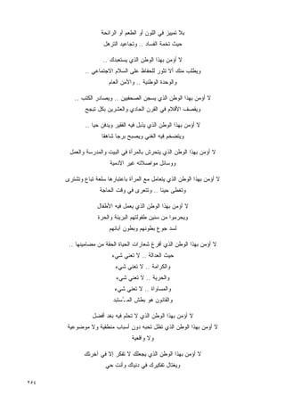 ‫ﺒﻼ ﺘﻤﻴﻴﺯ ﻓﻲ ﺍﻟﻠﻭﻥ ﺃﻭ ﺍﻟﻁﻌﻡ ﺃﻭ ﺍﻟﺭﺍﺌﺤﺔ‬
                      ‫ﺤﻴﺙ ﺘﺨﻤﺔ ﺍﻟﻔﺴﺎﺩ .. ﻭﺘﺠﺎﻋﻴﺩ ﺍﻟﺘﺭﻫل‬

                      ‫ﻻ ﺃﺅﻤﻥ ﺒﻬﺫﺍ ﺍﻟﻭﻁﻥ ﺍﻟﺫﻱ ﻴﺴﺘﻌﺒﺩﻙ ..‬
              ‫ﻭﻴﻁﻠﺏ ﻤﻨﻙ ﺃﻻ ﺘﺜﻭﺭ ﻟﻠﺤﻔﺎﻅ ﻋﻠﻰ ﺍﻟﺴﻼﻡ ﺍﻻﺠﺘﻤﺎﻋﻲ ..‬
                        ‫ﻭﺍﻟﻭﺤﺩﺓ ﺍﻟﻭﻁﻨﻴﺔ .. ﻭﺍﻷﻤﻥ ﺍﻟﻌﺎﻡ‬

         ‫ﻻ ﺃﺅﻤﻥ ﺒﻬﺫﺍ ﺍﻟﻭﻁﻥ ﺍﻟﺫﻱ ﻴﺴﺠﻥ ﺍﻟﺼﺤﻔﻴﻴﻥ .. ﻭﻴﺼﺎﺩﺭ ﺍﻟﻜﺘﺏ ..‬
              ‫ﻭﻴﻘﺼﻑ ﺍﻷﻗﻼﻡ ﻓﻲ ﺍﻟﻘﺭﻥ ﺍﻟﺤﺎﺩﻱ ﻭﺍﻟﻌﺸﺭﻴﻥ ﺒﻜل ﺘﺒﺠﺢ‬

              ‫ﻻ ﺃﺅﻤﻥ ﺒﻬﺫﺍ ﺍﻟﻭﻁﻥ ﺍﻟﺫﻱ ﻴﺫﺒل ﻓﻴﻪ ﺍﻟﻔﻘﻴﺭ ﻭﻴﺩﻓﻥ ﺤﻴﺎ ..‬
                     ‫ﻭﻴﺘﻀﺨﻡ ﻓﻴﻪ ﺍﻟﻐﻨﻲ ﻭﻴﺼﺒﺢ ﺒﺭﺠﺎ ﺸﺎﻫﻘﺎ‬
                     ‫ﹰ‬     ‫ﹰ‬

       ‫ﻻ ﺃﺅﻤﻥ ﺒﻬﺫﺍ ﺍﻟﻭﻁﻥ ﺍﻟﺫﻱ ﻴﺘﺤﺭﺵ ﺒﺎﻟﻤﺭﺃﺓ ﻓﻲ ﺍﻟﺒﻴﺕ ﻭﺍﻟﻤﺩﺭﺴﺔ ﻭﺍﻟﻌﻤل‬
                        ‫ﻭﻭﺴﺎﺌل ﻤﻭﺍﺼﻼﺘﻪ ﻏﻴﺭ ﺍﻵﺩﻤﻴﺔ‬

      ‫ﻻ ﺃﺅﻤﻥ ﺒﻬﺫﺍ ﺍﻟﻭﻁﻥ ﺍﻟﺫﻱ ﻴﺘﻌﺎﻤل ﻤﻊ ﺍﻟﻤﺭﺃﺓ ﺒﺎﻋﺘﺒﺎﺭﻫﺎ ﺴﻠﻌﺔ ﺘﺒﺎﻉ ﻭﺘﺸﺘﺭﻯ‬
                    ‫ﻭﺘﻐﻁﻰ ﺤﻴﻨﺎ .. ﻭﺘﺘﻌﺭﻯ ﻓﻲ ﻭﻗﺕ ﺍﻟﺤﺎﺠﺔ‬
                                            ‫ﹰ‬

                   ‫ﻻ ﺃﺅﻤﻥ ﺒﻬﺫﺍ ﺍﻟﻭﻁﻥ ﺍﻟﺫﻱ ﻴﻌﻤل ﻓﻴﻪ ﺍﻷﻁﻔﺎل‬
                   ‫ﻭﻴﺤﺭﻤﻭﺍ ﻤﻥ ﺴﻨﻴﻥ ﻁﻔﻭﻟﺘﻬﻡ ﺍﻟﺒﺭﻴﺌﺔ ﻭﺍﻟ ‪‬ﺭﺓ‬
                     ‫ﺤ‬
                        ‫ﻟﺴﺩ ﺠﻭﻉ ﺒﻁﻭﻨﻬﻡ ﻭﺒﻁﻭﻥ ﺁﺒﺎﺌﻬﻡ‬

       ‫ﻻ ﺃﺅﻤﻥ ﺒﻬﺫﺍ ﺍﻟﻭﻁﻥ ﺍﻟﺫﻱ ﺃﻓﺭﻍ ﺸﻌﺎﺭﺍﺕ ﺍﻟﺤﻴﺎﺓ ﺍﻟﺤﻘﺔ ﻤﻥ ﻤﻀﺎﻤﻴﻨﻬﺎ ..‬
                         ‫ﺤﻴﺙ ﺍﻟﻌﺩﺍﻟﺔ .. ﻻ ﺘﻌﻨﻲ ﺸﻲﺀ‬
                           ‫ﻭﺍﻟﻜﺭﺍﻤﺔ .. ﻻ ﺘﻌﻨﻲ ﺸﻲﺀ‬
                           ‫ﻭﺍﻟﺤﺭﻴﺔ .. ﻻ ﺘﻌﻨﻲ ﺸﻲﺀ‬
                           ‫ﻭﺍﻟﻤﺴﺎﻭﺍﺓ .. ﻻ ﺘﻌﻨﻲ ﺸﻲﺀ‬
                          ‫ﻭﺍﻟﻘﺎﻨﻭﻥ ﻫﻭ ﺒﻁﺵ ﺍﻟﻤ ُﺴﺘﺒﺩ‬
                              ‫ـ‬

                 ‫ﻻ ﺃﺅﻤﻥ ﺒﻬﺫﺍ ﺍﻟﻭﻁﻥ ﺍﻟﺫﻱ ﻻ ﺘﺤﻠﻡ ﻓﻴﻪ ﺒﻐﺩ ﺃﻓﻀل‬
      ‫ﻻ ﺃﺅﻤﻥ ﺒﻬﺫﺍ ﺍﻟﻭﻁﻥ ﺍﻟﺫﻱ ﺘﻅل ﺘﺤﺒﻪ ﺩﻭﻥ ﺃﺴﺒﺎﺏ ﻤﻨﻁﻘﻴﺔ ﻭﻻ ﻤﻭﻀﻭﻋﻴﺔ‬
                                  ‫ﻭﻻ ﻭﺍﻗﻌﻴﺔ‬

             ‫ﻻ ﺃﺅﻤﻥ ﺒﻬﺫﺍ ﺍﻟﻭﻁﻥ ﺍﻟﺫﻱ ﻴﺠﻌﻠﻙ ﻻ ﺘﻔﻜﺭ ﺇﻻ ﻓﻲ ﺁﺨﺭﺘﻙ‬
                       ‫ﻭﻴﻐﺘﺎل ﺘﻔﻜﻴﺭﻙ ﻓﻲ ﺩﻨﻴﺎﻙ ﻭﺃﻨﺕ ﺤﻲ‬

‫٤٥٢‬
 