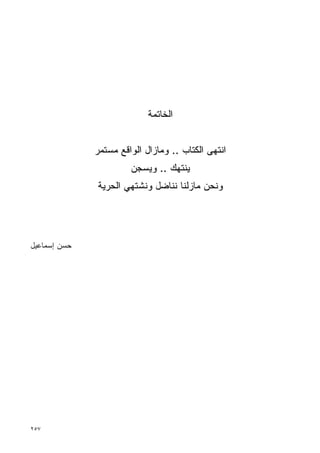 ‫ﺍﻟﺨﺎﺘﻤﺔ‬


              ‫ﺍﻨﺘﻬﻰ ﺍﻟﻜﺘﺎﺏ .. ﻭﻤﺎﺯﺍل ﺍﻟﻭﺍﻗﻊ ﻤﺴﺘﻤﺭ‬
                       ‫ﻴﻨﺘﻬﻙ .. ﻭﻴﺴﺠﻥ‬
              ‫ﻭﻨﺤﻥ ﻤﺎﺯﻟﻨﺎ ﻨﻨﺎﻀل ﻭﻨﺸﺘﻬﻲ ﺍﻟﺤﺭﻴﺔ‬




‫ﺤﺴﻥ ﺇﺴﻤﺎﻋﻴل‬




‫٧٥٢‬
 