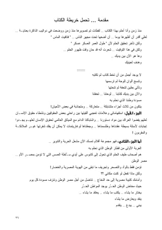 ‫ﻤﻘﺩﻤﺔ ... ﺘﺤﻤل ﺨﺭﻴﻁﺔ ﺍﻟﻜﺘﺎﺏ‬
‫ﻤﻨﺫ ﺯﻤﻥ ﻭﺃﻨﺎ ﺃﺤﻠﻡ ﺒﻬﺫﺍ ﺍﻟﻜﺘﺎﺏ .. ﻟﻘﻁﺎﺕ ﺘﻡ ﺘﺼﻭﻴﺭﻫﺎ ﻤﻨﺫ ﺯﻤﻥ ﻭﻭﻀﻌﺕ ﻓﻲ ﺩﻭﺍﻟﻴﺏ ﺍﻟﺫﺍﻜﺭﺓ ﺒﻌﻨﺎﻴـﺔ ..‬
                           ‫ﻟﻌﻠﻲ ﺃﻗﺩﺭ ﺃﻥ ﺃﻅﻬﺭﻫﺎ ﻴﻭﻤﺎ .. ﺃﻥ ﺃﻀﻌﻬﺎ ﺘﺤﺕ ﻤﺠﻬﺭ ﺍﻟﻨﺎﺱ .. " ﻓﺘﺎﻓﻴﺕ ﺍﻟﻤﺎﺱ "‬
                                                                          ‫ﹰ‬
                                          ‫ﻭﻟﻜﻥ ﺘﺄﺨﺭ ﺘﺤﻘﻴﻕ ﺍﻟﺤﻠﻡ ﻷﻥ " ﻁﻭل ﺍﻟﻌﻤﺭ ﺍﻟﻌﺴﻜﺭ ﻋﺴﻜﺭ "‬
                                    ‫ﻭﻟﻜﻥ ﻓﻲ ﻫﺫﺍ ﺍﻟﺘﻭﻗﻴﺕ .. ﺸﻌﺭﺕ ﺃﻨﻪ ﻗﺩ ﺤﺎﻥ ﻭﻗﺕ ﻅﻬﻭﺭ ﺍﻟﺤﻠﻡ ..‬
                                                                            ‫ﻭﻫﺎ ﻫﻭ ﺍﻵﻥ ﺒﻴﻥ ﻴﺩﻴﻙ ..‬
                                                                                       ‫ﻭﻫﺩﻑ ﻟﻌﻴﻨﻴﻙ‬
                                               ‫:::::::::‬
                                                             ‫ﻻ ﻴﻭﺠﺩ ﺃﺠﻤل ﻤﻥ ﺃﻥ ﺘﺨﻁ ﻜﺘﺎﺏ ﻟﻡ ﺘﻜﺘﺒﻪ‬
                                                                       ‫ﻭﺘﻨﺴﺞ ﺃﻟﻭﺍﻥ ﻟﻠﻭﺤﺔ ﻟﻡ ﺘﺭﺴﻤﻬﺎ‬
                                                                          ‫ﻭﺘﺄﺘﻲ ﺒﻁﻴﻥ ﻟﺘﺤﻔﺔ ﻟﻡ ﺘﻨﺤﺘﻬﺎ‬
                                                             ‫ﻭﺍﻵﻥ ﺒﻴﻥ ﻴﺩﻴﻙ ﻜﺘﺎﺒﻨﺎ .. ﻟﻭﺤﺘﻨﺎ .. ﺘﺤﻔﺘﻨﺎ‬
                                                                           ‫ﻤﺴﻭﺩﺓ ﻭﻁﻨﻨﺎ ﺍﻟﺫﻱ ﻨﺤﻠﻡ ﺒﻪ‬
                          ‫ﻴﺘﻜﻭﻥ ﻤﻥ ﺜﻼﺙ ﺃﺠﺯﺍﺀ ﻤﺘﺸﺎﺒﻜﺔ .. ﻤﺘﻌﺎﺭﻜﺔ .. ﻭﻤﺘﺠﺎﺫﺒﺔ ﻓﻲ ﺒﻌﺽ ﺍﻷﺤﻴﺎﻥ!‬
‫: ﺍﺴﺘﻔﻬﺎﻤﺎﺘﻲ ﻭﻋﻼﻤﺎﺕ ﺘﻌﺠﺒﻲ ﺃﻟﻘﻴﺘﻬﺎ ﺒﻴﻥ ﺭﺍﺤﺘﻲ ﺒﻌﺽ ﺍﻟﺤﻘﻭﻗﻴﻴﻥ ﻭﻨﺸﻁﺎﺀ ﺤﻘﻭﻕ ﺍﻹﻨﺴـﺎﻥ‬                ‫א‬       ‫א‬
‫ﻟﻌﻠﻬﻡ ﻴﻔﻀﻭﺍ ﺍﻟﻌﺭﺍﻙ ﺒﻴﻥ ﻤﻭﺍﺩ ﺩﺴﺘﻭﺭﻨﺎ .. ﻭﺍﺸﺘﺒﺎﻜﻨﺎ ﺍﻟﺩﺍﺌﻡ ﻤﻊ ﺍﻟﻤﻴﺜﺎﻕ ﺍﻟﻌﺎﻟﻤﻲ ﻟﺤﻘﻭﻕ ﺍﻹﻨﺴﺎﻥ ﻟﻌﻠﻬـﻡ ﻴﺠـﺩﻭﺍ‬
‫ﺇﺠﺎﺒﺎﺕ ﻷﺴﺌﻠﺔ ﺒﺴﻴﻁﺔ ﻋﻘﺩﻨﺎﻫﺎ ﻭﻁﻠﺴﻤﻨﺎﻫﺎ .. ﻭﺠﻌﻠﻨﺎﻫﺎ ﻟﻭﻏﺎﺭﻴﺘﻤﺎﺕ ﻻ ﻴﻤﻜﻥ ﺃﻥ ﻴﻔﻙ ﺸﻔﺭﺘﻬﺎ ﻏﻴـﺭ ﺍﻟﻤﻼﺌﻜـﺔ‬
                                                                                             ‫ﻭﺍﻟﻤﻘﺭﺒﻭﻥ !‬

                         ‫: ﻓﻬﻭ ﻤﺠﻤﻭﻋﺔ ﺃﻗﻼﻡ ﺘﻤﺴﻙ ﺍﻵﻥ ﻤﺸﻌل ﺍﻟﺤﺭﻴﺔ ﻭﺍﻟﺘﻨﻭﻴﺭ ..‬              ‫א‬       ‫א‬
                                                           ‫ﺍﻟﻌﺭﺒﺔ ﺍﻷﻭﻟﻰ ﻤﻥ ﻗﻁﺎﺭ ﺍﻟﻭﻁﻥ ﺍﻟﺫﻱ ﻨﺤﻠﻡ ﺒﻪ‬
‫ﻫﻡ ﺃﺼﺤﺎﺏ ﻁﻴﻑ ﺍﻟﺤﻠﻡ ﺍﻟﺫﻱ ﺘﺤﻭل ﺇﻟﻰ ﻜﺎﺒﻭﺱ ﻋﻠﻰ ﺃﻴﺩﻱ ﺴ ُﻠﻁﺔ ﺍﻟﻌﺴﺱ ﺍﻟﺘﻲ ﻻ ﺘﺅﻤﻥ ﺒﻤﺼـﺭ ﺍﻷﻡ ..‬
                                  ‫ـ‬
                                                                                             ‫ﻤﺼﺭ ﺍﻟﻭﻁﻥ‬
                          ‫ﺘﺅﻤﻥ ﻓﻘﻁ ﺒﺎﻟﻭﺃﺩ ﻭﺍﻟﺘﺼﺤﺭ ﻭﺘﺠﺭﻴﻑ ﻤﺎ ﺘﺒﻘﻰ ﻤﻥ ﺍﻟﻬﻭﻴﺔ ﺍﻟﻤﺼﺭﻴﺔ ﻭﺍﻟﺨ ‪‬ﺎﺭ!‬
                             ‫ﹶﻀ‬
                                                                    ‫ﻭﻟﻜﻥ ﻤﺎﺫﺍ ﺘﻔﻌل ﻟﻭ ﻜﻨﺕ ﻤﻜﺎﻨﻲ ؟؟‬
          ‫ﻭﺃﻤﺎﻤﻙ ﻜﺘﻴﺒﺔ ﻤﺼﺭﻴﺔ ﺇﻟﻰ ﺤﺩ ﺍﻟﻨﺨﺎﻉ .. ﺘﻨﺎﻀل ﻤﻥ ﺃﺠل ﻤﺼﺭ ﺍﻟﻭﻁﻥ ﻭﺘﻨﺯﻑ ﻤﺴﻭﺩﺓ ﻜل ﻴﻭﻡ‬
                                                   ‫ﺤﻴﺙ ﻤﺨﺎﺽ ﺍﻟﻭﻁﻥ ﺍﻟﺤ ُﺭ ﻴﻭﺠﺩ ﺍﻟﻤﻭﺍﻁﻥ ﺍﻟﺤ ُﺭ‬
                                                    ‫ـ‬                   ‫ـ‬
                                                 ‫ﻴﺨﺘﺎﺭ ﻤﺎ ﻴﺸﺎﺀ .. ﻴﻜﺘﺏ ﻤﺎ ﻴﺸﺎﺀ .. ﻴﻌﺘﻘﺩ ﻤﺎ ﻴﺸﺎﺀ ..‬
                                                                               ‫ﻴﻨﻘﺩ ﻭﻴﻌﺎﺭﺽ ﻤﺎ ﻴﺸﺎﺀ‬
                                                                                ‫ﻴﺒﻨﻲ .. ﻴﺒﺩﻉ .. ﻴﺘﻘﺩﻡ‬


‫٦٢‬
 