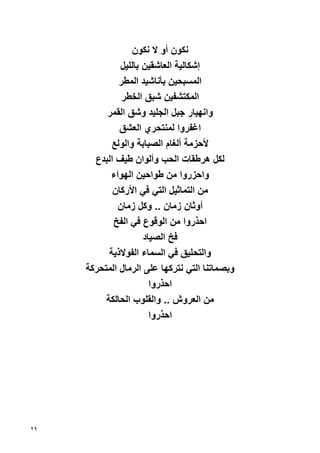 ‫ﻧﻜﻮن أو ﻻ ﻧﻜﻮن‬
              ‫إﺷﻜﺎﻟﻴﺔ اﻟﻌﺎﺷﻘﻴﻦ ﺏﺎﻟﻠﻴﻞ‬
              ‫اﻟﻤﺴﺒﺤﻴﻦ ﺏﺄﻧﺎﺷﻴﺪ اﻟﻤﻄﺮ‬
               ‫اﻟﻤﻜﺘﺸﻔﻴﻦ ﺷﺒﻖ اﻟﺨﻄﺮ‬
          ‫واﻧﻬﻴﺎر ﺝﺒﻞ اﻟﺠﻠﻴﺪ وﺷﻖ اﻟﻘﻤﺮ‬
              ‫اﻏﻔﺮوا ﻟﻤﻨﺘﺤﺮي اﻟﻌﺸﻖ‬
            ‫ﻷﺡﺰﻣﺔ أﻟﻐﺎم اﻟﺼﺒﺎﺏﺔ واﻟﻮﻟﻊ‬
       ‫ﻟﻜﻞ هﺮﻃﻘﺎت اﻟﺤﺐ وأﻟﻮان ﻃﻴﻒ اﻟﺒﺪع‬
           ‫واﺡﺰروا ﻣﻦ ﻃﻮاﺡﻴﻦ اﻟﻬﻮاء‬
            ‫ﻣﻦ اﻟﺘﻤﺎﺙﻴﻞ اﻟﺘﻲ ﻓﻲ اﻷرآﺎن‬
             ‫أوﺙﺎن زﻣﺎن .. وآﻞ زﻣﺎن‬
            ‫اﺡﺬروا ﻣﻦ اﻟﻮﻗﻮع ﻓﻲ اﻟﻔﺦ‬
                     ‫ﻓﺦ اﻟﺼﻴﺎد‬
           ‫واﻟﺘﺤﻠﻴﻖ ﻓﻲ اﻟﺴﻤﺎء اﻟﻔﻮﻻذﻳﺔ‬
     ‫وﺏﺼﻤﺎﺗﻨﺎ اﻟﺘﻲ ﻧﺘﺮآﻬﺎ ﻋﻠﻰ اﻟﺮﻣﺎل اﻟﻤﺘﺤﺮآﺔ‬
                       ‫اﺡﺬروا‬
          ‫ﻣﻦ اﻟﻌﺮوش .. واﻟﻘﻠﻮب اﻟﺤﺎﻟﻜﺔ‬
                       ‫اﺡﺬروا‬




‫٩٢‬
 