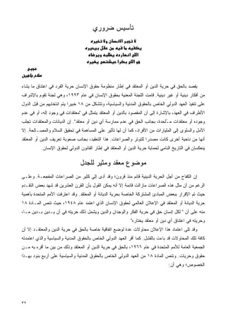 ‫ﺘﺄﺴﻴﺱ ﻀﺭﻭﺭﻱ‬
                                                        ‫א‬

                                                            ‫א‬        ‫א‬
                                                    ‫א‬            ‫א‬



‫ﻴﻘﺼﺩ ﺒﺎﻟﺤﻕ ﻓﻲ ﺤﺭﻴﺔ ﺍﻟﺩﻴﻥ ﺃﻭ ﺍﻟﻤﻌﺘﻘﺩ ﻓﻲ ﺇﻁﺎﺭ ﻤﻨﻅﻭﻤﺔ ﺤﻘﻭﻕ ﺍﻹﻨﺴﺎﻥ ﺤﺭﻴﺔ ﺍﻟﻔﺭﺩ ﻓﻲ ﺍﻋﺘﻨﺎﻕ ﻤﺎ ﻴﺸﺎﺀ‬
‫ﻤﻥ ﺃﻓﻜﺎﺭ ﺩﻴﻨﻴﺔ ﺃﻭ ﻏﻴﺭ ﺩﻴﻨﻴﺔ. ﻗﺎﻤﺕ ﺍﻟﻠﺠﻨﺔ ﺍﻟﻤﻌﻨﻴﺔ ﺒﺤﻘﻭﻕ ﺍﻹﻨﺴﺎﻥ ﻓﻲ ﻋﺎﻡ ٣٩٩١، ﻭﻫﻲ ﻟﺠﻨﺔ ﺘﻘﻭﻡ ﺒﺎﻹﺸﺭﺍﻑ‬
‫ﻋﻠﻰ ﺘﻨﻔﻴﺫ ﺍﻟﻌﻬﺩ ﺍﻟﺩﻭﻟﻲ ﺍﻟﺨﺎﺹ ﺒﺎﻟﺤﻘﻭﻕ ﺍﻟﻤﺩﻨﻴﺔ ﻭﺍﻟﺴﻴﺎﺴﻴﺔ، ﻭﺘﺘﺸﻜل ﻤﻥ ٨١ ﺨﺒﻴﺭﺍ ﻴﺘﻡ ﺍﻨﺘﺨﺎﺒﻬﻡ ﻤﻥ ﻗﺒل ﺍﻟﺩﻭل‬
                          ‫ﹰ‬
‫ﺍﻷﻁﺭﺍﻑ ﻓﻲ ﺍﻟﻌﻬﺩ، ﺒﺎﻹﺸﺎﺭﺓ ﺇﻟﻰ ﺃﻥ ﺍﻟﻤﻘﺼﻭﺩ ﺒﺎﻟﺩﻴﻥ ﺃﻭ ﺍﻟﻤﻌﺘﻘﺩ ﻴﺘﻤﺜل ﻓﻲ "ﻤﻌﺘﻘﺩﺍﺕ ﻓﻲ ﻭﺠﻭﺩ ﺇﻟﻪ، ﺃﻭ ﻓﻲ ﻋﺩﻡ‬
‫ﻭﺠﻭﺩﻩ ﺃﻭ ﻤﻌﺘﻘﺩﺍﺕ ﻤ ُﻠﺤﺩﺓ، ﺒﺠﺎﻨﺏ ﺍﻟﺤﻕ ﻓﻲ ﻋﺩﻡ ﻤﻤﺎﺭﺴﺔ ﺃﻱ ﺩﻴﻥ ﺃﻭ ﻤﻌﺘﻘﺩ". ﺇﻥ ﺍﻟﺩﻴﺎﻨﺎﺕ ﻭﺍﻟﻤﻌﺘﻘﺩﺍﺕ ﺘﺠﻠﺏ‬
                                                                            ‫ـ‬
‫ﺍﻷﻤل ﻭﺍﻟﺴﻠﻭﻯ ﺇﻟﻰ ﺍﻟﻤﻠﻴﺎﺭﺍﺕ ﻤﻥ ﺍﻷﻓﺭﺍﺩ، ﻜﻤﺎ ﺃﻥ ﻟﻬﺎ ﺘﺄﺜﻴﺭ ﻋﻠﻰ ﺍﻟﻤﺴﺎﻫﻤﺔ ﻓﻲ ﺘﺤﻘﻴﻕ ﺍﻟﺴﻼﻡ ﻭﺍﻟﻤﺼـﺎﻟﺤﺔ. ﺇﻻ‬
‫ﺃﻨﻬﺎ ﻤﻥ ﻨﺎﺤﻴﺔ ﺃﺨﺭﻯ ﻜﺎﻨﺕ ﻤﺼﺩﺭﺍ ﻟﻠﺘﻭﺘﺭ ﻭﺍﻟﺼﺭﺍﻋﺎﺕ. ﻫﺫﺍ ﺍﻟﺘﻌﻘﻴﺩ، ﺒﺠﺎﻨﺏ ﺼﻌﻭﺒﺔ ﺘﻌﺭﻴﻑ ﺍﻟﺩﻴﻥ ﺃﻭ ﺍﻟﻤﻌﺘﻘﺩ‬
                                                                  ‫ﹰ‬
          ‫ﻴﻨﻌﻜﺴﺎﻥ ﻓﻲ ﺍﻟﺘﺎﺭﻴﺦ ﺍﻟﻨﺎﻤﻲ ﻟﺤﻤﺎﻴﺔ ﺤﺭﻴﺔ ﺍﻟﺩﻴﻥ ﺃﻭ ﺍﻟﻤﻌﺘﻘﺩ ﻓﻲ ﺇﻁﺎﺭ ﺍﻟﻘﺎﻨﻭﻥ ﺍﻟﺩﻭﻟﻲ ﻟﺤﻘﻭﻕ ﺍﻹﻨﺴﺎﻥ.‬

                                ‫ﻤﻭﻀﻭﻉ ﻤﻌﻘﺩ ﻭﻤﺜﻴﺭ ﻟﻠﺠﺩل‬
‫ﺇﻥ ﺍﻟﻜﻔﺎﺡ ﻤﻥ ﺃﺠل ﺍﻟﺤﺭﻴﺔ ﺍﻟﺩﻴﻨﻴﺔ ﻗﺎﺌﻡ ﻤﻨﺫ ﻗﺭﻭﻥ؛ ﻭﻗﺩ ﺃﺩﻯ ﺇﻟﻰ ﻜﺜﻴﺭ ﻤﻥ ﺍﻟﺼﺭﺍﻋﺎﺕ ﺍﻟﻤﻔﺠﻌـﺔ. ﻭﻋﻠـﻰ‬
‫ﺍﻟﺭﻏﻡ ﻤﻥ ﺃﻥ ﻤﺜل ﻫﺫﻩ ﺍﻟﺼﺭﺍﻋﺎﺕ ﻤﺎﺯﺍﻟﺕ ﻗﺎﺌﻤﺔ ﺇﻻ ﺃﻨﻪ ﻴﻤﻜﻥ ﺍﻟﻘﻭل ﺒﺄﻥ ﺍﻟﻘﺭﻥ ﺍﻟﻌﺸﺭﻴﻥ ﻗﺩ ﺸﻬﺩ ﺒﻌﺽ ﺍﻟﺘﻘـﺩﻡ‬
‫ﺤﻴﺙ ﺘﻡ ﺍﻹﻗﺭﺍﺭ ﺒﺒﻌﺽ ﺍﻟﻤﺒﺎﺩﺉ ﺍﻟﻤﺸﺘﺭﻜﺔ ﺍﻟﺨﺎﺼﺔ ﺒﺤﺭﻴﺔ ﺍﻟﺩﻴﺎﻨﺔ ﺃﻭ ﺍﻟﻤﻌﺘﻘﺩ. ﻭﻗﺩ ﺍﻋﺘﺭﻓﺕ ﺍﻷﻤﻡ ﺍﻟﻤﺘﺤﺩﺓ ﺒﺄﻫﻤﻴﺔ‬
‫ﺤﺭﻴﺔ ﺍﻟﺩﻴﺎﻨﺔ ﺃﻭ ﺍﻟﻤﻌﺘﻘﺩ ﻓﻲ ﺍﻹﻋﻼﻥ ﺍﻟﻌﺎﻟﻤﻲ ﻟﺤﻘﻭﻕ ﺍﻹﻨﺴﺎﻥ ﺍﻟﺫﻱ ﺍﻋﺘﻤﺩ ﻋﺎﻡ ٨٤٩١، ﺤﻴﺙ ﺘﻨﺹ ﺍﻟﻤـﺎﺩﺓ ٨١‬
‫ﻤﻨﻪ ﻋﻠﻰ ﺃﻥ " ﻟﻜل ﺇﻨﺴﺎﻥ ﺤﻕ ﻓﻲ ﺤﺭﻴﺔ ﺍﻟﻔﻜﺭ ﻭﺍﻟﻭﺠﺩﺍﻥ ﻭﺍﻟﺩﻴﻥ ﻭﻴﺸﻤل ﺫﻟﻙ ﺤﺭﻴﺘﻪ ﻓﻲ ﺃﻥ ﻴـﺩﻴﻥ ﺒـﺩﻴﻥ ﻤـﺎ،‬
                                                                ‫ﻭﺤﺭﻴﺘﻪ ﻓﻲ ﺍﻋﺘﻨﺎﻕ ﺃﻱ ﺩﻴﻥ ﺃﻭ ﻤﻌﺘﻘﺩ ﻴﺨﺘﺎﺭﻩ"‬
‫ﻭﻗﺩ ﺘﻠﻰ ﺍﻋﺘﻤﺎﺩ ﻫﺫﺍ ﺍﻹﻋﻼﻥ ﻤﺤﺎﻭﻻﺕ ﻋﺩﺓ ﻟﻭﻀﻊ ﺍﺘﻔﺎﻗﻴﺔ ﺨﺎﺼﺔ ﺒﺎﻟﺤﻕ ﻓﻲ ﺤﺭﻴﺔ ﺍﻟﺩﻴﻥ ﻭﺍﻟﻤﻌﺘﻘـﺩ ﺇﻻ ﺃﻥ‬
‫ﻜﺎﻓﺔ ﺘﻠﻙ ﺍﻟﻤﺤﺎﻭﻻﺕ ﻗﺩ ﺒﺎﺀﺕ ﺒﺎﻟﻔﺸل. ﻜﻤﺎ ﺃﻗﺭ ﺍﻟﻌﻬﺩ ﺍﻟﺩﻭﻟﻲ ﺍﻟﺨﺎﺹ ﺒﺎﻟﺤﻘﻭﻕ ﺍﻟﻤﺩﻨﻴﺔ ﻭﺍﻟﺴﻴﺎﺴﻴﺔ ﻭﺍﻟﺫﻱ ﺍﻋﺘﻤﺩﺘﻪ‬
‫ﺍﻟﺠﻤﻌﻴﺔ ﺍﻟﻌﺎﻤﺔ ﻟﻸﻤﻡ ﺍﻟﻤﺘﺤﺩﺓ ﻓﻲ ﻋﺎﻡ ٦٦٩١، ﺒﺎﻟﺤﻕ ﻓﻲ ﺤﺭﻴﺔ ﺍﻟﺩﻴﻥ ﺃﻭ ﺍﻟﻤﻌﺘﻘﺩ ﻭﺫﻟﻙ ﻤﻥ ﺒﻴﻥ ﻤﺎ ﺃﻗﺭﻩ ﺒﻪ ﻤـﻥ‬
‫ﺤﻘﻭﻕ ﻭﺤﺭﻴﺎﺕ. ﻭﺘﻨﺹ ﺍﻟﻤﺎﺩﺓ ٨١ ﻤﻥ ﺍﻟﻌﻬﺩ ﺍﻟﺩﻭﻟﻲ ﺍﻟﺨﺎﺹ ﺒﺎﻟﺤﻘﻭﻕ ﺍﻟﻤﺩﻨﻴﺔ ﻭﺍﻟﺴﻴﺎﺴﻴﺔ ﻋﻠﻰ ﺃﺭﺒﻊ ﺒﻨﻭﺩ ﺒﻬـﺫﺍ‬
                                                                                    ‫ﺍﻟﺨﺼﻭﺹ؛ ﻭﻫﻲ ﺃﻥ:‬




‫٢٣‬
 