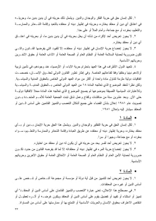 ‫١. ﻟﻜل ﺇﻨﺴﺎﻥ ﺤﻕ ﻓﻲ ﺤﺭﻴﺔ ﺍﻟﻔﻜﺭ ﻭﺍﻟﻭﺠﺩﺍﻥ ﻭﺍﻟﺩﻴﻥ. ﻭﻴﺸﻤل ﺫﻟﻙ ﺤﺭﻴﺘﻪ ﻓﻲ ﺃﻥ ﻴﺩﻴﻥ ﺒﺩﻴﻥ ﻤﺎ، ﻭﺤﺭﻴﺘـﻪ‬
‫ﻓﻲ ﺍﻋﺘﻨﺎﻕ ﺃﻱ ﺩﻴﻥ ﺃﻭ ﻤﻌﺘﻘﺩ ﻴﺨﺘﺎﺭﻩ، ﻭﺤﺭﻴﺘﻪ ﻓﻲ ﺇﻅﻬﺎﺭ ﺩﻴﻨﻪ ﺃﻭ ﻤﻌﺘﻘﺩﻩ ﺒﺎﻟﺘﻌﺒﺩ ﻭﺇﻗﺎﻤﺔ ﺍﻟﺸـﻌﺎﺌﺭ ﻭﺍﻟﻤﻤﺎﺭﺴـﺔ‬
                                                 ‫ﻭﺍﻟﺘﻌﻠﻴﻡ، ﺒﻤﻔﺭﺩﻩ ﺃﻭ ﻤﻊ ﺠﻤﺎﻋﺔ، ﻭﺃﻤﺎﻡ ﺍﻟﻤﻸ ﺃﻭ ﻋﻠﻰ ﺤﺩﺍ.‬
‫٢. ﻻ ﻴﺠﻭﺯ ﺘﻌﺭﻴﺽ ﺃﺤﺩ ﻹﻜﺭﺍﻩ ﻤﻥ ﺸﺄﻨﻪ ﺃﻥ ﻴﺨل ﺒﺤﺭﻴﺘﻪ ﻓﻲ ﺃﻥ ﻴﺩﻴﻥ ﺒﺩﻴﻥ ﻤﺎ، ﺃﻭ ﺒﺤﺭﻴﺘﻪ ﻓﻲ ﺍﻋﺘﻨـﺎﻕ‬
                                                                              ‫ﺃﻱ ﺩﻴﻥ ﺃﻭ ﻤﻌﺘﻘﺩ ﻴﺨﺘﺎﺭﻩ.‬
‫٣. ﻻ ﻴﺠﻭﺯ ﺇﺨﻀﺎﻉ ﺤﺭﻴﺔ ﺍﻹﻨﺴﺎﻥ ﻓﻲ ﺇﻅﻬﺎﺭ ﺩﻴﻨﻪ ﺃﻭ ﻤﻌﺘﻘﺩﻩ، ﺇﻻ ﻟﻠﻘﻴﻭﺩ ﺍﻟﺘﻲ ﻴﻔﺭﻀﻬﺎ ﺍﻟﻘـﺎﻨﻭﻥ ﻭﺍﻟﺘـﻲ‬
‫ﺘﻜﻭﻥ ﻀﺭﻭﺭﻴﺔ ﻟﺤﻤﺎﻴﺔ ﺍﻟﺴﻼﻤﺔ ﺍﻟﻌﺎﻤﺔ ﺃﻭ ﺍﻟﻨﻅﺎﻡ ﺍﻟﻌﺎﻡ ﺃﻭ ﺍﻟﺼﺤﺔ ﺍﻟﻌﺎﻤﺔ ﺃﻭ ﺍﻵﺩﺍﺏ ﺍﻟﻌﺎﻤﺔ ﺃﻭ ﺤﻘﻭﻕ ﺍﻵﺨـﺭﻴﻥ‬
                                                                                  ‫ﻭﺤﺭﻴﺎﺘﻬﻡ ﺍﻷﺴﺎﺴﻴﺔ.‬
‫٤. ﺘﺘﻌﻬﺩ ﺍﻟﺩﻭل ﺍﻷﻁﺭﺍﻑ ﻓﻲ ﻫﺫﺍ ﺍﻟﻌﻬﺩ ﺒﺎﺤﺘﺭﺍﻡ ﺤﺭﻴﺔ ﺍﻵﺒﺎﺀ، ﺃﻭ ﺍﻷﻭﺼﻴﺎﺀ ﻋﻨﺩ ﻭﺠﻭﺩﻫﻡ، ﻓﻲ ﺘﺄﻤﻴﻥ ﺘﺭﺒﻴﺔ‬
‫ﺃﻭﻻﺩﻫﻡ ﺩﻴﻨﻴﺎ ﻭﺨﻠﻘﻴﺎ ﻭﻓﻘﺎ ﻟﻘﻨﺎﻋﺎﺘﻬﻡ ﺍﻟﺨﺎﺼﺔ. ﻭﻓﻲ ﺇﻁﺎﺭ ﺘﻁﻭﺭ ﺍﻟﻘﺎﻨﻭﻥ ﺍﻟﺩﻭﻟﻲ ﻟﺤﻘـﻭﻕ ﺍﻹﻨﺴـﺎﻥ، ﺨﺼﺼـﺕ‬
                                                                     ‫ﹰ ﹰ‬         ‫ﹰ‬
‫ﺍﺘﻔﺎﻗﻴﺎﺕ ﺩﻭﻟﻴﺔ ﻤﻠﺯﻤﺔ ﻟﺘﻨﺎﻭل ﻤﺎﺩﺓ ﻭﺍﺤﺩﺓ ﺃﻭ ﺃﻜﺜﺭ ﻤﻥ ﻤﻭﺍﺩ ﺍﻟﻌﻬﺩ ﺍﻟﺩﻭﻟﻲ ﺍﻟﺨﺎﺹ ﺒﺎﻟﺤﻘﻭﻕ ﺍﻟﻤﺩﻨﻴﺔ ﻭﺍﻟﺴﻴﺎﺴـﻴﺔ.‬
‫ﻭﻟﻜﻥ ﻨﻅﺭﺍ ﻟﺘﻌﻘﺩ ﺍﻟﻤﻭﻀﻭﻉ ﺍﻟﺫﻱ ﺘﻌﺎﻟﺠﻪ ﺍﻟﻤﺎﺩﺓ ٨١ ﻤﻥ ﺍﻟﻌﻬﺩ ﺍﻟﺩﻭﻟﻲ ﺍﻟﺨﺎﺹ ﺒـﺎﻟﺤﻘﻭﻕ ﺍﻟﻤﺩﻨﻴـﺔ ﻭﺍﻟﺴﻴﺎﺴـﻴﺔ‬
                                                                                       ‫ﹰ‬
‫ﻭﻟﻼﻋﺘﺒﺎﺭﺍﺕ ﺍﻟﺴﻴﺎﺴﻴﺔ ﺍﻟﻠﺼﻴﻘﺔ ﺒﻤﻭﻀﻭﻋﻬﺎ ﻟﻡ ﻴﺼﺒﺢ ﺍﻟﻤﻭﻀﻭﻉ ﺍﻟﺫﻱ ﺘﻌﺎﻟﺠﻪ ﻫﺫﻩ ﺍﻟﻤﺎﺩﺓ ﻤﺤﻼ ﻻﺘﻔﺎﻗﻴﺔ ﺩﻭﻟﻴـﺔ‬
               ‫ﹰ‬
‫ﺤﺘﻰ ﺍﻵﻥ. ﻭﺒﻌﺩ ﻋﺸﺭﻴﻥ ﺴﻨﺔ ﻤﻥ ﻤﻨﺎﻗﺸﺎﺕ ﻭﻜﻔﺎﺡ ﻭﻋﻤل ﺸﺎﻕ ﺘﺒﻨﺕ ﺍﻟﺠﻤﻌﻴﺔ ﺍﻟﻌﺎﻤﺔ ﻟﻸﻤـﻡ ﺍﻟﻤﺘﺤـﺩﺓ ﺒـﺩﻭﻥ‬
‫ﺘﺼﻭﻴﺕ ﻋﺎﻡ ١٨٩١ ﺇﻋﻼﻥ ﺒﺸﺄﻥ ﺍﻟﻘﻀﺎﺀ ﻋﻠﻰ ﺠﻤﻴﻊ ﺃﺸﻜﺎل ﺍﻟﺘﻌﺼﺏ ﻭﺍﻟﺘﻤﻴﻴﺯ ﺍﻟﻘﺎﺌﻤﻴﻥ ﻋﻠﻰ ﺃﺴﺎﺱ ﺍﻟـﺩﻴﻥ ﺃﻭ‬
                                                                    ‫ﺍﻟﻤﻌﺘﻘﺩ ﺴﻴﺸﺎﺭ ﺇﻟﻴﻪ ﺒﺈﻋﻼﻥ ١٨٩١.‬

                                                                                   ‫ﺍﻟﻤﺎﺩﺓ ١‬
‫١. ﻟﻜل ﺇﻨﺴﺎﻥ ﺍﻟﺤﻕ ﻓﻲ ﺤﺭﻴﺔ ﺍﻟﺘﻔﻜﻴﺭ ﻭﺍﻟﻭﺠﺩﺍﻥ ﻭﺍﻟﺩﻴﻥ. ﻭﻴﺸﻤل ﻫﺫﺍ ﺍﻟﺤﻕ ﺤﺭﻴﺔ ﺍﻹﻴﻤﺎﻥ ﺒـﺩﻴﻥ ﺃﻭ ﺒـﺄﻱ‬
‫ﻤﻌﺘﻘﺩ ﻴﺨﺘﺎﺭﻩ، ﻭﺤﺭﻴﺔ ﺇﻅﻬﺎﺭ ﺩﻴﻨﻪ ﺃﻭ ﻤﻌﺘﻘﺩﻩ ﻋﻥ ﻁﺭﻴﻕ ﺍﻟﻌﺒﺎﺩﺓ ﻭﺇﻗﺎﻤﺔ ﺍﻟﺸﻌﺎﺌﺭ ﻭﺍﻟﻤﻤﺎﺭﺴﺔ ﻭﺍﻟﺘﻌﻠـﻴﻡ، ﺴـﻭﺍﺀ‬
                                                                 ‫ﺒﻤﻔﺭﺩﻩ ﺃﻭ ﻤﻊ ﺠﻤﺎﻋﺔ، ﻭﺠﻬﺭﺍ ﺃﻭ ﺴﺭﺍ.‬
                                                                  ‫ﹰ‬      ‫ﹰ‬
               ‫٢. ﻻ ﻴﺠﻭﺯ ﺘﻌﺭﻴﺽ ﺃﺤﺩ ﻟﻘﺴﺭ ﻴﺤﺩ ﻤﻥ ﺤﺭﻴﺘﻪ ﻓﻲ ﺃﻥ ﻴﻜﻭﻥ ﻟﻪ ﺩﻴﻥ ﺃﻭ ﻤﻌﺘﻘﺩ ﻤﻥ ﺍﺨﺘﻴﺎﺭﻩ.‬
‫٣. ﻻ ﻴﺠﻭﺯ ﺇﺨﻀﺎﻉ ﺤﺭﻴﺔ ﺍﻟﻤﺭﺀ ﻓﻲ ﺇﻅﻬﺎﺭ ﺩﻴﻨﻪ ﺃﻭ ﻤﻌﺘﻘﺩﺍﺘﻪ ﺇﻻ ﻟﻤﺎ ﻗﺩ ﻴﻔﺭﻀﻪ ﺍﻟﻘﺎﻨﻭﻥ ﻤﻥ ﺤﺩﻭﺩ ﺘﻜـﻭﻥ‬
‫ﻀﺭﻭﺭﻴﺔ ﻟﺤﻤﺎﻴﺔ ﺍﻷﻤﻥ ﺍﻟﻌﺎﻡ ﺃﻭ ﺍﻟﻨﻅﺎﻡ ﺍﻟﻌﺎﻡ ﺃﻭ ﺍﻟﺼﺤﺔ ﺍﻟﻌﺎﻤﺔ ﺃﻭ ﺍﻷﺨﻼﻕ ﺍﻟﻌﺎﻤﺔ ﺃﻭ ﺤﻘﻭﻕ ﺍﻵﺨﺭﻴﻥ ﻭﺤﺭﻴﺎﺘﻬﻡ‬
                                                                                            ‫ﺍﻷﺴﺎﺴﻴﺔ.‬

                                                                                   ‫ﺍﻟﻤﺎﺩﺓ ٢‬
‫١. ﻻ ﻴﺠﻭﺯ ﺘﻌﺭﻴﺽ ﺃﺤﺩ ﻟﻠﺘﻤﻴﻴﺯ ﻤﻥ ﻗﺒل ﺃﻴﺔ ﺩﻭﻟﺔ ﺃﻭ ﻤﺅﺴﺴﺔ ﺃﻭ ﻤﺠﻤﻭﻋﺔ ﺃﺸـﺨﺎﺹ ﺃﻭ ﺸـﺨﺹ ﻋﻠـﻰ‬
                                                                   ‫ﺃﺴﺎﺱ ﺍﻟﺩﻴﻥ ﺃﻭ ﻏﻴﺭﻩ ﻤﻥ ﺍﻟﻤﻌﺘﻘﺩﺍﺕ.‬
‫٢. ﻓﻲ ﻤﺼﻁﻠﺢ ﻫﺫﺍ ﺍﻹﻋﻼﻥ، ﺘﻌﻨﻰ ﻋﺒﺎﺭﺓ "ﺍﻟﺘﻌﺼﺏ ﻭﺍﻟﺘﻤﻴﻴﺯ ﺍﻟﻘﺎﺌﻤﺎﻥ ﻋﻠﻰ ﺃﺴﺎﺱ ﺍﻟﺩﻴﻥ ﺃﻭ ﺍﻟﻤﻌﺘﻘـﺩ" ﺃﻱ‬
‫ﺘﻤﻴﻴﺯ ﺃﻭ ﺍﺴﺘﺜﻨﺎﺀ ﺃﻭ ﺘﻘﻴﻴﺩ ﺃﻭ ﺘﻔﻀﻴل ﻴﻘﻭﻡ ﻋﻠﻰ ﺃﺴﺎﺱ ﺍﻟﺩﻴﻥ ﺃﻭ ﺍﻟﻤﻌﺘﻘﺩ ﻭﻴﻜﻭﻥ ﻏﺭﻀـﻪ ﺃﻭ ﺃﺜـﺭﻩ ﺘﻌﻁﻴـل ﺃﻭ‬
     ‫ﺍﻨﺘﻘﺎﺹ ﺍﻻﻋﺘﺭﺍﻑ ﺒﺤﻘﻭﻕ ﺍﻹﻨﺴﺎﻥ ﻭﺍﻟﺤﺭﻴﺎﺕ ﺍﻷﺴﺎﺴﻴﺔ ﺃﻭ ﺍﻟﺘﻤﺘﻊ ﺒﻬﺎ ﺃﻭ ﻤﻤﺎﺭﺴﺘﻬﺎ ﻋﻠﻰ ﺃﺴﺎﺱ ﻤﻥ ﺍﻟﻤﺴﺎﻭﺍﺓ.‬
‫٣٣‬
 