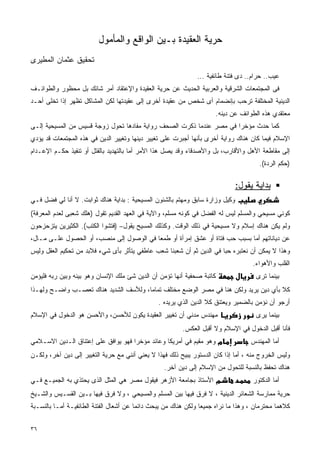 ‫ﺤﺭﻴﺔ ﺍﻟﻌﻘﻴﺩﺓ ﺒـﻴﻥ ﺍﻟﻭﺍﻗﻊ ﻭﺍﻟﻤﺄﻤﻭل‬
‫ﺘﺤﻘﻴﻕ ﻋﺜﻤﺎﻥ ﺍﻟﻤﻁﻴﺭﻯ‬
                                                              ‫ﻋﻴﺏ.. ﺤﺭﺍﻡ.. ﺩﻯ ﻓﺘﻨﺔ ﻁﺎﺌﻔﻴﺔ ...‬
‫ﻓﻰ ﺍﻟﻤﺠﺘﻤﻌﺎﺕ ﺍﻟﺸﺭﻗﻴﺔ ﻭﺍﻟﻌﺭﺒﻴﺔ ﺍﻟﺤﺩﻴﺙ ﻋﻥ ﺤﺭﻴﺔ ﺍﻟﻌﻘﻴﺩﺓ ﻭﺍﻹﻋﺘﻘﺎﺩ ﺃﻤﺭ ﺸﺎﺌﻙ ﺒل ﻤﺤﻅﻭﺭ ﻭﺍﻟﻁﻭﺍﺌـﻑ‬
‫ﺍﻟﺩﻴﻨﻴﺔ ﺍﻟﻤﺨﺘﻠﻔﺔ ﺘﺭﺤﺏ ﺒﺈﻨﻀﻤﺎﻡ ﺃﻯ ﺸﺨﺹ ﻤﻥ ﻋﻘﻴﺩﺓ ﺃﺨﺭﻯ ﺇﻟﻰ ﻋﻘﻴﺩﺘﻬﺎ ﻟﻜﻥ ﺍﻟﻤﺸﺎﻜل ﺘﻅﻬﺭ ﺇﺫﺍ ﺘﺨﻠﻰ ﺃﺤـﺩ‬
                                                                        ‫ﻤﻌﺘﻘﺩﻱ ﻫﺫﻩ ﺍﻟﻁﻭﺍﺌﻑ ﻋﻥ ﺩﻴﻨﻪ.‬
‫ﻜﻤﺎ ﺤﺩﺙ ﻤﺅﺨﺭﺍ ﻓﻲ ﻤﺼﺭ ﻋﻨﺩﻤﺎ ﺫﻜﺭﺕ ﺍﻟﺼﺤﻑ ﺭﻭﺍﻴﺔ ﻤﻔﺎﺩﻫﺎ ﺘﺤﻭل ﺯﻭﺠﺔ ﻗﺴﻴﺱ ﻤﻥ ﺍﻟﻤﺴﻴﺤﻴﺔ ﺇﻟـﻰ‬
                                                                     ‫ﹰ‬
‫ﺍﻹﺴﻼﻡ ﻓﻴﻤﺎ ﻜﺎﻥ ﻫﻨﺎﻙ ﺭﻭﺍﻴﺔ ﺃﺨﺭﻯ ﺒﺄﻨﻬﺎ ﺃﺠﺒﺭﺕ ﻋﻠﻰ ﺘﻐﻴﻴﺭ ﺩﻴﻨﻬﺎ ﻭﺘﻐﻴﻴﺭ ﺍﻟﺩﻴﻥ ﻓﻲ ﻫﺫﻩ ﺍﻟﻤﺠﺘﻤﻌﺎﺕ ﻗﺩ ﻴﺅﺩﻱ‬
‫ﺇﻟﻰ ﻤﻘﺎﻁﻌﺔ ﺍﻷﻫل ﻭﺍﻷﻗﺎﺭﺏ، ﺒل ﻭﺍﻷﺼﺩﻗﺎﺀ ﻭﻗﺩ ﻴﺼل ﻫﺫﺍ ﺍﻷﻤﺭ ﺃﻤﺎ ﺒﺎﻟﺘﻬﺩﻴﺩ ﺒﺎﻟﻘﺘل ﺃﻭ ﺘﻨﻔﻴﺫ ﺤﻜـﻡ ﺍﻹﻋـﺩﺍﻡ‬
                                                                                       ‫)ﺤﻜﻡ ﺍﻟﺭﺩﺓ(.‬

                                                                               ‫ﺒﺩﺍﻴﺔ ﻴﻘﻭل:‬
‫ﻭﻜﻴل ﻭﺯﺍﺭﺓ ﺴﺎﺒﻕ ﻭﻤﻬﺘﻡ ﺒﺎﻟﺸﺌﻭﻥ ﺍﻟﻤﺴﻴﺤﻴﺔ : ﺒﺩﺍﻴﺔ ﻫﻨﺎﻙ ﺜﻭﺍﺒﺕ. ﻻ ﺃﻨﺎ ﻟﻲ ﻓﻀل ﻓـﻲ‬
‫ﻜﻭﻨﻲ ﻤﺴﻴﺤﻲ ﻭﺍﻟﻤﺴﻠﻡ ﻟﻴﺱ ﻟﻪ ﺍﻟﻔﻀل ﻓﻲ ﻜﻭﻨﻪ ﻤﺴﻠﻡ، ﻭﺍﻵﻴﺔ ﻓﻲ ﺍﻟﻌﻬﺩ ﺍﻟﻘﺩﻴﻡ ﺘﻘﻭل )ﻫﻠﻙ ﺸﻌﺒﻰ ﻟﻌﺩﻡ ﺍﻟﻤﻌﺭﻓﺔ(‬
‫ﻭﻟﻡ ﻴﻜﻥ ﻫﻨﺎﻙ ﺇﺴﻼﻡ ﻭﻻ ﻤﺴﻴﺤﻴﺔ ﻓﻲ ﺫﻟﻙ ﺍﻟﻭﻗﺕ. ﻭﻜﺫﻟﻙ ﺍﻟﻤﺴﻴﺢ ﻴﻘﻭل– )ﻓﺘﺸﻭﺍ ﺍﻟﻜﺘﺏ(. ﺍﻟﻜﺜﻴﺭﻴﻥ ﻴﺘﺯﺤﺯﺤﻭﻥ‬
‫ﻋﻥ ﺩﻴﺎﻨﺎﺘﻬﻡ ﺃﻤﺎ ﺒﺴﺒﺏ ﺤﺏ ﻓﺘﺎﺓ ﺃﻭ ﻋﺸﻕ ﺇﻤﺭﺃﺓ ﺃﻭ ﻁﻤﻌﺎ ﻓﻲ ﺍﻟﻭﺼﻭل ﺇﻟﻰ ﻤﻨﺼﺏ، ﺃﻭ ﺍﻟﺤﺼﻭل ﻋﻠـﻰ ﻤـﺎل،‬
                                         ‫ﹰ‬
‫ﻭﻫﺫﺍ ﻻ ﻴﻤﻜﻥ ﺃﻥ ﻨﻌﺘﺒﺭﻩ ﺤﺒﺎ ﻓﻲ ﺍﻟﺩﻴﻥ ﺜﻡ ﺃﻥ ﺸﻌﺒﻨﺎ ﺸﻌﺏ ﻋﺎﻁﻔﻲ ﻴﺘﺄﺜﺭ ﺒﺄﻯ ﺸﻲﺀ ﻓﻼﺒﺩ ﻤﻥ ﺘﺤﻜﻴﻡ ﺍﻟﻌﻘل ﻭﻟﻴﺱ‬
                                                                      ‫ﹰ‬
                                                                                     ‫ﺍﻟﻘﻠﺏ ﻭﺍﻷﻫﻭﺍﺀ.‬
‫ﻜﺎﺘﺒﺔ ﺼﺤﻔﻴﺔ ﺃﻨﻬﺎ ﺘﺅﻤﻥ ﺃﻥ ﺍﻟﺩﻴﻥ ﺸﺊ ﻤﻠﻙ ﺍﻹﻨﺴﺎﻥ ﻭﻫﻭ ﺒﻴﻨﻪ ﻭﺒﻴﻥ ﺭﺒﻪ ﻓﻠﻴﺅﻤﻥ‬                 ‫ﺒﻴﻨﻤﺎ ﺘﺭﻯ‬
‫ﻜﻼ ﺒﺄﻱ ﺩﻴﻥ ﻴﺭﻴﺩ ﻭﻟﻜﻥ ﻫﻨﺎ ﻓﻲ ﻤﺼﺭ ﺍﻟﻭﻀﻊ ﻤﺨﺘﻠﻑ ﺘﻤﺎﻤﺎ، ﻭﻟﻸﺴﻑ ﺍﻟﺸﺩﻴﺩ ﻫﻨﺎﻙ ﺘﻌﺼـﺏ ﻭﺍﻀـﺢ ﻭﻟﻬـﺫﺍ‬
                                      ‫ﹰ‬                                              ‫ﹰ‬
                                                ‫ﺃﺭﺠﻭ ﺃﻥ ﻨﺅﻤﻥ ﺒﺎﻟﻀﻤﻴﺭ ﻭﻴﻌﺘﻨﻕ ﻜﻼ ﺍﻟﺩﻴﻥ ﺍﻟﺫﻱ ﻴﺭﻴﺩﻩ .‬
                                                                   ‫ﹰ‬
‫ﻤﻬﻨﺩﺱ ﻤﺩﻨﻲ ﺃﻥ ﺘﻐﻴﻴﺭ ﺍﻟﻌﻘﻴﺩﺓ ﻴﻜﻭﻥ ﻟﻸﺤﺴﻥ، ﻭﺍﻷﺤﺴﻥ ﻫﻭ ﺍﻟﺩﺨﻭل ﻓﻲ ﺍﻹﺴﻼﻡ‬                     ‫ﺒﻴﻨﻤﺎ ﻴﺭﻯ‬
                                                         ‫ﻓﺄﻨﺎ ﺃﻗﺒل ﺍﻟﺩﺨﻭل ﻓﻲ ﺍﻹﺴﻼﻡ ﻭﻻ ﺃﻗﺒل ﺍﻟﻌﻜﺱ.‬
‫מ ﻭﻫﻭ ﻤﻘﻴﻡ ﻓﻲ ﺃﻤﺭﻴﻜﺎ ﻭﻋﺎﺌﺩ ﻤﺅﺨﺭﺍ ﻓﻬﻭ ﻴﻭﺍﻓﻕ ﻋﻠﻰ ﺇﻋﺘﻨﺎﻕ ﺍﻟـﺩﻴﻥ ﺍﻻﺴـﻼﻤﻲ‬
                                    ‫ﹰ‬                                               ‫ﺃﻤﺎ ﺍﻟﻤﻬﻨﺩﺱ‬
‫ﻭﻟﻴﺱ ﺍﻟﺨﺭﻭﺝ ﻤﻨﻪ ، ﺃﻤﺎ ﺇﺫﺍ ﻜﺎﻥ ﺍﻟﺩﺴﺘﻭﺭ ﻴﺒﻴﺢ ﺫﻟﻙ ﻓﻬﺫﺍ ﻻ ﻴﻌﻨﻲ ﺃﻨﻨﻲ ﻤﻊ ﺤﺭﻴﺔ ﺍﻟﺘﻐﻴﻴﺭ ﺇﻟﻰ ﺩﻴﻥ ﺁﺨﺭ، ﻭﻟﻜـﻥ‬
                                                  ‫ﻫﻨﺎﻙ ﺘﺤﻔﻅ ﺒﺎﻟﻨﺴﺒﺔ ﻟﻠﺘﺤﻭل ﻤﻥ ﺍﻹﺴﻼﻡ ﺇﻟﻰ ﺩﻴﻥ ﺁﺨﺭ.‬
‫מ ﺍﻷﺴﺘﺎﺫ ﺒﺠﺎﻤﻌﺔ ﺍﻷﺯﻫﺭ ﻓﻴﻘﻭل ﻤﺼﺭ ﻫﻲ ﺍﻟﻤﺜل ﺍﻟﺫﻯ ﻴﺤﺘﺫﻱ ﺒﻪ ﺍﻟﺠﻤﻴـﻊ ﻓـﻲ‬                   ‫ﺃﻤﺎ ﺍﻟﺩﻜﺘﻭﺭ‬
‫ﺤﺭﻴﺔ ﻤﻤﺎﺭﺴﺔ ﺍﻟﺸﻌﺎﺌﺭ ﺍﻟﺩﻴﻨﻴﺔ ، ﻻ ﻓﺭﻕ ﻓﻴﻬﺎ ﺒﻴﻥ ﺍﻟﻤﺴﻠﻡ ﻭﺍﻟﻤﺴﻴﺤﻲ ، ﻭﻻ ﻓﺭﻕ ﻓﻴﻬﺎ ﺒـﻴﻥ ﺍﻟﻘﺴـﻴﺱ ﻭﺍﻟﺸـﻴﺦ‬
‫ﻜﻼﻫﻤﺎ ﻤﺤﺘﺭﻤﺎﻥ ، ﻭﻫﺫﺍ ﻤﺎ ﻨﺭﺍﻩ ﺠﻤﻴﻌﺎ ﻭﻟﻜﻥ ﻫﻨﺎﻙ ﻤﻥ ﻴﺒﺤﺙ ﺩﺍﺌﻤﺎ ﻋﻥ ﺃﺸﻌﺎل ﺍﻟﻔﺘﻨﺔ ﺍﻟﻁﺎﺌﻔﻴـﺔ ﺃﻤـﺎ ﺒﺎﻟﻨﺴـﺒﺔ‬
                                        ‫ﹰ‬                       ‫ﹰ‬


‫٦٣‬
 