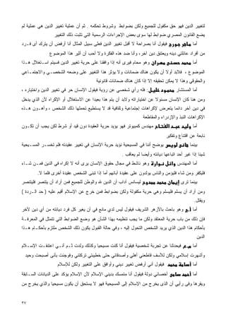 ‫ﻟﺘﻐﻴﻴﺭ ﺍﻟﺩﻴﻥ ﻓﻬﻭ ﺤﻕ ﻤﻜﻔﻭل ﻟﻠﺠﻤﻴﻊ ﻭﻟﻜﻥ ﺒﻀﻭﺍﺒﻁ ﻭﺸﺭﻭﻁ ﺘﺤﻜﻤﻪ . ﺜﻡ ﺃﻥ ﻋﻤﻠﻴﺔ ﺘﻐﻴﻴﺭ ﺍﻟﺩﻴﻥ ﻫﻲ ﻋﻤﻠﻴﺔ ﻟﻡ‬
                 ‫ﻴﻀﻊ ﺍﻟﻘﺎﻨﻭﻥ ﺍﻟﻤﺼﺭﻱ ﻀﻭﺍﺒﻁ ﻟﻬﺎ ﺴﻭﻯ ﺒﻌﺽ ﺍﻹﺠﺭﺍﺀﺍﺕ ﺍﻟﺭﺴﻤﻴﺔ ﺍﻟﺘﻲ ﺘﺜﺒﺕ ﺫﻟﻙ ﺍﻟﺘﻐﻴﻴﺭ‬
‫ﻓﻴﻘﻭل ﺃﻨﺎ ﺒﺼﺭﺍﺤﺔ ﻻ ﺃﻗﺒل ﺘﻐﻴﻴﺭ ﺍﻟﺩﻴﻥ ﻓﻌﻠﻰ ﺴﺒﻴل ﺍﻟﻤﺜﺎل ﺃﻨﺎ ﺃﺭﻓﺽ ﺃﻥ ﻴﺘﺭﻙ ﺃﻯ ﻓـﺭﺩ‬                  ‫ﺃﻤﺎ‬
              ‫ﻤﻥ ﺃﻓﺭﺍﺩ ﻋﺎﺌﻠﺘﻲ ﺩﻴﻨﻪ ﻭﻴﻌﺘﻨﻕ ﺩﻴﻥ ﺁﺨﺭ، ﻭﺃﻨﺎ ﻀﺩ ﻫﺫﻩ ﺍﻟﻔﻜﺭﺓ ﻭﻻ ﺃﺤﺏ ﺃﻥ ﺃﺜﻴﺭ ﻫﺫﺍ ﺍﻟﻤﻭﻀﻭﻉ‬
‫א ﻭﻫﻭ ﻤﺤﺎﻡ ﻓﻴﺭﻯ ﺃﻨﻪ ﺇﺫﺍ ﻭﺍﻓﻘﻨﺎ ﻋﻠﻰ ﺤﺭﻴﺔ ﺘﻐﻴﻴﺭ ﺍﻟﺩﻴﻥ ﻓﺴﻴﺘﻡ ﺍﺴـﺘﻐﻼل ﻫـﺫﺍ‬                         ‫ﺃﻤﺎ‬
‫ﺍﻟﻤﻭﻀﻭﻉ ، ﻓﻼﺒﺩ ﺃﻭﻻ ﺃﻥ ﻴﻜﻭﻥ ﻫﻨﺎﻙ ﻀﻤﺎﻨﺎﺕ ﻭﻻ ﻴﺅﺜﺭ ﻫﺫﺍ ﺍﻟﺘﻐﻴﻴﺭ ﻋﻠﻰ ﻭﻀﻌﻪ ﺍﻟﺸﺨﺼـﻲ ﻭﺍﻻﺠﺘﻤـﺎﻋﻲ‬
                                                                    ‫ﹰ‬
                                       ‫ﻭﺍﻟﺤﻘﻭﻗﻲ ﻭﻫﺫﺍ ﻻ ﻴﻤﻜﻥ ﺘﺤﻘﻴﻘﻪ ﺇﻻ ﺇﺫﺍ ﻜﺎﻥ ﻫﻨﺎﻙ ﻀﻤﺎﻨﺎﺕ ﻗﺎﻨﻭﻨﻴﺔ‬
‫: ﻓﻠﻪ ﺭﺃﻱ ﺸﺨﺼﻲ ﻋﻥ ﺭﺅﻴﺔ ﻓﻴﻘﻭل ﺍﻹﻨﺴﺎﻥ ﺤﺭ ﻓﻲ ﺘﻐﻴﻴﺭ ﺍﻟﺩﻴﻥ ﻭﺍﺨﺘﻴﺎﺭﻩ ،‬                      ‫ﺃﻤﺎ ﺍﻟﻤﺴﺘﺸﺎﺭ‬
‫ﻭﻤﻥ ﻫﻨﺎ ﻜﺎﻥ ﺍﻹﻨﺴﺎﻥ ﻤﺴﺌﻭﻻ ﻋﻥ ﺍﺨﺘﻴﺎﺭﺍﺘﻪ ﻭﻻﺒﺩ ﺃﻥ ﻴﺘﻡ ﻫﺫﺍ ﺒﻌﻴﺩﺍ ﻋﻥ ﺍﻻﺴﺘﻐﻼل ﺃﻭ ﺍﻹﻜﺭﺍﻩ ﻷﻥ ﺍﻟﺫﻱ ﻴﺩﺨل‬
                                  ‫ﹰ‬                                  ‫ﹰ‬
‫ﻓﻲ ﺩﻴﻥ ﺁﺨﺭ ﺩﺍﺌﻤﺎ ﻴﺘﻌﺭﺽ ﻹﻜﺭﺍﻫﺎﺕ ﺇﺠﺘﻤﺎﻋﻴﺔ ﻭﺜﻘﺎﻓﻴﺔ ﻗﺩ ﻻ ﻴﺴﺘﻁﻴﻊ ﺘﺤﻤﻠﻬﺎ ﺫﻟﻙ ﺍﻟﺸﺨﺹ ، ﻭﺃﻫـ ‪‬ﻥ ﻫـﺫﻩ‬
      ‫ﻭ‬                                                                    ‫ﹰ‬
                                                                 ‫ﺍﻹﻜﺭﺍﻫﺎﺕ ﺍﻟﻨﺒﺫ ﻭﺍﻹﺯﺩﺭﺍﺀ ﻭﺍﻟﻤﻘﺎﻁﻌﺔ‬
‫ﻤﻬﻨﺩﺱ ﻜﻤﺒﻴﻭﺘﺭ ﻓﻬﻭ ﻴﺅﻴﺩ ﺤﺭﻴﺔ ﺍﻟﻌﻘﻴﺩﺓ ﺩﻭﻥ ﻗﻴﺩ ﺃﻭ ﺸﺭﻁ ﻟﻜﻥ ﻴﺠﺏ ﺃﻥ ﺘﻜـﻭﻥ‬             ‫א‬              ‫ﺃﻤﺎ‬
                                                                              ‫ﻨﺎﺒﻌﺔ ﻋﻥ ﺍﻗﺘﻨﺎﻉ ﻭﺘﻔﻜﻴﺭ‬
‫ﻴﻭﻀﺢ ﺃﻨﻨﺎ ﻓﻲ ﺍﻟﻤﺴﻴﺤﻴﺔ ﻨﺅﻴﺩ ﺤﺭﻴﺔ ﺍﻹﻨﺴﺎﻥ ﻓﻲ ﺘﻐﻴﻴﺭ ﻋﻘﻴﺩﺘﻪ ﻓﻠﻡ ﺘﺨﺴـﺭ ﺍﻟﻤﺴـﻴﺤﻴﺔ‬                   ‫ﺒﻴﻨﻤﺎ‬
                                                     ‫ﺸﻴﺌﺎ ﺇﺫﺍ ﻏﻴﺭ ﺃﺤﺩ ﺍﺘﺒﺎﻋﻬﺎ ﺩﻴﺎﻨﺘﻪ ﻭﺃﻴﻀﺎ ﻟﻡ ﻴﻌﺎﻗﺏ .‬
                                                                ‫ﹰ‬                                ‫ﹰ‬
‫ﻭﻫﻭ ﻨﺎﺸﻁ ﻓﻲ ﻤﺠﺎل ﺤﻘﻭﻕ ﺍﻹﻨﺴﺎﻥ ﻴﺭﻯ ﺃﻨﻪ ﻻ ﺇﻜﺭﺍﻩ ﻓﻲ ﺍﻟﺩﻴﻥ ﻓﻤـﻥ ﺸـﺎﺀ‬         ‫א‬           ‫ﺃﻤﺎ ﺍﻟﻤﻬﻨﺩﺱ א‬
        ‫ﻓﻠﻴﻜﻔﺭ ﻭﻤﻥ ﺸﺎﺀ ﻓﻠﻴﺅﻤﻥ ﻭﺍﻟﻨﺎﺱ ﻴﻭﻟﺩﻭﻥ ﻋﻠﻰ ﻋﻘﻴﺩﺓ ﺁﺒﺎﺌﻬﻡ ﺃﻤﺎ ﺇﺫﺍ ﺘﺒﻨﻰ ﺍﻟﺸﺨﺹ ﻋﻘﻴﺩﺓ ﺃﺨﺭﻯ ﻓﻠﻤﺎ ﻻ.‬
‫ﻟﻴﺴﺎﻨﺱ ﺁﺩﺍﺏ ﺃﻥ ﺍﻟﺩﻴﻥ ﷲ ﻭﺍﻟﻭﻁﻥ ﻟﻠﺠﻤﻴﻊ ﻓﻤﻥ ﺃﺭﺍﺩ ﺃﻥ ﻴﺘﻨﺼﺭ ﻓﻠﻴﺘﻨﺼﺭ‬                          ‫ﺒﻴﻨﻤﺎ ﺘﺭﻯ‬
‫ﻭﻤﻥ ﺃﺭﺍﺩ ﺃﻥ ﻴﺴﻠﻡ ﻓﻠﻴﺴﻠﻡ ﻭﻫﻲ ﺤﺭﻴﺔ ﻤﻜﻔﻭﻟﺔ ﻭﻟﻜﻥ ﺒﻀﻭﺍﺒﻁ ﻓﻤﻥ ﺨﺭﺝ ﻋﻥ ﺍﻹﺴﻼﻡ ﺃﻗﻴﻡ ﻋﻠﻴﻪ ) ﺤﺩ ﺍﻟـﺭﺩﺓ (‬
                                                                                                ‫ﻭﻴﻘﺘل.‬
‫ﺃﻤﺎ . ﻭﻫﻭ ﺒﺎﺤﺙ ﺒﺎﻷﺯﻫﺭ ﺍﻟﺸﺭﻴﻑ ﻓﻴﻘﻭل ﻟﻴﺱ ﻟﺩﻱ ﻤﺎﻨﻊ ﻓﻲ ﺃﻥ ﻴﻐﻴﺭ ﻜل ﻓﺭﺩ ﺩﻴﺎﻨﺘﻪ ﻤﻥ ﺃﻱ ﺩﻴﻥ ﻵﺨﺭ‬
‫ﻓﺈﻥ ﺫﻟﻙ ﻤﻥ ﺒﺎﺏ ﺤﺭﻴﺔ ﺍﻟﻤﻌﺘﻘﺩ ﻭﻟﻜﻥ ﻤﺎ ﻴﺠﺏ ﺘﻨﻅﻴﻤﻪ ﺒﻬﺫﺍ ﺍﻟﺸﺄﻥ ﻫﻭ ﻭﻀﻊ ﺍﻟﻀﻭﺍﺒﻁ ﺍﻟﺘﻲ ﺘﺘﻤﺜل ﻓﻲ ﺍﻟﻤﻌﺭﻓـﺔ‬
‫ﺒﺄﺤﻜﺎﻡ ﻫﺫﺍ ﺍﻟﺩﻴﻥ ﺍﻟﺫﻱ ﻴﺭﻴﺩ ﺍﻟﺸﺨﺹ ﺍﻟﺘﺤﻭل ﺇﻟﻴﻪ ، ﻭﻓﻲ ﺤﺎﻟﺔ ﺍﻟﻘﺒﻭل ﻴﻜﻭﻥ ﺫﻟﻙ ﺍﻟﺸﺨﺹ ﻤﻠﺘﺯﻡ ﺒﺄﺤﻜـﺎﻡ ﻫـﺫﺍ‬
                                                                                                 ‫ﺍﻟﺩﻴﻥ‬
‫ﻓﻴﺤﺩﺜﻨﺎ ﻋﻥ ﺘﺠﺭﺒﺔ ﺸﺨﺼﻴﺔ ﻓﻴﻘﻭل ﺃﻨﺎ ﻜﻨﺕ ﻤﺴﻴﺤﻴﺎ ﻭﻜﺫﻟﻙ ﻭﻟﺩﺕ ﺜـﻡ ﺃﻨـﻲ ﺍﻋﺘﻨﻘـﺕ ﺍﻹﺴـﻼﻡ‬
                                   ‫ﹰ‬                                                        ‫ﺃﻤﺎ מ.‬
 ‫ﻭﺃﺸﻬﺭﺕ ﺇﺴﻼﻤﻲ ﻭﻟﻜﻥ ﻟﻸﺴﻑ ﻗﺎﻁﻌﻨﻲ ﺃﻫﻠﻲ ﻭﺃﺼﺩﻗﺎﺌﻲ ﺤﺘﻰ ﺨﻁﻴﺒﺘﻲ ﺘﺭﻜﺘﻨﻲ ﻭﻓﻭﺠﺌﺕ ﺒﺄﻨﻰ ﺃﺼﺒﺤﺕ ﻭﺤﻴﺩ‬
                   ‫ﻓﻴﻘﻭل ﺃﻨﻲ ﺃﺭﻓﺽ ﺘﻐﻴﻴﺭ ﺩﻴﻨﻲ ﻭﺃﻭﺍﻓﻕ ﻋﻠﻰ ﺍﻟﺘﻐﻴﻴﺭ ﻭﻟﻜﻥ ﻟﻺﺴﻼﻡ‬                     ‫ﺃﻤﺎ‬
‫ﺃﺨﺼﺎﺌﻲ ﺩﻭﻟﺔ ﻓﻴﻘﻭل ﺃﻨﺎ ﻤﺘﻤﺴﻙ ﺒﺩﻴﻨﻲ ﺍﻹﺴﻼﻡ ﻷﻥ ﺍﻹﺴﻼﻡ ﻴﺅﻜﺩ ﻋﻠﻰ ﺍﻟﺩﻴﺎﻨﺎﺕ ﺍﻟﺴـﺎﺒﻘﺔ‬                    ‫ﺃﻤﺎ‬
‫ﻭﻴﻘﺭﻫﺎ ﻭﻓﻰ ﺭﺃﻴﻲ ﺃﻥ ﺍﻟﺫﻯ ﻴﺨﺭﺝ ﻤﻥ ﺍﻹﺴﻼﻡ ﺇﻟﻰ ﺍﻟﻤﺴﻴﺤﻴﺔ ﻓﻬﻭ ﻻ ﻴﺴﺘﺤﻕ ﺃﻥ ﻴﻜﻭﻥ ﻤﺴﻴﺤﻴﺎ ﻭﺍﻟﺫﻱ ﻴﺨﺭﺝ ﻤﻥ‬
              ‫ﹰ‬


‫٧٣‬
 