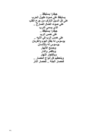‫ﺝﻴﻔﺎرا ﻳﺴﺘﻴﻘﻆ ..‬
       ‫ﻳﺴﺘﻴﻘﻆ ﻋﻠﻰ ﺹﻮت ﻃﺒﻮل اﻟﺤﺮب‬
     ‫ﻋﻠﻰ آﻞ اﻟﺴﻴﻞ اﻟﻨﺎزف ﻣﻦ ﺝﺮح اﻟﻘﻠﺐ‬
        ‫ﻋﻠﻰ ﺹﻮت اﻟﻀﺎل اﻟﺼﺎرخ ..‬
              ‫اﻟﺬي ﻳﺴﻤﻰ اﻟﺪرب‬
               ‫ﺝﻴﻔﺎرا ﻳﺴﺘﻴﻘﻆ ..‬
               ‫ﻋﻠﻰ هﻤﺲ اﻟﺮب‬
         ‫ﻋﻠﻰ هﻤﺲ اﻟﺮب ﻓﻲ أذﻧﻴﻪ ..‬
       ‫ﻳﻮﺱﻮس ﻟﻪ ﺏﻘﺘﻞ اﻟﺒﻮم واﻟﻐﺮﺏﺎن‬
             ‫ﻳﻮﺱﻮس ﻟﻪ ﺏﺎﻹﻧﺴﺎن‬
                ‫وﺏﺼﻨﻊ اﻷﻧﻬﺎر‬
                 ‫وﺏﺎﻟﻘﻤﺮ واﻟﺪار‬
                ‫وﺏﺎﻧﻔﺠﺎر اﻟﻨﻬﺎر‬
        ‫وﺏﺘﺤﻄﻴﻢ آﻞ أﻧﻮاع اﻟﺤﺼﺎر ..‬
        ‫ﻓﺤﺼﺎر اﻟﺠﻨﺔ .. آﺤﺼﺎر اﻟﻨﺎر‬




‫٩٣‬
 
