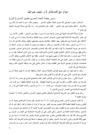 ‫ﺤﻭﺍﺭ ﻤﻊ ﺍﻟﻤﺴﺘﺸﺎﺭ / ﺩ. ﻨﺠﻴﺏ ﺠﺒﺭﺍﺌﻴل‬

‫ﺭﺌﻴﺱ ﻤﻨﻅﻤﺔ ﺍﻹﺘﺤﺎﺩ ﺍﻟﻤﺼﺭﻱ ﻟﺤﻘﻭﻕ ﺍﻹﻨﺴﺎﻥ ) ﺍﻷﻴﺭﻭ(‬
‫ﺍﻟﻤﺴﺘﺸﺎﺭ ﻨﺠﻴﺏ، ﻟﻤﻌﺭﻓﺘﻲ ﺃﻨﻙ ﻀﻤﻥ ﻨﺸﻁﺎﺀ ﺤﻘﻭﻕ ﺍﻹﻨﺴﺎﻥ .. ﻭﻤﻬﻤﻭﻡ ﻤﺜﻠﻨـﺎ ﺒﻬـﺫﺍ ﺍﻟﻤﺠـﺎل ﺍﻟﻤﻠـﻲﺀ‬
‫ﺒﺎﻷﺸﻭﺍﻙ . ﺃﺩﺨﻠﻙ ﻤﺒﺎﺸﺭﺓ ﻓﻲ ﻋﺵ ﺍﻟﺩﺒﺎﺒﻴﺭ .. ﺃﻗﺼﺩ ﻋﺵ ﺍﻟﺩﻴﻨﺎﺼﻭﺭﺍﺕ . ﻤﺎ ﺭﺃﻴﻙ ﻓﻲ ﻤﺴﺄﻟﺔ ﺍﻟﺤﺭﻴﺎﺕ ﺍﻟﺩﻴﻨﻴﺔ‬
                                                                                          ‫ﻓﻲ ﻤﺼﺭ ؟‬
‫ﻤﺎﺘﺯﺍل ﻤﺴﺄﻟﺔ ﺍﻟﺤﺭﻴﺎﺕ ﺍﻟﺩﻴﻨﻴﺔ ﻓﻲ ﻤﺼﺭ ﺘﻭﺍﺠﻪ ﺼﺭﺍﻋﺎ ﻤﺭﻴﺭﺍ ﻭﻋﻨﻴﻔﺎ ﺒﻴﻥ ﺍﻟﺩﺴﺘﻭﺭ- ﺍﻟﻘﺎﻨﻭﻥ ﺍﻷﺴﺎﺴـﻲ-‬
                              ‫ﹰ‬      ‫ﹰ‬     ‫ﹰ‬
‫ﻓﻲ ﻤﺼﺭ ﻭﺍﻟﺸﺭﻴﻌﺔ ﺍﻹﺴﻼﻤﻴﺔ ﻓﺒﻴﻨﻤﺎ ﺘﺠﻲﺀ ﻨﺼﻭﺹ ﺍﻟﺩﺴﺘﻭﺭ ﺒﻤﻭﺍﺩ ﻗﺎﻁﻌﺔ ﻭﻭﺍﻀﺤﺔ ﻭﺠﺎﺯﻤـﺔ ﻓـﻲ ﺤﺭﻴـﺔ‬
‫ﺍﻹﻋﺘﻘﺎﺩ ﻭﻓﻲ ﺍﻟﻤﺴﺎﻭﺍﺓ ﺒﻴﻥ ﺍﻟﻤﻭﺍﻁﻨﻴﻥ ﻤﻬﻤﺎ ﺍﺨﺘﻠﻔﺕ ﻋﻘﺎﺌﺩﻫﻡ ﻭﻟﻭﻨﻬﻡ ﻭﺠﻨﺴﻴﺘﻬﻡ ﻭﻟﻐﺘﻬﻡ ﻭﻴﺘﻤﺜل ﺫﻟﻙ ﻓﻲ ﺍﻟﻤـﻭﺍﺩ‬
‫٠٤ / ٦٤ ﻤﻥ ﺍﻟﺩﺴﺘﻭﺭ ﻭﻤﻔﺎﺩ ﺫﻟﻙ ﺃﻥ ﻟﻠﺸﺨﺹ ﺃﻥ ﻴﺨﺘﺎﺭ ﻤﺎ ﻴﻌﺘﻘﺩﻩ ﻭﻤﺎ ﻴﺅﻤﻥ ﺒﻪ ﺒﺈﻋﺘﺒﺎﺭ ﺃﻥ ﻤﺼﺩﺭ ﺍﻹﻋﺘﻘـﺎﺩ‬
‫ﻭﺃﺴﺎﺴﻪ ﻫﻭ ﺤﺭﻴﺘﻪ ﺍﻟﺸﺨﺼﻴﺔ ﻭﻻ ﺇﻜﺭﺍﻩ ﻋﻠﻴﻪ ﻓﻲ ﺫﻟﻙ؛ ﺘﻠﻙ ﺍﻟﻤﺒﺎﺩﺉ ﻭﺍﻟﻨﺼﻭﺹ ﺍﻟﻭﺍﺭﺩﺓ ﻓﻲ ﺍﻟﺩﺴﺘﻭﺭ ﺍﻟﻤﺼﺭﻱ‬
‫ﻭﺍﻟﺫﻱ ﻴﺘﻔﻕ ﻤﻊ ﻤﺒﺎﺩﺉ ﺍﻹﻋﻼﻥ ﺍﻟﻌﺎﻟﻤﻲ ﻟﺤﻘﻭﻕ ﺍﻹﻨﺴﺎﻥ ﻭﺍﻟﺫﻱ ﻜﺎﻨﺕ ﻤﺼﺭ ﻤﻥ ﺃﻭﻟﻰ ﺍﻟﺩﻭل ﺍﻟﻤﻭﻗﻌﺔ ﻋﻠﻴﻪ ﻋـﺎﻡ‬
‫٨٤٩١ ﺤﻴﻥ ﺼﺩﻭﺭﻩ ﻭﻜﺎﻥ ﺘﺒﻌﺎ ﻟﺫﻟﻙ ﺃﻥ ﺘﺠﻴﺊ ﺠﻤﻴﻊ ﻤﻭﺍﺩ ﺍﻟﺩﺴﺘﻭﺭ ﻤﺘﻔﻘﺔ ﻤﻊ ﺍﻹﻋﻼﻥ ﺍﻟﻌﺎﻟﻤﻲ ﻭﻤﻴﺜﺎﻕ ﺍﻷﻤـﻡ‬
                                                                   ‫ﹰ‬
‫ﺍﻟﻤﺘﺤﺩﺓ ﺒﺈﻋﺘﺒﺎﺭ ﺃﻥ ﻤﺼﺭ ﻋﻀﻭﺍ ﻓﻲ ﻫﺫﻩ ﺍﻟﻤﻨﻅﻤﺔ ﺍﻟﺩﻭﻟﻴﺔ ﻭﺒﺈﻋﺘﺒـﺎﺭ ﺃﻥ ﻁﺒﻘـﺎ ﻟﻠﻘـﺎﻨﻭﻥ ﺍﻟـﺩﻭﻟﻲ ﻭﺇﺘﻔﺎﻗـﺎﺕ‬
                           ‫ﹰ‬                                         ‫ﹰ‬
‫ﺍﻟﻤﻌﺎﻫﺩﺍﺕ ﺍﻟﺩﻭﻟﻴﺔ ﺃﻥ ﺘﺼﺩﻴﻕ ﺍﻟﺩﻭﻟﺔ ﻋﻠﻰ ﺇﺘﻔﺎﻗﻴﺔ ﺩﻭﻟﻴﺔ ﺃﻭ ﺇﻋﻼﻥ ﻋﺎﻟﻤﻲ ﻴﺄﺘﻲ ﺒﻌﺩ ﻤﻭﺍﻓﻘﺔ ﺍﻷﺠﻬﺯﺓ ﺍﻟﺘﺸـﺭﻴﻌﻴﺔ‬
                                                                            ‫ﻭﺍﻟﺒﺭﻟﻤﺎﻨﻴﺔ ﻓﻲ ﻫﺫﻩ ﺍﻟﺩﻭل.‬
‫ﻭﻤﻔﺎﺩ ﻤﺎ ﺘﻘﺩﻡ ﺃﻴﻀﺎ ﺃﻥ ﺘﺄﺘﻲ ﺠﻤﻴﻊ ﺍﻟﻘﻭﺍﻨﻴﻥ ﺍﻟﻤﻜﻤﻠﺔ ﻟﺩﺴﺘﻭﺭ ﺍﻟﺒﻼﺩ ﻭﺍﻟﻤﺘﻔﻘﺔ ﻋﻨﻪ ﺒﻤﺎ ﻻ ﻴﻜﻭﻥ ﻫﻨﺎﻙ ﺃﺩﻨـﻰ‬
                                                                              ‫ﹰ‬
                                  ‫ﺘﻌﺎﺭﺽ ﻤﻊ ﺍﻟﺩﺴﺘﻭﺭ ﺍﻟﺫﻱ ﺴﻤﻲ ﺃﺒﻭ ﺍﻟﻘﻭﺍﻨﻴﻥ ﻭﺇﻻ ﻗﻀﻲ ﺒﻌﺩﻡ ﺩﺴﺘﻭﺭﻴﺘﻬﺎ.‬
‫ﺍﻟﺴﺅﺍل ﺍﻟﺜﺎﻨﻲ : ﺴﺅﺍل ﻤﻁﺭﻭﺡ ﺒﺸﺭﺍﺴﺔ ﻓﻲ ﻜﻭﺍﻟﻴﺱ ﺍﻟﻌﻤل ﺍﻟﻌﺎﻡ ﻭﺍﻟﻤﺠﺘﻤﻊ ﺍﻟﻤﺩﻨﻲ ﻓﻲ ﻤﺼﺭ ﻭﺃﻨﺎ ﺃﺤـﺎﻭل‬
‫ﺇﺨﺭﺍﺠﻪ ﻤﻥ ﻏﻴﺎﻫﺏ ﺍﻟﻜﺎﻟﻭﺱ ﻭﺃﻁﺭﺤﻪ ﻋﻠﻰ ﻤﺴﺭﺡ ﺍﻟﺤﻴﺎﺓ ﺍﻟﺤﻘﻭﻗﻴﺔ . ﻫل ﺘﻭﺠﺩ ﺇﺸﻜﺎﻟﻴﺔ ﺤﻘﻴﻘﻴﺔ ﺒـﻴﻥ ﺍﻟﺩﺴـﺘﻭﺭ‬
‫ﺍﻟﻤﺼﺭﻱ ﻭﻤﺎ ﻓﻴﻪ ﻤﻥ ﻤﻭﺍﺩ ﺨﺎﺼﺔ ﺒﺎﻟﺤﺭﻴﺎﺕ، ﻤﻥ ﺍﻟﻤﺎﺩﺓ ٠٤ – ٦٤ ﻤﻥ ﺍﻟﺩﺴﺘﻭﺭ ﻭﺍﻟﻤﺎﺩﺓ ﺍﻟﺜﺎﻨﻴﺔ ﺍﻟﺘﻲ ﺘﻘـﺭ ﺃﻥ‬
                                                     ‫ﺍﻟﺸﺭﻴﻌﺔ ﺍﻹﺴﻼﻤﻴﺔ ﻫﻲ ﺍﻟﻤﺼﺩﺭ ﺍﻟﺭﺌﻴﺴﻲ ﻟﻠﺩﺴﺘﻭﺭ ؟‬
‫ﻭﻫل ﻴﻭﺠﺩ ﺘﻨﺎﻗﺽ ﺒﻴﻥ ﺍﻟﺸﺭﻴﻌﺔ ﺍﻹﺴﻼﻤﻴﺔ ﻭﺍﻟﻤﻴﺜﺎﻕ ﺍﻟﻌﺎﻟﻤﻲ ﻟﺤﻘﻭﻕ ﺍﻹﻨﺴﺎﻥ ﻭﺒﺎﻷﺨﺹ ﺍﻟﻤﺎﺩﺓ ٨١ ﺍﻟﺨﺎﺼﺔ‬
                                                                                      ‫ﺒﺤﺭﻴﺔ ﺍﻟﻌﻘﻴﺩﺓ ؟‬
‫ﺇﺫﺍ ﻜﺎﻨﺕ ﻨﺼﻭﺹ ﺍﻟﺩﺴﺘﻭﺭ ﺍﻟﻤﺼﺭﻱ ﻓﻲ ﺍﻟﻤﻭﺍﺩ٠٤/ ٦٤ ﻤﻨﻪ ﺘﻨﺼﺎﻥ ﻋﻠﻰ ﻤﺴﺎﻭﺍﺓ ﺍﻟﻤﻭﺍﻁﻨﻴﻥ ﺠﻤﻴﻌﺎ ﺃﻤـﺎﻡ‬
      ‫ﹰ‬
‫ﺍﻟﻘﺎﻨﻭﻥ ﻭﺤﺭﻴﺔ ﺍﻟﻌﻘﻴﺩﺓ ﻤﻜﻔﻭﻟﺔ ﻟﻜل ﺸﺨﺹ ﺒﺼﺭﻑ ﺍﻟﻨﻅﺭ ﻋﻥ ﺩﻴﻨﻪ ﺃﻭ ﻟﻭﻨﻪ ﺃﻭ ﻤﺫﻫﺒﻪ ﺃﻭ ﻟﻐﺘـﻪ ﻓﻅـﺎﻫﺭ ﺘﻠـﻙ‬
‫ﺍﻟﻨﺼﻭﺹ ﺘﺅﻜﺩ ﻭﺘﺅﻤﻥ ﺒﺤﺭﻴﺔ ﺍﻟﻌﻘﻴﺩﺓ ﻭﻋﻠﻰ ﻭﺠﻪ ﺍﻟﺨﺼﻭﺹ ﺍﻟﺤﺭﻴﺔ ﺍﻟﺩﻴﻨﻴﺔ ﺇﻻ ﺃﻥ ﺍﻟﻤﺘﻤﻌﻥ ﻓﻲ ﻨﺼﻭﺹ ﻤﻭﺍﺩ‬
‫ﺍﻟﺩﺴﺘﻭﺭ ﻭﺨﺎﺼﺔ ﺍﻟﻤﺎﺩﺓ ﺍﻟﺜﺎﻨﻴﺔ ﻤﻥ ﺍﻟﺩﺴﺘﻭﺭ ﻭﺍﻟﺘﻲ ﺘﻨﺹ ﻋﻠﻰ ﺃﻥ ﺍﻟﺸﺭﻴﻌﺔ ﺍﻹﺴﻼﻤﻴﺔ ﻫﻲ ﺍﻟﻤﺼـﺩﺭ ﺍﻟﺭﺌﻴﺴـﻲ‬
                                                                               ‫ﹰ‬
‫ﻟﻠﺘﺸﺭﻴﻊ ﻭﻤﻔﺎﺩ ﺫﻟﻙ ﻜﻤﺎ ﺠﺎﺀ ﺒﺎﻟﻔﻘﻪ ﺍﻟﻘﻀﺎﺌﻲ ﻭﺘﻘﺎﺭﻴﺭ ﻫﻴﺌﺔ ﻤﻔﻭﻀﻲ ﺍﻟﺩﻭﻟﺔ ﻭﺘﻔﺴﻴﺭ ﻫﺫﻩ ﺍﻟﻤﺎﺩﺓ ﺃﻨـﻪ ﻴﺘﻌـﻴﻥ ﺃﻥ‬
‫ﺘﺠﻴﺊ ﻜﺎﻓﺔ ﺍﻟﻘﻭﺍﻨﻴﻥ ﻭﻋﻠﻰ ﺭﺃﺴﻬﺎ ﻤﻭﺍﺩ ﺍﻟﺩﺴﺘﻭﺭ ﻴﺘﻌﻴﻥ ﺃﻥ ﺘﺄﺘﻲ ﺠﻤﻴﻌﻬﺎ ﻤ ُﺘﺴﻘﺔ ﻤﻊ ﻤﺒﺎﺩﺉ ﺍﻟﺸﺭﻴﻌﺔ ﺍﻹﺴـﻼﻤﻴﺔ‬
                              ‫ـ‬
‫ﺃﻱ ﺒﻤﺎ ﻻ ﻴﺘﻌﺎﺭﺽ ﻤﻊ ﺃﺤﻜﺎﻡ ﺍﻟﺸﺭﻴﻌﺔ ﺍﻹﺴﻼﻤﻴﺔ، ﻭﻜﻤﺎ ﺠﺎﺀ ﺒﺘﻘﺭﻴﺭ ﺍﻟﻤﺴﺘﺸﺎﺭ ﻴﺎﺴﺭ ﺃﺤﻤـﺩ ﻴﻭﺴـﻑ ﻤﻔـﻭﺽ‬

‫٠٤‬
 