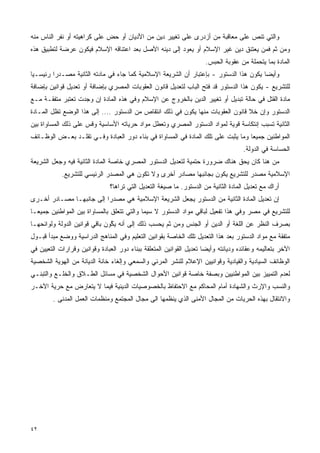 ‫ﻭﺍﻟﺘﻲ ﺘﻨﺹ ﻋﻠﻰ ﻤﻌﺎﻗﺒﺔ ﻤﻥ ﺃﺯﺩﺭﻯ ﻋﻠﻰ ﺘﻐﻴﻴﺭ ﺩﻴﻥ ﻤﻥ ﺍﻷﺩﻴﺎﻥ ﺃﻭ ﺤﺽ ﻋﻠﻰ ﻜﺭﺍﻫﻴﺘﻪ ﺃﻭ ﻨﻔﺭ ﺍﻟﻨﺎﺱ ﻤﻨﻪ‬
‫ﻭﻤﻥ ﺜﻡ ﻓﻤﻥ ﻴﻌﺘﻨﻕ ﺩﻴﻥ ﻏﻴﺭ ﺍﻹﺴﻼﻡ ﺃﻭ ﻴﻌﻭﺩ ﺇﻟﻰ ﺩﻴﻨﻪ ﺍﻷﺼل ﺒﻌﺩ ﺍﻋﺘﻨﺎﻗﻪ ﺍﻹﺴﻼﻡ ﻓﻴﻜﻭﻥ ﻋﺭﻀﺔ ﻟﺘﻁﺒﻴﻕ ﻫﺫﻩ‬
                                                                      ‫ﺍﻟﻤﺎﺩﺓ ﺒﻤﺎ ﻴﺘﺤﻤﻠﺔ ﻤﻥ ﻋﻘﻭﺒﺔ ﺍﻟﺤﺒﺱ.‬
‫ﻭﺃﻴﻀﺎ ﻴﻜﻭﻥ ﻫﺫﺍ ﺍﻟﺩﺴﺘﻭﺭ - ﺒﺈﻋﺘﺒﺎﺭ ﺃﻥ ﺍﻟﺸﺭﻴﻌﺔ ﺍﻹﺴﻼﻤﻴﺔ ﻜﻤﺎ ﺠﺎﺀ ﻓﻲ ﻤﺎﺩﺘﻪ ﺍﻟﺜﺎﻨﻴﺔ ﻤﺼـﺩﺭﺍ ﺭﺌﻴﺴـﻴﺎ‬
‫ﹰ‬       ‫ﹰ‬                                                                             ‫ﹰ‬
‫ﻟﻠﺘﺸﺭﻴﻊ - ﻴﻜﻭﻥ ﻫﺫﺍ ﺍﻟﺩﺴﺘﻭﺭ ﻗﺩ ﻓﺘﺢ ﺍﻟﺒﺎﺏ ﻟﺘﻌﺩﻴل ﻗﺎﻨﻭﻥ ﺍﻟﻌﻘﻭﺒﺎﺕ ﺍﻟﻤﺼﺭﻱ ﺒﺈﻀﺎﻓﺔ ﺃﻭ ﺘﻌﺩﻴل ﻗﻭﺍﻨﻴﻥ ﺒﺈﻀﺎﻓﺔ‬
‫ﻤﺎﺩﺓ ﺍﻟﻘﺘل ﻓﻲ ﺤﺎﻟﺔ ﺘﺒﺩﻴل ﺃﻭ ﺘﻐﻴﻴﺭ ﺍﻟﺩﻴﻥ ﺒﺎﻟﺨﺭﻭﺝ ﻋﻥ ﺍﻹﺴﻼﻡ ﻭﻓﻲ ﻫﺫﻩ ﺍﻟﻤﺎﺩﺓ ﺇﻥ ﻭﺠﺩﺕ ﺘﻌﺘﺒﺭ ﻤﺘﻔﻘـﺔ ﻤـﻊ‬
‫ﺍﻟﺩﺴﺘﻭﺭ ﻭﺇﻥ ﺨﻼ ﻗﺎﻨﻭﻥ ﺍﻟﻌﻘﻭﺒﺎﺕ ﻤﻨﻬﺎ ﻴﻜﻭﻥ ﻓﻲ ﺫﻟﻙ ﺍﻨﺘﻘﺎﺹ ﻤﻥ ﺍﻟﺩﺴﺘﻭﺭ .... ﺇﻟﻰ ﻫﺫﺍ ﺍﻟﻭﻀﻊ ﺘﻅل ﺍﻟﻤـﺎﺩﺓ‬
‫ﺍﻟﺜﺎﻨﻴﺔ ﺘﺴﺒﺏ ﺇﻨﺘﻜﺎﺴﺔ ﻗﻭﻴﺔ ﻟﻤﻭﺍﺩ ﺍﻟﺩﺴﺘﻭﺭ ﺍﻟﻤﺼﺭﻱ ﻭﺘﻌﻁل ﻤﻭﺍﺩ ﺤﺭﻴﺎﺘﻪ ﺍﻷﺴﺎﺴﻴﺔ ﻭﻗﺱ ﻋﻠﻰ ﺫﻟﻙ ﺍﻟﻤﺴﺎﻭﺍﺓ ﺒﻴﻥ‬
‫ﺍﻟﻤﻭﺍﻁﻨﻴﻥ ﺠﻤﻴﻌﺎ ﻭﻤﺎ ﻴﺜﺒﺕ ﻋﻠﻰ ﺘﻠﻙ ﺍﻟﻤﺎﺩﺓ ﻓﻲ ﺍﻟﻤﺴﺎﻭﺍﺓ ﻓﻲ ﺒﻨﺎﺀ ﺩﻭﺭ ﺍﻟﻌﺒﺎﺩﺓ ﻭﻓـﻲ ﺘﻘﻠـﺩ ﺒﻌـﺽ ﺍﻟﻭﻅـﺎﺌﻑ‬
                                                                                 ‫ﹰ‬
                                                                                     ‫ﺍﻟﺤﺴﺎﺴﺔ ﻓﻲ ﺍﻟﺩﻭﻟﺔ.‬
‫ﻤﻥ ﻫﻨﺎ ﻜﺎﻥ ﻴﺤﻕ ﻫﻨﺎﻙ ﻀﺭﻭﺭﺓ ﺤﺘﻤﻴﺔ ﻟﺘﻌﺩﻴل ﺍﻟﺩﺴﺘﻭﺭ ﺍﻟﻤﺼﺭﻱ ﺨﺎﺼﺔ ﺍﻟﻤﺎﺩﺓ ﺍﻟﺜﺎﻨﻴﺔ ﻓﻴﻪ ﻭﺠﻌل ﺍﻟﺸﺭﻴﻌﺔ‬
            ‫ﺍﻹﺴﻼﻤﻴﺔ ﻤﺼﺩﺭ ﻟﻠﺘﺸﺭﻴﻊ ﻴﻜﻭﻥ ﺒﺠﺎﻨﺒﻬﺎ ﻤﺼﺎﺩﺭ ﺃﺨﺭﻯ ﻭﻻ ﺘﻜﻭﻥ ﻫﻲ ﺍﻟﻤﺼﺩﺭ ﺍﻟﺭﺌﻴﺴﻲ ﻟﻠﺘﺸﺭﻴﻊ.‬
                               ‫ﺃﺭﺍﻙ ﻤﻊ ﺘﻌﺩﻴل ﺍﻟﻤﺎﺩﺓ ﺍﻟﺜﺎﻨﻴﺔ ﻤﻥ ﺍﻟﺩﺴﺘﻭﺭ. ﻤﺎ ﺼﻴﻐﺔ ﺍﻟﺘﻌﺩﻴل ﺍﻟﺘﻲ ﺘﺭﺍﻫﺎ؟‬
‫ﺇﻥ ﺘﻌﺩﻴل ﺍﻟﻤﺎﺩﺓ ﺍﻟﺜﺎﻨﻴﺔ ﻤﻥ ﺍﻟﺩﺴﺘﻭﺭ ﻴﺠﻌل ﺍﻟﺸﺭﻴﻌﺔ ﺍﻹﺴﻼﻤﻴﺔ ﻫﻲ ﻤﺼﺩﺭﺍ ﺇﻟﻰ ﺠﺎﻨﺒﻬـﺎ ﻤﺼـﺎﺩﺭ ﺃﺨـﺭﻯ‬
                         ‫ﹰ‬
‫ﻟﻠﺘﺸﺭﻴﻊ ﻓﻲ ﻤﺼﺭ ﻭﻓﻲ ﻫﺫﺍ ﺘﻔﻌﻴل ﻟﺒﺎﻗﻲ ﻤﻭﺍﺩ ﺍﻟﺩﺴﺘﻭﺭ ﻻ ﺴﻴﻤﺎ ﻭﺍﻟﺘﻲ ﺘﺘﻌﻠﻕ ﺒﺎﻟﻤﺴﺎﻭﺍﺓ ﺒﻴﻥ ﺍﻟﻤﻭﺍﻁﻨﻴﻥ ﺠﻤﻴﻌـﺎ‬
‫ﹰ‬
‫ﺒﺼﺭﻑ ﺍﻟﻨﻅﺭ ﻋﻥ ﺍﻟﻠﻐﺔ ﺃﻭ ﺍﻟﺩﻴﻥ ﺃﻭ ﺍﻟﺠﻨﺱ ﻭﻤﻥ ﺜﻡ ﻴﺤﺴﺏ ﺫﻟﻙ ﺇﻟﻰ ﺃﻨﻪ ﻴ ﱠﻭﻥ ﺒﺎﻗﻲ ﻗﻭﺍﻨﻴﻥ ﺍﻟﺩﻭﻟﺔ ﻭﻟﻭﺍﺌﺤﻬـﺎ‬
                               ‫ﻜ‬
‫ﻤﺘﻔﻘﺔ ﻤﻊ ﻤﻭﺍﺩ ﺍﻟﺩﺴﺘﻭﺭ ﺒﻌﺩ ﻫﺫﺍ ﺍﻟﺘﻌﺩﻴل ﺘﻠﻙ ﺍﻟﺨﺎﺼﺔ ﺒﻘﻭﺍﻨﻴﻥ ﺍﻟﺘﻌﻠﻴﻡ ﻭﻓﻲ ﺍﻟﻤﻨﺎﻫﺞ ﺍﻟﺩﺭﺍﺴﻴﺔ ﻭﻭﻀﻊ ﻤﺒﺩﺃ ﻗﺒـﻭل‬
‫ﺍﻵﺨﺭ ﺒﺘﻌﺎﻟﻴﻤﻪ ﻭﻋﻘﺎﺌﺩﻩ ﻭﺩﻴﺎﻨﺘﻪ ﻭﺃﻴﻀﺎ ﺘﻌﺩﻴل ﺍﻟﻘﻭﺍﻨﻴﻥ ﺍﻟﻤﺘﻌﻠﻘﺔ ﺒﺒﻨﺎﺀ ﺩﻭﺭ ﺍﻟﻌﺒﺎﺩﺓ ﻭﻗﻭﺍﻨﻴﻥ ﻭﻗﺭﺍﺭﺍﺕ ﺍﻟﺘﻌﻴﻴﻥ ﻓﻲ‬
                                                                     ‫ﹰ‬
‫ﺍﻟﻭﻅﺎﺌﻑ ﺍﻟﺴﻴﺎﺩﻴﺔ ﻭﺍﻟﻘﻴﺎﺩﻴﺔ ﻭﻗﻭﺍﻨﻴﻴﻥ ﺍﻹﻋﻼﻡ ﻟﻠﻨﺸﺭ ﺍﻟﻤﺭﺌﻲ ﻭﺍﻟﺴﻤﻌﻲ ﻭﺇﻟﻐﺎﺀ ﺨﺎﻨﺔ ﺍﻟﺩﻴﺎﻨﺔ ﻤﻥ ﺍﻟﻬﻭﻴﺔ ﺍﻟﺸﺨﺼﻴﺔ‬
‫ﻟﻌﺩﻡ ﺍﻟﺘﻤﻴﻴﺯ ﺒﻴﻥ ﺍﻟﻤﻭﺍﻁﻨﻴﻴﻥ ﻭﺒﺼﻔﺔ ﺨﺎﺼﺔ ﻗﻭﺍﻨﻴﻥ ﺍﻷﺤﻭﺍل ﺍﻟﺸﺨﺼﻴﺔ ﻓﻲ ﻤﺴﺎﺌل ﺍﻟﻁـﻼﻕ ﻭﺍﻟﺨﻠـﻊ ﻭﺍﻟﺘﺒﻨـﻲ‬
‫ﻭﺍﻟﻨﺴﺏ ﻭﺍﻹﺭﺙ ﻭﺍﻟﺸﻬﺎﺩﺓ ﺃﻤﺎﻡ ﺍﻟﻤﺤﺎﻜﻡ ﻤﻊ ﺍﻻﺤﺘﻔﺎﻅ ﺒﺎﻟﺨﺼﻭﺼﻴﺎﺕ ﺍﻟﺩﻴﻨﻴﺔ ﻓﻴﻤﺎ ﻻ ﻴﺘﻌﺎﺭﺽ ﻤﻊ ﺤﺭﻴﺔ ﺍﻵﺨـﺭ‬
        ‫ﻭﺍﻻﻨﺘﻘﺎل ﺒﻬﺫﻩ ﺍﻟﺤﺭﻴﺎﺕ ﻤﻥ ﺍﻟﻤﺠﺎل ﺍﻷﻤﻨﻰ ﺍﻟﺫﻱ ﻴﻨﻅﻤﻬﺎ ﺍﻟﻰ ﻤﺠﺎل ﺍﻟﻤﺠﺘﻤﻊ ﻭﻤﻨﻅﻤﺎﺕ ﺍﻟﻌﻤل ﺍﻟﻤﺩﻨﻰ .‬




‫٢٤‬
 