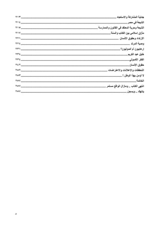 ‫ﺟﺪﻟﻴﺔ اﻟﻤﺸﺎرآﺔ واﻻﺳﺘﻌﺒﺎد ....................................................................................................................... ٣١٢‬
‫اﻟﺸﻴﻌﺔ ﻓﻲ ﻡﺼﺮ..................................................................................................................................... ٤١٢‬
‫اﻟﺸﻴﻌﺔ وﺡﺮیﺔ اﻟﻤﻌﺘﻘﺪ ﻓﻲ اﻟﻘﺎﻥﻮن واﻟﻤﻤﺎرﺳﺔ ................................................................................................ ٥١٢‬
‫ﻡﺄزق إﺳﻼﻡﻲ ﺑﻴﻦ اﻟﻜﺘﺎب واﻟﺴﻨﺔ ................................................................................................................ ٧١٢‬
‫اﻻرﺕﺪاد وﺡﻘﻮق اﻹﻥﺴﺎن .......................................................................................................................... ١٢٢‬
‫وﺹﻴﺔ اﻟﻤﺮﺕﺪ ........................................................................................................................................ ٤٢٢‬
‫إرهﺎﺑﻴﻮن أم أﺹﻮﻟﻴﻮن؟ ............................................................................................................................ ١٣٢‬
‫ﺧﻠﻴﻞ ﻋﺒﺪ اﻟﻜﺮیﻢ ..................................................................................................................................... ٤٣٢‬
‫اﻟﻔﻜﺮ اﻷﺹﻮﻟﻲ ....................................................................................................................................... ٤٣٢‬
‫ﺡﻘﻮق اﻹﻥﺴﺎن ....................................................................................................................................... ٢٤٢‬
‫اﻟﺘﺤﻔﻈﺎت واﻹﻋﻼﻥﺎت واﻻﻋﺘﺮاﺿﺎت ............................................................................................................ ٢٥٢‬
‫ﻻ أؤﻡﻦ ﺑﻬﺬا اﻟﻮﻃﻦ ! .............................................................................................................................. ٣٥٢‬
‫اﻟﺨﺎﺕﻤﺔ ................................................................................................................................................ ٧٥٢‬
‫اﻥﺘﻬﻰ اﻟﻜﺘﺎب .. وﻡﺎزال اﻟﻮاﻗﻊ ﻡﺴﺘﻤﺮ .......................................................................................................... ٧٥٢‬
‫یﻨﺘﻬﻚ .. ویﺴﺠﻦ .................................................................................................................................... ٧٥٢‬




‫٥‬
 