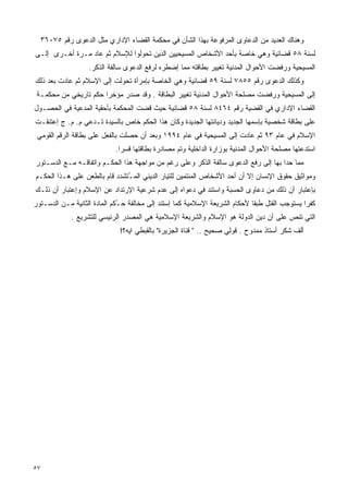 ‫ﻭﻫﻨﺎﻙ ﺍﻟﻌﺩﻴﺩ ﻤﻥ ﺍﻟﺩﻋﺎﻭﻯ ﺍﻟﻤﺭﻓﻭﻋﺔ ﺒﻬﺫﺍ ﺍﻟﺸﺄﻥ ﻓﻲ ﻤﺤﻜﻤﺔ ﺍﻟﻘﻀﺎﺀ ﺍﻹﺩﺍﺭﻱ ﻤﺜل ﺍﻟﺩﻋﻭﻯ ﺭﻗﻡ ٥٧٠٦٣‬
‫ﻟﺴﻨﺔ ٨٥ ﻗﻀﺎﺌﻴﺔ ﻭﻫﻲ ﺨﺎﺼﺔ ﺒﺄﺤﺩ ﺍﻷﺸﺨﺎﺹ ﺍﻟﻤﺴﻴﺤﻴﻴﻥ ﺍﻟﺫﻴﻥ ﺘﺤﻭﻟﻭﺍ ﻟﻺﺴﻼﻡ ﺜﻡ ﻋﺎﺩ ﻤـﺭﺓ ﺃﺨـﺭﻯ ﺇﻟـﻰ‬
                   ‫ﺍﻟﻤﺴﻴﺤﻴﺔ ﻭﺭﻓﻀﺕ ﺍﻷﺤﻭﺍل ﺍﻟﻤﺩﻨﻴﺔ ﺘﻐﻴﻴﺭ ﺒﻁﺎﻗﺘﻪ ﻤﻤﺎ ﺇﻀﻁﺭﻩ ﻟﺭﻓﻊ ﺍﻟﺩﻋﻭﻯ ﺴﺎﻟﻔﺔ ﺍﻟﺫﻜﺭ.‬
‫ﻭﻜﺫﻟﻙ ﺍﻟﺩﻋﻭﻯ ﺭﻗﻡ ٥٥٨٧ ﻟﺴﻨﺔ ٩٥ ﻗﻀﺎﺌﻴﺔ ﻭﻫﻲ ﺍﻟﺨﺎﺼﺔ ﺒﺈﻤﺭﺃﺓ ﺘﺤﻭﻟﺕ ﺇﻟﻰ ﺍﻹﺴﻼﻡ ﺜﻡ ﻋﺎﺩﺕ ﺒﻌﺩ ﺫﻟﻙ‬
 ‫ﺇﻟﻰ ﺍﻟﻤﺴﻴﺤﻴﺔ ﻭﺭﻓﻀﺕ ﻤﺼﻠﺤﺔ ﺍﻷﺤﻭﺍل ﺍﻟﻤﺩﻨﻴﺔ ﺘﻐﻴﻴﺭ ﺍﻟﺒﻁﺎﻗﺔ . ﻭﻗﺩ ﺼﺩﺭ ﻤﺅﺨﺭﺍ ﺤﻜﻡ ﺘﺎﺭﻴﺨﻲ ﻤﻥ ﻤﺤﻜﻤـﺔ‬
                      ‫ﹰ‬
‫ﺍﻟﻘﻀﺎﺀ ﺍﻹﺩﺍﺭﻱ ﻓﻲ ﺍﻟﻘﻀﻴﺔ ﺭﻗﻡ ٤٦٤٨ ﻟﺴﻨﺔ ٨٥ ﻗﻀﺎﺌﻴﺔ ﺤﻴﺙ ﻗﻀﺕ ﺍﻟﻤﺤﻜﻤﺔ ﺒﺄﺤﻘﻴﺔ ﺍﻟﻤﺩﻋﻴﺔ ﻓﻲ ﺍﻟﺤﺼـﻭل‬
‫ﻋﻠﻰ ﺒﻁﺎﻗﺔ ﺸﺨﺼﻴﺔ ﺒﺈﺴﻤﻬﺎ ﺍﻟﺠﺩﻴﺩ ﻭﺩﻴﺎﻨﺘﻬﺎ ﺍﻟﺠﺩﻴﺩﺓ ﻭﻜﺎﻥ ﻫﺫﺍ ﺍﻟﺤﻜﻡ ﺨﺎﺹ ﺒﺎﻟﺴﻴﺩﺓ ﺘـﺩﻋﻲ ﻡ. ﻡ. ﺝ ﺇﻋﺘﻨﻘـﺕ‬
 ‫ﺍﻹﺴﻼﻡ ﻓﻲ ﻋﺎﻡ ٣٩ ﺜﻡ ﻋﺎﺩﺕ ﺇﻟﻰ ﺍﻟﻤﺴﻴﺤﻴﺔ ﻓﻲ ﻋﺎﻡ ٤٩٩١ ﻭﺒﻌﺩ ﺃﻥ ﺤﺼﻠﺕ ﺒﺎﻟﻔﻌل ﻋﻠﻰ ﺒﻁﺎﻗﺔ ﺍﻟﺭﻗﻡ ﺍﻟﻘﻭﻤﻲ‬
                            ‫ﺍﺴﺘﺩﻋﺘﻬﺎ ﻤﺼﻠﺤﺔ ﺍﻷﺤﻭﺍل ﺍﻟﻤﺩﻨﻴﺔ ﺒﻭﺯﺍﺭﺓ ﺍﻟﺩﺍﺨﻠﻴﺔ ﻭﺘﻡ ﻤﺼﺎﺩﺭﺓ ﺒﻁﺎﻗﺘﻬﺎ ﻗﺴﺭﺍ.‬
                             ‫ﹰ‬
‫ﻤﻤﺎ ﺤﺩﺍ ﺒﻬﺎ ﺇﻟﻰ ﺭﻓﻊ ﺍﻟﺩﻋﻭﻯ ﺴﺎﻟﻔﺔ ﺍﻟﺫﻜﺭ ﻭﻋﻠﻰ ﺭﻏﻡ ﻤﻥ ﻤﻭﺍﺠﻬﺔ ﻫﺫﺍ ﺍﻟﺤﻜـﻡ ﻭﺍﺘﻔﺎﻗـﻪ ﻤـﻊ ﺍﻟﺩﺴـﺘﻭﺭ‬
‫ﻭﻤﻭﺍﺜﻴﻕ ﺤﻘﻭﻕ ﺍﻹﻨﺴﺎﻥ ﺇﻻ ﺃﻥ ﺃﺤﺩ ﺍﻷﺸﺨﺎﺹ ﺍﻟﻤﻨﺘﻤﻴﻥ ﻟﻠﺘﻴﺎﺭ ﺍﻟﺩﻴﻨﻲ ﺍﻟﻤـﺘﺸﺩﺩ ﻗﺎﻡ ﺒﺎﻟﻁﻌﻥ ﻋﻠﻰ ﻫـﺫﺍ ﺍﻟﺤﻜـﻡ‬
                               ‫ُ‬
‫ﺒﺈﻋﺘﺒﺎﺭ ﺃﻥ ﺫﻟﻙ ﻤﻥ ﺩﻋﺎﻭﻯ ﺍﻟﺤﺴﺒﺔ ﻭﺍﺴﺘﻨﺩ ﻓﻲ ﺩﻋﻭﺍﻩ ﺇﻟﻰ ﻋﺩﻡ ﺸﺭﻋﻴﺔ ﺍﻹﺭﺘﺩﺍﺩ ﻋﻥ ﺍﻹﺴﻼﻡ ﻭﺇﻋﺘﺒﺎﺭ ﺃﻥ ﺫﻟـﻙ‬
‫ﻜﻔﺭﺍ ﻴﺴﺘﻭﺠﺏ ﺍﻟﻘﺘل ﻁﺒﻘﺎ ﻷﺤﻜﺎﻡ ﺍﻟﺸﺭﻴﻌﺔ ﺍﻹﺴﻼﻤﻴﺔ ﻜﻤﺎ ﺇﺴﺘﻨﺩ ﺇﻟﻰ ﻤﺨﺎﻟﻔﺔ ﺤ ُﻜﻡ ﺍﻟﻤﺎﺩﺓ ﺍﻟﺜﺎﻨﻴﺔ ﻤـﻥ ﺍﻟﺩﺴـﺘﻭﺭ‬
                              ‫ـ‬                                              ‫ﹰ‬                 ‫ﹰ‬
             ‫ﺍﻟﺘﻲ ﺘﻨﺹ ﻋﻠﻰ ﺃﻥ ﺩﻴﻥ ﺍﻟﺩﻭﻟﺔ ﻫﻭ ﺍﻹﺴﻼﻡ ﻭﺍﻟﺸﺭﻴﻌﺔ ﺍﻹﺴﻼﻤﻴﺔ ﻫﻲ ﺍﻟﻤﺼﺩﺭ ﺍﻟﺭﺌﻴﺴﻲ ﻟﻠﺘﺸﺭﻴﻊ .‬
                              ‫ﺃﻟﻑ ﺸﻜﺭ ﺃﺴﺘﺎﺫ ﻤﻤﺩﻭﺡ . ﻗﻭﻟﻲ ﺼﺤﻴﺢ .. " ﻗﻨﺎﺓ ﺍﻟﺠﺯﻴﺭﺓ" ﺒﺎﻟﻘﺒﻁﻲ ﺍﻴﻪ؟!‬




‫٧٥‬
 