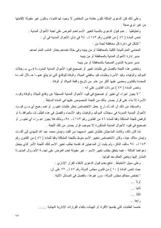 ‫ﻭﻋﻠﻰ ﺫﻟﻙ ﻓﺈﻥ ﺍﻟﺩﻋﻭﻯ ﺍﻟﻤﺎﺜﻠﺔ ﺘﻜﻭﻥ ﻤﻘﺎﻤﺔ ﻤﻥ ﺃﺸﺨﺎﺹ ﻻ ﻭﺠﻭﺩ ﻟﻬﺎ ﻗﺎﻨﻭﻨﺎ، ﻭﺘﻜﻭﻥ ﻏﻴﺭ ﻤﻘﺒﻭﻟﺔ ﻹﻗﺎﻤﺘﻬﺎ‬
                          ‫ﹰ‬
                                                                                    ‫ﻤﻥ ﻏﻴﺭ ﺫﻭﻱ ﺼﻔﺔ .‬
         ‫ﻭﺍﺤﺘﻴﺎﻁﻴﺎ : ﻋﺩﻡ ﻗﺒﻭل ﺍﻟﺩﻋﻭﻯ ﺒﺎﻟﻨﺴﺒﺔ ﻟﺘﻐﻴﻴﺭ ﺍﻻﺴﻡ ﻟﻌﺩﻡ ﺍﻟﻌﺭﺽ ﻋﻠﻰ ﻟﺠﻨﺔ ﺍﻷﺤﻭﺍل ﺍﻟﻤﺩﻨﻴﺔ :‬
                                                                                    ‫ﹰ‬
                   ‫ﺘﻨﺹ ﺍﻟﻤﺎﺩﺓ ) ٦٤ ( ﻤﻥ ﺍﻟﻘﺎﻨﻭﻥ ﺭﻗﻡ ٣٤١ ﻟـ ٤٩ ﻓﻲ ﺸﺄﻥ ﺍﻷﺤﻭﺍل ﺍﻟﻤﺩﻨﻴﺔ ﻓﻲ ﺃﻥ :‬
                                                             ‫" ﺘﺸﻜل ﻓﻲ ﺩﺍﺌﺭﺓ ﻜل ﻤﺤﺎﻓﻅﺔ ﻟﺠﻨﺔ ﻤﻥ :‬
          ‫ﺍﻟﻤﺤﺎﻤﻲ ﺍﻟﻌﺎﻡ ﻟﻠﻨﻴﺎﺒﺔ ﺍﻟﻜﻠﻴﺔ ﺒﺎﻟﻤﺤﺎﻓﻅﺔ ﺃﻭ ﻤﻥ ﻴﻨﻴﺒﻪ ﻭﻓﻲ ﺤﺎﻟﺔ ﺘﻌﺩﺩﻫﻡ ﻴﺨﺘﺎﺭ ﺍﻟﻨﺎﺌﺏ ﺍﻟﻌﺎﻡ ﺃﺤﺩﻫﻡ‬
                                                   ‫ﻤﺩﻴﺭ ﺇﺩﺍﺭﺓ ﺍﻷﺤﻭﺍل ﺍﻟﻤﺩﻨﻴﺔ ﺒﺎﻟﻤﺤﺎﻓﻅﺔ ﺃﻭ ﻤﻥ ﻴﻨﻴﺒﻪ‬
                                                 ‫ﻤﺩﻴﺭ ﻤﺩﻴﺭﻴﺔ ﺍﻟﺸﺌﻭﻥ ﺍﻟﺼﺤﻴﺔ ﺒﺎﻟﻤﺤﺎﻓﻅﺔ ﺃﻭ ﻤﻥ ﻴﻨﻴﺒﻪ‬
‫ﻭﺘﺨﺘﺹ ﻫﺫﻩ ﺍﻟﻠﺠﻨﺔ ﺒﺎﻟﻔﺼل ﻓﻲ ﻁﻠﺒﺎﺕ ﺘﻐﻴﻴﺭ ﺃﻭ ﺘﺼﺤﻴﺢ ﻗﻴﻭﺩ ﺍﻷﺤﻭﺍل ﺍﻟﻤﺩﻨﻴﺔ ﺍﻟﻤﺩﻭﻨـﺔ ﻓـﻲ ﺴـﺠﻼﺕ‬
‫ﺍﻟﻤﻭﺍﻟﻴﺩ ﻭﺍﻟﻭﻓﻴﺎﺕ ﻭﻗﻴﺩ ﺍﻷﺴﺭﺓ ﻭﻁﻠﺒﺎﺕ ﻗﻴﺩ ﺴﺎﻗﻁﻲ ﺍﻟﻤﻴﻼﺩ ﻭﺍﻟﻭﻓﺎﺓ ﻟﻠﻭﻗﺎﺌﻊ ﺍﻟﺘﻲ ﻟﻡ ﻴﺒﻠﻎ ﻋﻨﻬـﺎ ﺨـﻼل ﺍﻟﻤـﺩﺓ‬
                          ‫ﺍﻟﻤﺤﺩﺩﺓ ﺒﺎﻟﻘﺎﻨﻭﻥ ﻭﻤﻀﻰ ﻋﻠﻴﻬﺎ ﺃﻜﺜﺭ ﻤﻥ ﻋﺎﻡ ﻤﻥ ﺘﺎﺭﻴﺦ ﻭﺍﻗﻌﺔ ﺍﻟﻤﻴﻼﺩ ﺃﻭ ﺍﻟﻭﻓﺎﺓ .‬
                                                     ‫ﻭﺘﻨﺹ ﺍﻟﻤﺎﺩﺓ ) ٧٤ ( ﻤﻥ ﺫﺍﺕ ﺍﻟﻘﺎﻨﻭﻥ ﻋﻠﻰ ﺃﻨﻪ :‬
‫" ﻻ ﻴﺠﻭﺯ ﺍﺠﺭﺍﺀ ﺃﻱ ﺘﻐﻴﻴﺭ ﺃﻭ ﺘﺼﺤﻴﺢ ﻓﻲ ﻗﻴﻭﺩ ﺍﻷﺤﻭﺍل ﺍﻟﻤﺩﻨﻴﺔ ﺍﻟﻤﺴﺠﻠﺔ ﻋﻥ ﻭﻗﺎﺌﻊ ﺍﻟﻤﻴﻼﺩ ﻭﺍﻟﻭﻓﺎﺓ ﻭﻗﻴـﺩ‬
                     ‫ﺍﻷﺴﺭﺓ ﺇﻻ ﺒﻨﺎﺀ ﻋﻠﻰ ﻗﺭﺍﺭ ﻴﺼﺩﺭ ﺒﺫﻟﻙ ﻤﻥ ﺍﻟﻠﺠﻨﺔ ﺍﻟﻤﻨﺼﻭﺹ ﻋﻠﻴﻬﺎ ﻓﻲ ﺍﻟﻤﺎﺩﺓ ﺍﻟﺴﺎﺒﻘﺔ .‬
‫ﻭﺍﻟﻤﺴﺘﻔﺎﺩ ﻤﻥ ﺫﻟﻙ ﺃﻥ ﺍﻟﻤ ُﺸـ ِﻉ ﺠﻌل ﺍﻻﺨﺘﺼﺎﺹ ﺒﻨﻅﺭ ﻁﻠﺒﺎﺕ ﺘﻐﻴﻴـﺭ ﺃﻭ ﺘﺼـﺤﻴﺢ ﺃﻱ ﻤـﻥ ﻗﻴـﻭﺩ‬
                                                      ‫ـ ﱠﺭ‬
‫ﺍﻷﺤﻭﺍل ﺍﻟﻤﺩﻨﻴﺔ ﺍﻟﻤﺩﻭﻨﺔ ﻓﻲ ﺴﺠﻼﺕ ﺍﻟﻤﻭﺍﻟﻴﺩ ﻭﺍﻟﻭﻓﻴﺎﺕ ﻭﻗﻴﺩ ﺍﻷﺴﻤﺎﺀ ﻭﺍﻟﻔﺼل ﻓﻲ ﻫﺫﻩ ﺍﻟﻁﻠﺒـﺎﺕ ﺒﺎﻟﻤﻭﺍﻓﻘـﺔ ﺃﻭ‬
‫ﺍﻟﺭﻓﺽ ﻟﻠﺠﻨﺔ ﺍﻟﻤﺸﻜﻠﺔ ﻭﻓﻘﺎ ﻟﻠﻤﺎﺩﺓ ٦٤ ﻤﻥ ﺍﻟﻘﺎﻨﻭﻥ ﺭﻗﻡ ٣٤١ ﻟـ ٤٩، ﻭﺒﺫﻟﻙ ﻓﻼ ﻴﺠﻭﺯ ﺍﺠـﺭﺍﺀ ﺃﻱ ﺘﻐﻴﻴـﺭ ﺃﻭ‬
                                                                      ‫ﹰ‬
                       ‫ﺘﺼﺤﻴﺢ ﻓﻲ ﻗﻴﻭﺩ ﺍﻷﺤﻭﺍل ﺍﻟﻤﺩﻨﻴﺔ ﺍﻟﻤﺫﻜﻭﺭﺓ ﺇﻻ ﺒﻤﻭﺠﺏ ﻗﺭﺍﺭ ﻴﺼﺩﺭ ﻤﻥ ﺘﻠﻙ ﺍﻟﻠﺠﻨﺔ .‬
‫ﻟﻤﺎ ﻜﺎﻥ ﺫﻟﻙ، ﻭﻜﺎﻨﺕ ﺍﻟﻤﺩﻋﻴﺘﺎﻥ ﺘﻁﻠﺒﺎﻥ ﺘﻐﻴﻴﺭ ﺍﺴﻤﻴﻬﻤﺎ ﻤﻥ ﺃﻟﻔﺕ ﻭﺇﻴﻤﺎﻥ ﻤﺤﻤﺩ ﻋﺒﺩ ﺍﷲ ﺍﻟﻤﻬﺩﻱ ﺇﻟﻰ ﺃﻟﻔـﺕ‬
‫ﻭﺇﻴﻤﺎﻥ ﻤﻼﻙ ﻋﻴﺎﺩ، ﻭﻜﺎﻥ ﺍﻻﺨﺘﺼﺎﺹ ﺒﺘﻐﻴﻴﺭ ﺍﻻﺴﻡ ﻤﻨﻭﻁ ﺒﺎﻟﻠﺠﻨﺔ ﺍﻟﻤﺸﻜﻠﺔ ﻭﻓﻘﺎ ﻟﻠﻤﺎﺩﺓ ) ٦٤ ( ﻤﻥ ﺍﻟﻘﺎﻨﻭﻥ ﺭﻗﻡ‬
                             ‫ﹰ‬
‫٣٤١ ﻟـ ٤٩ ﺴﺎﻟﻑ ﺍﻟﺫﻜﺭ، ﻭﻟﻡ ﻴﺜﺒﺕ ﺃﻥ ﺍﻟﻤﺩﻋﻴﺘﻴﻥ ﻗﺩ ﺘﻘﺩﻤﺘﺎ ﺒﻁﻠﺏ ﺘﻐﻴﻴﺭ ﺍﻻﺴﻡ ﻟﺘﻠﻙ ﺍﻟﻠﺠﻨﺔ ﺍﻷﻤﺭ ﺍﻟﺫﻱ ﻴﺠﻌل‬
‫ﺩﻋﻭﺍﻫﻤﺎ ﺍﻟﻤﺎﺜﻠﺔ – ﻓﻴﻤﺎ ﻴﺘﻌﻠﻕ ﺒﻁﻠﺏ ﺘﻐﻴﻴﺭ ﺍﻻﺴﻡ – ﻏﻴﺭ ﻤﻘﺒﻭﻟﺔ ﻟﻌﺩﻡ ﺍﻟﻌﺭﺽ ﻋﻠﻰ ﻟﺠﻨـﺔ ﺍﻷﺤـﻭﺍل ﺍﻟﻤﺩﻨﻴـﺔ‬
                                                                   ‫ﺍﻟﻤﺸﺎﺭ ﺇﻟﻴﻬﺎ ﻭﻴﺘﻌﻴﻥ ﺍﻟﺤﻜﻡ ﺒﻌﺩ ﻗﺒﻭﻟﻬﺎ .‬
                              ‫ﻭﻋﻠﻰ ﺴﺒﻴل ﺍﻻﺤﺘﻴﺎﻁ : ﻨﺩﻓﻊ ﺒﻌﺩﻡ ﻗﺒﻭل ﺍﻟﺩﻋﻭﻯ ﻻﻨﺘﻔﺎﺀ ﺍﻟﻘﺭﺍﺭ ﺍﻹﺩﺍﺭﻱ :‬
                          ‫ﺤﻴﺙ ﺘﻨﺹ ﺍﻟﻤﺎﺩﺓ ) ٠١ ( ﻤﻥ ﻗﺎﻨﻭﻥ ﻤﺠﻠﺱ ﺍﻟﺩﻭﻟﺔ ﺭﻗﻡ ٧٤ ﻟـ ٢٧ ﻋﻠﻰ ﺃﻥ:‬
                              ‫" ﺘﺨﺘﺹ ﻤﺤﺎﻜﻡ ﻤﺠﻠﺱ ﺍﻟﺩﻭﻟﺔ- ﺩﻭﻥ ﻏﻴﺭﻫﺎ- ﺒﺎﻟﻔﺼل ﻓﻲ ﺍﻟﻤﺴﺎﺌل ﺍﻵﺘﻴﺔ:‬
                                                                                             ‫ﺃﻭﻻ …‬
                                                                                               ‫ﹰ‬
                                                                                             ‫ﺜﺎﻨﻴﺎ …‬
                                                                                               ‫ﹰ‬
                                                                                             ‫ﺜﺎﻟﺜﺎ …‬
                                                                                               ‫ﹰ‬
                                                                                            ‫ﺭﺍﺒﻌﺎ …‬
                                                                                              ‫ﹰ‬
                 ‫ﺨﺎﻤﺴﺎ ﺍﻟﻁﻠﺒﺎﺕ ﺍﻟﺘﻲ ﻴﻘﺩﻤﻬﺎ ﺍﻷﻓﺭﺍﺩ ﺃﻭ ﺍﻟﻬﻴﺌﺎﺕ ﺒﺈﻟﻐﺎﺀ ﺍﻟﻘﺭﺍﺭﺍﺕ ﺍﻹﺩﺍﺭﻴﺔ ﺍﻟﻨﻬﺎﺌﻴﺔ ……‬
                                                                                           ‫ﹰ‬

‫٣٦‬
 