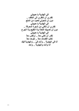 ‫ﻓﻲ اﻟﻬﺎوﻳﺔ ﻳﺎ ﺡﺒﻴﺒﺘﻲ‬
          ‫ﺗﻘﺪري أن ﺗﻨﻈﺮي إﻟﻰ اﻟﺨﻠﻒ ..‬
          ‫دون أن ﺗﺘﺤﻮﻟﻲ ﻟﻌﻤﻮد ﻣﻦ اﻟﻤﻠﺢ‬
                ‫ﻓﻲ اﻟﻬﺎوﻳﺔ ﻳﺎ ﺡﺒﻴﺒﺘﻲ‬
       ‫ﺗﻘﺪري أن ﺗﺄآﻠﻲ ﻣﻦ ﺷﺠﺮة اﻟﻤﻌﺮﻓﺔ ..‬
     ‫دون أن ﺗﺼﻴﺒﻚ اﻟﻠﻌﻨﺔ وﻻ اﻟﺘﻘﻴﺢ وﻻ اﻟﺠﺮح‬
                ‫ﻓﻲ اﻟﻬﺎوﻳﺔ ﻳﺎ ﺡﺒﻴﺒﺘﻲ‬
          ‫ﻧﻘﺪر أن ﻧﻐﻨﻲ ﻣﻌﺎ .. ﻧﺮﻗﺺ ﻣﻌﺎ‬
          ‫ً‬              ‫ً‬
           ‫ﻧﻜﺘﺐ اﻟﻘﺼﺎﺋﺪ ﻣﻌﺎ .. ﻧﺘﻮﺡﺪ ﻣﻌﺎ‬
           ‫ً‬            ‫ً‬
     ‫أﻧﺎ ﻓﻲ اﻟﻬﺎوﻳﺔ .. وأﻧﺖ ﻓﻲ .. واﻟﻬﺎوﻳﺔ ﻓﻴﻚ‬
     ‫ِ‬               ‫ِ ّ‬
             ‫أﻧﺎ وأﻧﺖ واﻟﻬﺎوﻳﺔ .. واﺡﺪ‬
                               ‫ِ‬




‫١٧‬
 