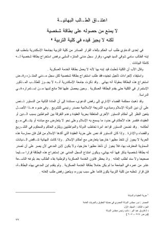 ‫ﺍﻋﺘﻨـﺎﻕ ﺍﻟﻁـﺎﻟﺏ ﺍﻟﺒﻬﺎﺌﻴـﺔ‬
                       ‫ﻻ ﻴﻤﻨﻊ ﻤﻥ ﺤﺼﻭﻟﻪ ﻋﻠﻰ ﺒﻁﺎﻗﺔ ﺸﺨﺼﻴﺔ‬
                          ‫٤‬
                              ‫ﻟﻜﻨﻪ ﻻ ﻴﺠﻴﺯ ﻗﻴﺩﻩ ﻓﻲ ﻜﻠﻴﺔ ﺍﻟﺘﺭﺒﻴﺔ‬
‫ﻓﻲ ﺇﺤﺩﻯ ﺍﻟﺩﻋﺎﻭﻱ ﻁﻠﺏ ﺃﺏ ﺍﻟﺤﻜﻡ ﺒﺈﻟﻐﺎﺀ ﺍﻟﻘﺭﺍﺭ ﺍﻟﺼﺎﺩﺭ ﻤﻥ ﻜﻠﻴﺔ ﺍﻟﺘﺭﺒﻴﺔ ﺒﺠﺎﻤﻌﺔ ﺍﻹﺴﻜﻨﺩﺭﻴﺔ ﺒﺸﻁﺏ ﻗﻴﺩ‬
‫ﺇﺒﻨﻪ ﺍﻟﻁﺎﻟﺏ ﺴﺎﻤﻲ ﺸﻭﻗﻲ ﺍﻟﺴﻴﺩ ﻓﻬﻤﻲ، ﻭﻗﺭﺍﺭ ﺴﺠل ﻤﺩﻨﻲ ﺍﻟﻤﻨﺘﺯﻩ ﺍﻟﺴﻠﺒﻲ ﺒﺭﻓﺽ ﺍﺴﺘﺨﺭﺍﺝ ﺒﻁﺎﻗﺔ ﺸﺨﺼﻴﺔ ﻟـﻪ‬
                                                                                               ‫ﻜﺎﻤﻠﺔ ﺍﻟﺒﻴﺎﻨﺎﺕ .‬
                       ‫ﻭﻗﺎل ﺍﻷﺏ ﺃﻥ ﺍﻟﻜﻠﻴﺔ ﺸﻁﺒﺕ ﻗﻴﺩ ﺇﺒﻨﻪ ﺒﻬﺎ ﻷﻨﻪ ﻻ ﻴﺤﻤل ﺒﻁﺎﻗﺔ ﺍﻟﺨﺩﻤﺔ ﺍﻟﻌﺴﻜﺭﻴﺔ .‬
‫ﻭﺍﺴﺘﻴﻔﺎﺀ ﻹﺠﺭﺍﺀﺍﺕ ﺘﺄﺠﻴل ﺘﺠﻨﻴﺩﻩ ﻓﻘﺩ ﻁﻠﺏ ﺍﺴﺘﺨﺭﺍﺝ ﺒﻁﺎﻗﺔ ﺸﺨﺼﻴﺔ ﻟﻜﻥ ﺴﺠل ﻤـﺩﻨﻲ ﺍﻟﻤﻨﺘـﺯﻩ ﺭﻓـﺽ‬
‫ﺍﺴﺘﺨﺭﺍﺝ ﻫﺫﻩ ﺍﻟﺒﻁﺎﻗﺔ ﺒﻤﻘﻭﻟﺔ ﺃﻨﻪ ﺒﻬﺎﺌﻲ . ﻭﻗﺩ ﺫﻜﺭﺕ ﺠﺎﻤﻌﺔ ﺍﻹﺴﻜﻨﺩﺭﻴﺔ ﺃﻨـﻪ ﻻ ﻴﺠـﻭﺯ ﻟﻠﻁﺎﻟـﺏ ﺍﻟﻤـﺫﻜﻭﺭ‬
‫ﺍﻹﺴﺘﻤﺭﺍﺭ ﻓﻲ ﺍﻟﻜﻠﻴﺔ ﺤﺘﻰ ﻴﻘﺩﻡ ﺍﻟﺒﻁﺎﻗﺔ ﺍﻟﻌﺴﻜﺭﻴﺔ . ﻭﺤﻴﻥ ﻴﺤﺼل ﻋﻠﻴﻬﺎ ﻓﻼ ﻤﺎﻨﻊ ﻟﺩﻴﻬﺎ ﻤـﻥ ﺇﺴـﺘﻤﺭﺍﺭﻩ ﻓـﻲ‬
                                                                                                        ‫ﺍﻟﺩﺭﺍﺴﺔ.‬
‫ﻭﻗﺩ ﺫﻫﺒﺕ ﻤﺤﻜﻤﺔ ﺍﻟﻘﻀﺎﺀ ﺍﻹﺩﺍﺭﻱ ﺇﻟﻰ ﺭﻓﺽ ﺍﻟﺩﻋﻭﻯ، ﻤﺴﺘﻨﺩﺓ ﺇﻟﻰ ﺃﻥ ﺍﻟﻤﺎﺩﺓ ﺍﻟﺜﺎﻨﻴﺔ ﻤﻥ ﺍﻟﺩﺴﺘﻭﺭ ﺘـﻨﺹ‬
‫ﻋﻠﻰ ﺃﻥ ﺩﻴﻥ ﺍﻟﺩﻭﻟﺔ ﺍﻹﺴﻼﻡ ﻭﻤﺒﺎﺩﻱﺀ ﺍﻟﺸﺭﻴﻌﺔ ﺍﻹﺴﻼﻤﻴﺔ ﻤﺼﺩﺭ ﺭﺌﻴﺴﻲ ﻟﻠﺘﺸﺭﻴﻊ . ﻭﻓﻲ ﻀﻭﺀ ﻫـﺫﺍ ﺍﻷﺼـل‬
‫ﻴﺘﻌﻴﻥ ﺍﻟﻨﻅﺭ ﺇﻟﻰ ﺃﺤﻜﺎﻡ ﺍﻟﺩﺴﺘﻭﺭ ﺍﻷﺨﺭﻯ ﺍﻟﻤﺘﻌﻠﻘﺔ ﺒﺤﺭﻴﺔ ﺍﻟﻌﻘﻴﺩﺓ ﻭﻋﺩﻡ ﺍﻟﺘﻔﺭﻗﺔ ﺒﻴﻥ ﺍﻟﻤﻭﺍﻁﻨﻴﻥ ﺒﺴﺒﺏ ﺍﻟـﺩﻴﻥ ﺃﻭ‬
‫ﺍﻟﻌﻘﻴﺩﺓ، ﻓﺘﻔﺴﺭ ﻫﺫﻩ ﺍﻷﺤﻜﺎﻡ ﻓﻲ ﺤﺩﻭﺩ ﻤﺎ ﻴﺴﻤﺢ ﺒﻪ ﺍﻹﺴﻼﻡ ﻭﻋﻠﻰ ﻨﺤﻭ ﻻ ﻴﺘﻌﺎﺭﺽ ﻤﻊ ﻤﺒﺎﺩﺌﻪ ﺃﻭ ﻴﺘﻨـﺎﻓﻲ ﻤـﻊ‬
‫ﺃﺤﻜﺎﻤﻪ . ﻭﻗﺩ ﺘﻀﻤﻥ ﺍﻟﺩﺴﺘﻭﺭ ﻗﻭﺍﻋﺩ ﺁﻤﺭﺓ ﺘﺨﺎﻁﺏ ﺍﻟﺩﻭﻟﺔ ﻭﺍﻟﻤﻭﺍﻁﻨﻴﻴﻥ ﻭﻴﻠﺘﺯﻡ ﺍﻟﺤﺎﻜﻡ ﻭﺍﻟﻤﺤﻜﻭﻡ ﻓﻲ ﺍﻟﺘﺸـﺭﻴﻊ‬
‫ﻭﺍﻟﻘﻀﺎﺀ ﻭﺍﻹﺩﺍﺭﺓ . ﻭﺇﺫﺍ ﻜﺎﻥ ﺍﻟﺩﺴﺘﻭﺭ ﻗﺩ ﻨﺹ ﻋﻠﻰ ﺤﺭﻴﺔ ﺍﻟﻌﻘﻴﺩﺓ ﺍﻟﺘﻲ ﺃﻜﺩﻫﺎ ﺍﻹﺴﻼﻡ ﻤﻥ ﻗﺒل ﻓﺈﻥ ﻤﻤﺎﺭﺴﺔ ﻫﺫﻩ‬
‫ﺍﻟﺤﺭﻴﺔ ﻻ ﻴﺠﻭﺯ ﺃﻥ ﺘﺘﺨﺫ ﻤﻅﻬﺭﺍ ﺨﺎﺭﺠﻴﺎ ﻴﺘﻌﺎﺭﺽ ﻤﻊ ﺃﺤﻜﺎﻡ ﺍﻹﺴﻼﻡ . ﻭﺇﺫﺍ ﻜﺎﻨﺕ ﺍﻟﺒﻬﺎﺌﻴﺔ ﺘﻨـﺎﻗﺽ ﺍﻟـﺩﻴﺎﻨﺎﺕ‬
                                                            ‫ﹰ‬      ‫ﹰ‬
‫ﺍﻟﺴﻤﺎﻭﻴﺔ ﺍﻟﻤﻌﺘﺭﻑ ﺒﻬﺎ، ﻓﻼ ﻴﺠﻭﺯ ﺃﻥ ﺘﺄﺨﺫ ﻤﻅﻬﺭﺍ ﺨﺎﺭﺠﻴﺎ، ﻭﻻ ﻴﻜﻭﻥ ﻹﺒﻥ ﺍﻟﻤﺩﻋﻲ ﻷﻥ ﻴﺼﺭ ﻋﻠﻰ ﺃﻥ ﺘﺼﺩﺭ‬
                                       ‫ﹰ‬      ‫ﹰ‬
‫ﻟﻪ ﺒﻁﺎﻗﺔ ﺸﺨﺼﻴﺔ ﻴﺫﻜﺭ ﻓﻴﻬﺎ ﺃﻨﻪ ﺒﻬﺎﺌﻲ، ﻭﻴﻜﻭﻥ ﺍﻤﺘﻨﺎﻉ ﺍﻟﺴﺠل ﺍﻟﻤﺩﻨﻲ ﻋﻥ ﺇﺴﺘﺨﺭﺍﺝ ﻫﺫﻩ ﺍﻟﺒﻁﺎﻗﺔ ﻗﺭﺍﺭﺍ ﺴـﻠﻴﻤﺎ‬
       ‫ﹰ‬
‫ﺼﺤﻴﺤﺎ ﻭﻻ ﺴﻨﺩ ﻟﻁﻠﺏ ﺇﻟﻐﺎﺌﻪ . ﻭﺍﺫ ﻴﺤﻅﺭ ﻗﺎﻨﻭﻥ ﺍﻟﺨﺩﻤﺔ ﺍﻟﻌﺴﻜﺭﻴﺔ ﻭﺍﻟﻭﻁﻨﻴﺔ ﺒﻘﺎﺀ ﺍﻟﻁﺎﻟﺏ ﺒﻌﺩ ﺒﻠﻭﻏﻪ ﺍﻟﺘﺎﺴـﻌﺔ‬
                                                                                            ‫ﹰ‬
‫ﻋﺸﺭ ﻤﻥ ﻋﻤﺭﻩ ﻓﻲ ﺍﻟﺠﺎﻤﻌﺔ ﻤﺎ ﻟﻡ ﻴﻜﻥ ﺤﺎﻤﻼ ﺒﻁﺎﻗﺔ ﺍﻟﺨﺩﻤﺔ ﺍﻟﻌﺴﻜﺭﻴﺔ . ﻭﻟﻡ ﻴﺘﻘﺩﻡ ﺇﺒﻥ ﺍﻟﻤﺩﻋﻲ ﺒﻬﺫﻩ ﺍﻟﺒﻁﺎﻗـﺔ،‬
                                                            ‫ﹰ‬
                 ‫ﻓﺈﻥ ﻗﺭﺍﺭ ﺸﻁﺒﻪ ﻤﻥ ﻜﻠﻴﺔ ﺍﻟﺘﺭﺒﻴﺔ ﻴﻜﻭﻥ ﻗﺎﺌﻤﺎ ﻋﻠﻰ ﺴﺒﺏ ﻴﺒﺭﺭﻩ، ﻭﻴﺘﻌﻴﻥ ﺭﻓﺽ ﻁﻠﺏ ﺇﻟﻐﺎﺌﻪ .‬
                                                        ‫ﹰ‬




                                                                                             ‫ﺤﺭﻴﺔ ﺍﻟﻌﻘﻴﺩﺓ ﻭﺍﻟﺩﻴﺎﻨﺔ‬   ‫٤‬



                                                  ‫ﺍﻟﻤﺼﺩﺭ : ﺩﻭﺭ ﻤﺠﻠﺱ ﺍﻟﺩﻭﻟﺔ ﺍﻟﻤﺼﺭﻱ ﻓﻲ ﺤﻤﺎﻴﺔ ﺍﻟﺤﻘﻭﻕ ﻭﺍﻟﺤﺭﻴﺎﺕ ﺍﻟﻌﺎﻤﺔ‬
                                                                                        ‫ﺍﻟﺠﺯﺀ ﺍﻟﺜﺎﻟﺙ : ﺍﻟﻤﺠﻠﺩ ﺍﻷﻭل‬
                                                                        ‫ﺩ / ﻓﺎﺭﻭﻕ ﻋﺒﺩ ﺍﻟﺒﺭ : ﻨﺎﺌﺏ ﺭﺌﻴﺱ ﻤﺠﻠﺱ ﺍﻟﺩﻭﻟﺔ‬
                                                                                          ‫)ﻤﻥ ﺹ ٤٨٥ – ٥٠٦ (‬

‫٧٧‬
 