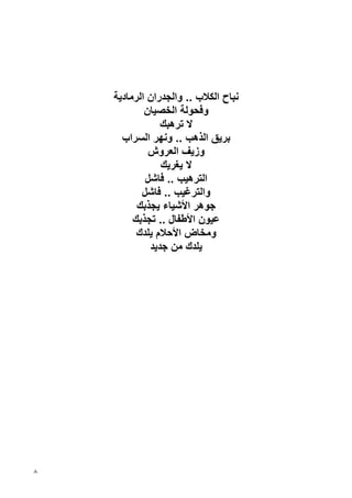 ‫ﻧﺒﺎح اﻟﻜﻼب .. واﻟﺠﺪران اﻟﺮﻣﺎدﻳﺔ‬
            ‫وﻓﺤﻮﻟﺔ اﻟﺨﺼﻴﺎن‬
                ‫ﻻ ﺗﺮهﺒﻚ‬
      ‫ﺏﺮﻳﻖ اﻟﺬهﺐ .. وﻧﻬﺮ اﻟﺴﺮاب‬
             ‫وزﻳﻒ اﻟﻌﺮوش‬
                ‫ﻻ ﻳﻐﺮﻳﻚ‬
            ‫اﻟﺘﺮهﻴﺐ .. ﻓﺎﺷﻞ‬
           ‫واﻟﺘﺮﻏﻴﺐ .. ﻓﺎﺷﻞ‬
          ‫ﺝﻮهﺮ اﻷﺷﻴﺎء ﻳﺠﺬﺏﻚ‬
         ‫ﻋﻴﻮن اﻷﻃﻔﺎل .. ﺗﺠﺬﺏﻚ‬
          ‫وﻣﺨﺎض اﻷﺡﻼم ﻳﻠﺪك‬
             ‫ﻳﻠﺪك ﻣﻦ ﺝﺪﻳﺪ‬




‫٨‬
 