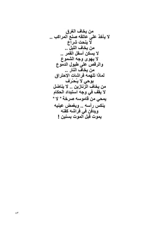 ‫ﻣﻦ ﻳﺨﺎف اﻟﻐﺮق‬
     ‫ﻻ ﻳﺄﺥﺬ ﻋﻠﻰ ﻋﺎﺗﻘﻪ ﺹﻨﻊ اﻟﻤﺮاآﺐ ..‬
                 ‫ﻻ ﻳﻨﺤﺖ ﺷﺮاع‬
               ‫ﻣﻦ ﻳﺨﺎف اﻟﻠﻴﻞ ..‬
            ‫ﻻ ﻳﺴﻜﻦ أﺱﻔﻞ اﻟﻘﻤﺮ ..‬
            ‫ﻻ ﻳﻬﻮى وﺝﻪ اﻟﺸﻤﻮع‬
         ‫واﻟﺮﻗﺺ ﻋﻠﻰ ﻃﺒﻮل اﻟﺪﻣﻮع‬
               ‫ﻣﻦ ﻳﺨﺎف اﻟﻨﺎر ..‬
         ‫ﻟﻤﺎذا ﺗﻠﻬﻤﻪ ﻓﺮاﺷﺎت اﻹﺡﺘﺮاق‬
                ‫ﺏﻮﺡﻲ ﻻ ﻳُﺤّـ َف‬
                  ‫ـ ﺮ‬
        ‫ﻣﻦ ﻳﺨﺎف اﻟﺰﻧﺎزﻳﻦ .. ﻻ ﻳﻨﺎﺽﻞ‬
        ‫ﻻ ﻳﻘﻒ ﻓﻲ وﺝﻪ اﺱﺘﺒﺪاد اﻟﺤﻜﺎم‬
       ‫ﻳﻤﺤﻲ ﻣﻦ ﻗﺎﻣﻮﺱﻪ ﺹﺮﺥﺔ " ﻻ "‬
        ‫ﻳﻨﻜﺲ رأﺱﻪ .. وﻳﻐﻤﺾ ﻋﻴﻨﻴﻪ‬
            ‫وﻳﺪﻓﻦ ﻓﻲ ﻓﺮاﺷﻪ آﻔﻨﻪ‬
          ‫ﻳﻤﻮت ﻗﺒﻞ اﻟﻤﻮت ﺏﺴﻨﻴﻦ !‬




‫٣٨‬
 