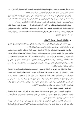 ‫ﻭﻫﻲ ﻓﻲ ﻨﻅﺭ ﻤﻌﺘﻨﻘﻴﻬﺎ ﺩﻴﻥ ﺴﻤﺎﻭﻱ ﺭﺍﺒﻊ، ﻭﺃﻨﺒﻴﺎﺅﻩ ﺜﻼﺜﺔ، ﻫﻡ ﺒﻬﺎﺀ ﺍﷲ، ﻭﻋﺒﺩ ﺍﻟﺒﻬﺎﺀ، ﻭﺸﻭﻗﻲ ﺃﻓﻨﺩﻱ ﺍﻟﺭﺒـﺎﻨﻲ،‬
                         ‫ﻭﺍﻻﺜﻨﺎﻥ ﺍﻷﺨﻴﺭﺍﻥ ﺯﺍﺭﺍ ﻤﺼﺭ ﺃﻜﺜﺭ ﻤﻥ ﻤﺭﺓ ﻭﺁﺨﺭﻫﻡ ﺘﻭﻓﻲ ﻓﻲ ﻟﻨﺩﻥ ﻋﺎﻡ ٧٥٩١ .‬
‫ﻭﻜﺜﻴﺭ ﻤﻥ ﺍﻟﺒﻬﺎﺌﻴﻴﻥ ﻓﻲ ﻤﺼﺭ ﻭﻟﺩ ﻷﺏ ﺒﻬﺎﺌﻲ، ﻭﺒﻌﻀﻬﻡ ﻟﺠﺩ ﺒﻬﺎﺌﻲ ﻭﺃﺸﻬﺭ ﻜﺘﺒﻬﻡ )ﺍﻟﺭﻭﻀﺔ ﺍﻟﺒﻬﻴﺔ( ﺘﺤﻭﻱ‬
‫ﺭﻓﺎﺕ ﺃﺤﺩ ﺃﺸﻬﺭ ﻓﻘﻬﺎﺌﻬﻡ ﻭﻫﻭ )ﺍﻟﺤﺭﻓﺎ ﻗﺩﺍﻨﻲ( ﻭﺍﻟﻐﺭﻴﺏ ﺃﻥ ﺍﻨﺘﺸﺎﺭ ﺍﻟﺒﻬﺎﺌﻴﺔ ﻴﻤﺘﺩ ﻟﻴﺸﻤل ﻋﺩﺓ ﻤﺤﺎﻓﻅـﺎﺕ ﻤﻨﻬـﺎ‬
           ‫ﺍﻟﻐﺭﺒﻴﺔ ﻭﺒﻭﺭﺴﻌﻴﺩ ﻭﺍﻟﺒﺤﻴﺭﺓ، ﻭﻻ ﻴﻘﺘﺼﺭ ﻜﻤﺎ ﻴﺘﺼﻭﺭ ﺍﻟﺒﻌﺽ ﻋﻠﻰ ﺍﻟﻘﺎﻫﺭﺓ ﻭﺍﻻﺴﻜﻨﺩﺭﻴﺔ ﻭﺤﺩﻫﻤﺎ .‬
‫ﻭﻴﺒﻘﻰ ﺍﻟﺸﻴﻌﺔ، ﻭﺇﺤﺼﺎﺅﻫﻡ ﻤﺸﻜﻠﺔ ﻫﻭ ﺍﻵﺨﺭ، ﻷﻥ ﺍﻟﺘﻘﺩﻴﺭﺍﺕ ﺘﺸﻴﺭ ﺇﻟﻰ ﺃﻥ ﻋﺩﺩﻫﻡ ﻻ ﻴﺘﺠﺎﻭﺯ ﺨﻤﺴﺔ ﺁﻻﻑ،‬
‫ﻟﻜﻥ ﺒﻌﺽ ﺍﻟﺸﻴﻌﺔ ﺍﻟﺫﻴﻥ ﺇﻟﺘﻘﻴﺕ ﺒﻬﻡ ﻴﺼﻌﺩﻭﻥ ﺒﻬﺫﺍ ﺍﻟﺘﻘﺩﻴﺭ ﺇﻟﻰ ﻤﺎ ﻴﻘﺭﺏ ﻤﻥ ﺍﻟﻤﺎﺌﺔ ﺃﻟﻑ، ﻭﺃﻏﻠﺏ ﺇﻨﺘﺸﺎﺭﻫﻡ ﻓـﻲ‬
‫ﺍﻟﻘﺎﻫﺭﺓ ﻭﺍﻟﺸﺭﻗﻴﺔ ﻜﻤﺎ ﺃﻥ ﻤﺴﺎﺠﺩﻫﻡ ﺍﻟﻤﻌﺭﻭﻓﺔ، ﻭﻫﻲ ﺍﻟﻤﺴﻤﺎﺓ ﺒﺎﻟﺤﺴﻴﻨﻴﺎﺕ ﺜﻤﺎﻨﻴﺔ ﺒﺎﻟﻘﺎﻫﺭﺓ ﺍﻟﻜﺒـﺭﻯ، ﻭﻴﺘـﺯﻋﻤﻬﻡ‬
                                                                        ‫ﺤﺎﻟﻴﺎ ﺃﺤﺩ ﺍﻟﺴﻴﺎﺴﻴﻴﻥ ﺍﻟﺒﺎﺭﺯﻴﻥ.‬
                                                                                                ‫ﹰ‬

                                                       ‫ﺍﻷﻗﻠﻴﺎﺕ ﺍﻟﺩﻴﻨﻴﺔ ﻭﺤﺭﻴﺔ ﺍﻹﻋﺘﻘﺎﺩ‬
‫ﺤﺭﻴﺔ ﺍﻹﻋﺘﻘﺎﺩ ﻓﻲ ﻤﻴﺜﺎﻕ ﺤﻘﻭﻕ ﺍﻹﻨﺴﺎﻥ ﻤ ُﻁﻠﻘﺔ، ﻭﺍﻟﻤﻘﺼﻭﺩ ﺒﺈﻁﻼﻕ ﺤﺭﻴﺔ ﺍﻹﻋﺘﻘﺎﺩ ﺃﻥ ﺘﺸﻤل ﺤﻕ ﺍﻹﻨﺴﺎﻥ‬
                                                   ‫ـ‬
                              ‫ﻓﻲ ﺃﻥ ﻴﻌﺘﻘﺩ ﻓﻴﻤﺎ ﻴﺸﺎﺀ، ﻭﻓﻲ ﺃﻥ ﻴﻐﻴﺭ ﻋﻘﻴﺩﺘﻪ ﻜﻤﺎ ﻴﺸﺎﺀ، ﻭﻓﻲ ﺃﻱ ﻭﻗﺕ ﻴﺸﺎﺀ .‬
‫ﻤﺜل ﻫﺫﺍ ﺍﻟﻤﻔﻬﻭﻡ ﺒﻬﺫﺍ ﺍﻹﺘﺴﺎﻉ ﻟﻴﺱ ﻭﺍﺭﺩﺍ ﻻ ﻓﻲ ﺍﻟﺩﺴﺎﺘﻴﺭ ﺍﻟﻤﺼﺭﻴﺔ ﻭﻻ ﻓﻲ ﻨﻅـﺭﺓ ﺍﻟﻤﺼـﺭﻴﻴﻥ، ﻭﺤﺘـﻰ‬
                                                   ‫ﹰ‬
‫ﺍﻟﻤﺜﻘﻔﻭﻥ ﻤﻨﻬﻡ، ﻟﻬﺫﺍ ﺍﻟﻤﻔﻬﻭﻡ ﺍﻟﺴﺎﺌﺩ ﻓﻲ ﻤﺼﺭ، ﺭﺴﻤﻴﺎ ﻭﺜﻘﺎﻓﻴﺎ ﻭﺸﻌﺒﻴﺎ ﺃﻥ ﺤﺭﻴﺔ ﺍﻹﻋﺘﻘﺎﺩ ﻤﻌﻨﺎﻫﺎ ﺤﺭﻴﺔ ﺍﻹﻴﻤـﺎﻥ،‬
                                     ‫ﹰ‬      ‫ﹰ‬       ‫ﹰ‬
‫ﻭﺃﻨﻬﺎ ﻤﻜﻔﻭﻟﺔ ﻓﻲ ﺇﺘﺠﺎﻩ ﻭﺍﺤﺩ ﻫﻭ ﺍﻹﺘﺠﺎﻩ ﻟﻺﺴﻼﻡ، ﻭﺃﻨﻬﺎ ﻤ ُﻁﻠﻘﺔ ﺘﻤﺎﻤﺎ ﺩﺍﺨل ﺇﻁﺎﺭ ﺍﻟﻌﻘﻴﺩﺓ ﺍﻹﺴﻼﻤﻴﺔ، ﻓﻠﻴﺴـﺕ‬
                                  ‫ﹰ‬         ‫ـ‬
‫ﻫﻨﺎﻙ ﻤﺸﻜﻠﺔ ﺃﺒﺩﺍ ﻓﻲ ﺍﻻﻨﺘﻘﺎل ﻤﻥ ﺍﻟﻤﺫﻫﺏ ﺍﻟﺸﺎﻓﻌﻲ ﺇﻟﻰ ﺍﻟﻤﺫﻫﺏ ﺍﻟﺤﻨﺒﻠﻲ، ﻜﻤﺎ ﺃﻥ ﺃﺤﺩﺍ ﻻ ﻴﺴﺘﻁﻴﻊ ﺃﻥ ﻴـﺩﻋﻲ ﺃﻥ‬
                     ‫ﹰ‬                                                            ‫ﹰ‬
‫ﻫﻨﺎﻙ ﺤـﺠ‪‬ﺭﺍ ﻋﻠﻰ ﺍﻟﺩﺨﻭل ﻓﻲ ﻤﺫﻫﺏ ﺃﺒﻲ ﺤﻨﻴﻔﺔ، ﻭﻟﻡ ﻴﺤﺩﺙ ﻓﻲ ﺘﺎﺭﻴﺦ ﻤﺼﺭ، ﻭﻫﺫﺍ ﻟﻺﻨﺼﺎﻑ، ﺃﻥ ﺃﺤﺩﺍ ﻤﻨـﻊ‬
     ‫ﹰ‬                                                                         ‫َ ﹰ‬
                                                                   ‫ﻤ ُﺴﻠﻤﺎ ﻤﻥ ﺇﺘﺒﺎﻉ ﺍﻟﻤﺫﻫﺏ ﺍﻟﻤﺎﻟﻜﻲ .‬
                                                                                             ‫ـ ﹰ‬
‫ﺩﺍﺨل ﻫﺫﺍ ﺍﻹﻁﺎﺭ ﻴﺩﻭﺭ ﻓﻬﻡ ﺤﺭﻴﺔ ﺍﻹﻋﺘﻘﺎﺩ ﻓﻲ ﻤﺼﺭ، ﻭﻗﺩ ﺠﺭﺕ ﻋﺩﺓ ﻤﺤﺎﻭﻻﺕ ﻟﺼﻴﺎﻏﺔ ﻤﻴﺜـﺎﻕ ﺤﻘـﻭﻕ‬
‫ﺍﻹﻨﺴﺎﻥ ) ﺍﻹﺴﻼﻤﻲ (، ﻭﺤﺎﻭل ﻤﻥ ﺼﺎﻏﻭﺍ ﻫﺫﺍ ﺍﻟﻤﻴﺜﺎﻕ ﺃﻥ ﻴﻭﺍﺌﻤﻭﺍ ﺒﻴﻥ ﺍﻟﻤﻴﺜﺎﻕ ﺍﻟﻌﺎﻟﻤﻲ ﻟﺤﻘﻭﻕ ﺍﻹﻨﺴﺎﻥ، ﻭﺒﻴﻥ‬
‫ﺍﻟﻤﻴﺜﺎﻕ ﺍﻹﺴﻼﻤﻲ، ﻓﺎﺼﻁﺩﻤﻭﺍ ﺒﻌﻘﺒﺎﺕ ﺜﻼﺙ، ﺃﻭﻟﻬﺎ ﻤﻭﻗﻑ ﻤﻴﺜﺎﻕ ﺤﻘﻭﻕ ﺍﻹﻨﺴﺎﻥ ﻤﻥ ﺍﻟﻌﻘﻭﺒﺎﺕ ﺍﻟﺒﺩﻨﻴﺔ، ﻭﻫﻭ ﻤﺎ‬
‫ﻴﺘﻌﺎﺭﺽ ﻤﻊ ﺘﻁﺒﻴﻕ ﺍﻟﺸﺭﻴﻌﺔ ﺍﻹﺴﻼﻤﻴﺔ، ﻭﺜﺎﻨﻴﻬﺎ ﻤﻭﻗﻑ ﻤﻴﺜﺎﻕ ﺤﻘﻭﻕ ﺍﻹﻨﺴﺎﻥ ﻤﻥ ﺍﻟﻤﺭﺃﺓ، ﻭﻫﻭ ﻤﺎ ﻴﺘﻌﺎﺭﺽ ﻤﻊ‬
‫ﺍﻟﻔﻬﻡ ﺍﻟﺨﺎﺹ ﺒﺎﻹﺴﻼﻡ ﻟﺩﻭﺭ ﺍﻟﻤﺭﺃﺓ ﻁﺒﻴﻌﺔ ﻭﺇﻁﺎﺭ ﻨﺸﺎﻁﻬﺎ ﺩﺍﺨل ﺍﻟﻤﺠﺘﻤﻊ، ﻭﺜﺎﻟﺜﻬﺎ ﻭﻫﺫﺍ ﻫﻭ ﻤﺎ ﻴﻬﻤﻨﺎ ﺍﻵﻥ ﻤﻭﻗﻑ‬
                                     ‫ﺍﻹﺴﻼﻡ ﻤﻥ ) ﺍﻟﺭﺩﺓ ( ﻭﺒﻤﻌﻨﻰ ﺁﺨﺭ ﻤﻭﻗﻔﻪ ﻤﻥ ﺇﻁﻼﻕ ﺤﺭﻴﺔ ﺍﻹﻋﺘﻘﺎﺩ .‬
                                                             ‫ﺍﻟﻤﻭﻗﻑ ﻤﻥ ﺍﻟﺒﻬﺎﺌﻴﻴﻥ : ﻨﻤﻭﺫﺝ ﺼﺎﺭﺥ‬
‫ﺍﻟﺩﻓﺎﻉ ﻋﻥ ﺍﻟﺒﻬﺎﺌﻴﻴﻥ ﻻ ﻴﻌﻨﻲ ﺍﻟﺩﻓﺎﻉ ﻋﻥ ﺍﻟﺒﻬﺎﺌﻴﺔ ﻟﻜﻨﻪ ﺒﺒﺴﺎﻁﺔ ﺸﺩﻴﺩﺓ ﻫﻭ ﺍﻟﺩﻓﺎﻉ ﻋﻥ ﻤﻔﻬﻭﻡ ﺤﺭﻴﺔ ﺍﻹﻋﺘﻘـﺎﺩ‬
‫ﻜﺭﻜﻴﺯﺓ ﺃﺴﺎﺴﻴﺔ ﻤﻥ ﺭﻜﺎﺌﺯ ﺤﻘﻭﻕ ﺍﻹﻨﺴﺎﻥ، ﺇﻥ ﺍﻷﻏﻠﺒﻴﺔ ﺍﻟﺘﻲ ﺘﻌﺘﻨﻕ ﺩﻴﻨﺎ ﺴﻤﺎﻭﻴﺎ ﻤﻌﻴﻨﺎ ﻟﻴﺱ ﻤﻥ ﺤﻘﻬﺎ ﺃﻥ ﺘﻨﺼﺏ‬
                    ‫ﹰ‬     ‫ﹰ‬      ‫ﹰ‬
                                                     ‫ﻨﻔﺴﻬﺎ ﺤﻜﻤﺎ ﻋﻠﻰ ﻤﻥ ﻴﻌﻠﻨﻭﻥ ﺇﻋﺘﻘﺎﺩﻫﻡ ﺒﺩﻴﻥ ﻻﺤﻕ .‬
                                                                                       ‫ﹰ‬
‫ﺼﺤﻴﺢ ﺃﻨﻬﺎ ﻻ ﺘﻌﺘﺭﻑ ﺒﻪ ﻜﺩﻴﻥ، ﻟﻜﻨﻬﺎ ﻴﺠﺏ ﺃﻥ ﺘﻌﺘﺭﻑ ﺒﺤﻕ ﺍﻟﻤﺅﻤﻨﻴﻥ ﺒﻪ ﻓﻲ ﻤﻤﺎﺭﺴﺔ ﻋﻘﻴـﺩﺘﻬﻡ ﺒﺤﺭﻴـﺔ،‬
‫ﺍﻟﻤﺜﺎل ﻋﻠﻰ ﺫﻟﻙ ﻫﻭ ﻤﺎ ﻴﺤﺩﺙ ﻓﻲ ﺩﻭل ﺃﻭﺭﻭﺒﺎ، ﻭﺃﻏﻠﺒﻬﺎ ﺩﻭل ﻤﺴﻴﺤﻴﺔ، ﻭﺍﻷﻏﻠﺒﻴﺔ ﺍﻟﻤﺴﻴﺤﻴﺔ ﻓﻲ ﻫﺫﻩ ﺍﻟـﺩﻭل ﻻ‬

‫٥٨‬
 