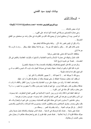 ‫ﺒﻴﺎﻨﺎﺕ ﺘﻬﺩﻴﺩ ﺴﻴﺩ ﺍﻟﻘﻤﻨﻲ‬

                                                                          ‫ﺍﻟﺭﺴﺎﻟﺔ ﺍﻷﻭﻟﻰ‬

‫‪<hafiz‬‬            ‫:‪@yahoo.com> wrote‬‬                ‫א‬        ‫א‬

                                                                       ‫ﻗﺭﺃﺕ ﺒﻌﺽ ﻜﺘﺎﺒﺎﺘﻙ ......‬
                               ‫ﻭﻫﻲ ﻤﻤﺘﺎﺯﺓ ﻟﻠﻤﺼﺎﺒﻴﻥ ﺒﺩﺭﺒﻜﺔ ﻓﻲ ﺍﻟﻤﻌﺩﺓ ﻷﻨﻬﺎ ﺘﺴﺎﻋﺩ ﻋﻠﻰ ﺍﻟﻘﻴﻰﺀ ...‬
‫ﻟﻡ ﺃﺘﺼﻭﺭ ﻴﻭﻤﺎ ﺃﻥ ﻴﺴﺘﻁﻴﻊ ﺇﻨﺴﺎﻥ ﺃﻥ ﻴﺠﻤﻊ ﺫﻟﻙ ﺍﻟﻜﻡ ﻤﻥ ﺍﻟﻜﻔﺭﻴﺎﺕ ﻓﻲ ﻤﻘﺎل ﻭﺍﺤﺩ ﻤﻥ ﺼﻔﺤﺘﻴﻥ ﻤﻥ ﺍﻟﻘﻁﻊ‬
                                                                                         ‫ﺍﻟﻤﺘﻭﺴﻁ ..‬
                                ‫ﻭﺃﻨﺎ ﻭﺍﺜﻕ ﺃﻥ ﺇﺒﻠﻴﺱ ﻓﺨﻭﺭ ﺒﻙ ﺍﻵﻥ .. ﻭﻟﻌﻠﻪ ﻴﺘﺎﺒﻊ ﻤﻘﺎﻻﺘﻙ ﻟﻴﺘﻌﻠﻡ ﻤﻨﻬﺎ‬
‫ﻋﻨﺩﻯ ﻜﻼﻡ ﻜﺜﻴﺭ ﻟﻙ .. ﻭﻟﻜﻥ ﺴﺄﻋﻁﻴﻪ ﻟﻙ ﺠﺭﻋﺔ .. ﺠﺭﻋﺔ ﻟﺌﻼ ﻴﺨﺘﻠﻁ ﻋﻠﻴﻙ ﻭﻴﻜﺜﺭ .. ﻭﻫـﺫﻩ ﺍﻟﺭﺴـﺎﻟﺔ‬
                                                                                         ‫ﺠﺭﻋﺔ ﺃﻭﻟﻰ‬
                                                   ‫ﻤﺸﻜﻠﺘﻙ ﺍﻷﺴﺎﺴﻴﺔ ﺃﻨﻙ ﺘﻌﺎﻨﻲ ﻋﻘﺩﺓ ﻨﻘﺹ ﻤﺭﻜﺒﺔ‬
‫ﻓﺄﻨﺕ ﺘﺘﺒﺫل ﻭﺘﺘﻬﺘﻙ ﻓﻲ ﻤﺤﺎﺭﺒﺔ ﺍﻹﺴﻼﻡ ﻭﺍﻟﺩﻋﻭﺓ ﻟﻠﻌﻠﻤﺎﻨﻴﺔ ﻭﺍﻻﺴﺘﻬﺯﺍﺀ ﺒﺎﻟﺜﻭﺍﺒﺕ ﺍﻟﻌﻘﺎﺌﺩﻴﺔ ﻭﺍﻟﻁﻌﻥ ﻓﻲ ﻜل‬
                                                             ‫ﺍﻟﻤﻘﺩﺴﺎﺕ .. ﻓﻀﻼ ﻋﻥ ﺘﺸﻭﻴﻪ ﺘﺎﺭﻴﺦ ﺍﻷﻤﺔ‬
                 ‫ﻭﺒﺎﻟﺭﻏﻡ ﻤﻥ ﺫﻟﻙ ﻓﺈﻥ ﺍﻟﺠﻤﻴﻊ ﻴﺘﺠﺎﻫﻠﻭﻨﻙ ﻭ)ﻴﻘﺘﻠﻭﻨﻙ ﺒﺎﻟﺼﻤﺕ ﻭﻫﺫﺍ ﻤﺎ ﻴﺼﻴﺒﻙ ﺒﺎﻟﺠﻨﻭﻥ(‬
‫ﻨﺸﺭﺕ ﻜﺘﺒﺎ ﻜﺜﻴﺭﺓ ﻭﻜﺒﻴﺭﺓ ﻭﺃﺒﺤﺎﺙ ﻋﻤﻴﻘﺔ ﻭﺘﻌﺒﺕ ﻓﻲ ﺼﻴﺎﻏﺔ ﺍﻟﺠﻤل ﺒﺄﺴـﻠﻭﺏ ﺃﻜـﺎﺩﻴﻤﻰ ﻭﺍﻟﺘﻨﻘﻴـﺏ ﻓـﻲ‬
                                                                   ‫ﺍﻟﻤﺭﺍﺠﻊ ﻭﺍﻟﻘﺭﺍﺀﺓ ﻟﺴﺎﻋﺎﺕ ﻁﻭﻴﻠﺔ ..‬
                       ‫ﻭﻤﻊ ﺫﻟﻙ ﻻ ﻴﻌﺭﻓﻙ ﺃﺤﺩ .. ﻻ ﺸﻌﺒﻴﺔ ﻟﻙ .. ﻻ ﺠﻤﻬﻭﺭ ﻟﻜﺘﺎﺒﺎﺘﻙ ﻭﻻ ﺘﺎﺜﻴﺭ ﻟﻬﺎ ...‬
           ‫ﻟﻡ ﻴﻜﻠﻑ ﺃﺤﺩ ﺨﺎﻁﺭﻩ ﺒﻤﺤﺎﻭﻟﺔ ﺍﻏﺘﻴﺎﻟﻙ ﺃﻭ ﺤﺘﻰ ﺘﻬﺩﻴﺩﻙ ﺒﺫﻟﻙ ﺃﻭ ﻤﻨﺎﻅﺭﺘﻙ ﻓﻜﺭﻴﺎ ﺃﻭ ﺍﻟﺭﺩ ﻋﻠﻴﻙ‬
‫ﻭﺘﺘﻀﺎﻋﻑ ﺍﻟﻌﻘﺩﺓ ﺇﺫﺍ ﺭﺃﻴﺕ ﻤﻥ ﺴﺒﻘﻭﻙ ﻋﻠﻰ ﺩﺭﺏ ﺍﻟﻌﻠﻤﺎﻨﻴﺔ ﻭﻗﺩ ﺼﺎﺭﻭﺍ ﺭﻤﻭﺯﺍ ﻟﻠﻔﻜﺭ ﻭﺍﻟﺜﻘﺎﻓـﺔ ﻭﺃﺩﺒـﺎﺀ‬
‫ﻋﻤﺎﻟﻘﺔ ﻭﻤﻔﻜﺭﻴﻥ ﻜﺒﺎﺭ ﻭﻟﻬﻡ ﻜﻠﻤﺔ ﻭﻭﺯﻥ ﻤﻊ ﺃﻨﻬﻡ ﻟﻡ ﻴﻜﻭﻨﻭﺍ ﻴﺼﺭﺤﻭﻥ ﻤﺜﻠﻙ ﻭﻻ ﻴﺠﻬﺭﻭﻥ ﺒﻤﺎ ﺘﺠﻬـﺭ ﺒـﻪ ﻭﻻ‬
                                                        ‫ﺤﺘﻰ ﺒﻌﺸﺭﻩ ﻭﻜﺎﻨﻭﺍ ﺃﻗل ﻤﻨﻙ ﻓﻲ ﺃﻤﻭﺭ ﻜﺜﻴﺭﺓ ....‬
                                                                                             ‫‪‬‬
‫ﺜﻡ ﺘﺘﻌﻘﺩ ﺍﻟﻌﻘﺩﺓ ﻟﻤﺭﺓ ﺜﺎﻟﺜﺔ ﻭﺃﻨﺕ ﺘﺭﻯ ﺭﻤﻭﺯ ﺍﻟﺩﻋﻭﺓ ﺍﻹﺴﻼﻤﻴﺔ ﻤﻥ ﺃﻗﺼﻰ ﺍﻟﺠﻨﺎﺡ ﺍﻟﻤﺘﻁﺭﻑ- ﻜﻤﺎ ﻴﺴﻤﻭﻨﻪ-‬
      ‫ﺍﺒﻥ ﻻﺩﻥ ﻭﺍﻟﻅﻭﺍﻫﺭﻯ ﻭﻏﻴﺭﻫﻤﺎ ﺇﻟﻰ ﺃﻗﺼﻰ ﺍﻟﺠﻨﺎﺡ ﺍﻟﻤﻌﺘﺩل- ﻜﻤﺎ ﻴﺴﻤﻭﻨﻪ- ﻫﻭﻴﺩﻯ ﻭﻋﻤﺎﺭﺓ ﻭﻏﻴﺭﻫﻤﺎ ..‬
‫ﻭﺤﺘﻰ ﻋﻠﻤﺎﻨﻴﻴﻥ ﻻ ﻴﺴﺎﻭﻭﻥ ﺸﻌﺭﺓ ﻓﻲ ﺠﻨﺒﻙ ﺘﻔﺘﺢ ﻟﻬﻡ ﺍﻟﻔﻀﺎﺌﻴﺎﺕ ﻭﻴﺤﻭﺯﻭﻥ ﻋﻠﻰ ﺸﻬﺭﺓ ﻭ)ﻤﺠﺩ( ﻭﺘﺸـﺎﻫﺩ‬
‫ﺒﻘﻠﺏ ﻴﻐﻠﻲ ﻭﺒﺼﺩﺭ ﻴﺤﺘﺭﻕ ﺍﻟﻤﺠﺎﻫﺩﻴﻥ ﻭﻫﻡ ﻴﺴﺘﻘﻁﺒﻭﻥ ﺍﻟﺸﺒﺎﺏ ﻭﻴﺼﻴﺭﻭﻥ ﻗﺎﺩﺓ ﻟﺤﺭﻜﺎﺕ ﻭﺍﻹﺴﻼﻤﻴﻭﻥ ﻴﻜﺘﺴﺤﻭﻥ‬
                                 ‫ﺍﻹﻋﻼﻡ .. ﺒل ﻜل ﺠﻭﺍﻨﺏ ﺍﻟﺤﻴﺎﺓ .. ﻭﺃﻨﺕ ﻴﺘﻘﺩﻡ ﺒﻙ ﺍﻟﻌﻤﺭ .. ﻭﻤﺤﻠﻙ ﺴﺭ.‬
‫ﻨﻔﺴﻙ ﺘﺒﻘﻰ ﺤﺎﺠﺔ .. ﻨﻔﺴﻙ ﺘﺄﺨﺫ ﻓﺭﺼﺘﻙ ﻓﻲ ﺍﻟﺩﻋﺎﻴﺔ .. ﻨﻔﺴﻙ ﺍﻟﻨﺎﺱ ﺘﻬﺎﺠﻤﻙ ﻭﻜﺘﺎﺒﺎﺘﻙ ﺘﻌﻤل ﻀﺠﺔ ﻭﺘﺜﻭﺭ‬
‫ﺤﻭﻟﻙ ﻤﺸﻜﻠﺔ ﻓﻜﺭﻴﺔ ﺃﻭ ﺃﺯﻤﺔ ﺇﻋﻼﻤﻴﺔ .. ﻨﻔﺴﻙ ﺘﺼﺩﺭ ﻓﻴﻙ ﻓﺘﻭﻯ ﺃﻭ ﺘﺨﺭﺝ ﻟﻤﻌﺎﺭﻀﺘﻙ ﻤﻅﺎﻫﺭﺓ ﺃﻭ ﻴﺤﺎﻭل ﺤﺘﻰ‬
                                                                            ‫ﺒﻌﺽ ﺍﻟﺸﺒﺎﺏ ﺃﻥ ﻴﻐﺘﺎﻟﻭﻙ‬
‫٩‬
 