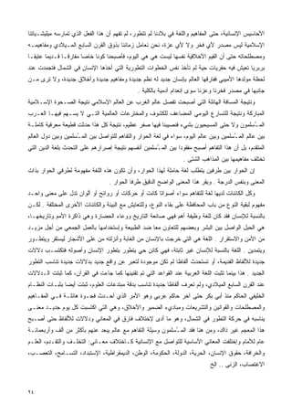 ‫ﺍﻷﺤﺎﺴﻴﺱ ﺍﻹﻨﺴﺎﻨﻴﺔ، ﺤﺘﻰ ﺍﻟﻤﻔﺎﻫﻴﻡ ﻭﺍﻟﻠﻐﺔ ﻓﻲ ﺒﻼﺩﻨﺎ ﻟﻡ ﺘﺘﻁﻭﺭ، ﻟﻡ ﺘﻔﻬﻡ ﺃﻥ ﻫﺫﺍ ﺍﻟﻔﻌل ﺍﻟﺫﻱ ﺘﻤﺎﺭﺴﻪ ﻤﻴﻠﻴﺸـﻴﺎﺘﻨﺎ‬
‫ﺍﻹﺴﻼﻤﻴﺔ ﻟﻴﺱ ﻤﺼﺩﺭ ﻷﻱ ﻓﺨﺭ ﻭﻻ ﻷﻱ ﻋﺯﺓ، ﻨﺤﻥ ﻨﻌﺎﻤل ﺯﻤﺎﻨﻨﺎ ﺒﺫﻭﻕ ﺍﻟﻘﺭﻥ ﺍﻟﺴﺎﺒﻊ ﺍﻟﻤـﻴﻼﺩﻱ ﻭﻤﻔﺎﻫﻴﻤـﻪ‬
‫ﻭﻤﺼﻁﻠﺤﺎﺘﻪ ﺤﺘﻰ ﺃﻥ ﺍﻟﻘﻴﻡ ﺍﻷﺨﻼﻗﻴﺔ ﻨﻔﺴﻬﺎ ﻟﻴﺴﺕ ﻫﻲ ﻫﻲ ﺍﻟﻴﻭﻡ، ﻓﺄﺼﺒﺤﻨﺎ ﻜﻭﻨﺎ ﺨﺎﺼﺎ ﻤﻔﺎﺭﻗـﺎ ﻗـﺩﻴﻤﺎ ﻋﺘﻴﻘـﺎ‬
‫ﹰ‬      ‫ﹰ‬      ‫ﹰ‬       ‫ﹰ‬    ‫ﹰ‬
‫ﺒﺭﺒﺭﻴﺎ ﺘﻌﻴﺵ ﻓﻴﻪ ﺤﻔﺭﻴﺎﺕ ﺤﻴﺔ ﻟﻡ ﺘﺄﺨﺫ ﻨﻔﺱ ﺍﻟﺨﻁﻭﺍﺕ ﺍﻟﺘﻁﻭﺭﻴﺔ ﺍﻟﺘﻲ ﺃﺨﺫﻫﺎ ﺍﻹﻨﺴﺎﻥ ﻓﻲ ﺍﻟﺸﻤﺎل ﻓﺘﺠﻤﺩﺕ ﻋﻨﺩ‬
                                                                                        ‫ﹰ‬
‫ﻟﺤﻅﺔ ﻤﻭﻟﺩﻫﺎ ﺍﻷﻤﻴﺒﻲ ﻓﻔﺎﺭﻗﻬﺎ ﺍﻟﻌﺎﻟﻡ ﺒﺈﻨﺴﺎﻥ ﺠﺩﻴﺩ ﻟﻪ ﻨﻅﻡ ﺠﺩﻴﺩﺓ ﻭﻤﻔﺎﻫﻴﻡ ﺠﺩﻴﺩﺓ ﻭﺃﺨﻼﻕ ﺠﺩﻴﺩﺓ، ﻭﻻ ﺘﺭﻯ ﻤـﻥ‬
                                               ‫ﺠﺎﻨﺒﻬﺎ ﻓﻲ ﻤﺼﺩﺭ ﻓﺨﺭﻨﺎ ﻭﻋﺯﻨﺎ ﺴﻭﻯ ﺇﻨﻌﺩﺍﻡ ﺁﺩﻤﻴﺔ ﺒﺎﻟﻜﻠﻴﺔ .‬
‫ﻭﻨﺘﻴﺠﺔ ﺍﻟﻤﺴﺎﻓﺔ ﺍﻟﻬﺎﺌﻠﺔ ﺍﻟﺘﻲ ﺃﺼﺒﺤﺕ ﺘﻔﺼل ﻋﺎﻟﻡ ﺍﻟﻐﺭﺏ ﻋﻥ ﺍﻟﻌﺎﻟﻡ ﺍﻹﺴﻼﻤﻲ ﻨﺘﻴﺠﺔ ﺍﻟﺼـﺤﻭﺓ ﺍﻹﺴـﻼﻤﻴﺔ‬
‫ﺍﻟﻤﺒﺎﺭﻜﺔ ﻭﻨﺘﻴﺠﺔ ﻟﻠﺘﺴﺎﺭﻉ ﺍﻟﻴﻭﻤﻲ ﺍﻟﻤﻀﺎﻋﻑ ﻟﻠﻜﺸﻭﻑ ﻭﺍﻟﻤﺨﺘﺭﻋﺎﺕ ﺍﻟﻌﺎﻟﻤﻴﺔ ﺍﻟﺘـﻲ ﻻ ﻴﺴـﻬﻡ ﻓﻴﻬـﺎ ﺍﻟﻌـﺭﺏ‬
‫ﺍﻟﻤ ُﺴﻠﻤﻭﻥ ﻭﻻ ﺤﺘﻰ ﺍﻟﻤﺴﻴﺤﻴﻭﻥ ﺒﺸﻲﺀ ﻓﻨﺼﻴﺒﻨﺎ ﻓﻴﻬﺎ ﺼﻔﺭ ﻋﻅﻴﻡ، ﻨﺘﻴﺠﺔ ﻜل ﻫﺫﺍ ﺤﺩﺜﺕ ﻗﻁﻴﻌﺔ ﻤﻌﺭﻓﻴﺔ ﻜﺎﻤﻠـﺔ‬
                                                                                        ‫ـ‬
‫ﺒﻴﻥ ﻋﺎﻟﻡ ﺍﻟﻤ ُﺴﻠﻤﻴﻥ ﻭﺒﻴﻥ ﻋﺎﻟﻡ ﺍﻟﻴﻭﻡ، ﺴﻭﺍﺀ ﻓﻲ ﻟﻐﺔ ﺍﻟﺤﻭﺍﺭ ﻭﺍﻟﺘﻔﺎﻫﻡ ﻟﻠﺘﻭﺍﺼل ﺒﻴﻥ ﺍﻟﻤ ُﺴﻠﻤﻴﻥ ﻭﺒﻴﻥ ﺩﻭل ﺍﻟﻌﺎﻟﻡ‬
                     ‫ـ‬                                                                   ‫ـ‬
‫ﺍﻟﻤﺘﻘﺩﻡ، ﺒل ﺃﻥ ﻫﺫﺍ ﺍﻟﺘﻔﺎﻫﻡ ﺃﺼﺒﺢ ﻤﻔﻘﻭﺩﺍ ﺒﻴﻥ ﺍﻟﻤ ُﺴﻠﻤﻴﻥ ﺃﻨﻔﺴﻬﻡ ﻨﺘﻴﺠﺔ ﺇﺼﺭﺍﺭﻫﻡ ﻋﻠﻰ ﺍﻟﺘﺤﺩﺙ ﺒﻠﻐﺔ ﺍﻟﺩﻴﻥ ﺍﻟﺘﻲ‬
                                                     ‫ـ‬         ‫ﹰ‬
                                                                   ‫ﺘﺨﺘﻠﻑ ﻤﻔﺎﻫﻴﻤﻬﺎ ﺒﻴﻥ ﺍﻟﻤﺫﺍﻫﺏ ﺍﻟﺸﺘﻰ .‬
‫ﺇﻥ ﺍﻟﺤﻭﺍﺭ ﺒﻴﻥ ﻁﺭﻓﻴﻥ ﻴﺘﻁﻠﺏ ﻟﻐﺔ ﺤﺎﻤﻠﺔ ﻟﻬﺫﺍ ﺍﻟﺤﻭﺍﺭ، ﻭﺃﻥ ﺘﻜﻭﻥ ﻫﺫﻩ ﺍﻟﻠﻐﺔ ﻤﻔﻬﻭﻤﺔ ﻟﻁﺭﻓﻲ ﺍﻟﺤﻭﺍﺭ ﺒﺫﺍﺕ‬
                                   ‫ﺍﻟﻤﻌﻨﻰ ﻭﺒﻨﻔﺱ ﺍﻟﺩﺭﺠﺔ . ﻭﻴﻘﺭ ﻫﺫﺍ ﺍﻟﻤﻌﻨﻰ ﺍﻟﻭﺍﻀﺢ ﺍﻟﺩﻗﻴﻕ ﻁﺭﻓﺎ ﺍﻟﺤﻭﺍﺭ .‬
‫ﻭﻜل ﺍﻟﻜﺎﺌﻨﺎﺕ ﻟﺩﻴﻬﺎ ﻟﻐﺔ ﻟﻠﺘﻔﺎﻫﻡ ﺴﻭﺍﺀ ﺃﺼﻭﺍﺘﺎ ﻜﺎﻨﺕ ﺃﻭ ﺤﺭﻜﺎﺕ ﺃﻭ ﺭﻭﺍﺌﺢ ﺃﻭ ﺃﻟﻭﺍﻥ ﺘﺩل ﻋﻠﻰ ﻤﻌﻨﻰ ﻭﺍﺤـﺩ‬
                                                   ‫ﹰ‬
‫ﻤﻔﻬﻭﻡ ﻟﺒﻘﻴﺔ ﺍﻟﻨﻭﻉ ﻤﻥ ﺒﺎﺏ ﺍﻟﻤﺤﺎﻓﻅﺔ ﻋﻠﻰ ﺒﻘﺎﺀ ﺍﻟﻨﻭﻉ، ﻭﻟﻠﺘﻌﺎﻴﺵ ﻤﻊ ﺍﻟﺒﻴﺌﺔ ﻭﺍﻟﻜﺎﺌﻨﺎﺕ ﺍﻷﺨﺭﻯ ﺍﻟﻤﺨﺘﻠﻔﺔ . ﻟﻜـﻥ‬
‫ﺒﺎﻟﻨﺴﺒﺔ ﻟﻺﻨﺴﺎﻥ ﻓﻘﺩ ﻜﺎﻥ ﻟﻠﻐﺔ ﻭﻅﻴﻔﺔ ﺃﻫﻡ ﻓﻬﻲ ﺼﺎﻨﻌﺔ ﺍﻟﺘﺎﺭﻴﺦ ﻭﻭﻋﺎﺀ ﺍﻟﺤﻀﺎﺭﺓ ﻭﻫﻲ ﺫﺍﻜﺭﺓ ﺍﻷﻤﻡ ﻭﺘﺎﺭﻴﺨﻬـﺎ،‬
‫ﻫﻲ ﺍﻟﺤﺒل ﺍﻟﻭﺍﺼل ﺒﻴﻥ ﺍﻟﺒﺸﺭ ﻭﺒﻌﻀﻬﻡ ﻟﻠﺘﻌﺎﻭﻥ ﻤﻌﺎ ﻀﺩ ﺍﻟﻁﺒﻴﻌﺔ ﻭﺇﺴﺘﺨﺩﺍﻤﻬﺎ ﺒﺎﻟﻌﻤل ﺍﻟﺠﻤﻌﻲ ﻤﻥ ﺃﺠل ﻤﺯﻴـﺩ‬
                                                 ‫ﹰ‬
‫ﻤﻥ ﺍﻷﻤﻥ ﻭﺍﻻﺴﺘﻘﺭﺍﺭ . ﺍﻟﻠﻐﺔ ﻫﻲ ﺍﻟﺘﻲ ﺨﺭﺠﺕ ﺒﺎﻹﻨﺴﺎﻥ ﻤﻥ ﺍﻟﻐﺎﺒﺔ ﻭﺃﻨﺯﻟﺘﻪ ﻤﻥ ﻋﻠﻰ ﺍﻷﺸﺠﺎﺭ ﻟﻴﺴﺘﻘﺭ ﻭﻴﺘﻁـﻭﺭ‬
‫ﻭﻴﺘﻤﺩﻴﻥ . ﺍﻟﻠﻐﺔ ﺒﺎﻟﻨﺴﺒﺔ ﻟﻺﻨﺴﺎﻥ ﻏﻴﺭ ﺜﺎﺒﺘﺔ، ﻓﻬﻲ ﻜﺎﺌﻥ ﺤﻲ ﻴﺘﻁﻭﺭ ﺒﺘﻁﻭﺭ ﺍﻹﻨﺴﺎﻥ ﻭﺃﺼﻭﻟﻪ ﻓﺘﻜﺘﺴـﺏ ﺩﻻﻻﺕ‬
‫ﺠﺩﻴﺩﺓ ﻟﻸﻟﻔﺎﻅ ﺍﻟﻘﺩﻴﻤﺔ، ﺃﻭ ﺘﺴﺘﺤﺩﺙ ﺃﻟﻔﺎﻅﺎ ﻟﻡ ﺘﻜﻥ ﻤﻭﺠﻭﺩﺓ ﻟﺘﻌﺒﺭ ﻋﻥ ﻭﺍﻗﻊ ﺠﺩﻴﺩ ﺒﺩﻻﻻﺕ ﺠﺩﻴﺩﺓ ﺘﻨﺎﺴﺏ ﺍﻟﺘﻁﻭﺭ‬
                                                          ‫ﹰ‬
‫ﺍﻟﺠﺩﻴﺩ . ﻫﺫﺍ ﺒﻴﻨﻤﺎ ﺘﺜﺒﺕ ﺍﻟﻠﻐﺔ ﺍﻟﻌﺭﺒﻴﺔ ﻋﻨﺩ ﺍﻟﻘﻭﺍﻋﺩ ﺍﻟﺘﻲ ﺘﻡ ﺘﻘﻨﻴﻨﻬﺎ ﻜﻤﺎ ﺠﺎﺀﺕ ﻓﻲ ﺍﻟﻘﺭﺁﻥ، ﻜﻤﺎ ﺜﺒﺘﺕ ﺍﻟـﺩﻻﻻﺕ‬
‫ﻋﻨﺩ ﺍﻟﻘﺭﻥ ﺍﻟﺴﺎﺒﻊ ﺍﻟﻤﻴﻼﺩﻱ، ﻭﻟﻡ ﺘﻌﺭﻑ ﺃﻟﻔﺎﻅﺎ ﺠﺩﻴﺩﺓ ﺘﻨﺎﺴﺏ ﺒﺩﻗﺔ ﻤﺒﺘﺩﻋﺎﺕ ﺍﻟﻌﻠﻭﻡ، ﺜﺒﺘﺕ ﺃﻴﻀﺎ ﺒﺜﺒـﺎﺕ ﺍﻟﻨﻅـﺎﻡ‬
               ‫ﹰ‬                                          ‫ﹰ‬
‫ﺍﻟﺨﻠﻴﻔﻲ ﺍﻟﺤﺎﻜﻡ ﻤﻨﺫ ﺃﺒﻲ ﺒﻜﺭ ﺤﺘﻰ ﺁﺨﺭ ﺤﺎﻜﻡ ﻋﺭﺒﻲ ﻭﻫﻭ ﺍﻷﻤﺭ ﺍﻟﺫﻱ ﺃﺤـﺩﺙ ﻓﺠـﻭﺓ ﻫﺎﺌﻠـﺔ ﻓـﻲ ﺍﻟﻤﻔـﺎﻫﻴﻡ‬
‫ﻭﺍﻟﻤﺼﻁﻠﺤﺎﺕ ﻭﺍﻟﻘﻭﺍﻨﻴﻥ ﻭﺍﻟﺘﺸﺭﻴﻌﺎﺕ ﻭﻤﺒﺎﺩﻱﺀ ﺍﻟﻀﻤﻴﺭ ﻭﺍﻷﺨﻼﻕ، ﻭﻫﻲ ﺍﻟﺘﻲ ﺍﻜﺘﺴﺒﺕ ﻜل ﻴﻭﻡ ﺠﺩﻴـﺩ ﻤﻌﻨـﻰ‬
‫ﻴﻨﺎﺴﺒﻪ ﻓﻲ ﺤﺭﻜﺔ ﺍﻟﺘﻁﻭﺭ ﻓﻲ ﺍﻟﺸﻤﺎل، ﻭﻫﻭ ﻤﺎ ﺃﺩﻯ ﻹﺨﺘﻼﻑ ﻓﺎﺭﻕ ﻓﻲ ﺍﻟﻤﻌﺎﻨﻲ ﻭﺩﻻﻻﺕ ﻟﻸﻟﻔﺎﻅ ﺤﺘﻰ ﺃﺼـﺒﺢ‬
‫ﻫﺫﺍ ﺍﻟﻤﻌﺠﻡ ﻏﻴﺭ ﺫﺍﻙ، ﻭﻤﻥ ﻫﻨﺎ ﻓﻘﺩ ﺍﻟﻤ ُﺴﻠﻤﻭﻥ ﻭﺴﻴﻠﺔ ﺍﻟﺘﻔﺎﻫﻡ ﻤﻊ ﻋﺎﻟﻡ ﻴﺒﻌﺩ ﻋﻨﻬﻡ ﺒﺄﻜﺜﺭ ﻤﻥ ﺃﻟﻑ ﻭﺃﺭﺒﻌﻤﺎﺌـﺔ‬
                                                             ‫ـ‬
‫ﻋﺎﻡ ﻟﻸﻤﺎﻡ ﻭﺇﺨﺘﻠﻔﺕ ﺍﻟﻤﻌﺎﻨﻲ ﺍﻷﺴﺎﺴﻴﺔ ﻟﻠﺘﻭﺍﺼل ﻤﻊ ﺍﻹﻨﺴﺎﻨﻴﺔ ﻜـﺎﺨﺘﻼﻑ ﻤﻌـﺎﻨﻲ: ﺍﻟﺘﺨﻠـﻑ ﻭﺍﻟﺘﻘـﺩﻡ، ﺍﻟﻌﻠـﻡ‬
‫ﻭﺍﻟﺨﺭﺍﻓﺔ، ﺤﻘﻭﻕ ﺍﻹﻨﺴﺎﻥ، ﺍﻟﺤﺭﻴﺔ، ﺍﻟﺩﻭﻟﺔ، ﺍﻟﺤﻜﻭﻤﺔ، ﺍﻟﻭﻁﻥ، ﺍﻟﺩﻴﻤﻘﺭﺍﻁﻴﺔ، ﺍﻹﺴﺘﺒﺩﺍﺩ، ﺍﻟﺘﺴـﺎﻤﺢ، ﺍﻟﺘﻌﺼـﺏ،‬
                                                                               ‫ﺍﻻﻏﺘﺼﺎﺏ، ﺍﻟﺯﻨﻰ .. ﺍﻟﺦ‬



‫٤٩‬
 