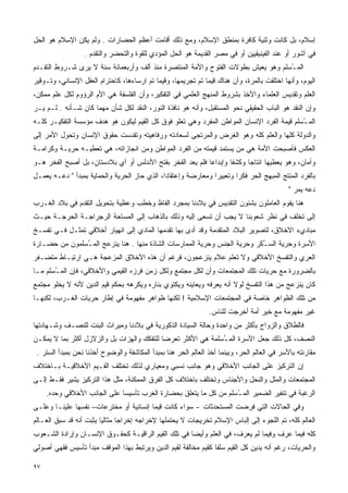 ‫ﺇﺴﻼﻡ، ﺒل ﻜﺎﻨﺕ ﻭﺜﻨﻴﺔ ﻜﺎﻓﺭﺓ ﺒﻤﻨﻁﻕ ﺍﻹﺴﻼﻡ، ﻭﻤﻊ ﺫﻟﻙ ﺃﻗﺎﻤﺕ ﺃﻋﻅﻡ ﺍﻟﺤﻀﺎﺭﺍﺕ . ﻭﻟﻡ ﻴﻜﻥ ﺍﻹﺴﻼﻡ ﻫﻭ ﺍﻟﺤل‬
                  ‫ﻓﻲ ﺁﺸﻭﺭ ﺃﻭ ﻋﻨﺩ ﺍﻟﻔﻴﻨﻴﻘﻴﻴﻥ ﺃﻭ ﻓﻲ ﻤﺼﺭ ﺍﻟﻘﺩﻴﻤﺔ ﻫﻭ ﺍﻟﺤل ﺍﻟﻤﺅﺩﻱ ﻟﻠﻘﻭﺓ ﻭﺍﻟﺘﺤﻀﺭ ﻭﺍﻟﺘﻘﺩﻡ .‬
‫ﺍﻟﻤ ُﺴﻠﻡ ﻭﻫﻭ ﻴﻌﻴﺵ ﺒﻁﻭﻻﺕ ﺍﻟﻔﺘﻭﺡ ﻭﺍﻷﻤﺔ ﺍﻟﻤﻨﺘﺼﺭﺓ ﻤﻨﺫ ﺃﻟﻑ ﻭﺃﺭﺒﻌﻤﺎﺌﺔ ﺴﻨﺔ ﻻ ﻴﺭﻯ ﺸـﺭﻭﻁ ﺍﻟﺘﻘـﺩﻡ‬
                                                                                  ‫ـ‬
‫ﺍﻟﻴﻭﻡ، ﻭﺃﻨﻬﺎ ﺍﺨﺘﻠﻔﺕ ﺒﺎﻟﻤﺭﺓ، ﻭﺃﻥ ﻫﻨﺎﻙ ﻗﻴﻤﺎ ﺘﻡ ﺘﺠﺭﻴﻤﻬﺎ، ﻭﻗﻴﻤﺎ ﺘﻡ ﺍﺭﺴﺎﺀﻫﺎ، ﻜﺎﺤﺘﺭﺍﻡ ﺍﻟﻌﻘل ﺍﻹﻨﺴﺎﻨﻲ، ﻭﺘـﻭﻗﻴﺭ‬
                                           ‫ﹰ‬                 ‫ﹰ‬
‫ﺍﻟﻌﻠﻡ ﻭﺘﻘﺩﻴﺱ ﺍﻟﻌﻠﻤﺎﺀ ﻭﺍﻷﺨﺫ ﺒﺸﺭﻭﻁ ﺍﻟﻤﻨﻬﺞ ﺍﻟﻌﻠﻤﻲ ﻓﻲ ﺍﻟﺘﻔﻜﻴﺭ، ﻭﺃﻥ ﺍﻟﻔﻠﺴﻔﺔ ﻫﻲ ﺍﻷﻡ ﺍﻟﺭﺅﻭﻡ ﻟﻜل ﻋﻠﻡ ﻤﻤﻜﻥ،‬
‫ﻭﺇﻥ ﺍﻟﻨﻘﺩ ﻫﻭ ﺍﻟﺒﺎﺏ ﺍﻟﺤﻘﻴﻘﻲ ﻨﺤﻭ ﺍﻟﻤﺴﺘﻘﺒل، ﻭﺃﻨﻪ ﻫﻭ ﻨﺎﻓﺫﺓ ﺍﻟﻨﻭﺭ، ﺍﻟﻨﻘﺩ ﻟﻜل ﺸﺄﻥ ﻤﻬﻤﺎ ﻜﺎﻥ ﺸـﺄﻨﻪ . ﻟـﻡ ﻴـﺭ‬
‫ﺍﻟﻤ ُﺴﻠﻡ ﻗﻴﻤﺔ ﺍﻟﻔﺭﺩ ﺍﻹﻨﺴﺎﻥ ﺍﻟﻤﻭﺍﻁﻥ ﺍﻟﻤﻔﺭﺩ ﻭﻫﻲ ﺘﻌﻠﻭ ﻓﻭﻕ ﻜل ﺍﻟﻘﻴﻡ ﻟﻴﻜﻭﻥ ﻫﻭ ﻫﺩﻑ ﻤﺅﺴﺴﺔ ﺍﻟﺘﻔﻜﻴـﺭ ﻜﻠـﻪ‬
                                                                                           ‫ـ‬
‫ﻭﺍﻟﺩﻭﻟﺔ ﻜﻠﻬﺎ ﻭﺍﻟﻌﻠﻡ ﻜﻠﻪ ﻭﻫﻭ ﺍﻟﻐﺭﺽ ﻭﺍﻟﻤﺭﺘﺠﻰ ﻟﺴﻌﺎﺩﺘﻪ ﻭﺭﻓﺎﻫﻴﺘﻪ ﻭﺘﻘﺩﺴﺕ ﺤﻘﻭﻕ ﺍﻹﻨﺴﺎﻥ ﻭﺘﺤﻭل ﺍﻷﻤﺭ ﺇﻟﻰ‬
‫ﺍﻟﻌﻜﺱ ﻓﺄﺼﺒﺤﺕ ﺍﻷﻤﺔ ﻫﻲ ﻤﻥ ﻴﺴﺘﻤﺩ ﻗﻴﻤﺘﻪ ﻤﻥ ﺍﻟﻔﺭﺩ ﺍﻟﻤﻭﺍﻁﻥ ﻭﻤﻥ ﺍﻨﺠﺎﺯﺍﺘﻪ، ﻫﻲ ﺘﻌﻁﻴـﻪ ﺤﺭﻴـﺔ ﻭﻜﺭﺍﻤـﺔ‬
‫ﻭﺃﻤﺎﻥ، ﻭﻫﻭ ﻴﻌﻁﻴﻬﺎ ﺍﻨﺘﺎﺠﺎ ﻭﻜﺸﻔﺎ ﻭﺇﺒﺩﺍﻋﺎ ﻓﻠﻡ ﻴﻌﺩ ﺍﻟﻔﺨﺭ ﺒﻔﺘﺢ ﺍﻷﻨﺩﻟﺱ ﺃﻭ ﺃﻱ ﺒﻼﺩﺴﺘﺎﻥ، ﺒل ﺃﺼﺒﺢ ﺍﻟﻔﺨﺭ ﻫـﻭ‬
                                                           ‫ﹰ‬       ‫ﹰ‬     ‫ﹰ‬
‫ﺒﺎﻟﻔﺭﺩ ﺍﻟﻤﻨﺘﺞ ﺍﻟ ‪‬ﺒﻬﺞ ﺍﻟﺤﺭ ﻓﻜﺭﺍ ﻭﺘﻌﺒﻴﺭﺍ ﻭﻤﻌﺎﺭﻀﺔ ﻭﺇﻋﺘﻘﺎﺩﹰ، ﺍﻟﺫﻱ ﺤﺎﺯ ﺍﻟﺤﺭﻴﺔ ﻭﺍﻟﺤﻤﺎﻴﺔ ﺒﻤﺒﺩﺃ " ﺩﻋـﻪ ﻴﻌﻤـل‬
                                             ‫ﺍ‬                ‫ﹰ‬       ‫ﹰ‬            ‫ﻤ‬
                                                                                              ‫ﺩﻋﻪ ﻴﻤﺭ "‬
‫ﻫﻨﺎ ﻴﻘﻭﻡ ﺍﻟﻌﺎﻤﻠﻭﻥ ﺒﺸﺌﻭﻥ ﺍﻟﺘﻘﺩﻴﺱ ﻓﻲ ﺒﻼﺩﻨﺎ ﺒﻤﺠﺭﺩ ﺍﻟﻔﺎﻅ ﻭﺨﻁﺏ ﻭﻋﻅﻴﺔ ﺒﺘﺤﻭﻴل ﺍﻟﺘﻘﺩﻡ ﻓﻲ ﺒﻼﺩ ﺍﻟﻐـﺭﺏ‬
‫ﺇﻟﻰ ﺘﺨﻠﻑ ﻓﻲ ﻨﻅﺭ ﺸﻌﻭﺒﻨﺎ ﻻ ﻴﺠﺏ ﺃﻥ ﺘﺴﻌﻰ ﺇﻟﻴﻪ ﻭﺫﻟﻙ ﺒﺎﻟﺫﻫﺎﺏ ﺇﻟﻰ ﺍﻟﻤﺴﺎﺤﺔ ﺍﻟﺭﺠﺭﺍﺠـﺔ ﺍﻟﺤﺭﺠـﺔ ﺤﻴـﺙ‬
‫ﻤﺒﺎﺩﻱﺀ ﺍﻻﺨﻼﻕ، ﻟﺘﺼﻭﻴﺭ ﺍﻟﺒﻼﺩ ﺍﻟﻤﺘﻘﺩﻤﺔ ﻭﻗﺩ ﺃﺩﻯ ﺒﻬﺎ ﺘﻘﺩﻤﻬﺎ ﺍﻟﻤﺎﺩﻱ ﺇﻟﻰ ﺍﻨﻬﻴﺎﺭ ﺃﺨﻼﻗﻲ ﺘﻤﺜـل ﻓـﻲ ﺘﻔﺴـﺦ‬
‫ﺍﻷﺴﺭﺓ ﻭﺤﺭﻴﺔ ﺍﻟﺴ ُﻜﺭ ﻭﺤﺭﻴﺔ ﺍﻟﺠﻨﺱ ﻭﺤﺭﻴﺔ ﺍﻟﻤﻤﺎﺭﺴﺎﺕ ﺍﻟﺸﺎﺫﺓ ﻤﻨﻬﺎ . ﻫﻨﺎ ﻴﻨﺯﻋﺞ ﺍﻟﻤ ُﺴﻠﻤﻭﻥ ﻤﻥ ﺤﻀـﺎﺭﺓ‬
               ‫ـ‬                                                           ‫ـ‬
‫ﺍﻟﻌﺭﻱ ﻭﺍﻟﺘﻔﺴﺦ ﺍﻷﺨﻼﻗﻲ ﻭﻻ ﺘﻌﻠﻡ ﻋﻼﻡ ﻴﻨﺯﻋﺠﻭﻥ، ﻓﺭﻏﻡ ﺃﻥ ﻫﺫﻩ ﺍﻷﺨﻼﻕ ﺍﻟﻤﺯﻋﺠﺔ ﻫـﻲ ﺍﺭﺘﺒـﺎﻁ ﻤﺘﻀـﻔﺭ‬
‫ﺒﺎﻟﻀﺭﻭﺭﺓ ﻤﻊ ﺤﺭﻴﺎﺕ ﺘﻠﻙ ﺍﻟﻤﺠﺘﻤﻌﺎﺕ ﻭﺃﻥ ﻟﻜل ﻤﺠﺘﻤﻊ ﻭﻟﻜل ﺯﻤﻥ ﻓﺭﺯﻩ ﺍﻟﻘﻴﻤﻲ ﻭﺍﻷﺨﻼﻗﻲ، ﻓﺈﻥ ﺍﻟﻤ ُﺴﻠﻡ ﻤـﺎ‬
       ‫ـ‬
‫ﻜﺎﻥ ﻴﻨﺯﻋﺞ ﻤﻥ ﻫﺫﺍ ﺍﻟﺘﻔﺴﺦ ﻟﻭﻻ ﺃﻨﻪ ﻴﻌﺭﻓﻪ ﻭﻴﻌﺎﻴﻨﻪ ﻭﻴﻜﺘﻭﻱ ﺒﻨﺎﺭﻩ ﻭﻴﻜﺭﻫﻪ ﺒﺤﻜﻡ ﻗﻴﻡ ﺍﻟﺩﻴﻥ ﻷﻨﻪ ﻻ ﻴﺨﻠﻭ ﻤﺠﺘﻤﻊ‬
‫ﻤﻥ ﺘﻠﻙ ﺍﻟﻅﻭﺍﻫﺭ ﺨﺎﺼﺔ ﻓﻲ ﺍﻟﻤﺠﺘﻤﻌﺎﺕ ﺍﻹﺴﻼﻤﻴﺔ ! ﻟﻜﻨﻬﺎ ﻅﻭﺍﻫﺭ ﻤﻔﻬﻭﻤﺔ ﻓﻲ ﺇﻁﺎﺭ ﺤﺭﻴﺎﺕ ﺍﻟﻐـﺭﺏ، ﻟﻜﻨﻬـﺎ‬
                                                                ‫ﻏﻴﺭ ﻤﻔﻬﻭﻤﺔ ﻤﻊ ﺨﻴﺭ ﺃﻤﺔ ﺃﺨﺭﺠﺕ ﻟﻠﻨﺎﺱ.‬
‫ﻓﺎﻟﻁﻼﻕ ﻭﺍﻟﺯﻭﺍﺝ ﺒﺄﻜﺜﺭ ﻤﻥ ﻭﺍﺤﺩﺓ ﻭﺤﺎﻟﺔ ﺍﻟﺴﻴﺎﺩﺓ ﺍﻟﺫﻜﻭﺭﻴﺔ ﻓﻲ ﺒﻼﺩﻨﺎ ﻭﻤﻴﺭﺍﺙ ﺍﻟﺒﻨﺕ ﻟﻠﻨﺼـﻑ ﻭﺸـﻬﺎﺩﺘﻬﺎ‬
‫ﺍﻟﻨﺼﻑ، ﻜل ﺫﻟﻙ ﺠﻌل ﺍﻷﺴﺭﺓ ﺍﻟﻤ ُﺴﻠﻤﺔ ﻫﻲ ﺍﻷﻜﺜﺭ ﺘﻌﺭﻀﺎ ﻟﻠﺘﻔﻜﻙ ﻭﺍﻟﻬﺯﺍﺕ ﺒل ﻭﺍﻟﺯﻻﺯل ﺃﻜﺜﺭ ﺒﻤﺎ ﻻ ﻴﻤﻜـﻥ‬
                                           ‫ﹰ‬                  ‫ـ‬
 ‫ﻤﻘﺎﺭﻨﺘﻪ ﺒﺎﻷﺴﺭ ﻓﻲ ﺍﻟﻌﺎﻟﻡ ﺍﻟﺤﺭ، ﻭﺒﻴﻨﻤﺎ ﺃﺨﺫ ﺍﻟﻌﺎﻟﻡ ﺍﻟﺤﺭ ﻫﻨﺎ ﺒﻤﺒﺩﺃ ﺍﻟﻤﻜﺎﺸﻔﺔ ﻭﺍﻟﻭﻀﻭﺡ ﺃﺨﺫﻨﺎ ﻨﺤﻥ ﺒﻤﺒﺩﺃ ﺍﻟﺴﺘﺭ .‬
‫ﺇﻥ ﺍﻟﺘﺭﻜﻴﺯ ﻋﻠﻰ ﺍﻟﺠﺎﻨﺏ ﺍﻷﺨﻼﻗﻲ ﻭﻫﻭ ﺠﺎﻨﺏ ﻨﺴﺒﻲ ﻭﻤﻌﻴﺎﺭﻱ ﻟﺫﻟﻙ ﺘﺨﺘﻠﻑ ﺍﻟﻘـﻴﻡ ﺍﻷﺨﻼﻗﻴـﺔ ﺒـﺎﺨﺘﻼﻑ‬
‫ﺍﻟﻤﺠﺘﻤﻌﺎﺕ ﻭﺍﻟﻤﻠل ﻭﺍﻟﻨﺤل ﻭﺍﻷﺠﻨﺎﺱ ﻭﺘﺨﺘﻠﻑ ﺒﺎﺨﺘﻼﻑ ﻜل ﺍﻟﻔﺭﻕ ﺍﻟﻤﻤﻜﻨﺔ، ﻤﺜل ﻫﺫﺍ ﺍﻟﺘﺭﻜﻴﺯ ﻴﺸﻴﺭ ﻓﻘـﻁ ﺇﻟـﻰ‬
     ‫ﺍﻟﺭﻏﺒﺔ ﻓﻲ ﺘﻨﻔﻴﺭ ﺍﻟﻀﻤﻴﺭ ﺍﻟﻤ ُﺴﻠﻡ ﻤﻥ ﻜل ﻤﺎ ﻴﺘﻌﻠﻕ ﺒﺤﻀﺎﺭﺓ ﺍﻟﻐﺭﺏ ﺘﺄﺴﻴﺴﺎ ﻋﻠﻰ ﺍﻟﺠﺎﻨﺏ ﺍﻷﺨﻼﻗﻲ ﻭﺤﺩﻩ.‬
                             ‫ﹰ‬                                     ‫ـ‬
‫ﻭﻓﻲ ﺍﻟﺤﺎﻻﺕ ﺍﻟﺘﻲ ﻓﺭﻀﺕ ﺍﻟﻤﺴﺘﺤﺩﺜﺎﺕ - ﺴﻭﺍﺀ ﻜﺎﻨﺕ ﻗﻴﻤﺎ ﺇﻨﺴﺎﻨﻴﺔ ﺃﻭ ﻤﺨﺘﺭﻋﺎﺕ– ﻨﻔﺴﻬﺎ ﻋﻠﻴﻨـﺎ ﻭﻋﻠـﻰ‬
                                       ‫ﹰ‬
‫ﺍﻟﻌﺎﻟﻡ ﻜﻠﻪ، ﺘﻡ ﺍﻟﻠﺠﻭﺀ ﺇﻟﻰ ﺇﻟﺒﺎﺱ ﺍﻹﺴﻼﻡ ﺘﺨﺭﻴﺠﺎﺕ ﻻ ﻴﺤﺘﻤﻠﻬﺎ ﻹﺨﺭﺍﺠﻪ ﺇﺨﺭﺍﺠﺎ ﻤﺜﺎﻟﻴﺎ ﻴﺜﺒﺕ ﺃﻨﻪ ﻗﺩ ﺴﺒﻕ ﺍﻟﻌـﺎﻟﻡ‬
                        ‫ﹰ‬      ‫ﹰ‬
‫ﻜﻠﻪ ﻓﻴﻤﺎ ﻋﺭﻑ ﻭﻓﻴﻤﺎ ﻟﻡ ﻴﻌﺭﻑ، ﻓﻲ ﺍﻟﻌﻠﻡ ﻭﺃﻴﻀﺎ ﻓﻲ ﺘﻠﻙ ﺍﻟﻘﻴﻡ ﺍﻟﺭﺍﻗﻴـﺔ ﻜﺤﻘـﻭﻕ ﺍﻹﻨﺴـﺎﻥ ﻭﺇﺭﺍﺩﺓ ﺍﻟﺸـﻌﻭﺏ‬
                                                    ‫ﹰ‬
‫ﻭﺍﻟﺤﺭﻴﺎﺕ، ﺭﻏﻡ ﺃﻨﻪ ﻴﺩﻴﻥ ﻜل ﺍﻟﻘﻴﻡ ﺴﻠﻔﺎ ﻜﻘﻴﻡ ﻤﺨﺎﻟﻔﺔ ﻟﻘﻴﻡ ﺍﻟﺩﻴﻥ ﻭﻴﺭﺘﺒﻁ ﺒﻬﺫﺍ ﺍﻟﻤﻭﻗﻑ ﻤﺒﺩﺃ ﺘﺄﺴﻴﺱ ﻓﻘﻬﻲ ﺃﺼﻭﻟﻲ‬
                                                                ‫ﹰ‬

‫٧٩‬
 