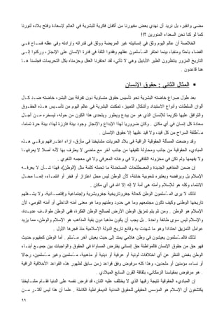 ‫ﻤﻀﻰ ﻭﺍﻨﻘﺒﺭ، ﺒل ﻨﺭﻴﺩ ﺃﻥ ﻨﻬﺩﻱ ﺒﻌﺽ ﻤﻘﺒﻭﺭﻨﺎ ﻤﻥ ﺃﻜﻔﺎﻥ ﻓﻜﺭﻴﺔ ﻟﻠﺒﺸﺭﻴﺔ ﻓﻲ ﺍﻟﻌﺎﻟﻡ ﻹﺴﻌﺎﺩﺓ ﻭﻓﺘﺢ ﺒﻼﺩﻩ ﻟﻨﻭﺭﻨﺎ‬
                                                                  ‫ﻜﻤﺎ ﻟﻭ ﻜﻨﺎ ﻨﺤﻥ ﺍﻟﺴﻌﺩﺍﺀ ﺍﻟﻤﻨﻭﺭﻴﻥ ؟!!‬
‫ﺍﻟﺨﻼﺼﺔ ﺃﻥ ﻋﺎﻟﻡ ﺍﻟﻴﻭﻡ ﻭﺜﻕ ﻓﻲ ﺇﻨﺴﺎﻨﻴﺘﻪ ﻏﻴﺭ ﺍﻟﻤﺭﻴﻀﺔ ﻭﻭﺜﻕ ﻓﻲ ﻗﺩﺭﺍﺘﻪ ﻭﺇﺭﺍﺩﺘﻪ ﻭﻓﻲ ﻋﻘﻠﻪ ﻓﺴـﺎﺡ ﻓـﻲ‬
‫ﺍﻟﻔﻀﺎﺀ ﺒﺎﺤﺜﺎ ﻭﻤﻨﻘﺒﺎ، ﺒﻴﻨﻤﺎ ﺍﺤﺘﻘﺭ ﺍﻟﻤ ُﺴﻠﻤﻭﻥ ﻋﻘﻠﻬﻡ ﻭﻓﻘﺩﻭﺍ ﺍﻟﺜﻘﺔ ﻓﻲ ﻗﺩﺭﺓ ﺍﻹﻨﺴﺎﻥ ﻋﻠﻰ ﺍﻹﻨﺠﺎﺯ، ﻭﺭﻜﻨﻭﺍ ﺇﻟـﻰ‬
                                                               ‫ـ‬                  ‫ﹰ‬      ‫ﹰ‬
‫ﺍﻟﺘﺎﺭﻴﺦ ﺍﻟﻤﺯﻭﺭ ﻴﻨﺘﻅﺭﻭﻥ ﺍﻟﻁﻴﺭ ﺍﻷﺒﺎﺒﻴل ﻭﻫﻲ ﻻ ﺘﺄﺘﻲ، ﻟﻘﺩ ﺍﺤﺘﻘﺭﻨﺎ ﺍﻟﻌﻘل ﻭﺤﺯﻤﻨﺎﻩ ﺒﻜل ﺍﻟﺘﺤﺭﻴﻤﺎﺕ ﻓﺠﻠﺴﻨﺎ ﻫـﺎ‬
                                                                                        ‫ﻫﻨﺎ ﻗﺎﻋﺩﻭﻥ .‬

                                                         ‫ﺍﻟﻤﺜﺎل ﺍﻟﺜﺎﻨﻲ : ﺤﻘﻭﻕ ﺍﻹﻨﺴﺎﻥ‬
‫ﺒﻌﺩ ﻁﻭل ﺼﺭﺍﻉ ﺨﺎﻀﺘﻪ ﺍﻟﺒﺸﺭﻴﺔ ﻨﺤﻭ ﺘﺄﺴﻴﺱ ﺤﻘﻭﻕ ﻤﺘﺴﺎﻭﻴﺔ ﺩﻭﻥ ﺘﻔﺭﻗﺔ ﺒﻴﻥ ﺍﻟﺒﺸﺭ، ﺨﺎﻀﺘﻪ ﻀـﺩ ﻜـل‬
‫ﺃﻟﻭﺍﻥ ﺍﻟﺴﻠﻁﺎﺕ ﻭﺃﻨﻭﺍﻉ ﺍﻻﺴﺘﺒﺩﺍﺩ ﻭﺃﺸﻜﺎل ﺍﻟﺘﻤﻴﻴﺯ، ﺘﻤﻜﻨﺕ ﺍﻟﺒﺸﺭﻴﺔ ﻓﻲ ﻋﺎﻟﻡ ﺍﻟﻴﻭﻡ ﻤﻥ ﺘﺄﺴـﻴﺱ ﻫـﺫﻩ ﺍﻟﺤﻘـﻭﻕ‬
‫ﻭﺍﻟﺘﻭﺍﻓﻕ ﻋﻠﻴﻬﺎ ﺘﻜﺭﻴﻤﺎ ﻟﻺﻨﺴﺎﻥ ﺍﻟﺫﻱ ﻫﻭ ﻤﻥ ﻴﺒﺩﻉ ﻭﻴﻁﻭﺭ ﻭﻴﺘﺤﺩﻯ ﻫﺫﺍ ﺍﻟﻜﻭﻥ ﻤﻥ ﺤﻭﻟﻪ، ﻟﻴﺴﺨﺭﻩ ﻤـﻥ ﺃﺠـل‬
                                                                       ‫ﹰ‬
‫ﺴﻌﺎﺩﺓ ﻜل ﺇﻨﺴﺎﻥ ﻓﻲ ﺃﻱ ﻤﻜﺎﻥ . ﻭﻜﺎﻥ ﻀﺭﻭﺭﻴﺎ ﻟﻬﺫﺍ ﺍﻹﺒﺩﺍﻉ ﻭﺍﻹﻨﺠﺎﺯ ﻭﺠﻭﺩ ﺒﻴﺌﺔ ﻓﺎﺭﺯﺓ ﻟﻬﺫﺍ، ﺒﻴﺌﺔ ﺤﺭﺓ ﺘﻤﺎﻤﺎ،‬
 ‫ﹰ‬                                                        ‫ﹰ‬
                                           ‫ﻤ ُﻁﻠﻘﺔ ﺍﻟﺴﺭﺍﺡ ﻤﻥ ﻜل ﻗﻴﺩ، ﻭﻻ ﻗﻴﺩ ﻋﻠﻴﻬﺎ ﺇﻻ ﺤﻘﻭﻕ ﺍﻹﻨﺴﺎﻥ .‬
                                                                                               ‫ـ‬
‫ﻭﻗﺩ ﻭﻀﻌﺕ ﺍﻟﻤﺴﺄﻟﺔ ﺍﻟﺤﻘﻭﻗﻴﺔ ﺍﻟﺭﺍﻗﻴﺔ ﻓﻲ ﺒﻼﺩ ﺍﻟﺤﺭﻴﺎﺕ ﻤﺸﺎﻴﺨﻨﺎ ﻓﻲ ﻤﺄﺯﻕ، ﺍﺯﺍﺀ ﺍﻋﺘـﺭﺍﻓﻬﻡ ﺒﺭﻗـﻲ ﻫـﺫﻩ‬
‫ﺍﻟﻤﺒﺎﺩﻱﺀ ﺍﻟﺤﻘﻭﻗﻴﺔ ﻤﻥ ﺠﺎﻨﺏ ﻭﻤﺤﺎﻭﻟﺔ ﺘﻠﻔﻴﻘﻬﺎ ﻤﻥ ﺠﺎﻨﺏ ﺁﺨﺭ ﻤﻊ ﻤﺎﻀﻲ ﻻ ﻴﻌﺘﺭﻑ ﺒﻬﺎ ﻷﻨﻪ ﺃﺼﻼ ﻻ ﻴﻌﺭﻓﻬـﺎ‬
          ‫ﹰ‬
                    ‫ﻭﻻ ﻴﻔﻬﻤﻬﺎ ﻭﻟﻡ ﺘﻜﻥ ﻓﻲ ﻤﺨﺯﻭﻨﻪ ﺍﻟﺜﻘﺎﻓﻲ ﻭﻻ ﻓﻲ ﻭﻋﺎﺌﻪ ﺍﻟﻤﻌﺭﻓﻲ ﻭﻻ ﻓﻲ ﻤﻌﺠﻤﻪ ﺍﻟﻠﻐﻭﻱ .‬
‫ﺇﻥ ﻀﻤﻥ ﺍﻟﻤﻔﺎﻫﻴﻡ ﺍﻟﺠﺩﻴﺩﺓ ﻭﺍﻟﻤﺼﻁﻠﺤﺎﺕ ﺍﻟﻤﺴﺘﺤﺩﺜﺔ ﻤﺎ ﺘﺤﻤﻠﻪ ﻜﻠﻤﺔ ﻤﺜل )ﺍﻟﻭﻁﻥ(، ﻓﻬﺫﺍ ﺸـﺄﻥ ﻻ ﻴﻌﺭﻓـﻪ‬
‫ﺍﻹﺴﻼﻡ ﺒل ﻭﻴﺭﻓﻀﻪ ﻭﻴﻌﺘﺒﺭﻩ ﺸﻌﻭﺒﻴﺔ ﺨﺎﺌﻨﺔ، ﻷﻥ ﺍﻟﻭﻁﻥ ﻟﻴﺱ ﻤﺤل ﺍﻋﺘﺯﺍﺯ ﺃﻭ ﻓﺨﺭ ﺃﻭ ﺍﻨﺘﻤـﺎﺀ، ﺇﻨﻤـﺎ ﻤﺤـل‬
                                      ‫ﺍﻻﻨﺘﻤﺎﺀ ﻭﻜﻠﻪ ﻫﻭ ﻟﻺﺴﻼﻡ ﻭﺃﻤﺘﻪ ﻫﻲ ﺃﻤﺔ ﻻ ﺇﻟﻪ ﺇﻻ ﺍﷲ ﻓﻲ ﺃﻱ ﻤﻜﺎﻥ .‬
‫ﻟﺫﻟﻙ ﻻ ﻴﺭﻯ ﺍﻟﻤ ُﺴﻠﻤﻭﻥ ﺍﻟﻭﻁﻥ ﻜﺤﺎﻟﺔ ﺠﻐﺭﻭﺘﺎﺭﻴﺨﻴﺔ ﺠﻐﺭﻭﺒﺸﺭﻴﺔ ﻭﺇﺠﺘﻤﺎﻋﻴﺔ ﻭﺇﻗﺘﺼـﺎﺩﻴﺔ، ﻭﻻ ﻴﺸـﻐﻠﻬﻡ‬
                                                                        ‫ـ‬
‫ﺘﺎﺭﻴﺨﻬﺎ ﺍﻟﻭﻁﻨﻰ ﻭﻜﻴﻑ ﺘﻜﻭﻥ ﻤﺠﺘﻤﻌﻬﻡ ﻭﻤﺎ ﻫﻲ ﺤﺩﻭﺩ ﻭﻁﻨﻬﻡ ﻭﻤﺎ ﻫﻭ ﻤﻌﻨﻰ ﺃﻤﻨﻪ ﺍﻟﺩﺍﺨﻠﻲ ﺃﻭ ﺃﻤﻨﻪ ﺍﻟﻘﻭﻤﻲ، ﻷﻥ‬
‫ﺍﻹﺴﻼﻡ ﻫﻭ ﺍﻟﻭﻁﻥ . ﻭﻤﻥ ﺜﻡ ﻴﺘﻡ ﺘﻤﺯﻴﻕ ﺍﻟﻭﻁﻥ ﺍﻷﺭﺽ ﻟﺼﺎﻟﺢ ﺍﻟﻭﻁﻥ ﺍﻟﻔﻜﺭﺓ، ﻓﻔﻲ ﺍﻟﻭﻁﻥ ﻁﻭﺍﺌـﻑ ﻋﺩﻴـﺩﺓ،‬
‫ﻭﺍﻹﺴﻼﻡ ﻟﻴﺱ ﺴﻭﻯ ﻁﺎﺌﻔﺔ ﻭﺍﺤﺩﺓ . ﺒل ﻴﺠﺏ ﺃﻥ ﻴﻜﻭﻥ ﻤﺫﻫﺒﺎ ﺩﻭﻥ ﺒﻘﻴﺔ ﺍﻟﻤﺫﺍﻫﺏ ﻫﻭ ﺍﻹﺴﻼﻡ ﻭﺍﻟﻭﻁﻥ، ﻤﻤﺎ ﻴﺯﻴﺩ‬
                                           ‫ﹰ‬
                 ‫ﻋﻭﺍﻤل ﺍﻟﺘﻤﺯﻴﻕ ﺍﺤﺘﺩﺍﺩﺍ ﻭﻫﻭ ﻤﺎ ﺸﻬﺩﺕ ﺒﻪ ﻭﻗﺎﺌﻊ ﺘﺎﺭﻴﺦ ﺍﻟﺩﻭﻟﺔ ﺍﻹﺴﻼﻤﻴﺔ ﻤﻨﺫ ﻓﺠﺭﻫﺎ ﺍﻷﻭل .‬
                                                                            ‫ﹰ‬
‫ﻟﺫﻟﻙ ﻓﺎﻟﻤ ُﺴﻠﻤﻭﻥ ﻴﻌﻴﺸﻭﻥ ﻓﻲ ﻭﻁﻥ ﻫﻼﻤﻲ ﻴﻤﺘﺩ ﺇﻟﻰ ﺤﻴﺙ ﻴﻌﻴﺵ ﺁﺨﺭ ﻤ ُﺴﻠﻡ . ﺃﻤﺎ ﺍﻟﻭﻁﻥ ﻜﻤﻔﻬﻭﻡ ﺤﺩﻴﺙ‬
                           ‫ـ‬                                                 ‫ـ‬
‫ﻓﻬﻭ ﺤﻕ ﻤﻥ ﺤﻘﻭﻕ ﺍﻹﻨﺴﺎﻥ ﻓﺎﻟﻤﻭﺍﻁﻨﺔ ﺤﻕ ﺇﻨﺴﺎﻨﻲ ﻴﻔﺘﺭﺽ ﺍﻟﻤﺴﺎﻭﺍﺓ ﻓﻲ ﺍﻟﺤﻘﻭﻕ ﻭﺍﻟﻭﺍﺠﺒﺎﺕ ﺒﻴﻥ ﺠﻤﻴـﻊ ﺃﺒﻨـﺎﺀ‬
‫ﺍﻟﻭﻁﻥ ﺒﻐﺽ ﺍﻟﻨﻅﺭ ﻋﻥ ﺃﻱ ﺍﺨﺘﻼﻓﺎﺕ ﻟﻭﻨﻴﺔ ﺃﻭ ﻋﺭﻗﻴﺔ ﺃﻭ ﺩﻴﻨﻴﺔ ﺃﻭ ﻤﺫﻫﺒﻴﺔ، ﻤ ُﺴﻠﻤﻴﻥ ﻭﻏﻴﺭ ﻤ ُﺴﻠﻤﻴﻥ، ﺭﺠﺎﻻ‬
‫ﹰ‬          ‫ـ‬             ‫ـ‬
‫ﺃﻭ ﻨﺴﺎﺀ، ﻤﺅﻤﻨﻴﻥ ﺃﻭ ﻤﻠﺤﺩﻴﻥ، ﻭﻫﺫﺍ ﻜﻠﻪ ﻤﺭﻓﻭﺽ ﻭﻓﻕ ﻗﻭﺍﻋﺩ ﺯﻤﻥ ﺴﺎﺒﻕ ﻟﻅﻬﻭﺭ ﻫﺫﻩ ﺍﻟﻘﻭﺍﻋﺩ ﺍﻷﺨﻼﻗﻴﺔ ﺍﻟﺭﺍﻗﻴﺔ‬
                                         ‫. ﻫﻭ ﻤﺭﻓﻭﺽ ﺒﻤﻘﻴﺎﺴﻨﺎ ﺍﻟﺯﻤﻜﺎﻨﻲ، ﺒﺜﻘﺎﻓﺔ ﺍﻟﻘﺭﻥ ﺍﻟﺴﺎﺒﻊ ﺍﻟﻤﻴﻼﺩﻱ .‬
‫ﺇﻥ ﺍﻟﻤﺒﺎﺩﻱﺀ ﺍﻟﺤﻘﻭﻗﻴﺔ ﻨﺘﻴﺠﺔ ﺭﻗﻴﻬﺎ ﺍﻟﺫﻱ ﻻ ﻴﺨﺘﻠﻑ ﻋﻠﻴﻪ ﺍﺜﻨﺎﻥ، ﻗﺩ ﻓﺭﺽ ﻨﻔﺴﻪ ﻋﻠﻰ ﺍﻟﺩﻨﻴﺎ ﻓﻘـﺎﻡ ﻤﺸـﺎﻴﺨﻨﺎ‬
‫ﻴﻜﺘﺸﻔﻭﻥ ﺃﻥ ﺍﻹﺴﻼﻡ ﻫﻭ ﺍﻟﻤﺅﺴﺱ ﺍﻟﺤﻘﻴﻘﻲ ﻟﻠﺤﻘﻭﻕ ﺍﻟﻤﺩﻨﻴﺔ ﺍﻟﺩﻴﻤﻘﺭﺍﻁﻴﺔ ﺍﻟﻜﺎﻤﻠﺔ . ﻋﻠﻤﺎ ﺃﻥ ﻫﺫﺍ ﻟﻴﺱ ﺃﻜﺜـﺭ ﻤـﻥ‬
                     ‫ﹰ‬
‫٩٩‬
 