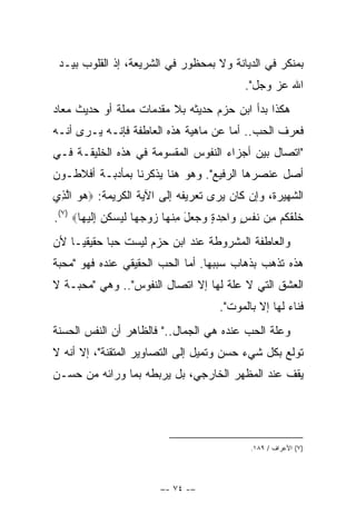 ‫ﺒﻤﻨﻜﺭ ﻓﻲ ﺍﻟﺩﻴﺎﻨﺔ ﻭﻻ ﺒﻤﺤﻅﻭﺭ ﻓﻲ ﺍﻟﺸﺭﻴﻌﺔ، ﺇﺫ ﺍﻟﻘﻠﻭﺏ ﺒﻴـﺩ‬
                                                       ‫ﺍﷲ ﻋﺯ ﻭﺠل".‬
‫ﻫﻜﺫﺍ ﺒﺩﺃ ﺍﺒﻥ ﺤﺯﻡ ﺤﺩﻴﺜﻪ ﺒﻼ ﻤﻘﺩﻤﺎﺕ ﻤﻤﻠﺔ ﺃﻭ ﺤﺩﻴﺙ ﻤﻌﺎﺩ‬
‫ﻓﻌﺭﻑ ﺍﻟﺤﺏ.. ﺃﻤﺎ ﻋﻥ ﻤﺎﻫﻴﺔ ﻫﺫﻩ ﺍﻟﻌﺎﻁﻔﺔ ﻓﺈﻨـﻪ ﻴـﺭﻯ ﺃﻨـﻪ‬
‫"ﺍﺘﺼﺎل ﺒﻴﻥ ﺃﺠﺯﺍﺀ ﺍﻟﻨﻔﻭﺱ ﺍﻟﻤﻘﺴﻭﻤﺔ ﻓﻲ ﻫﺫﻩ ﺍﻟﺨﻠﻴﻘـﺔ ﻓـﻲ‬
‫ﺃﺼل ﻋﻨﺼﺭﻫﺎ ﺍﻟﺭﻓﻴﻊ". ﻭﻫﻭ ﻫﻨﺎ ﻴﺫﻜﺭﻨﺎ ﺒﻤﺄﺩﺒـﺔ ﺃﻓﻼﻁـﻭﻥ‬
‫ﺍﻟﺸﻬﻴﺭﺓ، ﻭﺇﻥ ﻜﺎﻥ ﻴﺭﻯ ﺘﻌﺭﻴﻔﻪ ﺇﻟﻰ ﺍﻵﻴﺔ ﺍﻟﻜﺭﻴﻤﺔ: ‪‬ﻫﻭ ﺍﻟﺫﻱ‬
 ‫‪  ‬ﱠِ‬
‫ﺨﻠﻘﻜﻡ ﻤﻥ ﻨﻔﺱ ﻭﺍﺤﺩﺓ ﻭﺠﻌل ﻤﻨﻬﺎ ﺯﻭﺠﻬﺎ ﻟﻴﺴﻜﻥ ﺇﻟﻴﻬﺎ‪.(٧) ‬‬
       ‫ﹶﹶ ﹶ ﹸ ‪  ِ ‬ﹶ ﹾ ٍ ‪ ِ َ    ٍ  ِ ‬ﹾ ‪     ‬ﹶ ‪  ‬ﹸ ‪ِ ‬ﹶ ‪ ‬‬
‫ﻭﺍﻟﻌﺎﻁﻔﺔ ﺍﻟﻤﺸﺭﻭﻁﺔ ﻋﻨﺩ ﺍﺒﻥ ﺤﺯﻡ ﻟﻴﺴﺕ ﺤﺒﺎ ﺤﻘﻴﻘ ‪‬ـﺎ ﻷﻥ‬
     ‫ﻴ‬       ‫‪‬‬
‫ﻫﺫﻩ ﺘﺫﻫﺏ ﺒﺫﻫﺎﺏ ﺴﺒﺒﻬﺎ. ﺃﻤﺎ ﺍﻟﺤﺏ ﺍﻟﺤﻘﻴﻘﻲ ﻋﻨﺩﻩ ﻓﻬﻭ "ﻤﺤﺒﺔ‬
‫ﺍﻟﻌﺸﻕ ﺍﻟﺘﻲ ﻻ ﻋﻠﺔ ﻟﻬﺎ ﺇﻻ ﺍﺘﺼﺎل ﺍﻟﻨﻔﻭﺱ".. ﻭﻫﻲ "ﻤﺤﺒـﺔ ﻻ‬
                                               ‫ﻓﻨﺎﺀ ﻟﻬﺎ ﺇﻻ ﺒﺎﻟﻤﻭﺕ".‬
‫ﻭﻋﻠﺔ ﺍﻟﺤﺏ ﻋﻨﺩﻩ ﻫﻲ ﺍﻟﺠﻤﺎل.." ﻓﺎﻟﻅﺎﻫﺭ ﺃﻥ ﺍﻟﻨﻔﺱ ﺍﻟﺤﺴﻨﺔ‬
‫ﺘﻭﻟﻊ ﺒﻜل ﺸﻲﺀ ﺤﺴﻥ ﻭﺘﻤﻴل ﺇﻟﻰ ﺍﻟﺘﺼﺎﻭﻴﺭ ﺍﻟﻤﺘﻘﻨﺔ"، ﺇﻻ ﺃﻨﻪ ﻻ‬
‫ﻴﻘﻑ ﻋﻨﺩ ﺍﻟﻤﻅﻬﺭ ﺍﻟﺨﺎﺭﺠﻲ، ﺒل ﻴﺭﺒﻁﻪ ﺒﻤﺎ ﻭﺭﺍﺌﻪ ﻤﻥ ﺤﺴـﻥ‬




                                                        ‫)٧( ﺍﻷﻋﺭﺍﻑ / ٩٨١.‬




                              ‫–- ٤٧ -–‬
 