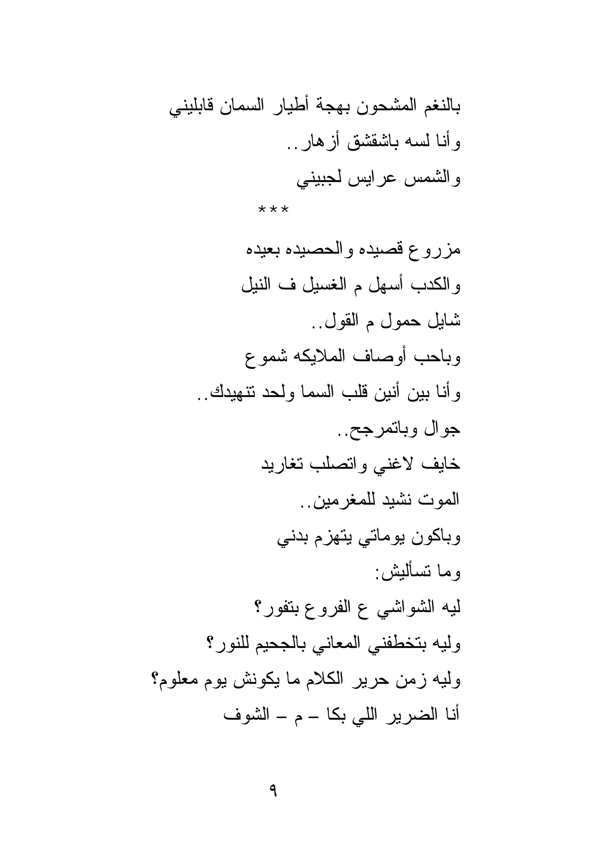‫ﺒﺎﻟﻨﻐﻡ ﺍﻟﻤﺸﺤﻭﻥ ﺒﻬﺠﺔ ﺃﻁﻴﺎﺭ ﺍﻟﺴﻤﺎﻥ ﻗﺎﺒﻠﻴﻨﻲ‬
                   ‫ﻭﺃﻨﺎ ﻟﺴﻪ ﺒﺎﺸﻘﺸﻕ ﺃﺯﻫﺎﺭ..‬
                    ‫ﻭﺍﻟﺸﻤﺱ ﻋﺭﺍﻴﺱ ﻟﺠﺒﻴﻨﻲ‬
              ‫***‬
            ‫ﻤﺯﺭﻭﻉ ﻗﺼﻴﺩﻩ ﻭﺍﻟﺤﺼﻴﺩﻩ ﺒﻌﻴﺩﻩ‬
           ‫ﻭﺍﻟﻜﺩﺏ ﺃﺴﻬل ﻡ ﺍﻟﻐﺴﻴل ﻑ ﺍﻟﻨﻴل‬
                      ‫ﺸﺎﻴل ﺤﻤﻭل ﻡ ﺍﻟﻘﻭل..‬
            ‫ﻭﺒﺎﺤﺏ ﺃﻭﺼﺎﻑ ﺍﻟﻤﻼﻴﻜﻪ ﺸﻤﻭﻉ‬
     ‫ﻭﺃﻨﺎ ﺒﻴﻥ ﺃﻨﻴﻥ ﻗﻠﺏ ﺍﻟﺴﻤﺎ ﻭﻟﺤﺩ ﺘﻨﻬﻴﺩﻙ..‬
                         ‫ﺠﻭﺍل ﻭﺒﺎﺘﻤﺭﺠﺢ..‬
              ‫ﺨﺎﻴﻑ ﻻﻏﻨﻲ ﻭﺍﺘﺼﻠﺏ ﺘﻐﺎﺭﻴﺩ‬
                    ‫ﺍﻟﻤﻭﺕ ﻨﺸﻴﺩ ﻟﻠﻤﻐﺭﻤﻴﻥ..‬
                ‫ﻭﺒﺎﻜﻭﻥ ﻴﻭﻤﺎﺘﻲ ﻴﺘﻬﺯﻡ ﺒﺩﻨﻲ‬
                              ‫ﻭﻤﺎ ﺘﺴﺄﻟﻴﺵ:‬
             ‫ﻟﻴﻪ ﺍﻟﺸﻭﺍﺸﻲ ﻉ ﺍﻟﻔﺭﻭﻉ ﺒﺘﻔﻭﺭ؟‬
       ‫ﻭﻟﻴﻪ ﺒﺘﺨﻁﻔﻨﻲ ﺍﻟﻤﻌﺎﻨﻲ ﺒﺎﻟﺠﺤﻴﻡ ﻟﻠﻨﻭﺭ؟‬
‫ﻭﻟﻴﻪ ﺯﻤﻥ ﺤﺭﻴﺭ ﺍﻟﻜﻼﻡ ﻤﺎ ﻴﻜﻭﻨﺵ ﻴﻭﻡ ﻤﻌﻠﻭﻡ؟‬
         ‫ﺃﻨﺎ ﺍﻟﻀﺭﻴﺭ ﺍﻟﻠﻲ ﺒﻜﺎ – ﻡ – ﺍﻟﺸﻭﻑ‬


               ‫٩‬
 