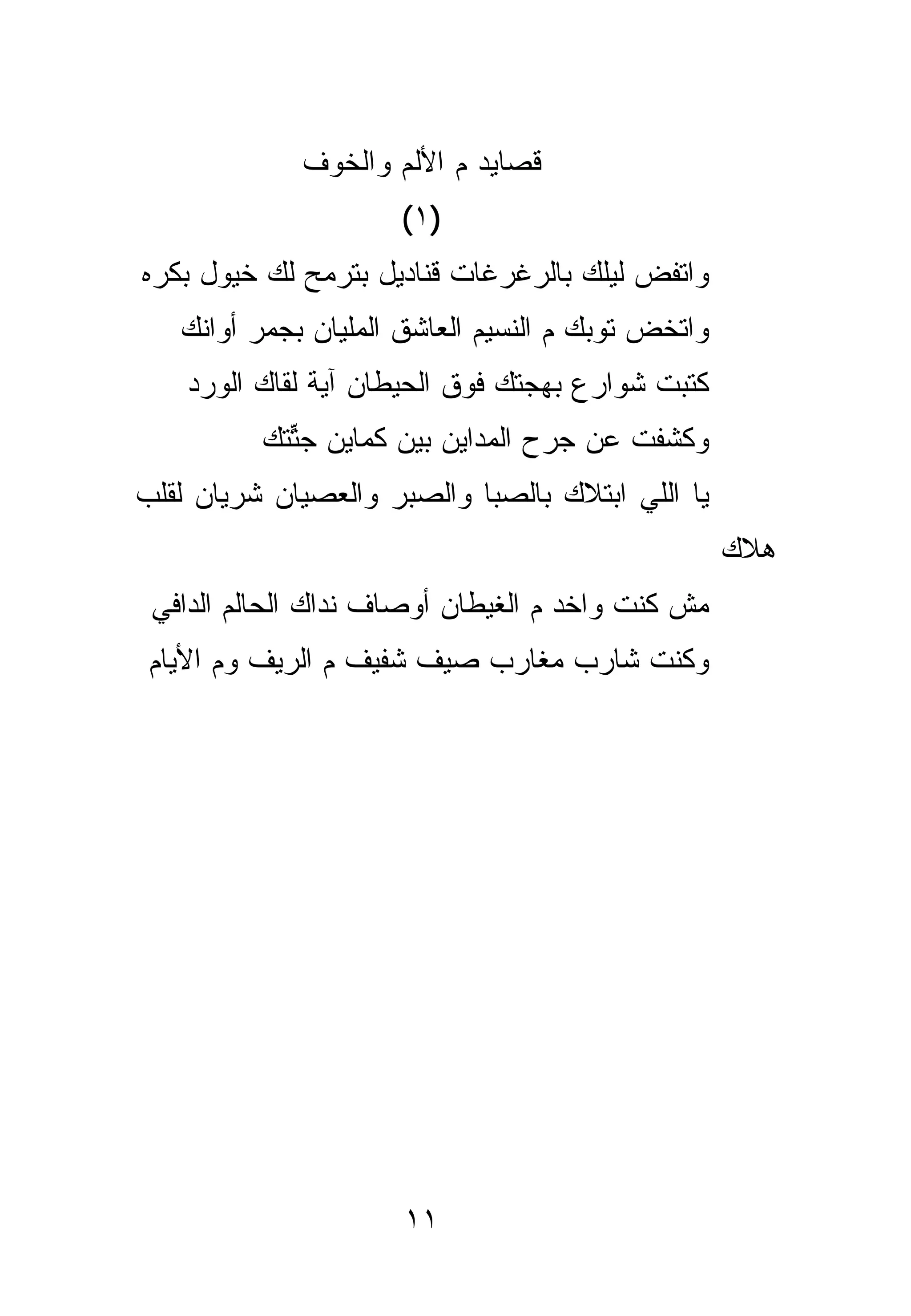 ‫ﻗﺼﺎﻴﺩ ﻡ ﺍﻷﻟﻡ ﻭﺍﻟﺨﻭﻑ‬
                     ‫)١ (‬
‫ﻭﺍﺘﻔﺽ ﻟﻴﻠﻙ ﺒﺎﻟﺭﻏﺭﻏﺎﺕ ﻗﻨﺎﺩﻴل ﺒﺘﺭﻤﺢ ﻟﻙ ﺨﻴﻭل ﺒﻜﺭﻩ‬
   ‫ﻭﺍﺘﺨﺽ ﺘﻭﺒﻙ ﻡ ﺍﻟﻨﺴﻴﻡ ﺍﻟﻌﺎﺸﻕ ﺍﻟﻤﻠﻴﺎﻥ ﺒﺠﻤﺭ ﺃﻭﺍﻨﻙ‬
    ‫ﻜﺘﺒﺕ ﺸﻭﺍﺭﻉ ﺒﻬﺠﺘﻙ ﻓﻭﻕ ﺍﻟﺤﻴﻁﺎﻥ ﺁﻴﺔ ﹸﻘﺎﻙ ﺍﻟﻭﺭﺩ‬
             ‫ﻟ‬
          ‫ﻭﻜﺸﻔﺕ ﻋﻥ ﺠﺭﺡ ﺍﻟﻤﺩﺍﻴﻥ ﺒﻴﻥ ﻜﻤﺎﻴﻥ ﺠﺘ ﹶﻙ‬
           ‫ﱢﺘ‬
‫ﻴﺎ ﺍﻟﻠﻲ ﺍﺒﺘﻼﻙ ﺒﺎﻟﺼﺒﺎ ﻭﺍﻟﺼﺒﺭ ﻭﺍﻟﻌﺼﻴﺎﻥ ﺸﺭﻴﺎﻥ ﻟﻘﻠﺏ‬
                                                   ‫ﻫﻼﻙ‬
 ‫ﻤﺵ ﻜﻨﺕ ﻭﺍﺨﺩ ﻡ ﺍﻟﻐﻴﻁﺎﻥ ﺃﻭﺼﺎﻑ ﻨﺩﺍﻙ ﺍﻟﺤﺎﻟﻡ ﺍﻟﺩﺍﻓﻲ‬
 ‫ﻭﻜﻨﺕ ﺸﺎﺭﺏ ﻤﻐﺎﺭﺏ ﺼﻴﻑ ﺸﻔﻴﻑ ﻡ ﺍﻟﺭﻴﻑ ﻭﻡ ﺍﻷﻴﺎﻡ‬




                      ‫١١‬
 