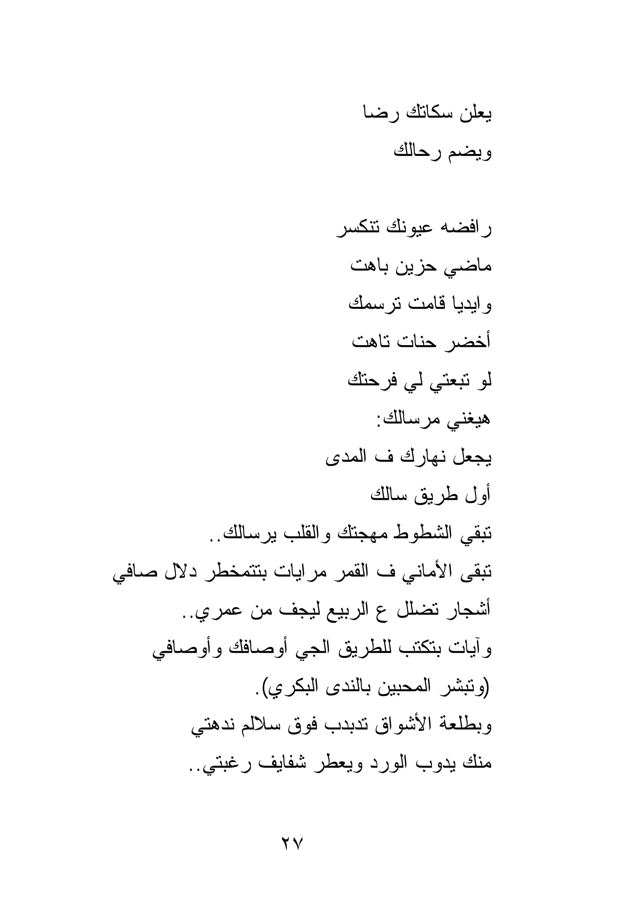 ‫ﻴﻌﻠﻥ ‪‬ﻜﺎﺘﻙ ﺭﻀﺎ‬
                                     ‫ﺴ‬
                                 ‫ﻭﻴﻀﻡ ﺭ ‪‬ﺎﻟﻙ‬
                                    ‫ﺤ‬


                          ‫ﺭﺍﻓﻀﻪ ﻋﻴﻭﻨﻙ ﺘﻨﻜﺴﺭ‬
                            ‫ﻤﺎﻀﻲ ﺤﺯﻴﻥ ﺒﺎﻫﺕ‬
                           ‫ﻭﺍﻴﺩﻴﺎ ﻗﺎﻤﺕ ﺘﺭﺴﻤﻙ‬
                            ‫ﺃﺨﻀﺭ ﺤﻨﺎﺕ ﺘﺎﻫﺕ‬
                           ‫ﻟﻭ ﺘﺒﻌﺘﻲ ﻟﻲ ﻓﺭﺤﺘﻙ‬
                               ‫ﻫﻴﻐﻨﻲ ﻤﺭﺴﺎﻟﻙ:‬
                         ‫ﻴﺠﻌل ﻨﻬﺎﺭﻙ ﻑ ﺍﻟﻤﺩﻯ‬
                              ‫ﺃﻭل ﻁﺭﻴﻕ ﺴﺎﻟﻙ‬
          ‫ﺘﺒﻘﻲ ﺍﻟﺸﻁﻭﻁ ﻤﻬﺠﺘﻙ ﻭﺍﻟﻘﻠﺏ ﻴﺭﺴﺎﻟﻙ..‬
‫ﺘﺒﻘﻰ ﺍﻷﻤﺎﻨﻲ ﻑ ﺍﻟﻘﻤﺭ ﻤﺭﺍﻴﺎﺕ ﺒﺘﺘﻤﺨﻁﺭ ﺩﻻل ﺼﺎﻓﻲ‬
       ‫ﺃﺸﺠﺎﺭ ﺘﻀﻠل ﻉ ﺍﻟﺭﺒﻴﻊ ﻟﻴﺠﻑ ﻤﻥ ﻋﻤﺭﻱ..‬
    ‫ﻭﺁﻴﺎﺕ ﺒﺘﻜﺘﺏ ﻟﻠﻁﺭﻴﻕ ﺍﻟﺠﻲ ﺃﻭﺼﺎﻓﻙ ﻭﺃﻭﺼﺎﻓﻲ‬
                ‫)ﻭﺘﺒﺸﺭ ﺍﻟﻤﺤﺒﻴﻥ ﺒﺎﻟﻨﺩﻯ ﺍﻟﺒﻜﺭﻱ(.‬
        ‫ﻭﺒﻁﻠﻌﺔ ﺍﻷﺸﻭﺍﻕ ﺘﺩﺒﺩﺏ ﻓﻭﻕ ﺴﻼﻟﻡ ﻨﺩﻫﺘﻲ‬
           ‫ﹶ‪‬‬
        ‫ﻤﻨﻙ ﻴﺩﻭﺏ ﺍﻟﻭﺭﺩ ﻭﻴﻌﻁﺭ ﺸﻔﺎﻴﻑ ﺭﻏﺒﺘﻲ..‬


                   ‫٧٢‬
 