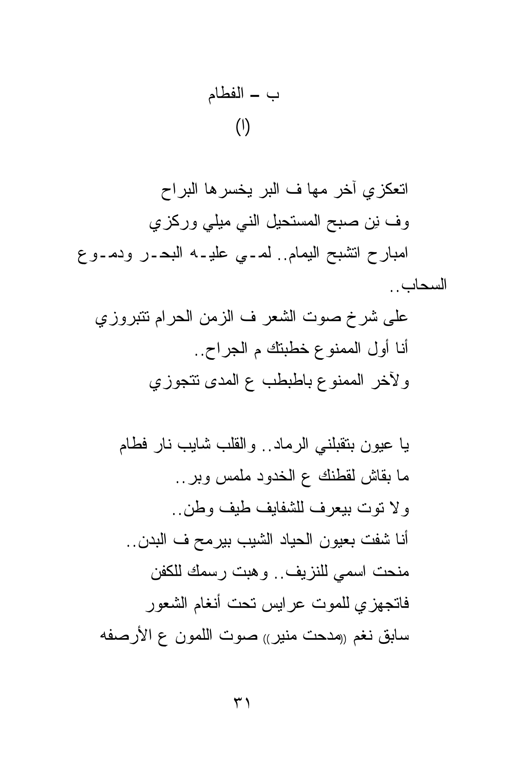 ‫ﺏ – ﺍﻟﻔﻁﺎﻡ‬
                       ‫)ﺍ(‬


           ‫ﺍﺘﻌﻜﺯﻱ ﺁﺨﺭ ﻤﻬﺎ ﻑ ﺍﻟﺒﺭ ﻴﺨﺴﺭﻫﺎ ﺍﻟﺒﺭﺍﺡ‬
         ‫ﻭﻑ ﻨﻥ ﺼﺒﺢ ﺍﻟﻤﺴﺘﺤﻴل ﺍﻟﻨﻲ ﻤﻴﻠﻲ ﻭﺭﻜﺯﻱ‬
                    ‫‪‬‬                  ‫ِ‬
‫ﺍﻤﺒﺎﺭﺡ ﺍﺘﺸﺒﺢ ﺍﻟﻴﻤﺎﻡ.. ﻟﻤـﻲ ﻋﻠﻴـﻪ ﺍﻟﺒﺤـﺭ ﻭﺩﻤـﻭﻉ‬
                                              ‫ﺍﻟﺴﺤﺎﺏ..‬
  ‫ﻋﻠﻰ ﺸﺭﺥ ﺼﻭﺕ ﺍﻟﺸﻌﺭ ﻑ ﺍﻟﺯﻤﻥ ﺍﻟﺤﺭﺍﻡ ﺘﺘﺒﺭﻭﺯﻱ‬
                ‫ﺃﻨﺎ ﺃﻭل ﺍﻟﻤﻤﻨﻭﻉ ﺨﻁﺒﺘﻙ ﻡ ﺍﻟﺠﺭﺍﺡ..‬
         ‫ﻭﻵﺨﺭ ﺍﻟﻤﻤﻨﻭﻉ ﺒﺎﻁﺒﻁﺏ ﻉ ﺍﻟﻤﺩﻯ ﺘﺘﺠﻭﺯﻱ‬


     ‫ﻴﺎ ﻋﻴﻭﻥ ﺒﺘﻘﺒﻠﻨﻲ ﺍﻟﺭﻤﺎﺩ.. ﻭﺍﻟﻘﻠﺏ ﺸﺎﻴﺏ ﻨﺎﺭ ﻓﻁﺎﻡ‬
             ‫ﻤﺎ ﺒﻘﺎﺵ ﻟﻘﻁﻨﻙ ﻉ ﺍﻟﺨﺩﻭﺩ ﻤﻠﻤﺱ ﻭﺒﺭ..‬
             ‫ﻭﻻ ﺘﻭﺕ ﺒﻴﻌﺭﻑ ﻟﻠﺸﻔﺎﻴﻑ ﻁﻴﻑ ﻭﻁﻥ..‬
      ‫ﺃﻨﺎ ﺸﻔﺕ ﺒﻌﻴﻭﻥ ﺍﻟﺤﻴﺎﺩ ﺍﻟﺸﻴﺏ ﺒﻴﺭﻤﺢ ﻑ ﺍﻟﺒﺩﻥ..‬
          ‫ﻤﻨﺤﺕ ﺍﺴﻤﻲ ﻟﻠﻨﺯﻴﻑ.. ﻭﻫﺒﺕ ﺭﺴﻤﻙ ﻟﻠﻜﻔﻥ‬
         ‫ﻓﺎﺘﺠﻬﺯﻱ ﻟﻠﻤﻭﺕ ﻋﺭﺍﻴﺱ ﺘﺤﺕ ﺃﻨﻐﺎﻡ ﺍﻟﺸﻌﻭﺭ‬
   ‫ﺴﺎﺒﻕ ﻨﻐﻡ ))ﻤﺩﺤﺕ ﻤﻨﻴﺭ(( ﺼﻭﺕ ﺍﻟﻠﻤﻭﻥ ﻉ ﺍﻷﺭﺼﻔﻪ‬


                      ‫١٣‬
 