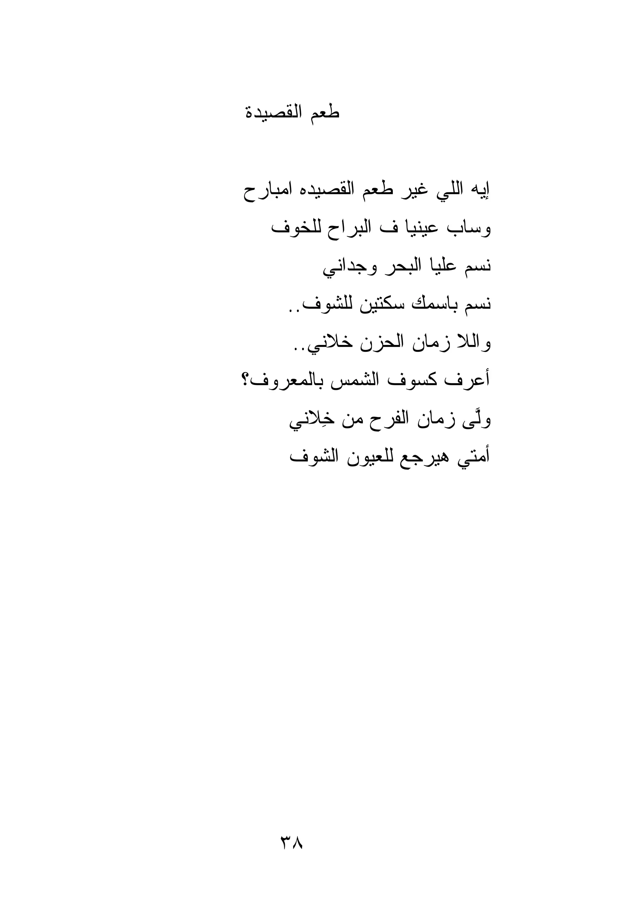 ‫ﻁﻌﻡ ﺍﻟﻘﺼﻴﺩﺓ‬


‫ﺇﻴﻪ ﺍﻟﻠﻲ ﻏﻴﺭ ﻁﻌﻡ ﺍﻟﻘﺼﻴﺩﻩ ﺍﻤﺒﺎﺭﺡ‬
                    ‫‪‬‬
   ‫ﻭﺴﺎﺏ ﻋﻴﻨﻴﺎ ﻑ ﺍﻟﺒﺭﺍﺡ ﻟﻠﺨﻭﻑ‬
         ‫ﻨ ‪‬ﻡ ﻋﻠﻴﺎ ﺍﻟﺒﺤﺭ ﻭﺠﺩﺍﻨﻲ‬
                            ‫ﺴ‬
     ‫ﻨﺴﻡ ﺒﺎﺴﻤﻙ ﺴﻜﺘﻴﻥ ﻟﻠﺸﻭﻑ..‬
                          ‫‪‬‬
      ‫ﻭﺍﻟﻼ ﺯﻤﺎﻥ ﺍﻟﺤﺯﻥ ﺨ ﹼﻨﻲ..‬
          ‫ﹶﻼ‬
‫ﺃﻋﺭﻑ ﻜﺴﻭﻑ ﺍﻟﺸﻤﺱ ﺒﺎﻟﻤﻌﺭﻭﻑ؟‬
     ‫ﻭﻟﻰ ﺯﻤﺎﻥ ﺍﻟﻔﺭ‪‬ﺡ ﻤﻥ ِﻼﻨﻲ‬
        ‫ﺨ‬       ‫ﹶ‬         ‫ﱠ‬
     ‫ﺃﻤﺘﻲ ﻫﻴﺭﺠﻊ ﻟﻠﻌﻴﻭﻥ ﺍﻟﺸﻭﻑ‬




    ‫٨٣‬
 