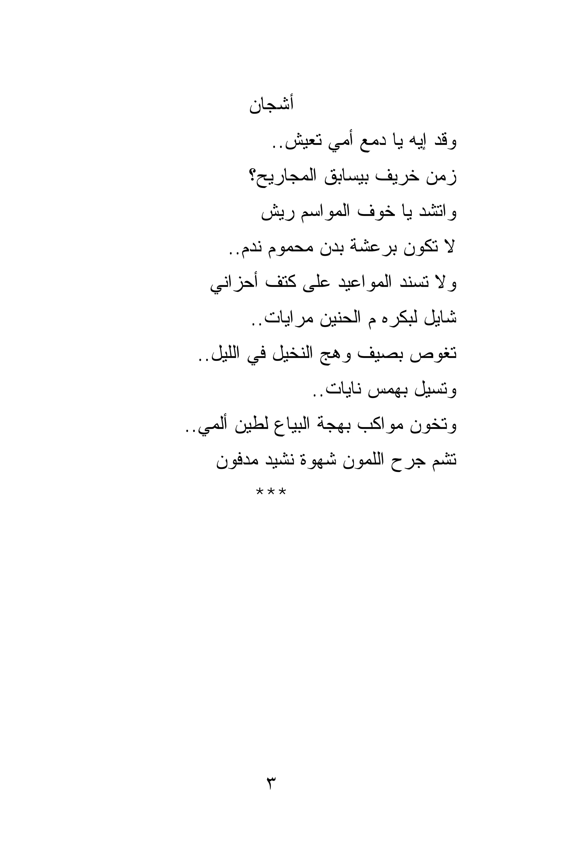 ‫ﺃﺸﺠﺎﻥ‬
           ‫ﻭﻗﺩ ﺇﻴﻪ ﻴﺎ ﺩﻤﻊ ﺃﻤﻲ ﺘﻌﻴﺵ..‬
        ‫ﺯﻤﻥ ﺨﺭﻴﻑ ﺒﻴﺴﺎﺒﻕ ﺍﻟﻤﺠﺎﺭﻴﺢ؟‬
         ‫ﻭﺍﺘﺸﺩ ﻴﺎ ﺨﻭﻑ ﺍﻟﻤﻭﺍﺴﻡ ﺭﻴﺵ‬
     ‫ﻻ ﺘﻜﻭﻥ ﺒﺭﻋﺸﺔ ﺒﺩﻥ ﻤﺤﻤﻭﻡ ﻨﺩﻡ..‬
   ‫ﻭﻻ ﺘﺴﻨﺩ ﺍﻟﻤﻭﺍﻋﻴﺩ ﻋﻠﻰ ﻜﺘﻑ ﺃﺤﺯﺍﻨﻲ‬
        ‫ﺸﺎﻴل ﻟﺒﻜﺭﻩ ﻡ ﺍﻟﺤﻨﻴﻥ ﻤﺭﺍﻴﺎﺕ..‬
 ‫ﺘ ﹸﻭﺹ ﺒﺼﻴﻑ ﻭﻫﺞ ﺍﻟﻨﺨﻴل ﻓﻲ ﺍﻟﻠﻴل..‬
                              ‫ﻐ‬
                ‫ﻭﺘﺴﻴل ﺒﻬﻤﺱ ﻨﺎﻴﺎﺕ..‬
‫ﻭﺘﺨﻭﻥ ﻤﻭﺍﻜﺏ ﺒﻬﺠﺔ ﺍﻟﺒﻴﺎﻉ ﻟﻁﻴﻥ ﺃﻟﻤﻲ..‬
    ‫ﺘﺸﻡ ﺠﺭﺡ ﺍﻟﻠﻤﻭﻥ ﺸﻬﻭﺓ ﻨﺸﻴﺩ ﻤﺩﻓﻭﻥ‬
         ‫***‬




          ‫٣‬
 