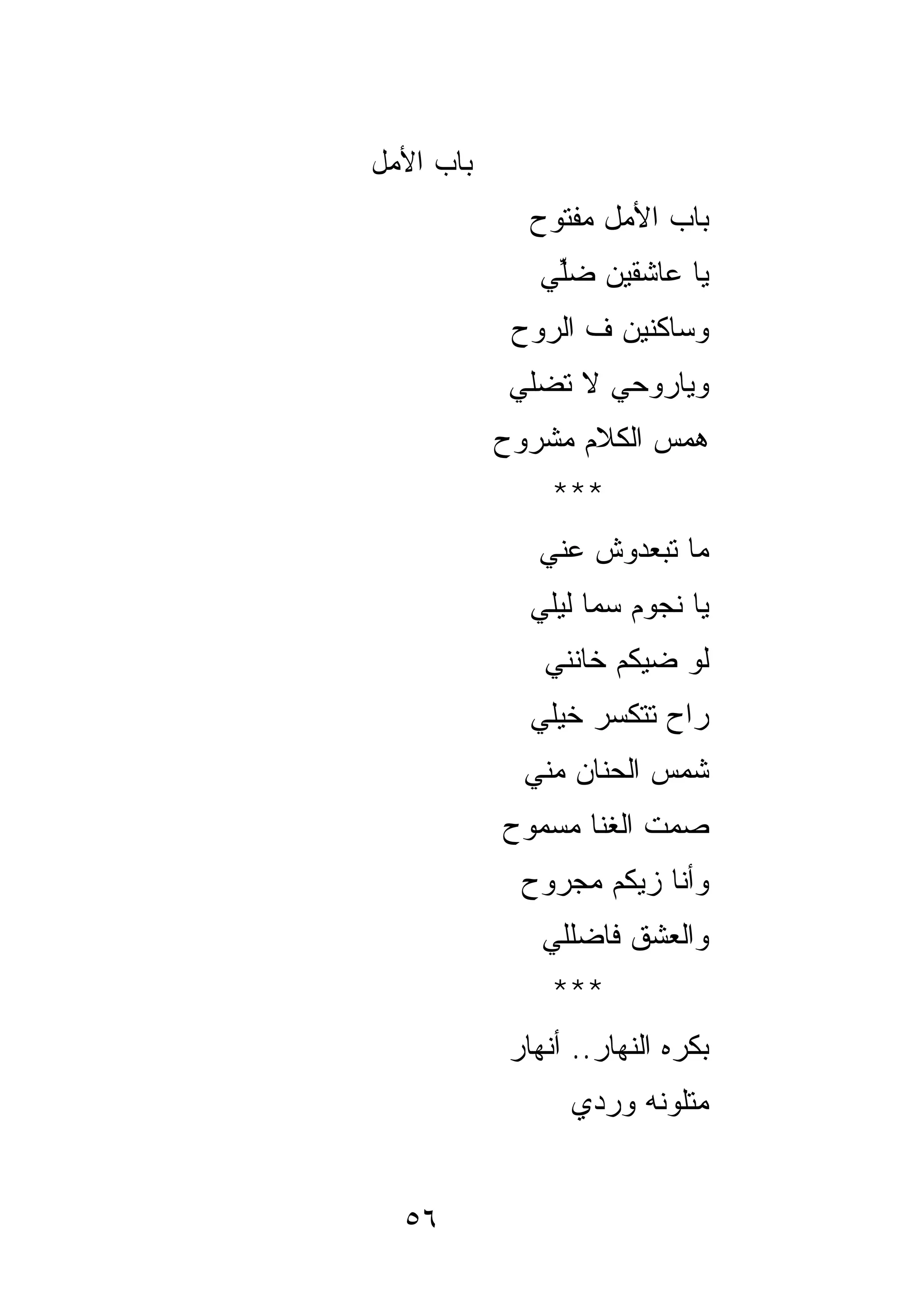 ‫ﺒﺎﺏ ﺍﻷﻤل‬
              ‫ﺒﺎﺏ ﺍﻷﻤل ﻤﻔﺘﻭﺡ‬
              ‫ﻴﺎ ﻋﺎﺸﻘﻴﻥ ﻀﻠﻲ‬
               ‫ﱢ‬
            ‫ﻭﺴﺎﻜﻨﻴﻥ ﻑ ﺍﻟﺭﻭﺡ‬
            ‫ﻭﻴﺎﺭﻭﺤﻲ ﻻ ﺘﻀﻠﻲ‬
           ‫ﻫﻤﺱ ﺍﻟﻜﻼﻡ ﻤﺸﺭﻭﺡ‬
                ‫***‬
              ‫ﻤﺎ ﺘﺒﻌﺩﻭﺵ ﻋﻨﻲ‬
              ‫ﻴﺎ ﻨﺠﻭﻡ ﺴﻤﺎ ﻟﻴﻠﻲ‬
               ‫ﻟﻭ ﻀﻴﻜﻡ ﺨﺎﻨﻨﻲ‬
              ‫ﺭﺍﺡ ﺘﺘﻜﺴﺭ ﺨﻴﻠﻲ‬
             ‫ﺸﻤﺱ ﺍﻟﺤﻨﺎﻥ ﻤﻨﻲ‬
           ‫ﺼﻤﺕ ﺍﻟ ﹸﻨﺎ ﻤﺴﻤﻭﺡ‬
                   ‫ﻐ‬
             ‫ﻭﺃﻨﺎ ﺯﻴﻜﻡ ﻤﺠﺭﻭﺡ‬
               ‫ﻭﺍﻟﻌﺸﻕ ﻓﺎﻀﻠﻠﻲ‬
                ‫***‬
            ‫ﺒﻜﺭﻩ ﺍﻟﻨﻬﺎﺭ.. ﺃﻨﻬﺎﺭ‬
                 ‫ﻤﺘﻠﻭﻨﻪ ﻭﺭﺩﻱ‬


  ‫٦٥‬
 