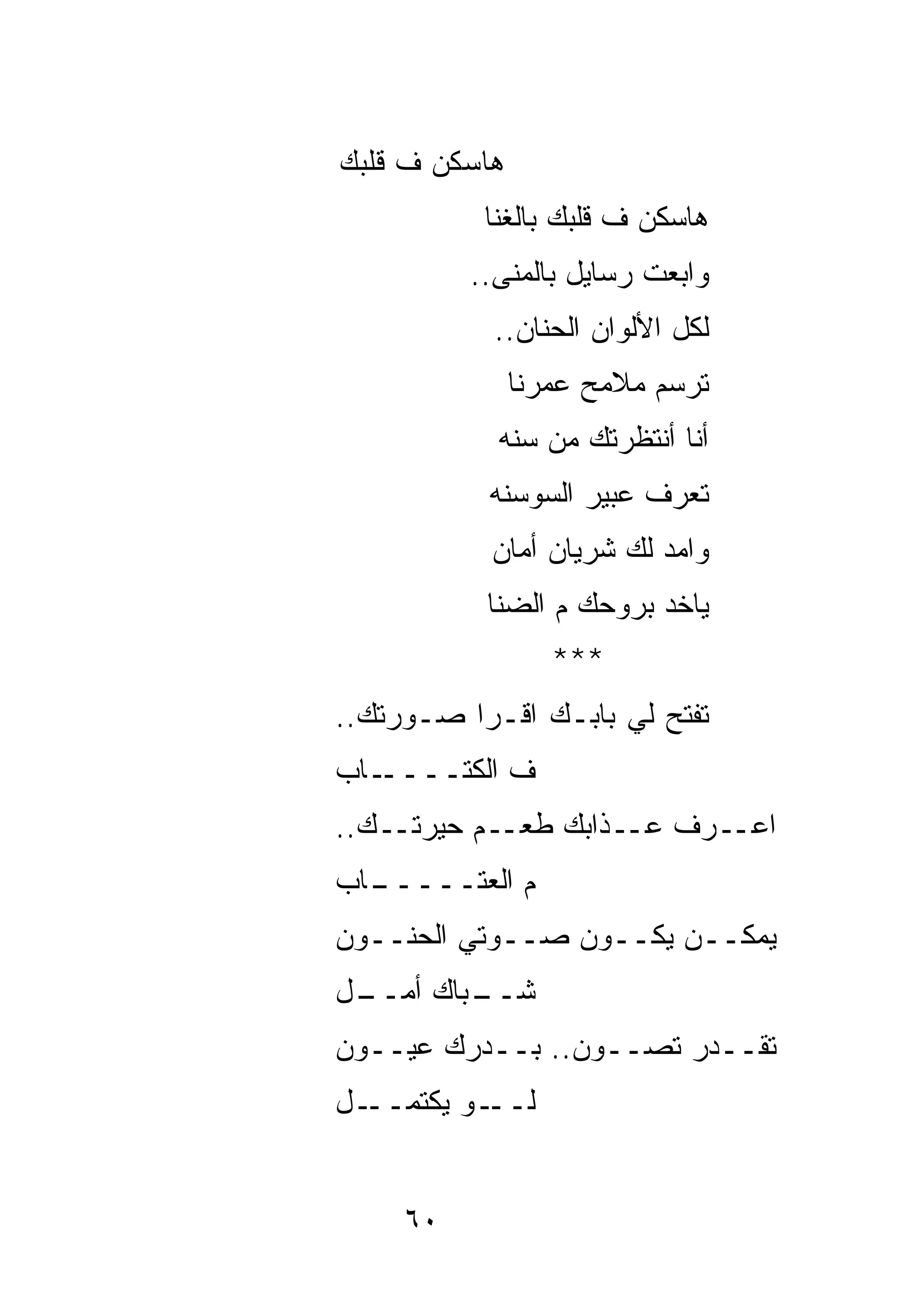 ‫ﻫﺎﺴﻜﻥ ﻑ ﻗﻠ ‪‬ﻙ‬
 ‫ﺒ‬
           ‫ﻫﺎﺴﻜﻥ ﻑ ﻗﻠﺒﻙ ﺒﺎﻟﻐﻨﺎ‬
          ‫ﻭﺍﺒﻌﺕ ﺭﺴﺎﻴل ﺒﺎﻟﻤﻨﻰ..‬
            ‫ﻟﻜل ﺍﻷﻟﻭﺍﻥ ﺍﻟﺤﻨﺎﻥ..‬
                ‫ﺘﺭﺴﻡ ﻤﻼﻤﺢ ﻋﻤﺭﻨﺎ‬
            ‫ﺃﻨﺎ ﺃﻨﺘﻅﺭ ﹶﻙ ﻤﻥ ﺴﻨﻪ‬
                    ‫ﺘ‬
           ‫ﺘﻌﺭﻑ ﻋﺒﻴﺭ ﺍﻟﺴﻭﺴﻨﻪ‬
            ‫ﻭﺍﻤﺩ ﻟﻙ ﺸﺭﻴﺎﻥ ﺃﻤﺎﻥ‬
           ‫ﻴﺎﺨﺩ ﺒﺭﻭﺤﻙ ﻡ ﺍﻟﻀﻨﺎ‬
                   ‫***‬
‫ﺘﻔﺘﺢ ﻟﻲ ﺒﺎﺒـﻙ ﺍﻗـﺭﺍ ﺼـﻭﺭﺘﻙ..‬
‫ـﺎﺏ‬‫ﻑ ﺍﻟﻜﺘــــ‬
‫ـﻡ ﺤﻴﺭﺘــﻙ..‬‫ـﺭﻑ ﻋــﺫﺍﺒﻙ ﻁﻌـ‬‫ﺍﻋـ‬
‫ـﺎﺏ‬
  ‫ﻡ ﺍﻟﻌﺘـــــ‬
‫ﻴﻤﻜــﻥ ﻴﻜــﻭﻥ ﺼــﻭﺘﻲ ﺍﻟﺤﻨــﻭﻥ‬
‫ـل‬
 ‫ـﺒﺎﻙ ﺃﻤــ‬
         ‫ﺸــ‬
‫ﺘﻘــﺩﺭ ﺘﺼــﻭﻥ.. ﺒــﺩﺭﻙ ﻋﻴــﻭﻥ‬
‫ـل‬‫ـﻭ ﻴﻜﺘﻤــ‬‫ﻟــ‬


     ‫٠٦‬
 