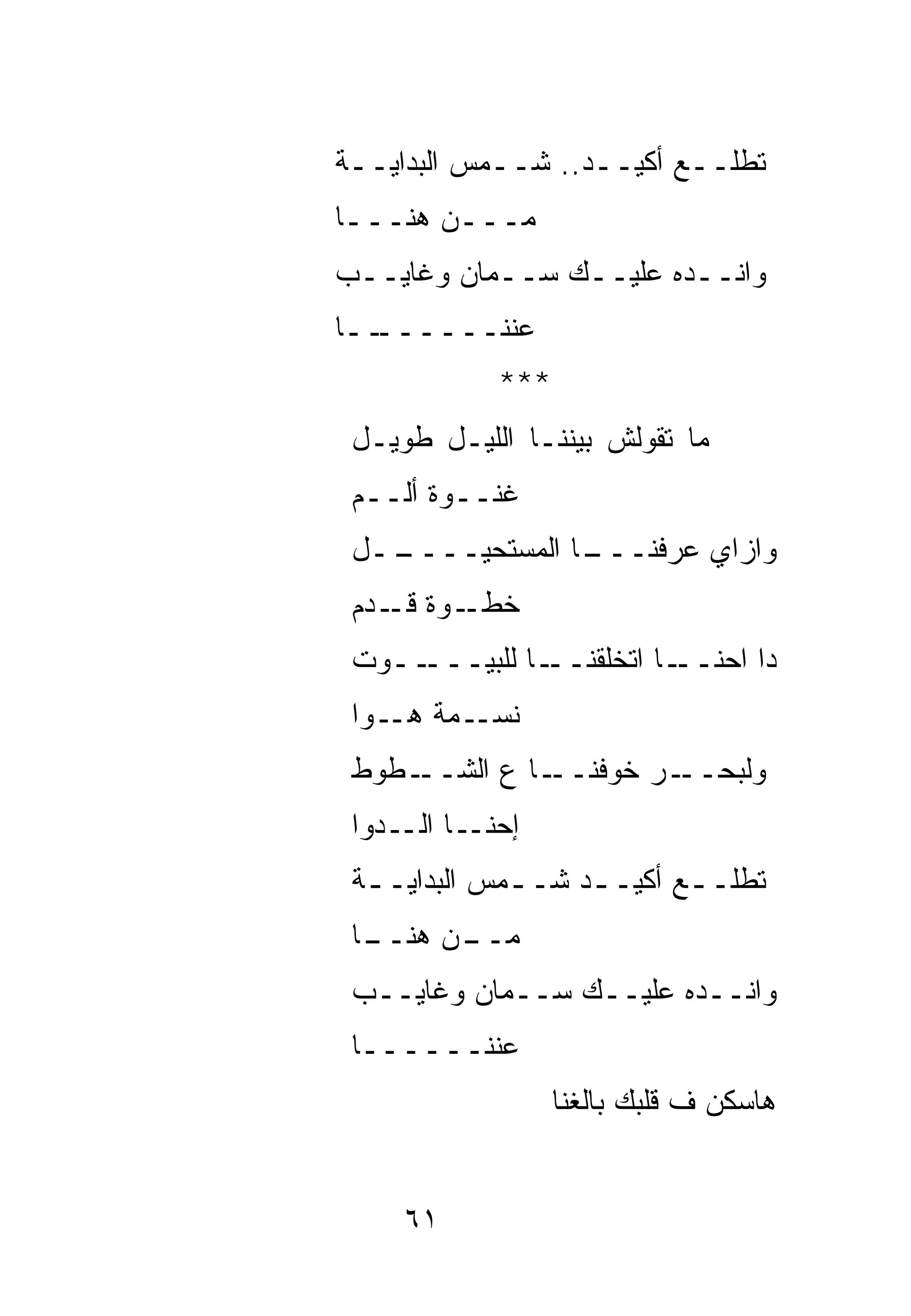 ‫ﺘﻁﻠــﻊ ﺃﻜﻴــﺩ.. ﺸــﻤﺱ ﺍﻟﺒﺩﺍﻴــﺔ‬
 ‫ـ‬
‫ﻤـــﻥ ﻫﻨـــﺎ‬
 ‫ـ‬      ‫ـ‬
‫ﻭﺍﻨــﺩﻩ ﻋﻠﻴــﻙ ﺴــﻤﺎﻥ ﻭﻏﺎﻴــﺏ‬
‫ــﺎ‬
  ‫ﻋﻨﻨــــــ‬
            ‫***‬
 ‫ﻤﺎ ﺘﻘﻭﻟﺵ ﺒﻴﻨﻨـﺎ ﺍﻟﻠﻴـل ﻁﻭﻴـل‬
 ‫ﻏﻨــﻭﺓ ﺃﻟــﻡ‬
 ‫ــل‬
   ‫ـﺎ ﺍﻟﻤﺴﺘﺤﻴــــ‬
                ‫ﻭﺍﺯﺍﻱ ﻋﺭﻓﻨـــ‬
 ‫ـﻭﺓ ـﺩﻡ‬
    ‫ﺨﻁـ ﻗـ‬
 ‫ــﻭﺕ‬‫ـﺎ ﻟﻠﺒﻴـــ‬‫ـﺎ ﺍﺘﺨﻠﻘﻨــ‬‫ﺩﺍ ﺍﺤﻨــ‬
 ‫ـﻤﺔ ـﻭﺍ‬
    ‫ﻨﺴـ ﻫـ‬
 ‫ـﻁﻭﻁ‬‫ـﺎ ﻉ ﺍﻟﺸــ‬‫ـﺭ ﺨﻭﻓﻨــ‬‫ﻭﻟﺒﺤــ‬
 ‫ﺇ ـﺎ ـﺩﻭﺍ‬
     ‫ﺤﻨـ ﺍﻟـ‬
 ‫ﺘﻁﻠـ ـﻊ ﺃﻜﻴـ ـﺩ ﺸـ ـﻤﺱ ﺍﻟﺒﺩﺍﻴـ ـﺔ‬
  ‫ـ‬           ‫ـ‬     ‫ـ‬       ‫ـ‬
 ‫ـﺎ‬
  ‫ـﻥ ﻫﻨــ‬
        ‫ﻤــ‬
 ‫ﻭﺍﻨــﺩﻩ ﻋﻠﻴــﻙ ﺴــﻤﺎﻥ ﻭﻏﺎﻴــﺏ‬
 ‫ﻋﻨﻨــــــﺎ‬
                  ‫ﻫﺎﺴﻜﻥ ﻑ ﻗﻠﺒﻙ ﺒﺎﻟﻐﻨﺎ‬


     ‫١٦‬
 