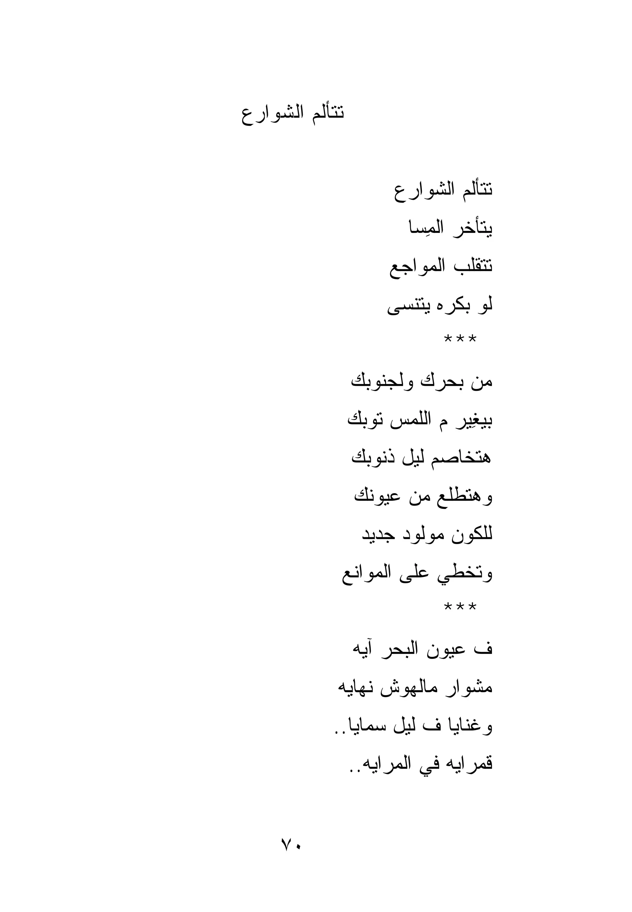 ‫ﺘﺘﺄﻟﻡ ﺍﻟﺸﻭﺍﺭﻉ‬


                      ‫ﺘﺘﺄﻟﻡ ﺍﻟﺸﻭﺍﺭﻉ‬
                        ‫ﻴﺘﺄﺨﺭ ﺍﻟ ِﺴﺎ‬
                          ‫ﻤ‬
                     ‫ﺘﺘﻘﻠﺏ ﺍﻟﻤﻭﺍﺠﻊ‬
                     ‫ﻟﻭ ﺒﻜﺭﻩ ﻴﺘﻨﺴﻰ‬
                             ‫***‬
                ‫ﻤﻥ ﺒﺤﺭﻙ ﻭﻟﺠﻨﻭﺒﻙ‬
                ‫ﺒﻴ ِﻴﺭ ﻡ ﺍﻟﻠﻤﺱ ﺘﻭﺒﻙ‬
                               ‫‪‬ﻐ‬
                ‫ﻫﺘﺨﺎﺼﻡ ﻟﻴل ﺫﻨﻭﺒﻙ‬
                ‫ﻭﻫﺘﻁﻠﻊ ﻤﻥ ﻋﻴﻭﻨﻙ‬
                 ‫ﻟﻠﻜﻭﻥ ﻤﻭﻟﻭﺩ ﺠﺩﻴﺩ‬
            ‫ﻭﺘﺨﻁﻲ ﻋﻠﻰ ﺍﻟﻤﻭﺍﻨﻊ‬
                             ‫***‬
                ‫ﻑ ﻋﻴﻭﻥ ﺍﻟﺒﺤﺭ ﺁﻴﻪ‬
            ‫ﻤﺸﻭﺍﺭ ﻤﺎﻟﻬﻭﺵ ﻨﻬﺎﻴﻪ‬
           ‫ﻭ ﹸﻨﺎﻴﺎ ﻑ ﻟﻴل ﺴﻤﺎﻴﺎ..‬
                             ‫ﻏ‬
                ‫ﻗﻤ ‪‬ﺍﻴﻪ ﻓﻲ ﺍﻟﻤﺭﺍﻴﻪ..‬
                                ‫ﹶ ‪‬ﺭ‬


    ‫٠٧‬
 