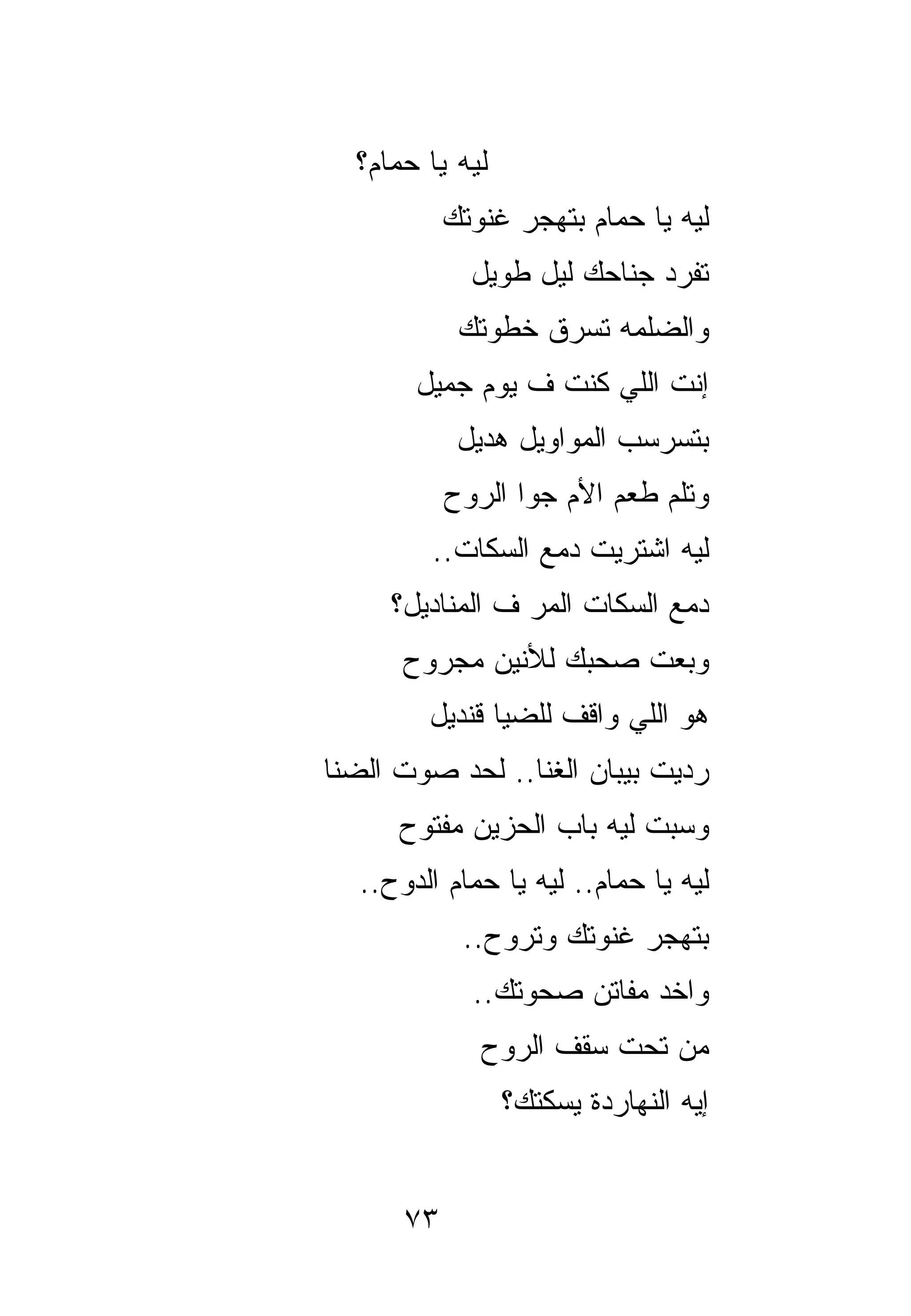 ‫ﻟﻴﻪ ﻴﺎ ﺤﻤﺎﻡ؟‬
           ‫ﻟﻴﻪ ﻴﺎ ﺤﻤﺎﻡ ﺒﺘﻬﺠﺭ ﻏﻨﻭﺘﻙ‬
             ‫ﺘﻔﺭﺩ ﺠﻨﺎﺤﻙ ﻟﻴل ﻁﻭﻴل‬
            ‫ﻭﺍﻟﻀﻠﻤﻪ ﺘﺴﺭﻕ ﺨﻁﻭﺘﻙ‬
       ‫ﺇﻨﺕ ﺍﻟﻠﻲ ﻜﻨﺕ ﻑ ﻴﻭﻡ ﺠﻤﻴل‬
            ‫ﺒﺘﺴﺭﺴﺏ ﺍﻟﻤﻭﺍﻭﻴل ﻫﺩﻴل‬
           ‫ﻭﺘﻠﻡ ﻁﻌﻡ ﺍﻷﻡ ﺠﻭﺍ ﺍﻟﺭﻭﺡ‬
         ‫ﻟﻴﻪ ﺍﺸﺘﺭﻴﺕ ﺩﻤﻊ ﺍﻟﺴﻜﺎﺕ..‬
     ‫ﺩﻤﻊ ﺍﻟﺴﻜﺎﺕ ﺍﻟﻤﺭ ﻑ ﺍﻟﻤﻨﺎﺩﻴل؟‬
      ‫ﻭﺒﻌﺕ ﺼﺤﺒﻙ ﻟﻸﻨﻴﻥ ﻤﺠﺭﻭﺡ‬
        ‫ﻫﻭ ﺍﻟﻠﻲ ﻭﺍﻗﻑ ﻟﻠﻀﻴﺎ ﻗﻨﺩﻴل‬
‫ﺭﺩﻴﺕ ﺒﻴﺒﺎﻥ ﺍﻟﻐﻨﺎ.. ﻟﺤﺩ ﺼﻭﺕ ﺍﻟﻀﻨﺎ‬
      ‫ﻭﺴﺒﺕ ﻟﻴﻪ ﺒﺎﺏ ﺍﻟﺤﺯﻴﻥ ﻤﻔﺘﻭﺡ‬
  ‫ﻟﻴﻪ ﻴﺎ ﺤﻤﺎﻡ.. ﻟﻴﻪ ﻴﺎ ﺤﻤﺎﻡ ﺍﻟﺩﻭﺡ..‬
            ‫ﺒﺘﻬﺠﺭ ﻏﻨﻭﺘﻙ ﻭﺘ ‪‬ﻭﺡ..‬
                ‫ﹾﺭ‬
             ‫ﻭﺍﺨﺩ ﻤﻔﺎﺘﻥ ﺼﺤﻭﺘﻙ..‬
              ‫ﻤﻥ ﺘﺤﺕ ﺴﻘﻑ ﺍﻟﺭﻭﺡ‬
                 ‫ﺇﻴﻪ ﺍﻟﻨﻬﺎﺭﺩﺓ ﻴﺴﻜﺘﻙ؟‬


      ‫٣٧‬
 