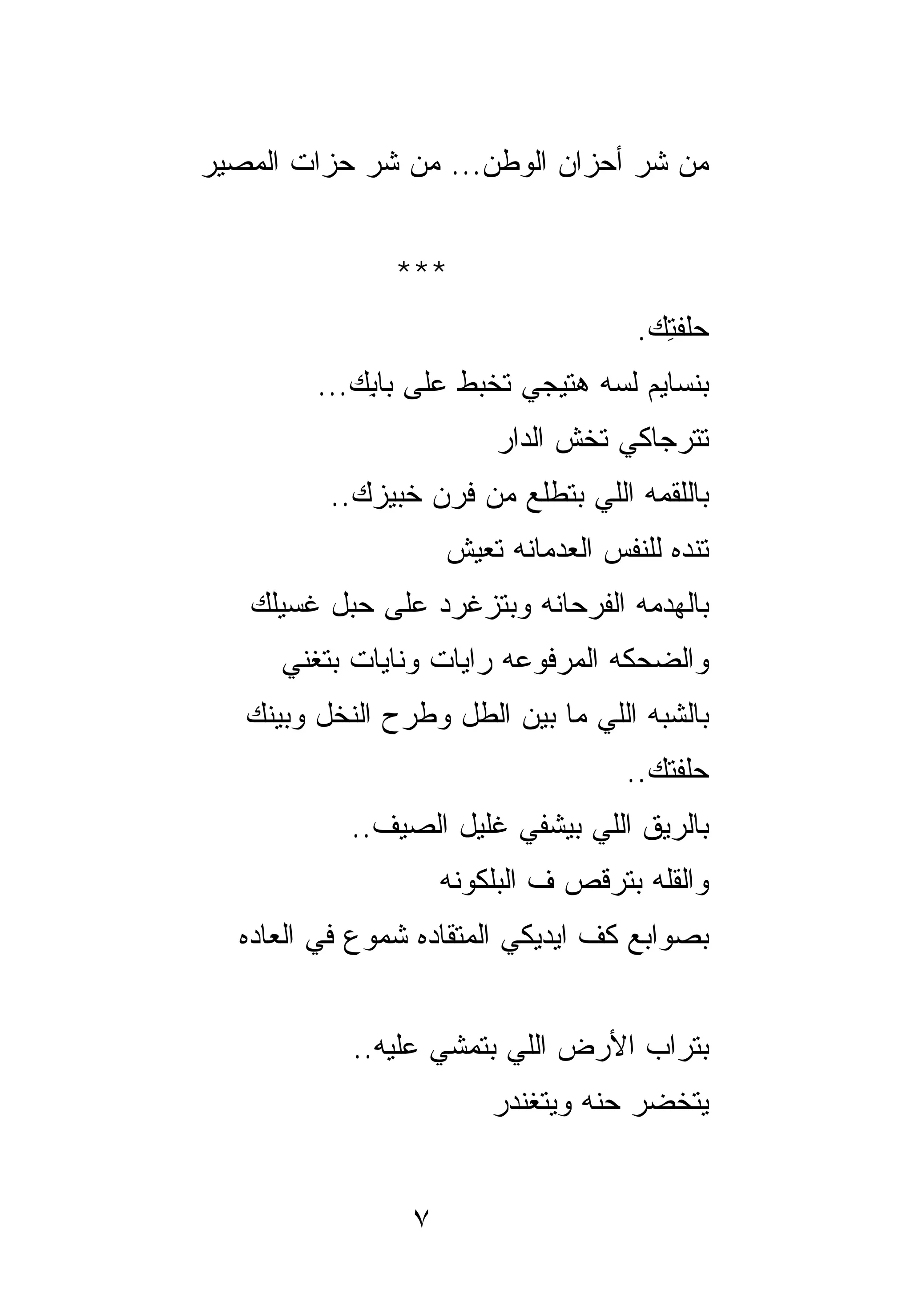 ‫ﻤﻥ ﺸﺭ ﺃﺤﺯﺍﻥ ﺍﻟﻭﻁﻥ... ﻤﻥ ﺸﺭ ﺤﺯﺍﺕ ﺍﻟﻤﺼﻴﺭ‬


               ‫***‬
                                      ‫ﺤﻠﻔﺘﻙ.‬
                                        ‫ِ‬
         ‫ﺒﻨﺴﺎﻴﻡ ﻟﺴﻪ ﻫﺘﻴﺠﻲ ﺘﺨﺒﻁ ﻋﻠﻰ ﺒﺎﺒﻙ...‬
             ‫ِ‬
                         ‫ﺘﺘﺭﺠﺎﻜﻲ ﺘ ﹸﺵ ﺍﻟﺩﺍﺭ‬
                                ‫ﺨ‬
          ‫ﺒﺎﻟﻠﻘﻤﻪ ﺍﻟﻠﻲ ﺒﺘﻁﻠﻊ ﻤﻥ ﻓﺭﻥ ﺨﺒﻴﺯﻙ..‬
                     ‫ﺘﻨﺩﻩ ﻟﻠﻨﻔﺱ ﺍﻟﻌﺩﻤﺎﻨﻪ ﺘﻌﻴﺵ‬
   ‫ﺒﺎﻟﻬﺩﻤﻪ ﺍﻟﻔﺭﺤﺎﻨﻪ ﻭﺒﺘﺯﻏﺭﺩ ﻋﻠﻰ ﺤﺒل ﻏﺴﻴﻠﻙ‬
      ‫ﻭﺍﻟﻀﺤﻜﻪ ﺍﻟﻤﺭﻓﻭﻋﻪ ﺭﺍﻴﺎﺕ ﻭﻨﺎﻴﺎﺕ ﺒﺘﻐﻨﻲ‬
   ‫ﺒﺎﻟﺸﺒﻪ ﺍﻟﻠﻲ ﻤﺎ ﺒﻴﻥ ﺍﻟﻁل ﻭﻁﺭﺡ ﺍﻟﻨﺨل ﻭﺒﻴﻨﻙ‬
                                     ‫ﺤﻠﻔﺘﻙ..‬
            ‫ﺒﺎﻟﺭﻴﻕ ﺍﻟﻠﻲ ﺒﻴﺸﻔﻲ ﻏﻠﻴل ﺍﻟﺼﻴﻑ..‬
                     ‫ﻭﺍﻟﻘﻠﻪ ﺒﺘﺭﻗﺹ ﻑ ﺍﻟﺒﻠﻜﻭﻨﻪ‬
  ‫ﺒﺼﻭﺍﺒﻊ ﻜﻑ ﺍﻴﺩﻴﻜﻲ ﺍﻟﻤﺘﻘﺎﺩﻩ ﺸﻤﻭﻉ ﻓﻲ ﺍﻟﻌﺎﺩﻩ‬


            ‫ﺒﺘﺭﺍﺏ ﺍﻷﺭﺽ ﺍﻟﻠﻲ ﺒﺘﻤﺸﻲ ﻋﻠﻴﻪ..‬
                         ‫ﻴﺘﺨﻀﺭ ﺤﻨﻪ ﻭﻴﺘﻐﻨﺩﺭ‬


                 ‫٧‬
 
