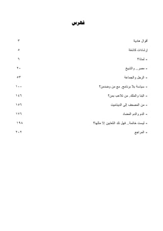 ‫‪‬‬


 ‫٣‬                                         ‫ﺃﻗﻭﺍل ﻫﺎﺩﻴﺔ‬

 ‫٥‬                                     ‫ﺇﺭﺸﺎﺩﺍﺕ ﻜﺎﺸﻔﺔ‬

 ‫٦‬                                            ‫- ﻟﻤﺎﺫﺍ؟‬

‫٠٢‬                                   ‫- ﻤﺼﺭ.. ﻭﺍﻟﺸﻴﺦ‬

‫٣٥‬                                  ‫- ﺍﻟﺭﺠل ﻭﺍﻟﺠﻤﺎﻋﺔ‬

‫٠٠١‬              ‫- ﺴﻴﺎﺴﺔ ﺒﻼ ﺒﺭﻨﺎﻤﺞ. ﻤﻊ ﻤﻥ ﻭﻀﺩﻤﻥ؟‬

‫٦٤١‬                     ‫- ﺍﻟﺒﻨﺎ ﻭﺍﻟﻤﻠﻙ. ﻤﻥ ﺘﻼﻋﺏ ﺒﻤﻥ؟‬

‫٦٥١‬                       ‫- ﻤﻥ ﺍﻟﻤﺼﺤﻑ ﺇﻟﻰ ﺍﻟﺩﻴﻨﺎﻤﻴﺕ‬

‫٦٧١‬                                ‫- ﺍﻟﺩﻡ ﻭﺍﻟﺩﻡ ﺍﻟﻤﻀﺎﺩ‬

‫٨٩١‬          ‫- ﻟﻴﺴﺕ ﺨﺎﺘﻤﺔ.. ﻓﻬل ﺘﻠﺩ ﺍﻟﺜﻌﺎﺒﻴﻥ ﺇﻻ ﻤﺜﻠﻬﺎ؟‬

‫٢٠٢‬                                         ‫- ﺍﻟﻤﺭﺍﺠﻊ‬
 