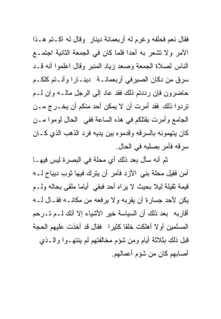 ‫ﻓﻘﺎل ﻨﻌﻡ ﻓﺤﻠﻔﻪ ﻭﻏﺭﻡ ﻟﻪ ﺃﺭﺒﻌﻤﺎﺌﺔ ﺩﻴﻨﺎﺭ ﻭﻗﺎل ﻟﻪ ﺍﻜـﺘﻡ ﻫـﺫﺍ‬
‫ﺍﻷﻤﺭ ﻭﻻ ﺘﺸﻌﺭ ﺒﻪ ﺃﺤﺩﺍ ﻓﻠﻤﺎ ﻜﺎﻥ ﻓﻲ ﺍﻟﺠﻤﻌﺔ ﺍﻟﺜﺎﻨﻴﺔ ﺍﺠﺘﻤـﻊ‬
                                  ‫ﹰ‬
‫ﺍﻟﻨﺎﺱ ﻟﺼﻼﺓ ﺍﻟﺠﻤﻌﺔ ﻭﺼﻌﺩ ﺯﻴﺎﺩ ﺍﻟﻤﻨﺒﺭ ﻭﻗﺎل ﺍﻋﻠﻤﻭﺍ ﺃﻨﻪ ﻗـﺩ‬
‫ﺴﺭﻕ ﻤﻥ ﺩﻜﺎﻥ ﺍﻟﺼﻴﺭﻓﻲ ﺃﺭﺒﻌﻤﺎﺌـﺔ ﺩﻴﻨـﺎﺭﺍ ﻭﺃﻨـﺘﻡ ﻜﻠﻜـﻡ‬
             ‫ﹰ‬
‫ﺤﺎﻀﺭﻭﻥ ﻓﺈﻥ ﺭﺩﺩﺘﻡ ﺫﻟﻙ ﻓﻘﺩ ﻋﺎﺩ ﺇﻟﻰ ﺍﻟﺭﺠل ﻤﺎﻟـﻪ ﻭﺇﻥ ﻟـﻡ‬
‫ﺘﺭﺩﻭﺍ ﺫﻟﻙ ﻓﻘﺩ ﺃﻤﺭﺕ ﺃﻥ ﻻ ﻴﻤﻜﻥ ﺃﺤﺩ ﻤﻨﻜﻡ ﺃﻥ ﻴﺨـﺭﺝ ﻤـﻥ‬
‫ﺍﻟﺠﺎﻤﻊ ﻭﺃﻤﺭﺕ ﺒﻘﺘﻠﻜﻡ ﻓﻲ ﻫﺫﻩ ﺍﻟﺴﺎﻋﺔ ﻓﻔﻲ ﺍﻟﺤﺎل ﻟﻭﻤﻭﺍ ﻤـﻥ‬
‫ﻜﺎﻥ ﻴﺘﻬﻤﻭﻨﻪ ﺒﺎﻟﺴﺭﻗﻪ ﻭﻗﺩﻤﻭﻩ ﺒﻴﻥ ﻴﺩﻴﻪ ﻓﺭﺩ ﺍﻟﺫﻫﺏ ﺍﻟﺫﻱ ﻜـﺎﻥ‬
                              ‫ﺴﺭﻗﻪ ﻓﺄﻤﺭ ﺒﺼﻠﺒﻪ ﻓﻲ ﺍﻟﺤﺎل.‬
‫ﺜﻡ ﺃﻨﻪ ﺴﺄل ﺒﻌﺩ ﺫﻟﻙ ﺃﻱ ﻤﺤﻠﺔ ﻓﻲ ﺍﻟﺒﺼﺭﺓ ﻟﻴﺱ ﻓﻴﻬـﺎ‬
‫ﺃﻤﻥ ﻓﻘﻴل ﻤﺤﻠﺔ ﺒﻨﻲ ﺍﻷﺯﺩ ﻓﺄﻤﺭ ﺃﻥ ﻴﺘﺭﻙ ﻓﻴﻬﺎ ﺜﻭﺏ ﺩﻴﺒﺎﺡ ﻟـﻪ‬
‫ﻗﻴﻤﺔ ﺜﻘﻴﻠﺔ ﻟﻴﻼ ﺒﺤﻴﺙ ﻻ ﻴﺭﺍﻩ ﺃﺤﺩ ﻓﺒﻘﻲ ﺃﻴﺎﻤﺎ ﻤﻠﻘﻰ ﺒﺤﺎﻟﻪ ﻭﻟـﻡ‬
                ‫ﹰ‬                          ‫ﹰ‬
‫ﻴﻜﻥ ﻷﺤﺩ ﺠﺴﺎﺭﺓ ﺃﻥ ﻴﻘﺭﺒﻪ ﻭﻻ ﻴﺭﻓﻌﻪ ﻤﻥ ﻤﻜﺎﻨـﻪ ﻓﻘـﺎل ﻟـﻪ‬
‫ﺃﻗﺎﺭﺒﻪ ﺒﻌﺩ ﺫﻟﻙ ﺃﻥ ﺍﻟﺴﻴﺎﺴﺔ ﺨﻴﺭ ﺍﻷﺸﻴﺎﺀ ﺇﻻ ﺃﻨﻙ ﻟـﻡ ﺘـﺭﺤﻡ‬
‫ﺍﻟﻤﺴﻠﻤﻴﻥ ﺃﻭﻻ ﺃﻫﻠﻜﺕ ﺨﻠﻘﺎ ﻜﺜﻴﺭﺍ ﻓﻘﺎل ﻗﺩ ﺃﺨﺫﺕ ﻋﻠﻴﻬﻡ ﺍﻟﺤﺠﺔ‬
                         ‫ﹰ‬     ‫ﹰ‬          ‫ﹰ‬
  ‫ﻗﺒل ﺫﻟﻙ ﺒﺜﻼﺜﺔ ﺃﻴﺎﻡ ﻭﻤﻥ ﺸﺅﻡ ﻤﺨﺎﻟﻔﺘﻬﻡ ﻟﻡ ﻴﻨﺘﻬـﻭﺍ ﻭﺍﻟـﺫﻱ‬
                            ‫ﺃﺼﺎﺒﻬﻡ ﻜﺎﻥ ﻤﻥ ﺸﺅﻡ ﺃﻋﻤﺎﻟﻬﻡ.‬
 