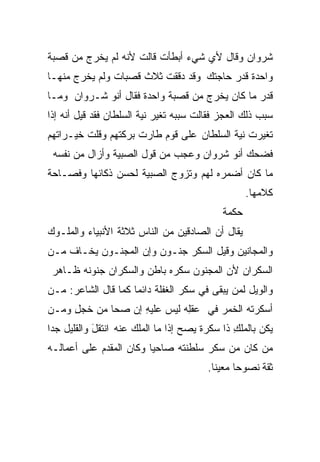 ‫ﺸﺭﻭﺍﻥ ﻭﻗﺎل ﻷﻱ ﺸﻲﺀ ﺃﺒﻁﺄﺕ ﻗﺎﻟﺕ ﻷﻨﻪ ﻟﻡ ﻴﺨﺭﺝ ﻤﻥ ﻗﺼﺒﺔ‬
‫ﻭﺍﺤﺩﺓ ﻗﺩﺭ ﺤﺎﺠﺘﻙ ﻭﻗﺩ ﺩﻗﻘﺕ ﺜﻼﺙ ﻗﺼﺒﺎﺕ ﻭﻟﻡ ﻴﺨﺭﺝ ﻤﻨﻬـﺎ‬
‫ﻗﺩﺭ ﻤﺎ ﻜﺎﻥ ﻴﺨﺭﺝ ﻤﻥ ﻗﺼﺒﺔ ﻭﺍﺤﺩﺓ ﻓﻘﺎل ﺃﻨﻭ ﺸـﺭﻭﺍﻥ ﻭﻤـﺎ‬
‫ﺴﺒﺏ ﺫﻟﻙ ﺍﻟﻌﺠﺯ ﻓﻘﺎﻟﺕ ﺴﺒﺒﻪ ﺘﻐﻴﺭ ﻨﻴﺔ ﺍﻟﺴﻠﻁﺎﻥ ﻓﻘﺩ ﻗﻴل ﺃﻨﻪ ﺇﺫﺍ‬
‫ﺘﻐﻴﺭﺕ ﻨﻴﺔ ﺍﻟﺴﻠﻁﺎﻥ ﻋﻠﻰ ﻗﻭﻡ ﻁﺎﺭﺕ ﺒﺭﻜﺘﻬﻡ ﻭﻗﻠﺕ ﺨﻴـﺭﺍﺘﻬﻡ‬
 ‫ﻓﻀﺤﻙ ﺃﻨﻭ ﺸﺭﻭﺍﻥ ﻭﻋﺠﺏ ﻤﻥ ﻗﻭل ﺍﻟﺼﺒﻴﺔ ﻭﺃﺯﺍل ﻤﻥ ﻨﻔﺴﻪ‬
‫ﻤﺎ ﻜﺎﻥ ﺃﻀﻤﺭﻩ ﻟﻬﻡ ﻭﺘﺯﻭﺝ ﺍﻟﺼﺒﻴﺔ ﻟﺤﺴﻥ ﺫﻜﺎﺌﻬﺎ ﻭﻓﺼـﺎﺤﺔ‬
                                                    ‫ﻜﻼﻤﻬﺎ.‬
                                             ‫ﺤﻜﻤﺔ‬
‫ﻴﻘﺎل ﺃﻥ ﺍﻟﺼﺎﺩﻗﻴﻥ ﻤﻥ ﺍﻟﻨﺎﺱ ﺜﻼﺜﺔ ﺍﻷﻨﺒﻴﺎﺀ ﻭﺍﻟﻤﻠـﻭﻙ‬
‫ﻭﺍﻟﻤﺠﺎﻨﻴﻥ ﻭﻗﻴل ﺍﻟﺴﻜﺭ ﺠﻨـﻭﻥ ﻭﺇﻥ ﺍﻟﻤﺠﻨـﻭﻥ ﻴﺨـﺎﻑ ﻤـﻥ‬
 ‫ﺍﻟﺴﻜﺭﺍﻥ ﻷﻥ ﺍﻟﻤﺠﻨﻭﻥ ﺴﻜﺭﻩ ﺒﺎﻁﻥ ﻭﺍﻟﺴﻜﺭﺍﻥ ﺠﻨﻭﻨﻪ ﻅـﺎﻫﺭ‬
‫ﻭﺍﻟﻭﻴل ﻟﻤﻥ ﻴﺒﻘﻰ ﻓﻲ ﺴﻜﺭ ﺍﻟﻐﻔﻠﺔ ﺩﺍﺌﻤﺎ ﻜﻤﺎ ﻗﺎل ﺍﻟﺸﺎﻋﺭ: ﻤـﻥ‬
                    ‫ﹰ‬
‫ﺃﺴﻜﺭ ﹸﻪ ﺍﻟﺨﻤﺭ ﻓﻲ ﻋﻘِﻪ ﻟﻴﺱ ﻋﻠﻴﻪ ﺇﻥ ﺼﺤﺎ ﻤﻥ ﺨﺠل ﻭﻤـﻥ‬
     ‫ِ‬      ‫ﹶ‬      ‫ِ‬         ‫ﻠ‬      ‫‪‬‬      ‫‪‬ﺘ‬
‫ﻴ ﹸﻥ ﺒﺎﻟ ‪‬ﻠﻙ ﺫﺍ ﺴﻜﺭﺓ ﻴﺼﺢ ﺇﺫﺍ ﻤﺎ ﺍﻟﻤﻠﻙ ﻋﻨﻪ ﺍﻨﺘﻘل ﻭﺍﻟﻘﻠﻴل ﺠﺩﺍ‬
‫ﹰ‬           ‫َ‬         ‫‪‬‬                        ‫ﻤ ِ‬      ‫ﻜ‬
‫ﻤﻥ ﻜﺎﻥ ﻤﻥ ﺴﻜﺭ ﺴﻠﻁﻨﺘﻪ ﺼﺎﺤﻴﺎ ﻭﻜﺎﻥ ﺍﻟﻤﻘﺩﻡ ﻋﻠﻰ ﺃﻋﻤﺎﻟـﻪ‬
                        ‫ﹰ‬
                                          ‫ﺜﻘﺔ ﻨﺼﻭﺤﺎ ﻤﻌﻴﻨﺎ.‬
                                           ‫ﹰ‬     ‫ﹰ‬
 