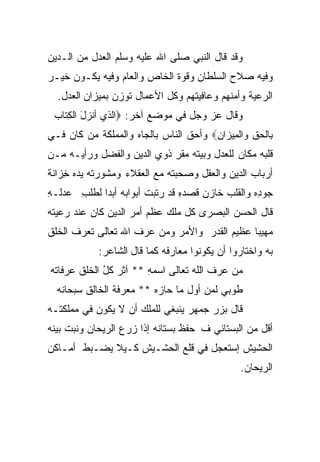 ‫ﻭﻗﺩ ﻗﺎل ﺍﻟﻨﺒﻲ ﺼﻠﻰ ﺍﷲ ﻋﻠﻴﻪ ﻭﺴﻠﻡ ﺍﻟﻌﺩل ﻤﻥ ﺍﻟـﺩﻴﻥ‬
‫ﻭﻓﻴﻪ ﺼﻼﺡ ﺍﻟﺴﻠﻁﺎﻥ ﻭﻗﻭﺓ ﺍﻟﺨﺎﺹ ﻭﺍﻟﻌﺎﻡ ﻭﻓﻴﻪ ﻴﻜـﻭﻥ ﺨﻴـﺭ‬
  ‫ﺍﻟﺭﻋﻴﺔ ﻭﺃﻤﻨﻬﻡ ﻭﻋﺎﻓﻴﺘﻬﻡ ﻭﻜل ﺍﻷﻋﻤﺎل ﺘﻭﺯﻥ ﺒﻤﻴﺯﺍﻥ ﺍﻟﻌﺩل.‬
 ‫ﻭﻗﺎل ﻋﺯ ﻭﺠل ﻓﻲ ﻤﻭﻀﻊ ﺁﺨﺭ: ‪‬ﺍﻟﺫﻱ ﺃﻨﺯل ﺍﻟﻜ ﹶﺎﺏ‬
 ‫َ ِﺘ ‪‬‬
‫ﺒِﺎﻟﺤﻕ ﻭﺍﻟﻤِﻴﺯﺍﻥ‪ ‬ﻭﺃﺤﻕ ﺍﻟﻨﺎﺱ ﺒﺎﻟﺠﺎﻩ ﻭﺍﻟﻤﻤﻠﻜﺔ ﻤﻥ ﻜﺎﻥ ﻓـﻲ‬
                                       ‫ِ‬         ‫ِ‬
‫ﻗﻠﺒﻪ ﻤﻜﺎﻥ ﻟﻠﻌﺩل ﻭﺒﻴﺘﻪ ﻤﻘﺭ ﺫﻭﻱ ﺍﻟﺩﻴﻥ ﻭﺍﻟﻔﻀل ﻭﺭﺃﻴـﻪ ﻤـﻥ‬
‫ﺃﺭﺒﺎﺏ ﺍﻟﺩﻴﻥ ﻭﺍﻟﻌﻘل ﻭﺼﺤﺒﺘﻪ ﻤﻊ ﺍﻟﻌﻘﻼﺀ ﻭﻤﺸﻭﺭﺘﻪ ﻴ ‪‬ﻩ ﺨ ‪‬ﺍﻨﺔ‬
   ‫ﺩ ِﺯ‬
‫‪‬ﻭ ِﻩ ﻭﺍﻟﻘﻠﺏ ﺨﺎﺯﻥ ﻗﺼﺩﻩ ﻗﺩ ﺭﺘ ‪‬ﺕ ﺃﺒﻭﺍﺒﻪ ﺃﺒﺩﺍ ﻟﻁﻠﺏ ﻋﺩﻟـﻪ‬
‫ِ‬     ‫ِ‬    ‫‪ ‬ﹰ‬          ‫ﺒ‬       ‫ِ‬    ‫‪‬‬    ‫‪‬‬       ‫ﺠ ﺩ‬
‫ﻗﺎل ﺍﻟﺤﺴﻥ ﺍﻟﺒﺼﺭﻯ ﻜل ﻤﻠﻙ ﻋﻅﻡ ﺃﻤﺭ ﺍﻟﺩﻴﻥ ﻜﺎﻥ ﻋﻨﺩ ﺭﻋﻴﺘﻪ‬
‫ﻤﻬﻴﺒﺎ ﻋﻅﻴﻡ ﺍﻟﻘﺩﺭ ﻭﺍﻷﻤﺭ ﻭﻤﻥ ﻋﺭﻑ ﺍﷲ ﺘﻌﺎﻟﻰ ﺘﻌﺭﻑ ﺍﻟﺨﻠﻕ‬
                                             ‫ﹰ‬
            ‫ﺒﻪ ﻭﺍﺨﺘﺎﺭﻭﺍ ﺃﻥ ﻴﻜﻭﻨﻭﺍ ﻤﻌﺎﺭﻓﻪ ﻜﻤﺎ ﻗﺎل ﺍﻟﺸﺎﻋﺭ:‬
‫ﻤﻥ ﻋﺭﻑ ﺍﻟﻠﻪ ﺘﻌﺎﻟﻰ ﺍﺴﻤﻪ ** ﺁﺜﺭ ﻜل ﺍﻟﺨﻠﻕ ﻋﺭﻓﺎ ﹶﻪ‬
 ‫ﺘ‬            ‫‪ ‬ﹸُ‬      ‫‪ِ ‬‬      ‫ﹶ ﹶ‪‬‬
  ‫ﹸﻭﺒﻲ ﻟﻤﻥ ﺃﻭل ﻤﺎ ﺤﺎﺯﻩ ** ﻤﻌﺭﻓﺔ ﺍﻟﺨﺎﻟﻕ ‪‬ﺒﺤﺎﻨﻪ‬
       ‫ﺴ‬                 ‫‪‬‬                  ‫ﻁ‬
‫ﻗﺎل ﺒﺯﺭ ﺠﻤﻬﺭ ﻴﻨﺒﻐﻲ ﻟﻠﻤﻠﻙ ﺃﻥ ﻻ ﻴﻜﻭﻥ ﻓﻲ ﻤﻤﻠﻜﺘـﻪ‬
‫ﺃﻗل ﻤﻥ ﺍﻟﺒﺴﺘﺎﻨﻲ ﻑ ﺤﻔﻅ ﺒﺴﺘﺎﻨﻪ ﺇﺫﺍ ﺯﺭﻉ ﺍﻟﺭﻴﺤﺎﻥ ﻭﻨﺒﺕ ﺒﻴﻨﻪ‬
‫ﺍﻟﺤﺸﻴﺵ ﺇﺴﺘﻌﺠل ﻓﻲ ﻗﻠﻊ ﺍﻟﺤﺸـﻴﺵ ﻜـﻴﻼ ﻴﻀـﺒﻁ ﺃﻤـﺎﻜﻥ‬
             ‫ﹰ‬
                                               ‫ﺍﻟﺭﻴﺤﺎﻥ.‬
 