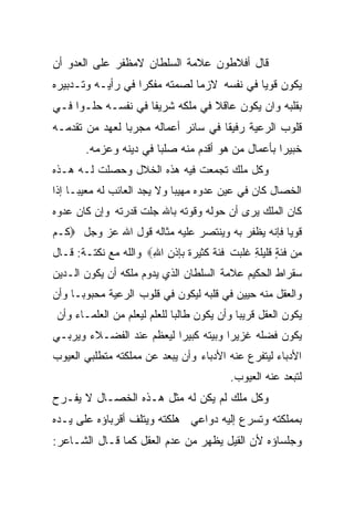 ‫ﻗﺎل ﺃﻓﻼﻁﻭﻥ ﻋﻼﻤﺔ ﺍﻟﺴﻠﻁﺎﻥ ﻻﻤﻅﻔﺭ ﻋﻠﻰ ﺍﻟﻌﺩﻭ ﺃﻥ‬
‫ﻴﻜﻭﻥ ﻗﻭﻴﺎ ﻓﻲ ﻨﻔﺴﻪ ﻻﺯﻤﺎ ﻟﺼﻤﺘﻪ ﻤﻔﻜﺭﺍ ﻓﻲ ﺭﺃﻴـﻪ ﻭﺘـﺩﺒﻴﺭﻩ‬
                  ‫ﹰ‬           ‫ﹰ‬            ‫ﹰ‬
‫ﺒﻘﻠﺒﻪ ﻭﺍﻥ ﻴﻜﻭﻥ ﻋﺎﻗﻼ ﻓﻲ ﻤﻠﻜﻪ ﺸﺭﻴﻔﺎ ﻓﻲ ﻨﻔﺴـﻪ ﺤﻠـﻭﺍ ﻓـﻲ‬
    ‫ﹰ‬              ‫ﹰ‬             ‫ﹰ‬
‫ﻗﻠﻭﺏ ﺍﻟﺭﻋﻴﺔ ﺭﻓﻴﻘﺎ ﻓﻲ ﺴﺎﺌﺭ ﺃﻋﻤﺎﻟﻪ ﻤﺠﺭﺒﺎ ﻟﻌﻬﺩ ﻤﻥ ﺘﻘﺩﻤـﻪ‬
               ‫ﹰ‬                    ‫ﹰ‬
       ‫ﺨﺒﻴﺭﺍ ﺒﺄﻋﻤﺎل ﻤﻥ ﻫﻭ ﺃﻗﺩﻡ ﻤﻨﻪ ﺼﻠﺒﺎ ﻓﻲ ﺩﻴﻨﻪ ﻭﻋﺯﻤﻪ.‬
                      ‫ﹰ‬                          ‫ﹰ‬
‫ﻭﻜل ﻤﻠﻙ ﺘﺠﻤﻌﺕ ﻓﻴﻪ ﻫﺫﻩ ﺍﻟﺨﻼل ﻭﺤﺼﻠﺕ ﻟـﻪ ﻫـﺫﻩ‬
‫ﺍﻟﺨﺼﺎل ﻜﺎﻥ ﻓﻲ ﻋﻴﻥ ﻋﺩﻭﻩ ﻤﻬﻴﺒﺎ ﻭﻻ ﻴﺠﺩ ﺍﻟﻌﺎﺌﺏ ﻟﻪ ﻤﻌﻴﺒـﺎ ﺇﺫﺍ‬
    ‫ﹰ‬                       ‫ﹰ‬
‫ﻜﺎﻥ ﺍﻟﻤﻠﻙ ﻴﺭﻯ ﺃﻥ ﺤﻭﻟﻪ ﻭﻗﻭﺘﻪ ﺒﺎﷲ ﺠﻠﺕ ﻗﺩﺭﺘﻪ ﻭﺇﻥ ﻜﺎﻥ ﻋﺩﻭﻩ‬
‫ﻗﻭﻴﺎ ﻓﺈﻨﻪ ﻴﻅﻔﺭ ﺒﻪ ﻭﻴﻨﺘﺼﺭ ﻋﻠﻴﻪ ﻤﺜﺎﻟﻪ ﻗﻭل ﺍﷲ ﻋﺯ ﻭﺠل ‪‬ﻜـﻡ‬
                                                  ‫ﹰ‬
‫ِﻥ ﻓﺌﺔ ﻗﻠﻴﻠﺔ ﻏﻠ ‪‬ﺕ ﻓﺌﺔ ﻜﺜﻴﺭﺓ ﺒﺈﺫﻥ ﺍﷲ‪ ‬ﻭﺍﹸﻠﻪ ﻤﻊ ﻨﻜﺘـﺔ: ﻗـﺎل‬
                 ‫ﻟ‬    ‫ِ ِ‬           ‫ﹰ‬    ‫ٍ ِ ﺒ‬           ‫ﻤ‬
‫ﺴﻘﺭﺍﻁ ﺍﻟﺤﻜﻴﻡ ﻋﻼﻤﺔ ﺍﻟﺴﻠﻁﺎﻥ ﺍﻟﺫﻱ ﻴﺩﻭﻡ ﻤﻠﻜﻪ ﺃﻥ ﻴﻜﻭﻥ ﺍﻟـﺩﻴﻥ‬
‫ﻭﺍﻟﻌﻘل ﻤﻨﻪ ﺤﻴﻴﻥ ﻓﻲ ﻗﻠﺒﻪ ﻟﻴﻜﻭﻥ ﻓﻲ ﻗﻠﻭﺏ ﺍﻟﺭﻋﻴﺔ ﻤﺤﺒﻭﺒـﺎ ﻭﺃﻥ‬
    ‫ﹰ‬
‫ﻴﻜﻭﻥ ﺍﻟﻌﻘل ﻗﺭﻴﺒﺎ ﻭﺃﻥ ﻴﻜﻭﻥ ﻁﺎﻟﺒﺎ ﻟﻠﻌﻠﻡ ﻟﻴﻌﻠﻡ ﻤﻥ ﺍﻟﻌﻠﻤـﺎﺀ ﻭﺃﻥ‬
                            ‫ﹰ‬              ‫ﹰ‬
‫ﻴﻜﻭﻥ ﻓﻀﻠﻪ ﻏﺯﻴﺭﺍ ﻭﺒﻴﺘﻪ ﻜﺒﻴﺭﺍ ﻟﻴﻌﻅﻡ ﻋﻨﺩ ﺍﻟﻔﻀـﻼﺀ ﻭﻴﺭﺒـﻲ‬
                         ‫ﹰ‬           ‫ﹰ‬
‫ﺍﻷﺩﺒﺎﺀ ﻟﻴﺘﻔﺭﻉ ﻋﻨﻪ ﺍﻷﺩﺒﺎﺀ ﻭﺃﻥ ﻴﺒﻌﺩ ﻋﻥ ﻤﻤﻠﻜﺘﻪ ﻤﺘﻁﻠﺒﻲ ﺍﻟﻌﻴﻭﺏ‬
                                         ‫ﻟﺘﺒﻌﺩ ﻋﻨﻪ ﺍﻟﻌﻴﻭﺏ.‬
‫ﻭﻜل ﻤﻠﻙ ﻟﻡ ﻴﻜﻥ ﻟﻪ ﻤﺜل ﻫـﺫﻩ ﺍﻟﺨﺼـﺎل ﻻ ﻴﻔـﺭﺡ‬
‫ﺒﻤﻤﻠﻜﺘﻪ ﻭﺘﺴﺭﻉ ﺇﻟﻴﻪ ﺩﻭﺍﻋﻲ ﻫﻠﻜﺘﻪ ﻭﻴﺘﻠﻑ ﺃﻗﺭﺒﺎﺅﻩ ﻋﻠﻰ ﻴـﺩﻩ‬
‫ﻭﺠﻠﺴﺎﺅﻩ ﻷﻥ ﺍﻟﻘﻴل ﻴﻅﻬﺭ ﻤﻥ ﻋﺩﻡ ﺍﻟﻌﻘل ﻜﻤﺎ ﻗـﺎل ﺍﻟﺸـﺎﻋﺭ:‬
 