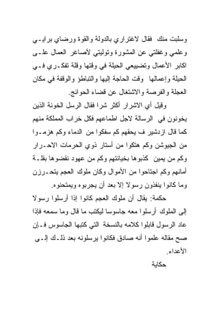 ‫ﻭﺴﻠﺒﺕ ﻤﻨﻙ ﻓﻘﺎل ﻻﻏﺘﺭﺍﺭﻱ ﺒﺎﻟﺩﻭﻟﺔ ﻭﺍﻟﻘﻭﺓ ﻭﺭﻀﺎﻱ ﺒﺭﺍﻴـﻲ‬
‫ﻭﻋﻠﻤﻲ ﻭﻏﻔﻠﺘﻲ ﻋﻥ ﺍﻟﻤﺸﻭﺭﺓ ﻭﺘﻭﻟﻴﺘﻲ ﻵﺼﺎﻏﺭ ﺍﻟﻌﻤﺎل ﻋﻠـﻰ‬
‫ﺍﻜﺎﺒﺭ ﺍﻷﻋﻤﺎل ﻭﺘﻀﻴﻴﻌﻲ ﺍﻟﺤﻴﻠﺔ ﻓﻲ ﻭﻗﺘﻬﺎ ﻭﻗﻠﺔ ﺘﻔﻜـﺭﻱ ﻓـﻲ‬
‫ﺍﻟﺤﻴﻠﺔ ﻭﺇﻋﻤﺎﻟﻬﺎ ﻭﻗﺕ ﺍﻟﺤﺎﺠﺔ ﺇﻟﻴﻬﺎ ﻭﺍﻟﺘﺒﺎﻁﺅ ﻭﺍﻟﻭﻗﻔﺔ ﻓﻲ ﻤﻜﺎﻥ‬
             ‫ﺍﻟﻌﺠﻠﺔ ﻭﺍﻟﻔﺭﺼﺔ ﻭﺍﻻﺸﺘﻐﺎل ﻋﻥ ﻗﻀﺎﺀ ﺍﻟﺤﻭﺍﺌﺞ.‬
‫ﻭﻗﻴل ﺃﻱ ﺍﻻﺸﺭﺍﺭ ﺃﻜﺜﺭ ﺸﺭﺍ ﻓﻘﺎل ﺍﻟﺭﺴل ﺍﻟﺨﻭﻨﺔ ﺍﻟﺫﻴﻥ‬
                        ‫ﹰ‬
‫ﻴﺨﻭﻨﻭﻥ ﻓﻲ ﺍﻟﺭﺴﺎﻟﺔ ﻻﺠل ﺍﻁﻤﺎﻋﻬﻡ ﻓﻜل ﺨﺭﺍﺏ ﺍﻟﻤﻤﻠﻜﺔ ﻤﻨﻬﻡ‬
‫ﻜﻤﺎ ﻗﺎل ﺍﺯﺩﺸﻴﺭ ﻑ ﻴﺤﻘﻬﻡ ﻜﻡ ﺴﻔﻜﻭﺍ ﻤﻥ ﺍﻟﺩﻤﺎﺀ ﻭﻜﻡ ﻫﺯﻤـﻭﺍ‬
‫ﻤﻥ ﺍﻟﺠﻴﻭﺸﻥ ﻭﻜﻡ ﻫﺘﻜﻭﺍ ﻤﻥ ﺃﺴﺘﺎﺭ ﺫﻭﻱ ﺍﻟﺤﺭﻤﺎﺕ ﺍﻻﺤـﺭﺍﺭ‬
‫ﻭﻜﻡ ﻤﻥ ﻴﻤﻴﻥ ﻜﺫﺒﻭﻫﺎ ﺒﺨﻴﺎﻨﺘﻬﻡ ﻭﻜﻡ ﻤﻥ ﻋﻬﻭﺩ ﻨﻘﻀﻭﻫﺎ ﺒﻘﻠـﺔ‬
‫ﺃﻤﺎﻨﻬﻡ ﻭﻜﻡ ﺍﺠﺘﺎﺤﻭﺍ ﻤﻥ ﺍﻷﻤﻭﺍل ﻭﻜﺎﻥ ﻤﻠﻭﻙ ﺍﻟﻌﺠﻡ ﻴﺘﺤـﺭﺯﻥ‬
      ‫ﻭﻤﺎ ﻜﺎﻨﻭﺍ ﻴﻨﻔﺫﻭﻥ ﺭﺴﻭﻻ ﺇﻻ ﺒﻌﺩ ﺃﻥ ﻴﺠﺭﺒﻭﻩ ﻭﻴﻤﺘﺤﻨﻭﻩ.‬
                                 ‫ﹰ‬
‫ﺤﻜﻤﺔ: ﻴﻘﺎل ﺃﻥ ﻤﻠﻭﻙ ﺍﻟﻌﺠﻡ ﻜﺎﻨﻭﺍ ﺇﺫﺍ ﺃﺭﺴﻠﻭﺍ ﺭﺴﻭﻻ‬
‫ﹰ‬
‫ﺇﻟﻰ ﺍﻟﻤﻠﻭﻙ ﺃﺭﺴﻠﻭﺍ ﻤﻌﻪ ﺠﺎﺴﻭﺴﺎ ﻟﻴﻜﺘﺏ ﻤﺎ ﻗﺎل ﻭﻤﺎ ﺴﻤﻌﻪ ﻓﺈﺫﺍ‬
                           ‫ﹰ‬
‫ﻋﺎﺩ ﺍﻟﺭﺴﻭل ﻗﺎﺒﻠﻭﺍ ﻜﻼﻤﻪ ﺒﺎﻟﻨﺴﺨﺔ ﺍﻟﺘﻲ ﻜﺘﺒﻬﺎ ﺍﻟﺠﺎﺴﻭﺱ ﻓـﺈﻥ‬
‫ﺼﺢ ﻤﻘﺎﻟﻪ ﻋﻠﻤﻭﺍ ﺃﻨﻪ ﺼﺎﺩﻕ ﻓﻜﺎﻨﻭﺍ ﻴﺭﺴﻠﻭﻨﻪ ﺒﻌﺩ ﺫﻟـﻙ ﺇﻟـﻰ‬
                                                    ‫ﺍﻷﻋﺩﺍﺀ.‬
                                            ‫ﺤﻜﺎﻴﺔ‬
 