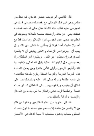 ‫ﻗﺎل ﺍﻟﻘﺎﻀﻲ ﺃﺒﻭ ﻴﻭﺴﻑ ﺤﻀﺭ ﻋﻨـﺩﻱ ﻑ ﻤﺠﻠـﺱ‬
‫ﺤﻜﻤﻲ ﻴﺤﻲ ﺍﺒﻥ ﺨﺎﻟﺩ ﺍﻟﺒﺭﻤﻜﻲ ﻤﻊ ﺨﺼﻡ ﻟﻪ ﻤﺠﻭﺴﻲ ﻓـﺎﺩﻋﻲ‬
‫ﺍﻟﻤﺠﻭﺴﻲ ﻋﻠﻴﻪ ﻓﻁﻠﺏ ﻤﻨﻪ ﺍﻟﺸﺎﻫﺩ ﻓﻘﺎل ﻤﺎﻟﻲ ﺸـﺎﻫﺩ ﻓﺤﻠﻔـﻪ‬
‫ﻓﺤﻠﻔﺕ ﻴﺤﻲ ﺒﻥ ﺨﺎﻟﺩ ﻭﺃﺭﻀﻴﺕ ﺨﺼﻤﻪ ﺒﺄﺤﻼﻓﻪ ﻭﺴﺎﻭﻴﺕ ﻓﻲ‬
‫ﺍﻟﺤﻜﻡ ﺒﻴﻥ ﻴﺤﻴﻰ ﻭﺒﻴﻥ ﺍﻟﺠﻭﺴﻲ ﻟﻌﺯﺓ ﺍﻹﺴﻼﻡ ﻭﻤﺎ ﻤﻠﺕ ﻗﻁ ﻤﻊ‬
‫ﺃﺤﺩ ﻭﻻ ﺤﺎﺒﻴﺕ ﺃﺤﺩﺍ ﺨﻭﻓﺎ ﺃﻥ ﻴﺴﺄﻟﻨﻲ ﺍﷲ ﺘﻌﺎﻟﻰ ﻋﻥ ﺫﻟﻙ ﺒـل‬
                              ‫ﹰ‬    ‫ﹰ‬
‫ﻴﺠﺏ ﺃﻥ ﻴﻌﺭﻓﻭﺍ ﻗﺩﺭ ﺍﻟﺯﻋﻤﺎﺀ ﻭﺍﻷﻜﺎﺒﺭ ﻭﻴﻨﺒﻐﻲ ﺃﻥ ﻻ ﻴﻅﻠﻤﻭﺍ‬
‫ﺃﺼﺎﻏﺭﻫﻡ ﻭﺇﻥ ﻴﻌﻅﻤﻭﺍ ﺃﻤﺭ ﺍﻟﺤﻕ ﻭﻴﻁﻴﻌﻭﺍ ﺃﻤﺭ ﺍﻟﺴﻠﻁﺎﻥ ﻭﻻ‬
‫ﻴﻌﺼﻭﻩ ﻓﻲ ﺤﺎل ﻟﻴﻜﻭﻨﻭﺍ ﻗﺩ ﻋﻤﻠﻭﺍ ﺒﻘﻭل ﺍﷲ ﺘﻌﺎﻟﻰ: ‪‬ﺃﻁﻴ ‪‬ـ ‪‬ﺍ‬
 ‫ِﻌ ﻭ‬
‫ﺍﹶﻠﻪ ﻭﺃﻁﻴﻌ ‪‬ﺍ ﺍﻟ ‪‬ﺴﻭل ﻭﺃﻭِﻲ ﺍﻷﻤﺭ ِﻨ ﹸﻡ‪ ‬ﻭﻤﻥ ﻴﺠﻌل ﺍﷲ ﻟـﻪ‬
                  ‫ِ ﻤﻜ‬       ‫‪‬ﻭ ﺭ َ ﻟ‬              ‫ﻟ‪‬‬
‫ﻫﺫﻩ ﺍﻟﻤﺭﺘﺒﺔ ﺍﻟﺸﺭﻴﻔﺔ ﻭﺍﻟﺩﺭﺠﺔ ﺍﻟﻤﻨﻴﻔﺔ ﻭﻴﻘﺭﻥ ﻁﺎﻋﺘﻪ ﺒﻁﺎﻋﺘـﻪ‬
‫ﺠل ﺍﺴﻤﻪ ﻭﻁﺎﻋﺔ ﺭﺴﻭﻟﻪ ﺼﻠﻰ ﺍﷲ ﻋﻠﻴﻪ ﻭﺴﻠﻡ ﻓﺎﻟﻭﺍﺠﺏ ﻋﻠﻰ‬
‫ﺍﻟﺨﻠﻕ ﺃﻥ ﻴﻁﻴﻌﻭﻩ ﻭﻴﺨﺎﻓﻭﻩ ﻭﻴﺠﺏ ﻋﻠﻰ ﺍﻟﺴﻠﻁﺎﻥ ﺸـﻜﺭ ﻫـﺫﻩ‬
‫ﺍﻟﻨﻌﻤﺔ ﻭﺍﻟﻁﺎﻋﺔ ﻟﺭﺒﻪ ﺘﻌﺎﻟﻰ ﻭﺍﻤﺘﺜﺎل ﻤﺎ ﺃﻤﺭﻩ ﺒﻪ ﻤـﻥ ﺍﻟﻌـﺩل‬
                           ‫ﻭﺍﻹﺤﺴﺎﻥ ﻭﺍﻟﺭﺃﻓﺔ ﺒﺎﻟﻤﻅﻠﻭﻤﻴﻥ.‬
‫ﻓﻘﺩ ﻗﻴل ﺍﺤﺫﺭﻭﺍ ﻤﻥ ﺩﻋﺎﺀ ﺍﻟﻤﻅﻠﻭﻤﻴﻥ ﻭﺨﺎﻓﻭﺍ ﻤﻥ ﻅﻠﻡ‬
‫ﻤﻥ ﻻ ﻴﻨﺘﺼﺭ ﻤﻥ ﻅﻠﻤﻪ ﺇﻻ ﺒـﺩﻤﻊ ﻋﻴﻨﻴـﻪ ﻓﻤـﺎ ﺩﻭﻥ ﺩﻋـﺎﺀ‬
‫ﺍﻟﻤﻅﻠﻭﻡ ﺤﺠﺎﺏ ﻭﺩﻋﺎﺅﻩ ﻤﺴﺘﺠﺎﺏ ﻻ ﺴﻴﻤﺎ ﺍﻟﺩﻋﺎﺀ ﻓﻲ ﺍﻷﺴﺤﺎﺭ‬
 