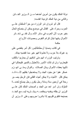 ‫ﺩﻭﻟﺔ ﺍﻟﻤﻠﻙ ﻴﻜﻭﻥ ﻤﻥ ﺃﻤﺭﻴﻥ ﺃﺤﺩﻫﻤﺎ ﻤـﻥ ﺍﻟـﻭﺯﻴﺭ ﺍﻟﺨـﺎﺌﻥ‬
                       ‫ﻭﺍﻟﺜﺎﻨﻲ ﻤﻥ ﻨﻴﺔ ﺍﻟﻤﻠﻙ ﺍﻟﺭﺩﻴﺌﺔ ﺍﻟﻔﺎﺴﺩﺓ.‬
‫ﻗﺎل ﺃﻨﻭ ﺸﺭﻭﺍﻥ ﺸﺭ ﺍﻟﻭﺯﺭﺍﺀ ﻤﻥ ﺠﺭﺃ ﺍﻟﺴﻠﻁﺎﻥ ﻋﻠـﻰ‬
‫ﺍﻟﺤﺭﺏ ﻭﺠﺭﺃﻩ ﻋﻠﻰ ﺍﻟﻘﺘﺎل ﻓﻲ ﻤﻭﻀﻊ ﻴﻤﻜﻥ ﺃﻥ ﻴﻨﺼﻠﺢ ﺍﻟﺤﺎل‬
 ‫ﺒﻐﻴﺭ ﺤﺭﺏ ﻷﻥ ﺍﻟﺤﺭﺏ ﻓﻲ ﺴﺎﺌﺭ ﺍﻷﺤـﻭﺍل ﺘﻔﻨـﻲ ﺫﺨـﺎﺌﺭ‬
      ‫ﺍﻷﻤﻭﺍل ﻭﻓﻴﻬﺎ ﺘﺒﺫل ﻜﺭﺍﺌﻡ ﺍﻟﻨﻔﻭﺱ ﻭﻤﺼﻭﻨﺎﺕ ﺍﻷﺭﻭﺍﺡ.‬
                                              ‫ﺤﻜﻤﺔ‬
‫ﻓﻲ ﻜﺘﺎﺏ ﻭﺼﺎﻴﺎ ﺃﺭﺴﻁﺎﻁﺎﻟﻴﺱ: ﻜل ﺃﻤﺭ ﻴﻨﻘﻀﻲ ﻋﻠﻰ‬
  ‫ﻴﺩ ﻏﻴﺭﻙ ﺒﻼ ﺤﺭﺏ ﻭﻻ ﺨﺸﻭﻨﺔ ﻓﻬﻭ ﺨﻴﺭ ﻤﻤﺎ ﺘﻘﻀﻴﻪ ﺒﻴﺩﻙ.‬
‫ﻭﺘﺭﺘﻴﺏ ﺍﻟﻭﺯﺭﺍﺀ ﺍﻨﻬﻡ ﻤﺘﻰ ﺃﻤﻜﻨﻬﻡ ﺃﻥ ﻴﺤﺎﺭﺒﻭﺍ ﺒﺎﻟﻜﺘﺏ‬
‫ﻓﻠﻴﺤﺎﺭﺒﻭﺍ ﻭﺍﻥ ﻟﻡ ﺘﺘﺄﺕ ﺍﻷﻤﻭﺭ ﺒﺎﻻﺤﺘﻴﺎل ﻭﺍﻟﺘﺩﺒﻴﺭ ﻓﻠﻴﺤﺘﺎﻟﻭﺍ ﻓﻲ‬
‫ﺘﺄﺘﻴﻬﺎ ﺒﻌﻁﺎﺀ ﺍﻷﻤﻭﺍل ﻭﺒﺫل ﺍﻟﺼﻼﺕ ﻭﺍﻟﻨﻭﺍل ﻭﻤﺘـﻰ ﺍﻨﻬـﺯﻡ‬
‫ﻋﺴﻜﺭ ﻋﻔﻭﺍ ﻋﻥ ﺠﻨﻭﺩ ﺍﻟﺠﻨﺩ ﻭﻻ ﻴﺴﺘﻌﺩﺠﻠﻭﺍ ﺒﻘﺘﻠﻬﻡ ﻷﻨـﻪ ﻗـﺩ‬
‫ﻴﻤﻜﻥ ﻗﺘل ﺍﻷﺤﻴﺎﺀ ﻭﻻ ﻴﻤﻜﻥ ﺃﺤﻴﺎﺀ ﺍﻟﻘﺘﻠﻰ ﻓﺈﻥ ﺍﻟﺭﺠل ﻴﺼـﻴﺭ‬
‫ﺭﺠﻼ ﻓﻲ ﺃﺭﺒﻌﻴﻥ ﺴﻨﺔ ﻭﻤﺎﺌﺔ ﺭﺠل ﻴﻜﻭﻥ ﺭﺠل ﻴﺼﻠﺢ ﻟﺨﺩﻤـﺔ‬
                                             ‫ﹰ‬
‫ﺍﻟﻤﻠﻭﻙ ﻭﺍﻥ ﺃﺴﺭ ﺍﺤﺩ ﻤﻥ ﺍﻟﺠﻨﺩ ﻡ ﺃﺼﺤﺎﺏ ﺍﻟﻤﻠﻙ ﻜﺎﻥ ﻋﻠـﻰ‬
‫ﺍﻟﻭﺯﻴﺭ ﺍﻥ ﻴﻔﻜﻪ ﻭﻴﻔﺩﻴﻪ ﻭﻴﺨﻠﺼـﻪ ﻭﻴﺸـﺘﺭﻴﻪ ﻟﻴﺴـﻤﻊ ﺍﻟﺠﻨـﺩ‬
‫ﺒﺼﻨﻴﻌﻪ ﻓﺘﻘﻭﻯ ﻗﻠﻭﺒﻬﻡ ﺇﺫﺍ ﺒﺎﺸﺭﻭﺍ ﺤﺭﻭﺒﻬﻡ ﻭﻋﻠﻰ ﺍﻟـﻭﺯﻴﺭ ﺃﻥ‬
 