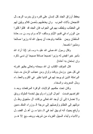 ‫ﻴﺤﻔﻅ ﺃﺭﺯﺍﻕ ﺍﻟﺠﻨﺩ ﻜل ﺇﻨﺴﺎﻥ ﻋﻠﻰ ﻗﺩﺭﻩ ﻭﺇﻥ ﻴﺩﺭﺏ ﺍﻟﺭﺠـﺎل‬
‫ﺍﻟﺸﺠﻌﺎﻥ ﺒﺄﻻﺕ ﺍﻟﺤﺭﺏ ﻭﺍﻥ ﻴﺨﺎﻁﺒﻬﻡ ﺒﺄﺤﺴﻥ ﻜﻼﻡ ﻭﻴﻠﻴﻥ ﻟﻬﻡ‬
‫ﻓﻲ ﺍﻟﺨﻁﺎﺏ ﻭﻴﻠﻁﻑ ﺒﻬﻡ ﻓﻲ ﺍﻟﺠﻭﺍﺏ ﻓﺎﻥ ﺍﻟﺠﻨﺩ ﻗﺩ ﻗﺘﻠﻭﺍ ﻜﺜﻴﺭﺍ‬
‫ﹰ‬
‫ﻤﻥ ﺍﻟﻭﺯﺭﺍﺀ ﻓﻲ ﻗﺩﻴﻡ ﺍﻷﻴﺎﻡ ﻭﺴﺎﻟﻑ ﺍﻷﻋـﻭﺍﻡ ﻭﻤـﻥ ﺴـﻌﺎﺩﺓ‬
‫ﺍﻟﺴﻠﻁﺎﻥ ﻭﻴﻤﻥ ﻁﺎﻟﻌﻪ ﻭﺘﻭﺤﺩﻩ ﺃﻥ ﻴﺴﻬل ﺍﷲ ﻟﻪ ﻭﺯﻴﺭﺍ ﺼﺎﻟﺤﺎ‬
‫ﹰ‬     ‫ﹰ‬
                                           ‫ﻭﻤﺸﻴﺭﺍ ﻨﺎﺼﺤﺎ.‬
                                            ‫ﹰ‬     ‫ﹰ‬
‫ﻭﻗﺎل ﺭﺴﻭل ﺍﷲ ﺼﻠﻰ ﺍﷲ ﻋﻠﻴـﻪ ﻭﺴـﻠﻡ: )ﺇﺫﺍ ﺃﺭﺍﺩ ﺍﷲ‬
‫ﺒﺄﻤﻴﺭ ﺨﻴﺭﺍ ﻗﻴﺽ ﻟﻪ ﻭﺯﻴﺭﺍ ﻨﺼﻴﺤﺎ ﺼﺎﺩﻗﺎ ﺼﺒﻴﺤﺎ ﺇﻥ ﻨﺴﻲ ﺫﻜﺭﻩ‬
            ‫ﹰ‬     ‫ﹰ‬     ‫ﹰ‬     ‫ﹰ‬            ‫ﹰ‬
                                      ‫ﻭﺇﻥ ﺇﺴﺘﻌﺎﻥ ﺒﻪ ﺃﻋﺎﻨﻪ(.‬
‫ﻗﺎل ﺍﻟﻤﺅﻟﻑ ﺍﻟﻜﺘﺎﺏ ﺇﻥ ﺍﷲ ﺴﺒﺤﺎﻨﻪ ﻭﺘﻌﺎﻟﻰ ﻴﻅﻬﺭ ﻗﺩﺭﺘﻪ‬
‫ﻓﻲ ﻜل ﺤﻴﻥ ﻭﺯﻤﺎﻥ ﻭﻭﻗﺕ ﻭﺃﻭﺍﻥ ﻭﻤﻥ ﻋﺠﺎﺌﺏ ﺍﻟﺯﻤﺎﻥ ﺤـﺩﻴﺙ‬
‫ﺍﻟﺒﺭﺍﻤﻜﺔ ﺍﻟﺫﻴﻥ ﻟﻡ ﻴﻭﺠﺩ ﻟﻬﻡ ﻓﻲ ﺍﻟﺩﻨﻴﺎ ﻨﻅﻴﺭ ﻓﻲ ﺍﻟﻜﺭﻡ ﻭﺍﻟﻌﻁـﺎﺀ‬
                                   ‫ﻭﺒﺫل ﺍﻟﻤﻌﺭﻭﻑ ﻭﺍﻟﺴﺨﺎﺀ.‬
‫ﻭﻜﺎﻥ ﺘﺤﺕ ﺤﻜﻤﻬﻡ ﺍﻟﻭﻻﻴﺎﺕ ﺍﻟﻭﺍﻓﺭﺓ ﺍﻟﻤﺭﺘﻔﻌﺎﺕ ﻭﺒﻌـﺩ‬
‫ﺍﻨﻘﺭﺍﻀﻬﻡ ﻓﺴﺩﺕ ﺃﺤﻭﺍل ﺍﻟﻭﺯﺭﺍﺀ ﻭﻟﻡ ﻴﺒﻕ ﻟﺨﺩﻤﺔ ﺍﻟﻤﻠﻭﻙ ﺭﻭﻨﻕ‬
‫ﻭﻻ ﻨﻀﺎﺭﺓ ﺇﻟﻰ ﺃﻥ ﺃﻭﺠﺩ ﺍﷲ ﺘﻌﺎﻟﻰ ﺒﺭﻜﺎﺕ ﺁل ﺴﻠﺠﻭﻕ ﻭﻅـل‬
‫ﺩﻭﻟﺘﻬﻡ ﺇﻟﻰ ﺍﻟﻨﻅﺎﻡ ﻭﺃﻭﺼﻠﻬﻡ ﺇﻟﻰ ﺩﺭﺠﺔ ﺍﻟـﻭﺯﺭﺍﺀ ﺍﻟﻤﺘﻘـﺩﻤﻴﻥ‬
‫ﻭﺃﺭﻓﻊ ﺒﺤﻴﺙ ﺃﻨﻪ ﻟﻡ ﻴﺒﻕ ﺃﺤﺩ ﻓﻲ ﺍﻟـﺩﻨﻴﺎ ﻤـﻥ ﺃﻫـل ﺍﻟﻔﻀـل‬
‫ﻭﺍﻻﺩﺒﺎﺀ ﻭﺃﺒﻨﺎﺀ ﺍﻟﺴﺒﻴل ﺍﻟﻐﺭﺒﺎﺀ ﻤﻥ ﺸﺭﻴﻑ ﻭﻭﻀـﻴﻊ ﺇﻻ ﻫـﻭ‬
 